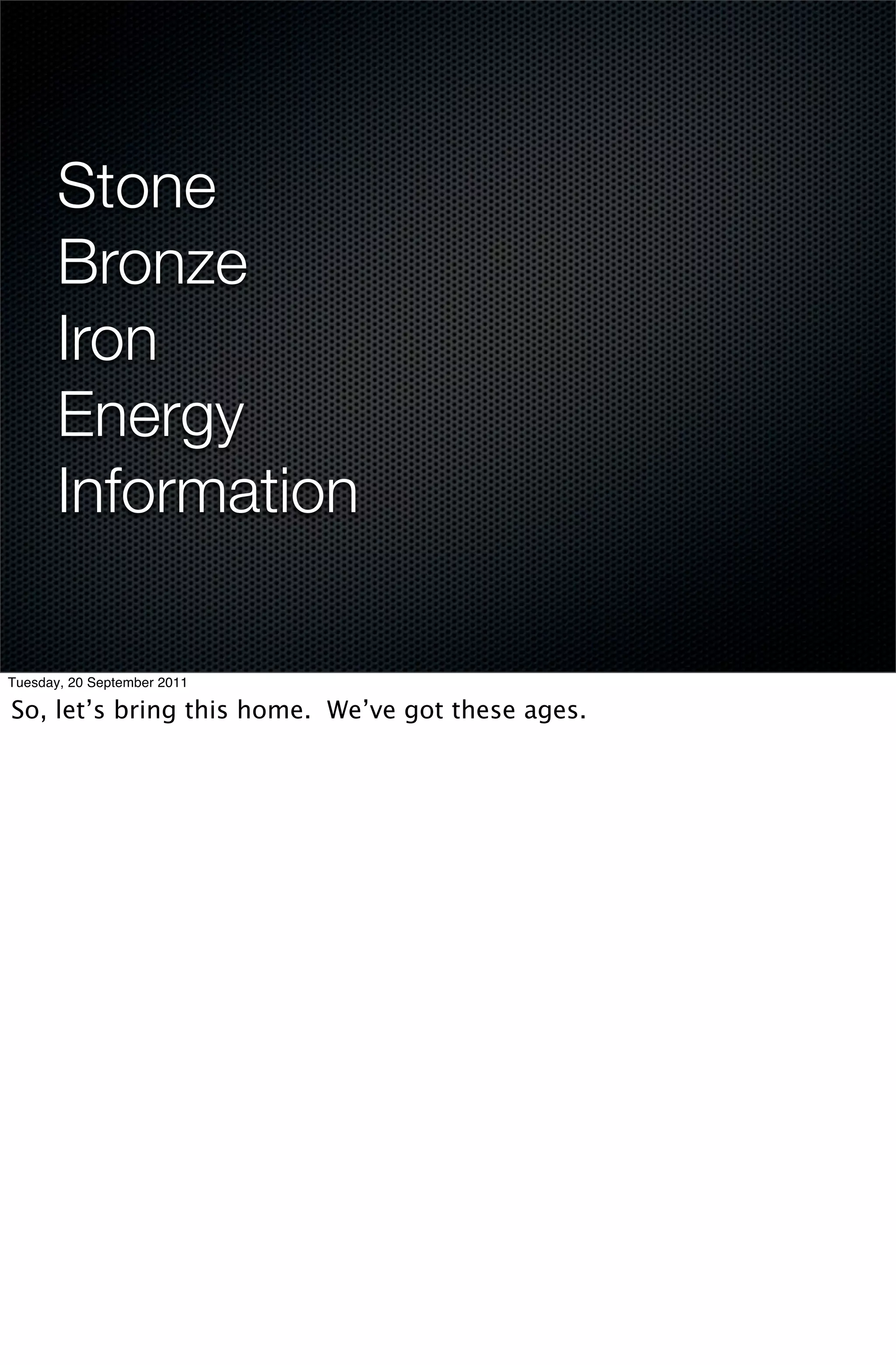 Stone
       Bronze
       Iron
       Energy
       Information

Tuesday, 20 September 2011

So, let’s bring this home. We’ve got these ages.
 