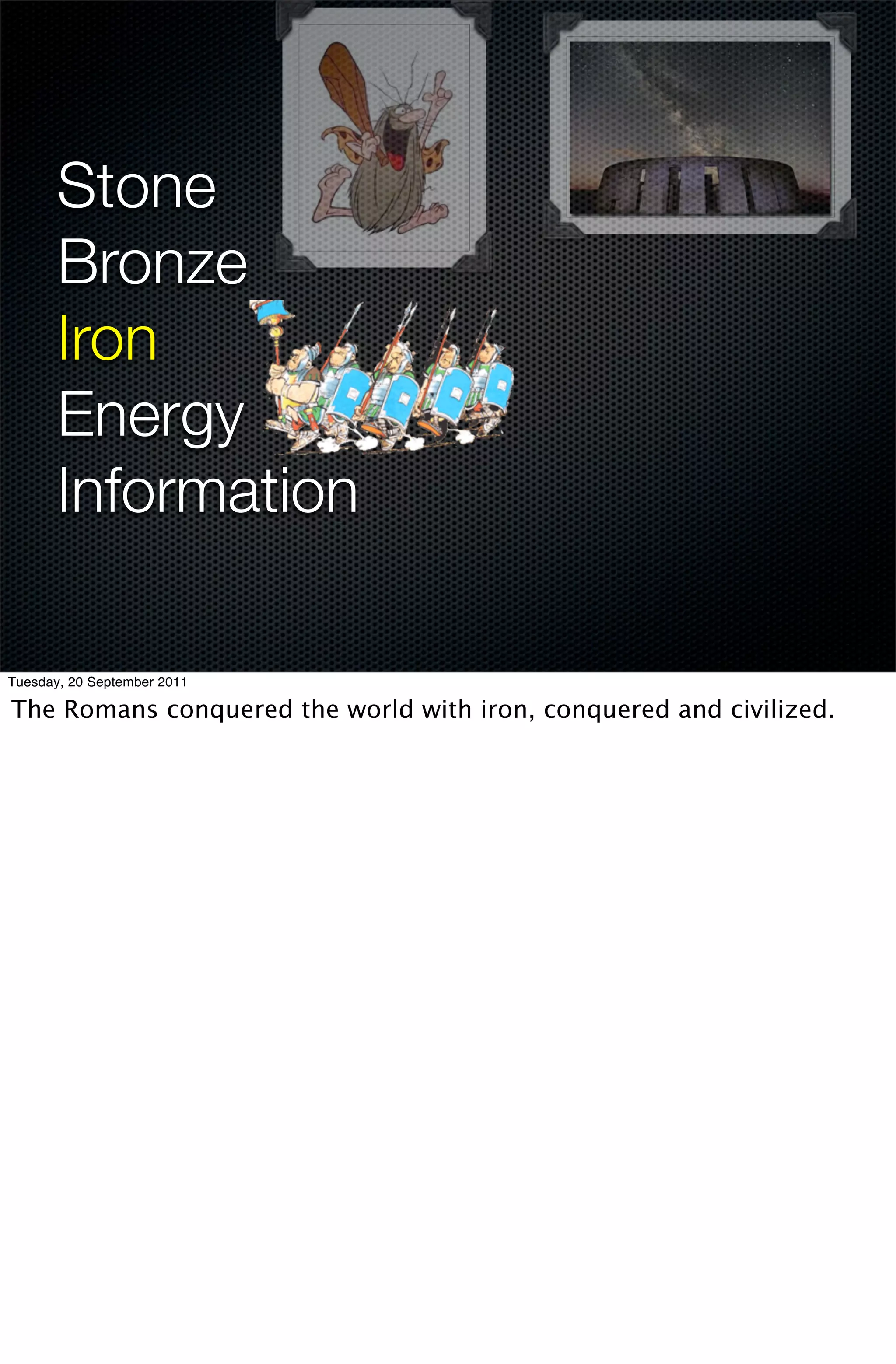 Stone
       Bronze
       Iron
       Energy
       Information

Tuesday, 20 September 2011

The Romans conquered the world with iron, conquered and civilized.
 