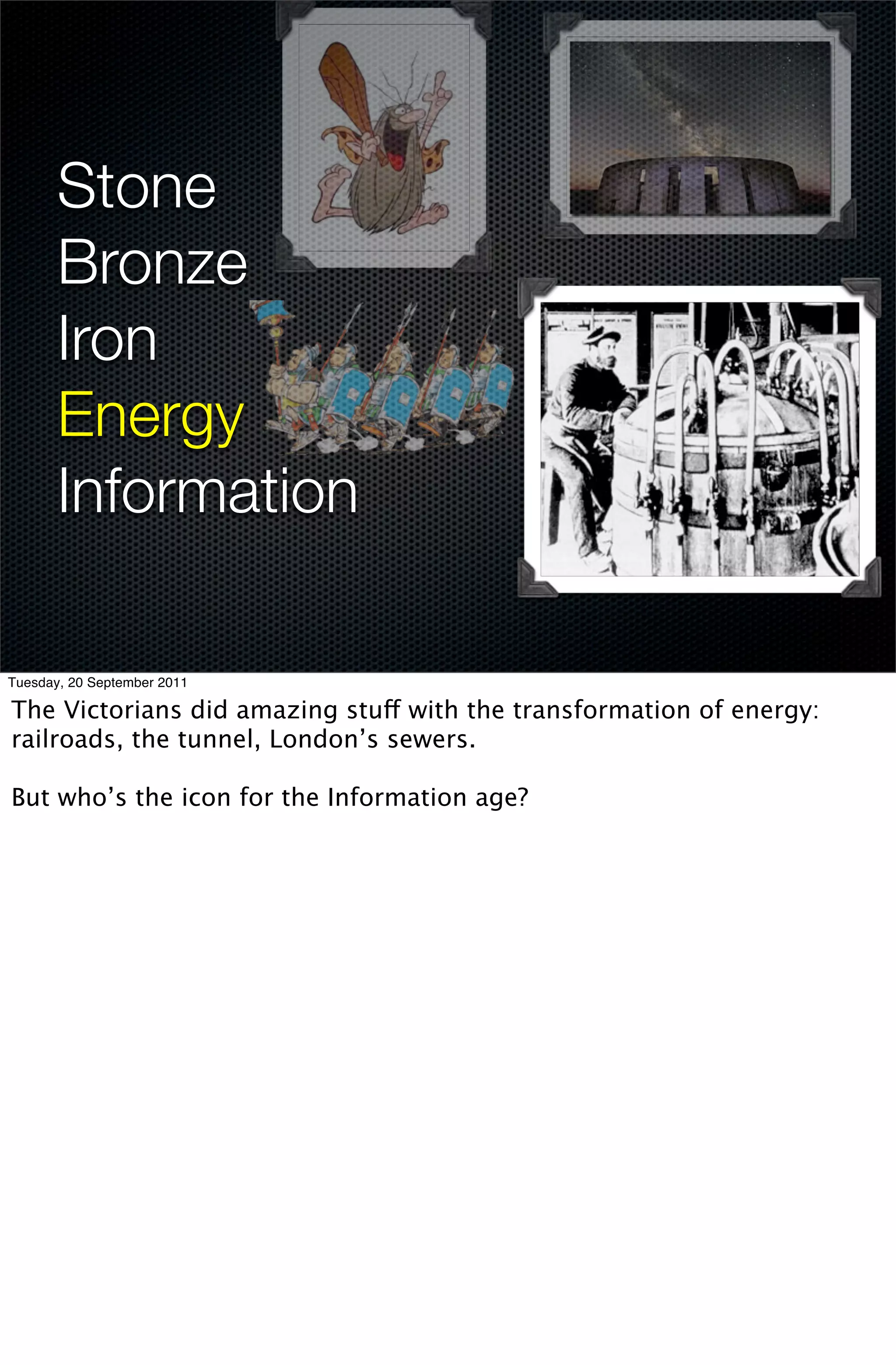 Stone
       Bronze
       Iron
       Energy
       Information

Tuesday, 20 September 2011

The Victorians did amazing stuff with the transformation of energy:
railroads, the tunnel, London’s sewers.

But who’s the icon for the Information age?
 