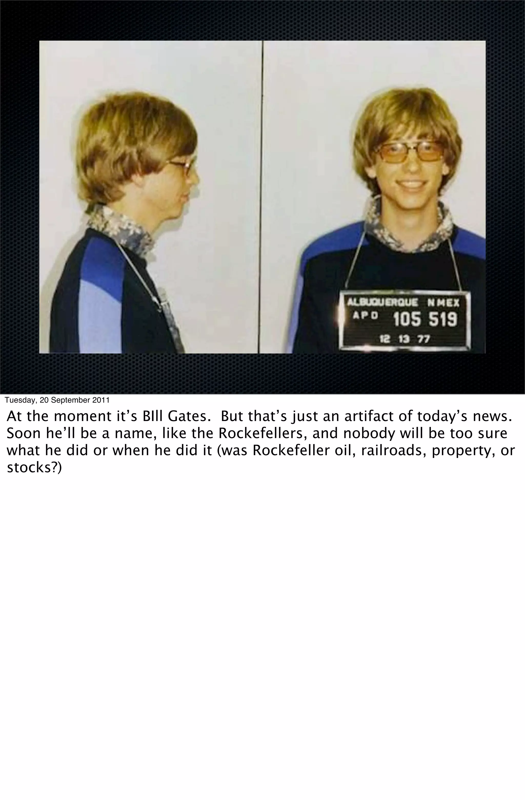Tuesday, 20 September 2011

At the moment it’s BIll Gates. But that’s just an artifact of today’s news.
Soon he’ll be a name, like the Rockefellers, and nobody will be too sure
what he did or when he did it (was Rockefeller oil, railroads, property, or
stocks?)
 