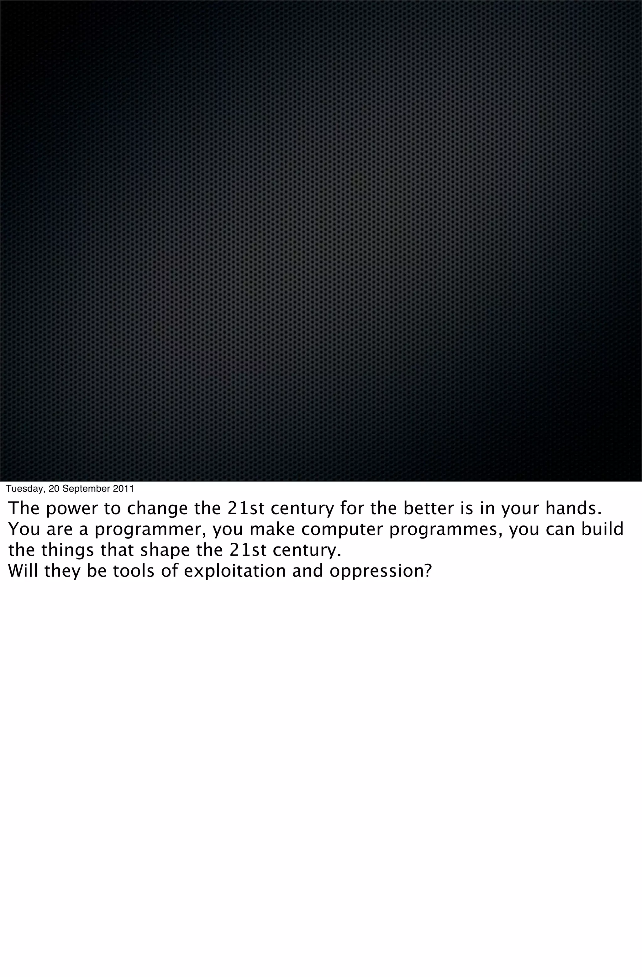 Tuesday, 20 September 2011

The power to change the 21st century for the better is in your hands.
You are a programmer, you make computer programmes, you can build
the things that shape the 21st century.
Will they be tools of exploitation and oppression?
 