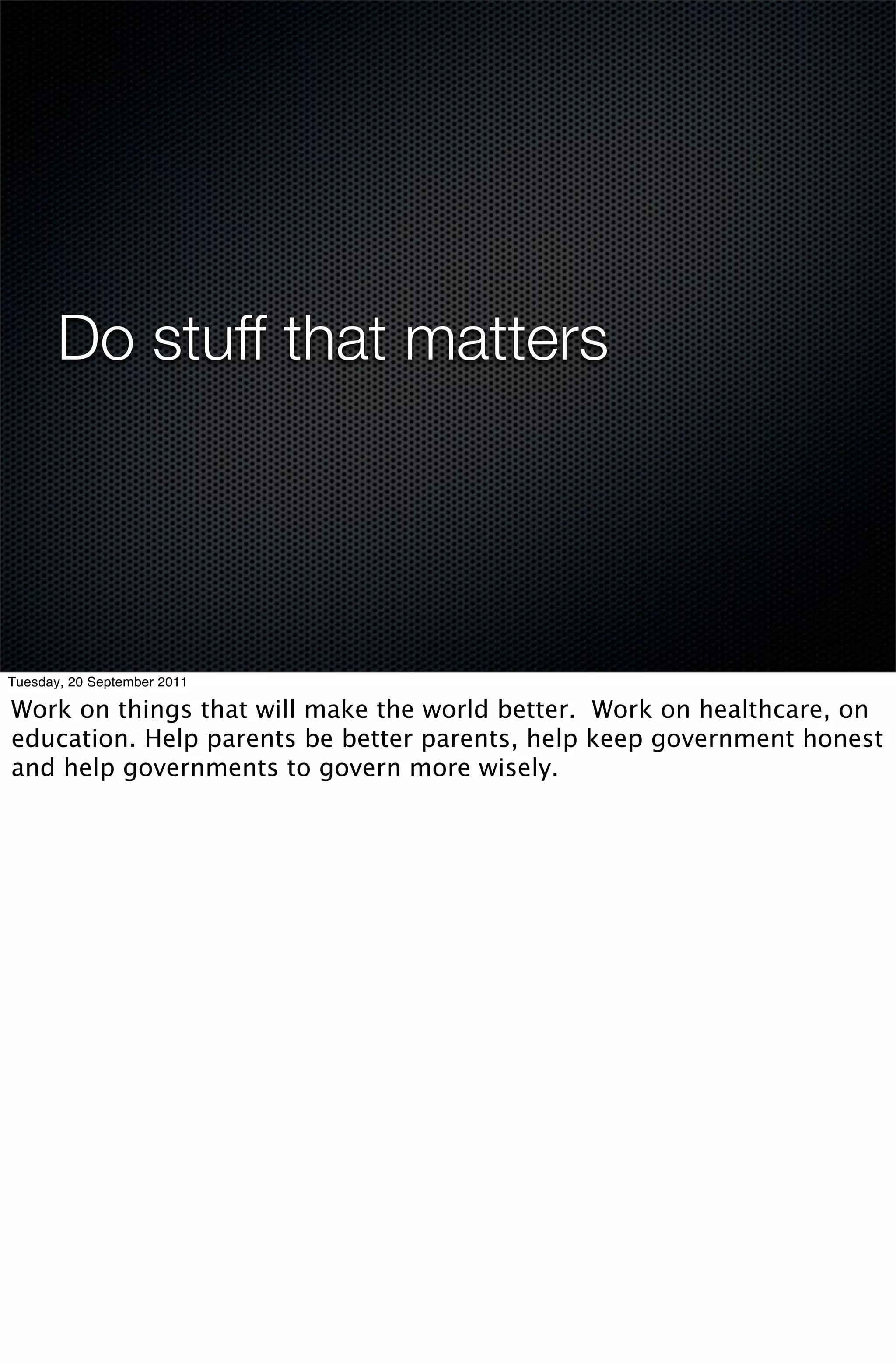 Do stuff that matters




Tuesday, 20 September 2011

Work on things that will make the world better. Work on healthcare, on
education. Help parents be better parents, help keep government honest
and help governments to govern more wisely.
 