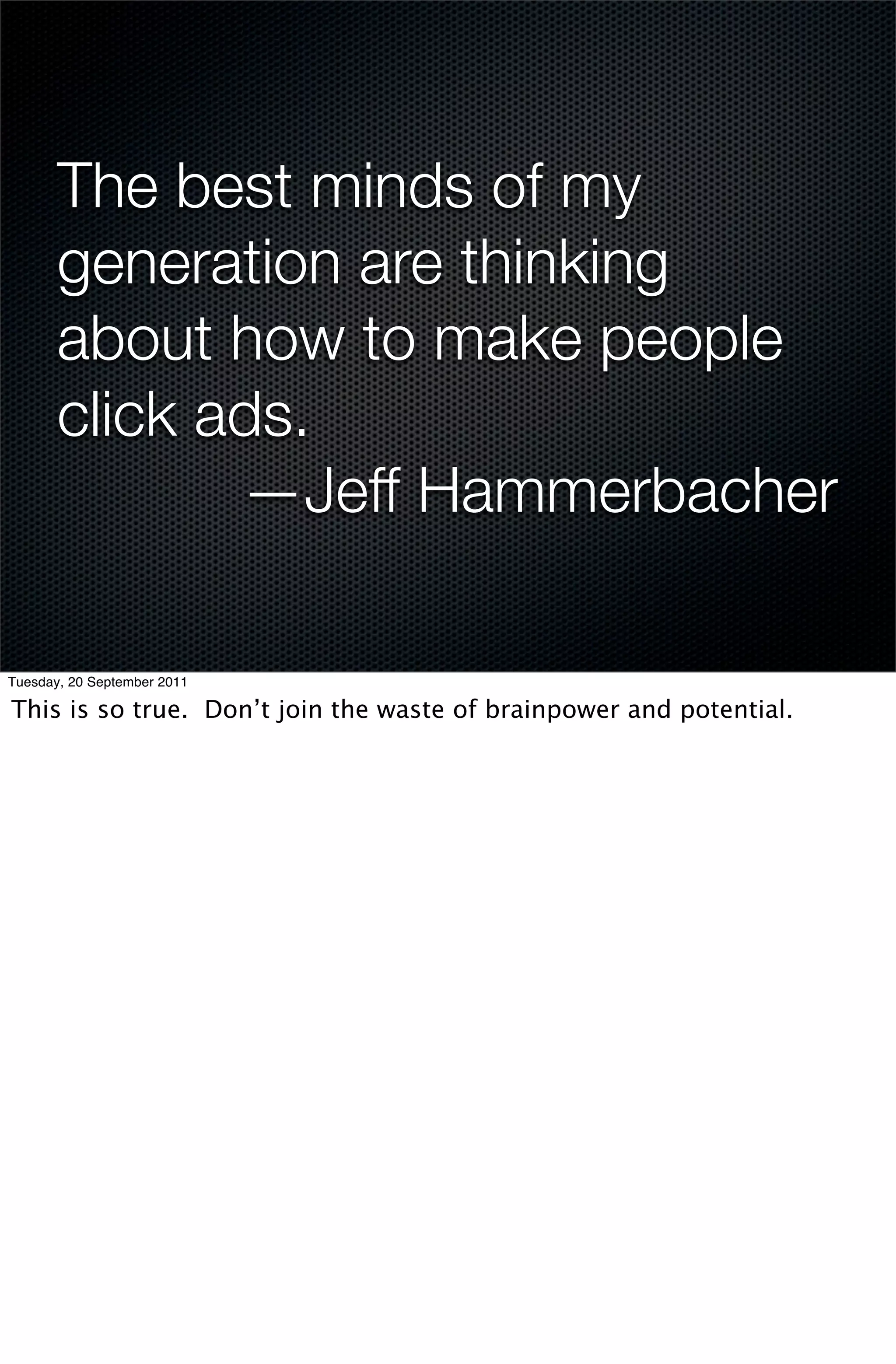 The best minds of my
       generation are thinking
       about how to make people
       click ads.
              —Jeff Hammerbacher

Tuesday, 20 September 2011

This is so true. Don’t join the waste of brainpower and potential.
 