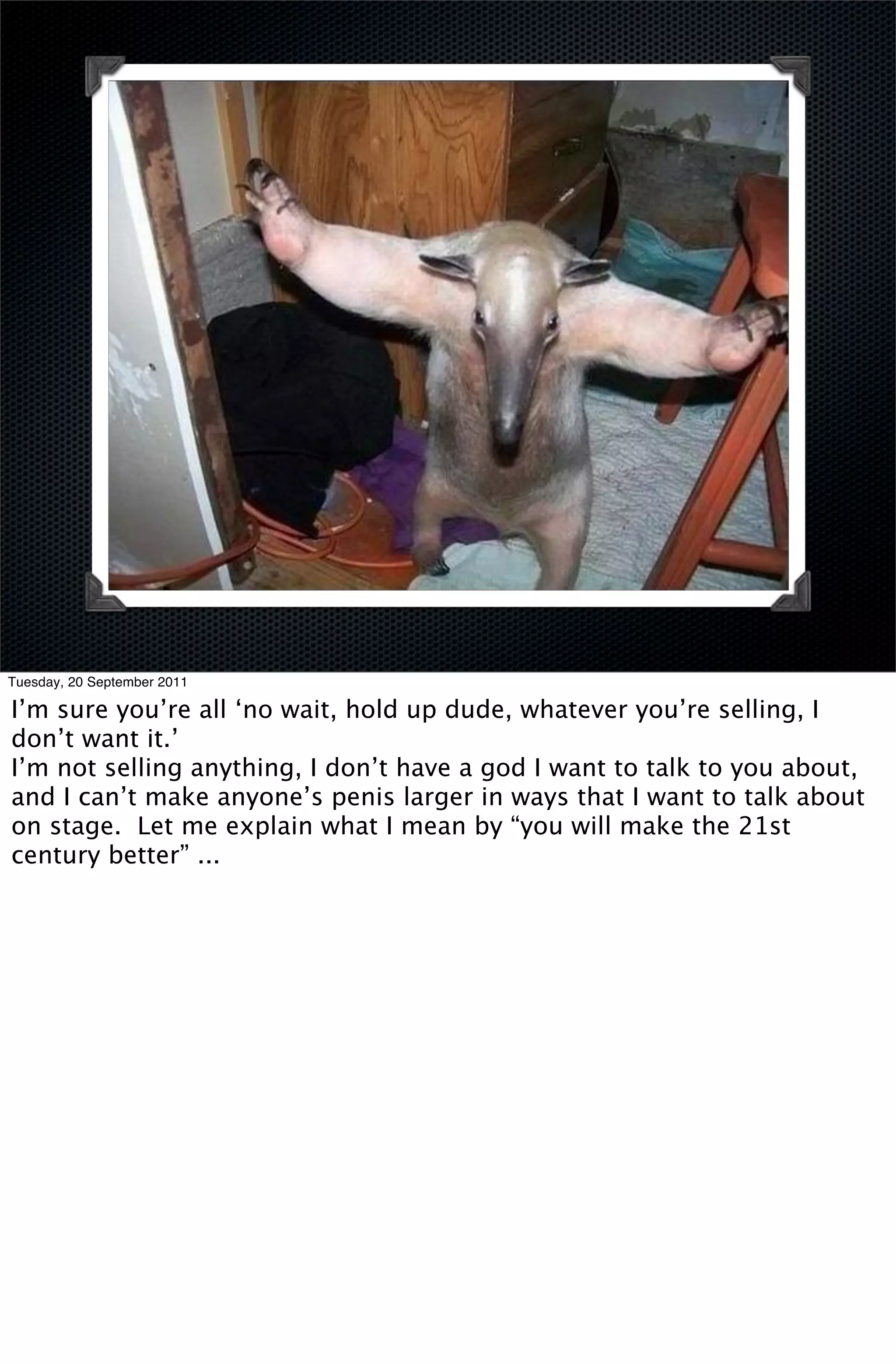 Tuesday, 20 September 2011

I’m sure you’re all ‘no wait, hold up dude, whatever you’re selling, I
don’t want it.’
I’m not selling anything, I don’t have a god I want to talk to you about,
and I can’t make anyone’s penis larger in ways that I want to talk about
on stage. Let me explain what I mean by “you will make the 21st
century better” ...
 