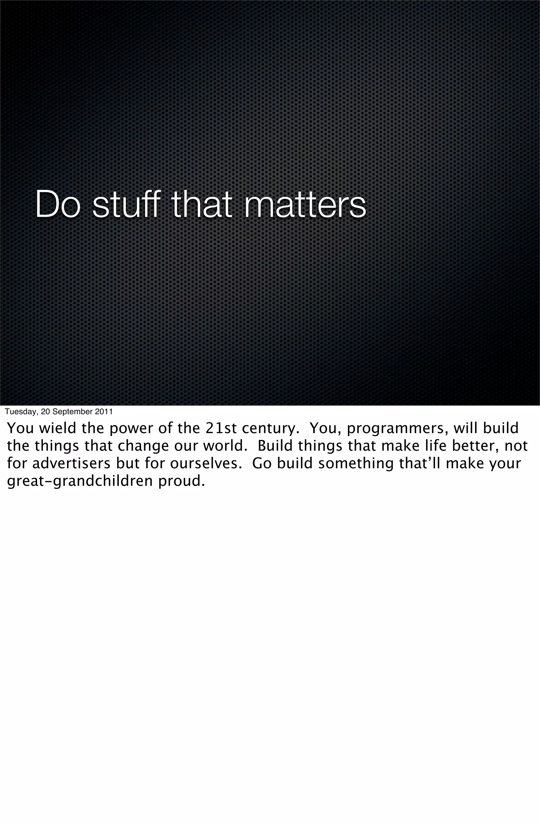 Do stuff that matters




Tuesday, 20 September 2011

You wield the power of the 21st century. You, programmers, will build
the things that change our world. Build things that make life better, not
for advertisers but for ourselves. Go build something that’ll make your
great-grandchildren proud.
 