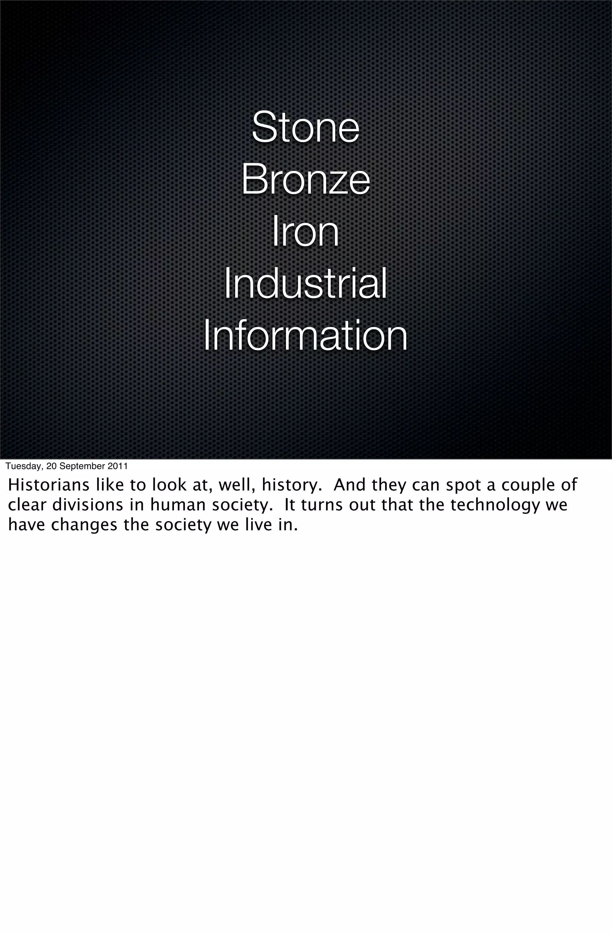 Stone
                               Bronze
                                 Iron
                              Industrial
                             Information

Tuesday, 20 September 2011

Historians like to look at, well, history. And they can spot a couple of
clear divisions in human society. It turns out that the technology we
have changes the society we live in.
 