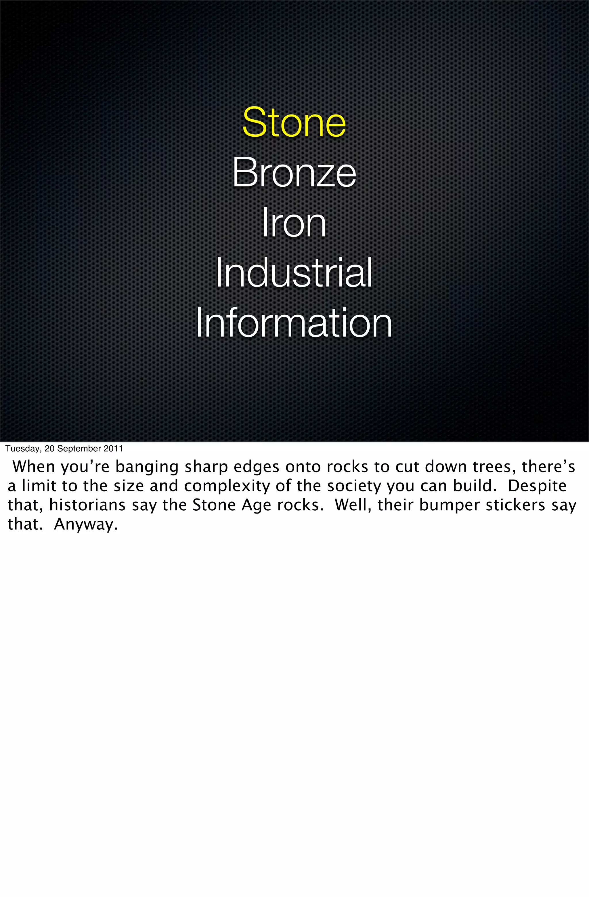 Stone
                               Bronze
                                 Iron
                              Industrial
                             Information

Tuesday, 20 September 2011

 When you’re banging sharp edges onto rocks to cut down trees, there’s
a limit to the size and complexity of the society you can build. Despite
that, historians say the Stone Age rocks. Well, their bumper stickers say
that. Anyway.
 