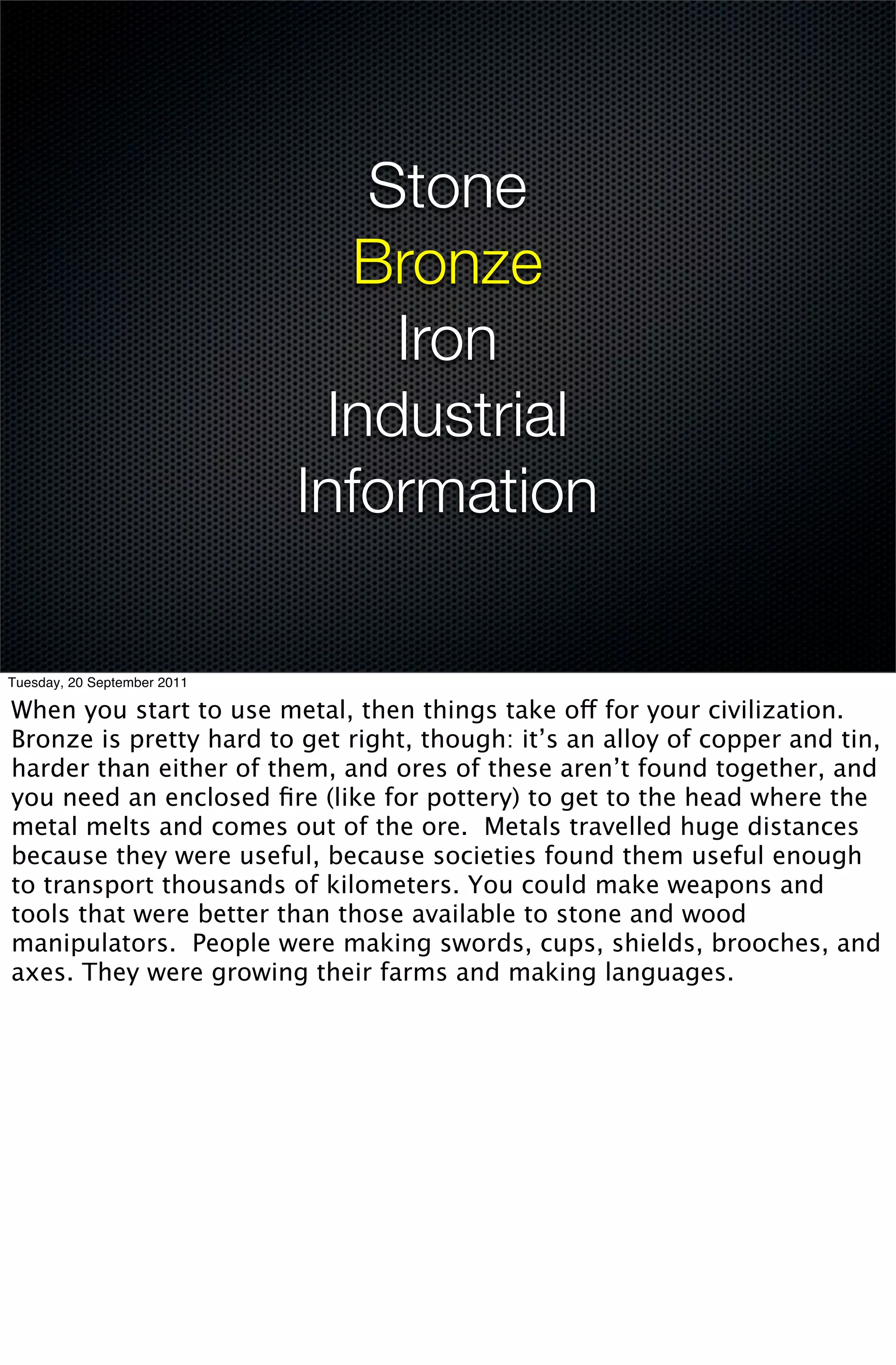 Stone
                               Bronze
                                 Iron
                              Industrial
                             Information

Tuesday, 20 September 2011

When you start to use metal, then things take off for your civilization.
Bronze is pretty hard to get right, though: it’s an alloy of copper and tin,
harder than either of them, and ores of these aren’t found together, and
you need an enclosed ﬁre (like for pottery) to get to the head where the
metal melts and comes out of the ore. Metals travelled huge distances
because they were useful, because societies found them useful enough
to transport thousands of kilometers. You could make weapons and
tools that were better than those available to stone and wood
manipulators. People were making swords, cups, shields, brooches, and
axes. They were growing their farms and making languages.
 