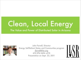 Clean, Local Energy
The Value and Power of Distributed Solar in Arizona




                       John Farrell, Director
       Energy Self-Reliant States and Communities program
                          jfarrell@ilsr.org
                        612.276.3456 x210
                 Presentation on Sept. 23, 2011
 