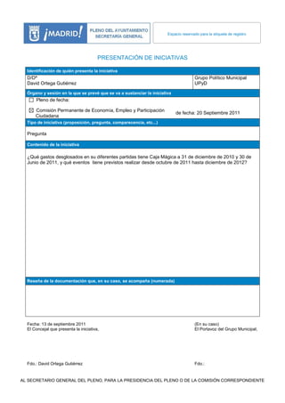 Espacio reservado para la etiqueta de registro




                                        PRESENTACIÓN DE INICIATIVAS

  Identificación de quién presenta la iniciativa
  D/Dª                                                                                Grupo Político Municipal
  David Ortega Gutiérrez                                                              UPyD

  Órgano y sesión en la que se prevé que se va a sustanciar la iniciativa
      Pleno de fecha:

      Comisión Permanente de Economía, Empleo y Participación
                                                                            de fecha: 20 Septiembre 2011
      Ciudadana
  Tipo de iniciativa (proposición, pregunta, comparecencia, etc...)

  Pregunta

  Contenido de la iniciativa

  ¿Qué gastos desglosados en su diferentes partidas tiene Caja Mágica a 31 de diciembre de 2010 y 30 de
  Junio de 2011, y qué eventos tiene previstos realizar desde octubre de 2011 hasta diciembre de 2012?




  Reseña de la documentación que, en su caso, se acompaña (numerada)




  Fecha: 13 de septiembre 2011                                                        (En su caso)
  El Concejal que presenta la iniciativa,                                             El Portavoz del Grupo Municipal,




  Fdo.: David Ortega Gutiérrez                                                        Fdo.:


AL SECRETARIO GENERAL DEL PLENO, PARA LA PRESIDENCIA DEL PLENO O DE LA COMISIÓN CORRESPONDIENTE
 