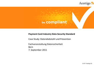 Payment Card Industry Data Security Standard

Case Study: Datendiebstahl und Prävention

Fachveranstaltung Datensicherheit
Bern
7. September 2011




                                               © 2011 Acertigo AG
 