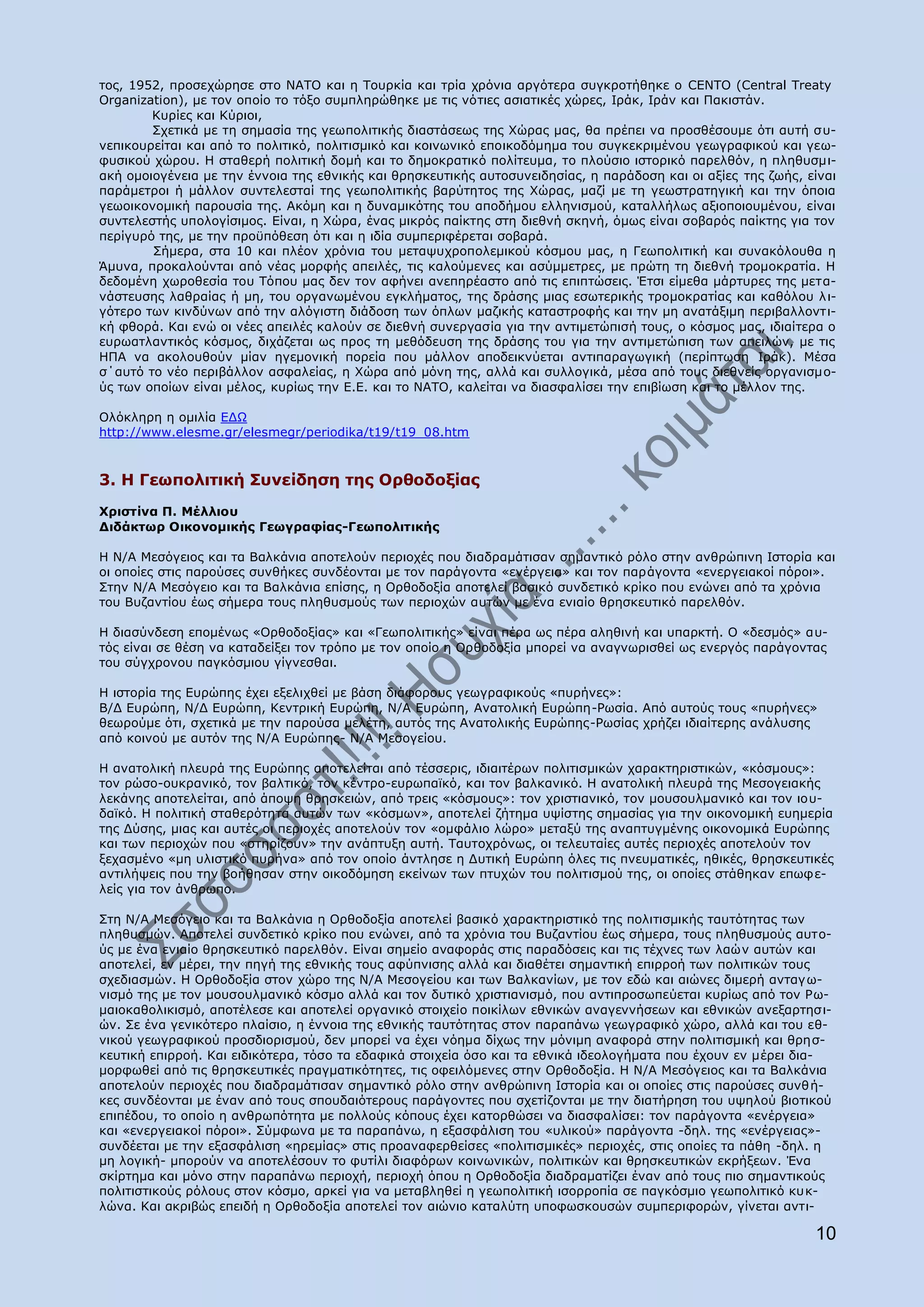 ηνο, 1952, πξνζερψξεζε ζην ΛΑΡΝ θαη ε Ρνπξθία θαη ηξία ρξφληα αξγφηεξα ζπγθξνηήζεθε ν CENTO (Central Treaty
Organization), κε ηνλ νπνίν ην ηφμν ζπκπιεξψζεθε κε ηηο λφηηεο αζηαηηθέο ρψξεο, Ηξάθ, Ηξάλ θαη Ξαθηζηάλ.
        Θπξίεο θαη Θχξηνη,
        Πρεηηθά κε ηε ζεκαζία ηεο γεσπνιηηηθήο δηαζηάζεσο ηεο Σψξαο καο, ζα πξέπεη λα πξνζζέζνπκε φηη απηή ζπ-
λεπηθνπξείηαη θαη απφ ην πνιηηηθφ, πνιηηηζκηθφ θαη θνηλσληθφ επνηθνδφκεκα ηνπ ζπγθεθξηκέλνπ γεσγξαθηθνχ θαη γεσ-
θπζηθνχ ρψξνπ. Ζ ζηαζεξή πνιηηηθή δνκή θαη ην δεκνθξαηηθφ πνιίηεπκα, ην πινχζην ηζηνξηθφ παξειζφλ, ε πιεζπζκη-
αθή νκνηνγέλεηα κε ηελ έλλνηα ηεο εζληθήο θαη ζξεζθεπηηθήο απηνζπλεηδεζίαο, ε παξάδνζε θαη νη αμίεο ηεο δσήο, είλαη
παξάκεηξνη ή κάιινλ ζπληειεζηαί ηεο γεσπνιηηηθήο βαξχηεηνο ηεο Σψξαο, καδί κε ηε γεσζηξαηεγηθή θαη ηελ φπνηα
γεσνηθνλνκηθή παξνπζία ηεο. Αθφκε θαη ε δπλακηθφηεο ηνπ απνδήκνπ ειιεληζκνχ, θαηαιιήισο αμηνπνηνπκέλνπ, είλαη
ζπληειεζηήο ππνινγίζηκνο. Δίλαη, ε Σψξα, έλαο κηθξφο παίθηεο ζηε δηεζλή ζθελή, φκσο είλαη ζνβαξφο παίθηεο γηα ηνλ
πεξίγπξφ ηεο, κε ηελ πξνυπφζεζε φηη θαη ε ηδία ζπκπεξηθέξεηαη ζνβαξά.
        Πήκεξα, ζηα 10 θαη πιένλ ρξφληα ηνπ κεηαςπρξνπνιεκηθνχ θφζκνπ καο, ε Γεσπνιηηηθή θαη ζπλαθφινπζα ε
Άκπλα, πξνθαινχληαη απφ λέαο κνξθήο απεηιέο, ηηο θαινχκελεο θαη αζχκκεηξεο, κε πξψηε ηε δηεζλή ηξνκνθξαηία. Ζ
δεδνκέλε ρσξνζεζία ηνπ Ρφπνπ καο δελ ηνλ αθήλεη αλεπεξέαζην απφ ηηο επηπηψζεηο. Έηζη είκεζα κάξηπξεο ηεο κεηα-
λάζηεπζεο ιαζξαίαο ή κε, ηνπ νξγαλσκέλνπ εγθιήκαηνο, ηεο δξάζεο κηαο εζσηεξηθήο ηξνκνθξαηίαο θαη θαζφινπ ι η-
γφηεξν ησλ θηλδχλσλ απφ ηελ αιφγηζηε δηάδνζε ησλ φπισλ καδηθήο θαηαζηξνθήο θαη ηελ κε αλαηάμηκε πεξηβαιινληη-
θή θζνξά. Θαη ελψ νη λέεο απεηιέο θαινχλ ζε δηεζλή ζπλεξγαζία γηα ηελ αληηκεηψπηζή ηνπο, ν θφζκνο καο, ηδηαίηεξα ν
επξσαηιαληηθφο θφζκνο, δηράδεηαη σο πξνο ηε κεζφδεπζε ηεο δξάζεο ηνπ γηα ηελ αληηκεηψπηζε ησλ απεηιψλ, κε ηηο
ΖΞΑ λα αθνινπζνχλ κίαλ εγεκνληθή πνξεία πνπ κάιινλ απνδεηθλχεηαη αληηπαξαγσγηθή (πεξίπησζε Ηξάθ). Κέζα
ζ΄απηφ ην λέν πεξηβάιινλ αζθαιείαο, ε Σψξα απφ κφλε ηεο, αιιά θαη ζπιινγηθά, κέζα απφ ηνπο δηεζλείο νξγαληζκν-
χο ησλ νπνίσλ είλαη κέινο, θπξίσο ηελ Δ.Δ. θαη ην ΛΑΡΝ, θαιείηαη λα δηαζθαιίζεη ηελ επηβίσζε θαη ην κέιινλ ηεο.

Νιφθιεξε ε νκηιία ΔΓΥ
http://www.elesme.gr/elesmegr/periodika/t19/t19_08.htm


3. Ζ Γεσπνιηηηθή Ππλείδεζε ηεο Νξζνδνμίαο
Σξηζηίλα Ξ. Κέιιηνπ
Γηδάθησξ Νηθνλνκηθήο Γεσγξαθίαο-Γεσπνιηηηθήο

Ζ Λ/Α Κεζφγεηνο θαη ηα Βαιθάληα απνηεινχλ πεξηνρέο πνπ δηαδξακάηηζαλ ζεκαληηθφ ξφιν ζηελ αλζξψπηλε Ηζηνξία θαη
νη νπνίεο ζηηο παξνχζεο ζπλζήθεο ζπλδένληαη κε ηνλ παξάγνληα «ελέξγεηα» θαη ηνλ παξάγνληα «ελεξγεηαθνί πφξνη».
Πηελ Λ/Α Κεζφγεην θαη ηα Βαιθάληα επίζεο, ε Νξζνδνμία απνηειεί βαζηθφ ζπλδεηηθφ θξίθν πνπ ελψλεη απφ ηα ρξφληα
ηνπ Βπδαληίνπ έσο ζήκεξα ηνπο πιεζπζκνχο ησλ πεξηνρψλ απηψλ κε έλα εληαίν ζξεζθεπηηθφ παξειζφλ.

Ζ δηαζχλδεζε επνκέλσο «Νξζνδνμίαο» θαη «Γεσπνιηηηθήο» είλαη πέξα σο πέξα αιεζηλή θαη ππαξθηή. Ν «δεζκφο» απ-
ηφο είλαη ζε ζέζε λα θαηαδείμεη ηνλ ηξφπν κε ηνλ νπνίν ε Νξζνδνμία κπνξεί λα αλαγλσξηζζεί σο ελεξγφο παξάγνληαο
ηνπ ζχγρξνλνπ παγθφζκηνπ γίγλεζζαη.

H ηζηνξία ηεο Δπξψπεο έρεη εμειηρζεί κε βάζε δηάθνξνπο γεσγξαθηθνχο «ππξήλεο»:
Β/Γ Δπξψπε, Λ/Γ Δπξψπε, Θεληξηθή Δπξψπε, Λ/Α Δπξψπε, Αλαηνιηθή Δπξψπε-Οσζία. Απφ απηνχο ηνπο «ππξήλεο»
ζεσξνχκε φηη, ζρεηηθά κε ηελ παξνχζα κειέηε, απηφο ηεο Αλαηνιηθήο Δπξψπεο-Οσζίαο ρξήδεη ηδηαίηεξεο αλάιπζεο
απφ θνηλνχ κε απηφλ ηεο Λ/Α Δπξψπεο- Λ/Α Κεζνγείνπ.

Ζ αλαηνιηθή πιεπξά ηεο Δπξψπεο απνηειείηαη απφ ηέζζεξηο, ηδηαηηέξσλ πνιηηηζκηθψλ ραξαθηεξηζηηθψλ, «θφζκνπο»:
ηνλ ξψζν-νπθξαληθφ, ηνλ βαιηηθφ, ηνλ θέληξν-επξσπατθφ, θαη ηνλ βαιθαληθφ. Ζ αλαηνιηθή πιεπξά ηεο Κεζνγεηαθήο
ιεθάλεο απνηειείηαη, απφ άπνςε ζξεζθεηψλ, απφ ηξεηο «θφζκνπο»: ηνλ ρξηζηηαληθφ, ηνλ κνπζνπικαληθφ θαη ηνλ ηνπ-
δατθφ. Ζ πνιηηηθή ζηαζεξφηεηα απηψλ ησλ «θφζκσλ», απνηειεί δήηεκα πςίζηεο ζεκαζίαο γηα ηελ νηθνλνκηθή επεκεξία
ηεο Γχζεο, κηαο θαη απηέο νη πεξηνρέο απνηεινχλ ηνλ «νκθάιην ιψξν» κεηαμχ ηεο αλαπηπγκέλεο νηθνλνκηθά Δπξψπεο
θαη ησλ πεξηνρψλ πνπ «ζηεξίδνπλ» ηελ αλάπηπμε απηή. Ραπηνρξφλσο, νη ηειεπηαίεο απηέο πεξηνρέο απνηεινχλ ηνλ
μεραζκέλν «κε πιηζηηθφ ππξήλα» απφ ηνλ νπνίν άληιεζε ε Γπηηθή Δπξψπε φιεο ηηο πλεπκαηηθέο, εζηθέο, ζξεζθεπηηθέο
αληηιήςεηο πνπ ηελ βνήζεζαλ ζηελ νηθνδφκεζε εθείλσλ ησλ πηπρψλ ηνπ πνιηηηζκνχ ηεο, νη νπνίεο ζηάζεθαλ επσθε-
ιείο γηα ηνλ άλζξσπν.

Πηε Λ/Α Κεζφγεην θαη ηα Βαιθάληα ε Νξζνδνμία απνηειεί βαζηθφ ραξαθηεξηζηηθφ ηεο πνιηηηζκηθήο ηαπηφηεηαο ησλ
πιεζπζκψλ. Απνηειεί ζπλδεηηθφ θξίθν πνπ ελψλεη, απφ ηα ρξφληα ηνπ Βπδαληίνπ έσο ζήκεξα, ηνπο πιεζπζκνχο απην-
χο κε έλα εληαίν ζξεζθεπηηθφ παξειζφλ. Δίλαη ζεκείν αλαθνξάο ζηηο παξαδφζεηο θαη ηηο ηέρλεο ησλ ιαψλ απηψλ θαη
απνηειεί, ελ κέξεη, ηελ πεγή ηεο εζληθήο ηνπο αθχπληζεο αιιά θαη δηαζέηεη ζεκαληηθή επηξξνή ησλ πνιηηηθψλ ηνπο
ζρεδηαζκψλ. Ζ Νξζνδνμία ζηνλ ρψξν ηεο Λ/Α Κεζνγείνπ θαη ησλ Βαιθαλίσλ, κε ηνλ εδψ θαη αηψλεο δηκεξή αληαγ σ-
ληζκφ ηεο κε ηνλ κνπζνπικαληθφ θφζκν αιιά θαη ηνλ δπηηθφ ρξηζηηαληζκφ, πνπ αληηπξνζσπεχεηαη θπξίσο απφ ηνλ Οσ-
καηνθαζνιηθηζκφ, απνηέιεζε θαη απνηειεί νξγαληθφ ζηνηρείν πνηθίισλ εζληθψλ αλαγελλήζεσλ θαη εζληθψλ αλεμαξηεζη-
ψλ. Πε έλα γεληθφηεξν πιαίζην, ε έλλνηα ηεο εζληθήο ηαπηφηεηαο ζηνλ παξαπάλσ γεσγξαθηθφ ρψξν, αιιά θαη ηνπ εζ-
ληθνχ γεσγξαθηθνχ πξνζδηνξηζκνχ, δελ κπνξεί λα έρεη λφεκα δίρσο ηελ κφληκε αλαθνξά ζηελ πνιηηηζκηθή θαη ζξεζ-
θεπηηθή επηξξνή. Θαη εηδηθφηεξα, ηφζν ηα εδαθηθά ζηνηρεία φζν θαη ηα εζληθά ηδενινγήκαηα πνπ έρνπλ ελ κέξεη δηα-
κνξθσζεί απφ ηηο ζξεζθεπηηθέο πξαγκαηηθφηεηεο, ηηο νθεηιφκελεο ζηελ Νξζνδνμία. Ζ Λ/Α Κεζφγεηνο θαη ηα Βαιθάληα
απνηεινχλ πεξηνρέο πνπ δηαδξακάηηζαλ ζεκαληηθφ ξφιν ζηελ αλζξψπηλε Ηζηνξία θαη νη νπνίεο ζηηο παξνχζεο ζπλζ ή-
θεο ζπλδένληαη κε έλαλ απφ ηνπο ζπνπδαηφηεξνπο παξάγνληεο πνπ ζρεηίδνληαη κε ηελ δηαηήξεζε ηνπ πςεινχ βηνηηθνχ
επηπέδνπ, ην νπνίν ε αλζξσπφηεηα κε πνιινχο θφπνπο έρεη θαηνξζψζεη λα δηαζθαιίζεη: ηνλ παξάγνληα «ελέξγεηα»
θαη «ελεξγεηαθνί πφξνη». Πχκθσλα κε ηα παξαπάλσ, ε εμαζθάιηζε ηνπ «πιηθνχ» παξάγνληα -δει. ηεο «ελέξγεηαο»-
ζπλδέεηαη κε ηελ εμαζθάιηζε «εξεκίαο» ζηηο πξναλαθεξζείζεο «πνιηηηζκηθέο» πεξηνρέο, ζηηο νπνίεο ηα πάζε -δει. ε
κε ινγηθή- κπνξνχλ λα απνηειέζνπλ ην θπηίιη δηαθφξσλ θνηλσληθψλ, πνιηηηθψλ θαη ζξεζθεπηηθψλ εθξήμεσλ. Έλα
ζθίξηεκα θαη κφλν ζηελ παξαπάλσ πεξηνρή, πεξηνρή φπνπ ε Νξζνδνμία δηαδξακαηίδεη έλαλ απφ ηνπο πην ζεκαληηθνχο
πνιηηηζηηθνχο ξφινπο ζηνλ θφζκν, αξθεί γηα λα κεηαβιεζεί ε γεσπνιηηηθή ηζνξξνπία ζε παγθφζκην γεσπνιηηηθφ θπθ-
ιψλα. Θαη αθξηβψο επεηδή ε Νξζνδνμία απνηειεί ηνλ αηψλην θαηαιχηε ππνθσζθνπζψλ ζπκπεξηθνξψλ, γίλεηαη αληη-

                                                                                                               10
 