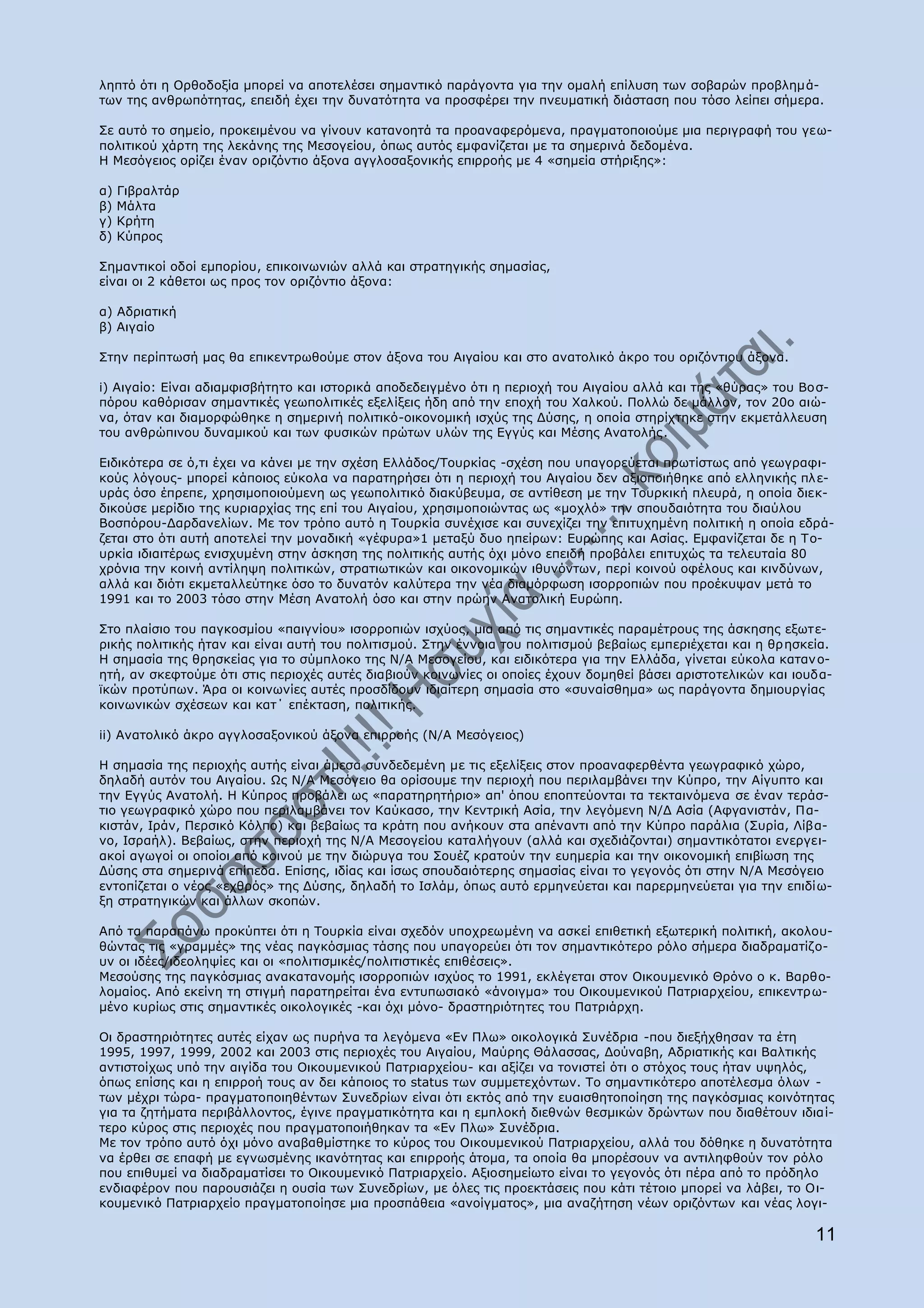 ιεπηφ φηη ε Νξζνδνμία κπνξεί λα απνηειέζεη ζεκαληηθφ παξάγνληα γηα ηελ νκαιή επίιπζε ησλ ζνβαξψλ πξνβιεκά-
ησλ ηεο αλζξσπφηεηαο, επεηδή έρεη ηελ δπλαηφηεηα λα πξνζθέξεη ηελ πλεπκαηηθή δηάζηαζε πνπ ηφζν ιείπεη ζήκεξα.

Πε απηφ ην ζεκείν, πξνθεηκέλνπ λα γίλνπλ θαηαλνεηά ηα πξναλαθεξφκελα, πξαγκαηνπνηνχκε κηα πεξηγξαθή ηνπ γεσ-
πνιηηηθνχ ράξηε ηεο ιεθάλεο ηεο Κεζνγείνπ, φπσο απηφο εκθαλίδεηαη κε ηα ζεκεξηλά δεδνκέλα.
Ζ Κεζφγεηνο νξίδεη έλαλ νξηδφληην άμνλα αγγινζαμνληθήο επηξξνήο κε 4 «ζεκεία ζηήξημεο»:

α)   Γηβξαιηάξ
β)   Κάιηα
γ)   Θξήηε
δ)   Θχπξνο

Πεκαληηθνί νδνί εκπνξίνπ, επηθνηλσληψλ αιιά θαη ζηξαηεγηθήο ζεκαζίαο,
είλαη νη 2 θάζεηνη σο πξνο ηνλ νξηδφληην άμνλα:

α) Αδξηαηηθή
β) Αηγαίν

Πηελ πεξίπησζή καο ζα επηθεληξσζνχκε ζηνλ άμνλα ηνπ Αηγαίνπ θαη ζην αλαηνιηθφ άθξν ηνπ νξηδφληηνπ άμνλα.

i) Αηγαίν: Δίλαη αδηακθηζβήηεην θαη ηζηνξηθά απνδεδεηγκέλν φηη ε πεξηνρή ηνπ Αηγαίνπ αιιά θαη ηεο «ζχξαο» ηνπ Βνζ-
πφξνπ θαζφξηζαλ ζεκαληηθέο γεσπνιηηηθέο εμειίμεηο ήδε απφ ηελ επνρή ηνπ Σαιθνχ. Ξνιιψ δε κάιινλ, ηνλ 20ν αηψ-
λα, φηαλ θαη δηακνξθψζεθε ε ζεκεξηλή πνιηηηθφ-νηθνλνκηθή ηζρχο ηεο Γχζεο, ε νπνία ζηεξίρηεθε ζηελ εθκεηάιιεπζε
ηνπ αλζξψπηλνπ δπλακηθνχ θαη ησλ θπζηθψλ πξψησλ πιψλ ηεο Δγγχο θαη Κέζεο Αλαηνιήο.

Δηδηθφηεξα ζε φ,ηη έρεη λα θάλεη κε ηελ ζρέζε Διιάδνο/Ρνπξθίαο -ζρέζε πνπ ππαγνξεχεηαη πξσηίζησο απφ γεσγξαθη-
θνχο ιφγνπο- κπνξεί θάπνηνο εχθνια λα παξαηεξήζεη φηη ε πεξηνρή ηνπ Αηγαίνπ δελ αμηνπνηήζεθε απφ ειιεληθήο πιε-
πξάο φζν έπξεπε, ρξεζηκνπνηνχκελε σο γεσπνιηηηθφ δηαθχβεπκα, ζε αληίζεζε κε ηελ Ρνπξθηθή πιεπξά, ε νπνία δηεθ-
δηθνχζε κεξίδην ηεο θπξηαξρίαο ηεο επί ηνπ Αηγαίνπ, ρξεζηκνπνηψληαο σο «κνριφ» ηελ ζπνπδαηφηεηα ηνπ δηαχινπ
Βνζπφξνπ-Γαξδαλειίσλ. Κε ηνλ ηξφπν απηφ ε Ρνπξθία ζπλέρηζε θαη ζπλερίδεη ηελ επηηπρεκέλε πνιηηηθή ε νπνία εδξά-
δεηαη ζην φηη απηή απνηειεί ηελ κνλαδηθή «γέθπξα»1 κεηαμχ δπν επείξσλ: Δπξψπεο θαη Αζίαο. Δκθαλίδεηαη δε ε Ρν-
πξθία ηδηαηηέξσο εληζρπκέλε ζηελ άζθεζε ηεο πνιηηηθήο απηήο φρη κφλν επεηδή πξνβάιεη επηηπρψο ηα ηειεπηαία 80
ρξφληα ηελ θνηλή αληίιεςε πνιηηηθψλ, ζηξαηησηηθψλ θαη νηθνλνκηθψλ ηζπλφλησλ, πεξί θνηλνχ νθέινπο θαη θηλδχλσλ,
αιιά θαη δηφηη εθκεηαιιεχηεθε φζν ην δπλαηφλ θαιχηεξα ηελ λέα δηακφξθσζε ηζνξξνπηψλ πνπ πξνέθπςαλ κεηά ην
1991 θαη ην 2003 ηφζν ζηελ Κέζε Αλαηνιή φζν θαη ζηελ πξψελ Αλαηνιηθή Δπξψπε.

Πην πιαίζην ηνπ παγθνζκίνπ «παηγλίνπ» ηζνξξνπηψλ ηζρχνο, κηα απφ ηηο ζεκαληηθέο παξακέηξνπο ηεο άζθεζεο εμσηε-
ξηθήο πνιηηηθήο ήηαλ θαη είλαη απηή ηνπ πνιηηηζκνχ. Πηελ έλλνηα ηνπ πνιηηηζκνχ βεβαίσο εκπεξηέρεηαη θαη ε ζξ εζθεία.
Ζ ζεκαζία ηεο ζξεζθείαο γηα ην ζχκπινθν ηεο Λ/Α Κεζνγείνπ, θαη εηδηθφηεξα γηα ηελ Διιάδα, γίλεηαη εχθνια θαηαλ ν-
εηή, αλ ζθεθηνχκε φηη ζηηο πεξηνρέο απηέο δηαβηνχλ θνηλσλίεο νη νπνίεο έρνπλ δνκεζεί βάζεη αξηζηνηειηθψλ θαη ηνπδα-
τθψλ πξνηχπσλ. Άξα νη θνηλσλίεο απηέο πξνζδίδνπλ ηδηαίηεξε ζεκαζία ζην «ζπλαίζζεκα» σο παξάγνληα δεκηνπξγίαο
θνηλσληθψλ ζρέζεσλ θαη θαη΄ επέθηαζε, πνιηηηθήο.

ii) Αλαηνιηθφ άθξν αγγινζαμνληθνχ άμνλα επηξξνήο (Λ/Α Κεζφγεηνο)

Ζ ζεκαζία ηεο πεξηνρήο απηήο είλαη άκεζα ζπλδεδεκέλε κε ηηο εμειίμεηο ζηνλ πξναλαθεξζέληα γεσγξαθηθφ ρψξν,
δειαδή απηφλ ηνπ Αηγαίνπ. Υο Λ/Α Κεζφγεην ζα νξίζνπκε ηελ πεξηνρή πνπ πεξηιακβάλεη ηελ Θχπξν, ηελ Αίγππην θαη
ηελ Δγγχο Αλαηνιή. Ζ Θχπξνο πξνβάιεη σο «παξαηεξεηήξην» απ' φπνπ επνπηεχνληαη ηα ηεθηαηλφκελα ζε έλαλ ηεξάζ-
ηην γεσγξαθηθφ ρψξν πνπ πεξηιακβάλεη ηνλ Θαχθαζν, ηελ Θεληξηθή Αζία, ηελ ιεγφκελε Λ/Γ Αζία (Αθγαληζηάλ, Ξα-
θηζηάλ, Ηξάλ, Ξεξζηθφ Θφιπν) θαη βεβαίσο ηα θξάηε πνπ αλήθνπλ ζηα απέλαληη απφ ηελ Θχπξν παξάιηα (Ππξία, Ιίβα-
λν, Ηζξαήι). Βεβαίσο, ζηελ πεξηνρή ηεο Λ/Α Κεζνγείνπ θαηαιήγνπλ (αιιά θαη ζρεδηάδνληαη) ζεκαληηθφηαηνη ελεξγεη-
αθνί αγσγνί νη νπνίνη απφ θνηλνχ κε ηελ δηψξπγα ηνπ Πνπέδ θξαηνχλ ηελ επεκεξία θαη ηελ νηθνλνκηθή επηβίσζε ηεο
Γχζεο ζηα ζεκεξηλά επίπεδα. Δπίζεο, ηδίαο θαη ίζσο ζπνπδαηφηεξεο ζεκαζίαο είλαη ην γεγνλφο φηη ζηελ Λ/Α Κεζφγεην
εληνπίδεηαη ν λένο «ερζξφο» ηεο Γχζεο, δειαδή ην Ηζιάκ, φπσο απηφ εξκελεχεηαη θαη παξεξκελεχεηαη γηα ηελ επηδίσ-
με ζηξαηεγηθψλ θαη άιισλ ζθνπψλ.

Απφ ηα παξαπάλσ πξνθχπηεη φηη ε Ρνπξθία είλαη ζρεδφλ ππνρξεσκέλε λα αζθεί επηζεηηθή εμσηεξηθή πνιηηηθή, αθνινπ-
ζψληαο ηηο «γξακκέο» ηεο λέαο παγθφζκηαο ηάζεο πνπ ππαγνξεχεη φηη ηνλ ζεκαληηθφηεξν ξφιν ζήκεξα δηαδξακαηίδν-
πλ νη ηδέεο/ηδενιεςίεο θαη νη «πνιηηηζκηθέο/πνιηηηζηηθέο επηζέζεηο».
Κεζνχζεο ηεο παγθφζκηαο αλαθαηαλνκήο ηζνξξνπηψλ ηζρχνο ην 1991, εθιέγεηαη ζηνλ Νηθνπκεληθφ Θξφλν ν θ. Βαξζν-
ινκαίνο. Απφ εθείλε ηε ζηηγκή παξαηεξείηαη έλα εληππσζηαθφ «άλνηγκα» ηνπ Νηθνπκεληθνχ Ξαηξηαξρείνπ, επηθεληξσ-
κέλν θπξίσο ζηηο ζεκαληηθέο νηθνινγηθέο -θαη φρη κφλν- δξαζηεξηφηεηεο ηνπ Ξαηξηάξρε.

Νη δξαζηεξηφηεηεο απηέο είραλ σο ππξήλα ηα ιεγφκελα «Δλ Ξισ» νηθνινγηθά Ππλέδξηα -πνπ δηεμήρζεζαλ ηα έηε
1995, 1997, 1999, 2002 θαη 2003 ζηηο πεξηνρέο ηνπ Αηγαίνπ, Καχξεο Θάιαζζαο, Γνχλαβε, Αδξηαηηθήο θαη Βαιηηθήο
αληηζηνίρσο ππφ ηελ αηγίδα ηνπ Νηθνπκεληθνχ Ξαηξηαξρείνπ- θαη αμίδεη λα ηνληζηεί φηη ν ζηφρνο ηνπο ήηαλ πςειφο,
φπσο επίζεο θαη ε επηξξνή ηνπο αλ δεη θάπνηνο ην status ησλ ζπκκεηερφλησλ. Ρν ζεκαληηθφηεξν απνηέιεζκα φισλ -
ησλ κέρξη ηψξα- πξαγκαηνπνηεζέλησλ Ππλεδξίσλ είλαη φηη εθηφο απφ ηελ επαηζζεηνπνίεζε ηεο παγθφζκηαο θνηλφηεηαο
γηα ηα δεηήκαηα πεξηβάιινληνο, έγηλε πξαγκαηηθφηεηα θαη ε εκπινθή δηεζλψλ ζεζκηθψλ δξψλησλ πνπ δηαζέηνπλ ηδηαί-
ηεξν θχξνο ζηηο πεξηνρέο πνπ πξαγκαηνπνηήζεθαλ ηα «Δλ Ξισ» Ππλέδξηα.
Κε ηνλ ηξφπν απηφ φρη κφλν αλαβαζκίζηεθε ην θχξνο ηνπ Νηθνπκεληθνχ Ξαηξηαξρείνπ, αιιά ηνπ δφζεθε ε δπλαηφηεηα
λα έξζεη ζε επαθή κε εγλσζκέλεο ηθαλφηεηαο θαη επηξξνήο άηνκα, ηα νπνία ζα κπνξέζνπλ λα αληηιεθζνχλ ηνλ ξφιν
πνπ επηζπκεί λα δηαδξακαηίζεη ην Νηθνπκεληθφ Ξαηξηαξρείν. Αμηνζεκείσην είλαη ην γεγνλφο φηη πέξα απφ ην πξφδειν
ελδηαθέξνλ πνπ παξνπζηάδεη ε νπζία ησλ Ππλεδξίσλ, κε φιεο ηηο πξνεθηάζεηο πνπ θάηη ηέηνην κπνξεί λα ιάβεη, ην Νη-
θνπκεληθφ Ξαηξηαξρείν πξαγκαηνπνίεζε κηα πξνζπάζεηα «αλνίγκαηνο», κηα αλαδήηεζε λέσλ νξηδφλησλ θαη λέαο ινγη-

                                                                                                                 11
 