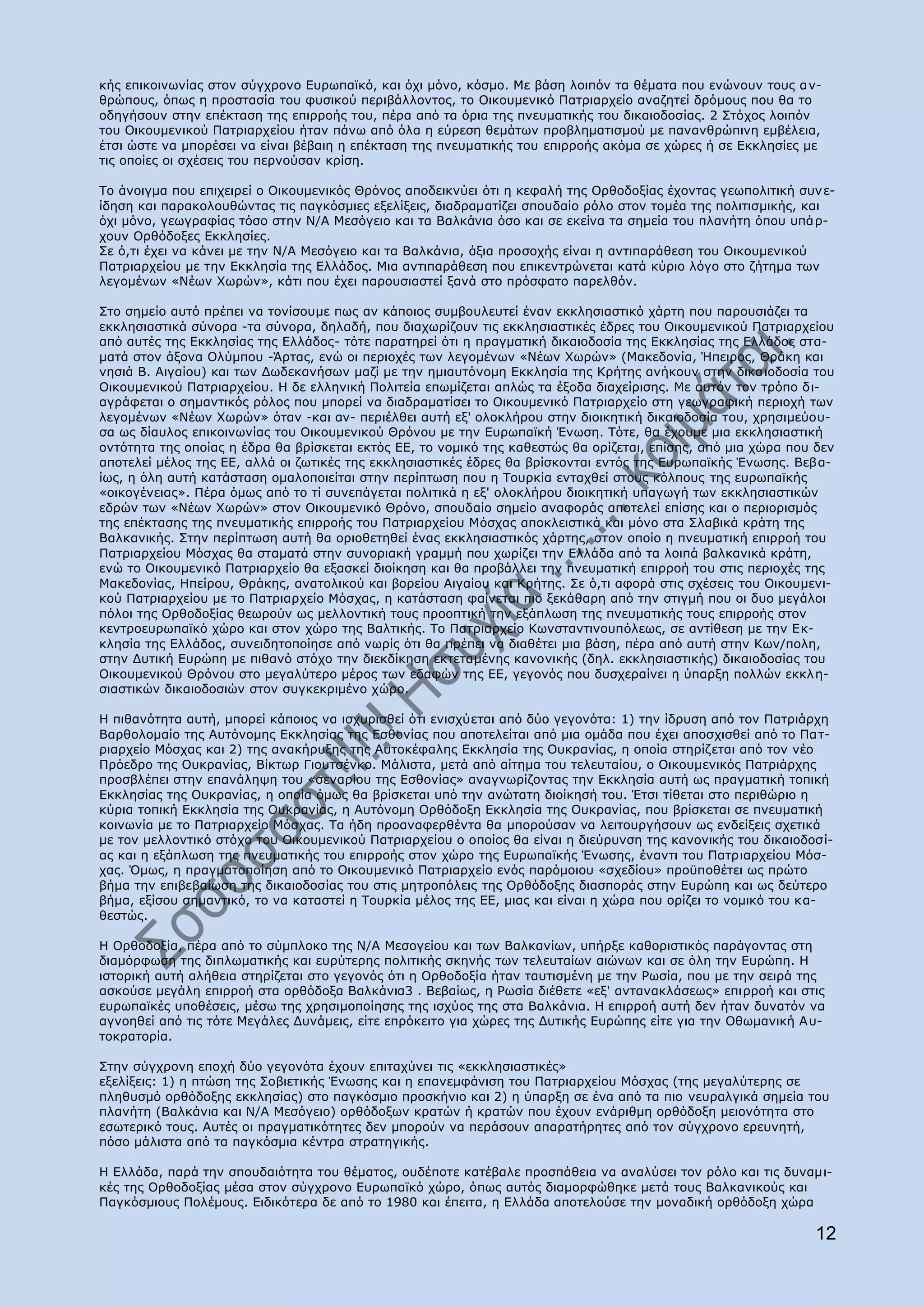 θήο επηθνηλσλίαο ζηνλ ζχγρξνλν Δπξσπατθφ, θαη φρη κφλν, θφζκν. Κε βάζε ινηπφλ ηα ζέκαηα πνπ ελψλνπλ ηνπο α λ-
ζξψπνπο, φπσο ε πξνζηαζία ηνπ θπζηθνχ πεξηβάιινληνο, ην Νηθνπκεληθφ Ξαηξηαξρείν αλαδεηεί δξφκνπο πνπ ζα ην
νδεγήζνπλ ζηελ επέθηαζε ηεο επηξξνήο ηνπ, πέξα απφ ηα φξηα ηεο πλεπκαηηθήο ηνπ δηθαηνδνζίαο. 2 Πηφρνο ινηπφλ
ηνπ Νηθνπκεληθνχ Ξαηξηαξρείνπ ήηαλ πάλσ απφ φια ε εχξεζε ζεκάησλ πξνβιεκαηηζκνχ κε παλαλζξψπηλε εκβέιεηα,
έηζη ψζηε λα κπνξέζεη λα είλαη βέβαηε ε επέθηαζε ηεο πλεπκαηηθήο ηνπ επηξξνήο αθφκα ζε ρψξεο ή ζε Δθθιεζίεο κε
ηηο νπνίεο νη ζρέζεηο ηνπ πεξλνχζαλ θξίζε.

Ρν άλνηγκα πνπ επηρεηξεί ν Νηθνπκεληθφο Θξφλνο απνδεηθλχεη φηη ε θεθαιή ηεο Νξζνδνμίαο έρνληαο γεσπνιηηηθή ζπλ ε-
ίδεζε θαη παξαθνινπζψληαο ηηο παγθφζκηεο εμειίμεηο, δηαδξακαηίδεη ζπνπδαίν ξφιν ζηνλ ηνκέα ηεο πνιηηηζκηθήο, θαη
φρη κφλν, γεσγξαθίαο ηφζν ζηελ Λ/Α Κεζφγεην θαη ηα Βαιθάληα φζν θαη ζε εθείλα ηα ζεκεία ηνπ πιαλήηε φπνπ ππά ξ-
ρνπλ Νξζφδνμεο Δθθιεζίεο.
Πε φ,ηη έρεη λα θάλεη κε ηελ Λ/Α Κεζφγεην θαη ηα Βαιθάληα, άμηα πξνζνρήο είλαη ε αληηπαξάζεζε ηνπ Νηθνπκεληθνχ
Ξαηξηαξρείνπ κε ηελ Δθθιεζία ηεο Διιάδνο. Κηα αληηπαξάζεζε πνπ επηθεληξψλεηαη θαηά θχξην ιφγν ζην δήηεκα ησλ
ιεγνκέλσλ «Λέσλ Σσξψλ», θάηη πνπ έρεη παξνπζηαζηεί μαλά ζην πξφζθαην παξειζφλ.

Πην ζεκείν απηφ πξέπεη λα ηνλίζνπκε πσο αλ θάπνηνο ζπκβνπιεπηεί έλαλ εθθιεζηαζηηθφ ράξηε πνπ παξνπζηάδεη ηα
εθθιεζηαζηηθά ζχλνξα -ηα ζχλνξα, δειαδή, πνπ δηαρσξίδνπλ ηηο εθθιεζηαζηηθέο έδξεο ηνπ Νηθνπκεληθνχ Ξαηξηαξρείνπ
απφ απηέο ηεο Δθθιεζίαο ηεο Διιάδνο- ηφηε παξαηεξεί φηη ε πξαγκαηηθή δηθαηνδνζία ηεο Δθθιεζίαο ηεο Διιάδνο ζηα-
καηά ζηνλ άμνλα Νιχκπνπ -Άξηαο, ελψ νη πεξηνρέο ησλ ιεγνκέλσλ «Λέσλ Σσξψλ» (Καθεδνλία, Ήπεηξνο, Θξάθε θαη
λεζηά Β. Αηγαίνπ) θαη ησλ Γσδεθαλήζσλ καδί κε ηελ εκηαπηφλνκε Δθθιεζία ηεο Θξήηεο αλήθνπλ ζηελ δηθα ηνδνζία ηνπ
Νηθνπκεληθνχ Ξαηξηαξρείνπ. Ζ δε ειιεληθή Ξνιηηεία επσκίδεηαη απιψο ηα έμνδα δηαρείξηζεο. Κε απηφλ ηνλ ηξφπν δη-
αγξάθεηαη ν ζεκαληηθφο ξφινο πνπ κπνξεί λα δηαδξακαηίζεη ην Νηθνπκεληθφ Ξαηξηαξρείν ζηε γεσγξαθηθή πεξηνρή ησλ
ιεγνκέλσλ «Λέσλ Σσξψλ» φηαλ -θαη αλ- πεξηέιζεη απηή εμ' νινθιήξνπ ζηελ δηνηθεηηθή δηθαηνδνζία ηνπ, ρξεζηκεχνπ-
ζα σο δίαπινο επηθνηλσλίαο ηνπ Νηθνπκεληθνχ Θξφλνπ κε ηελ Δπξσπατθή Έλσζε. Ρφηε, ζα έρνπκε κηα εθθιεζηαζηηθή
νληφηεηα ηεο νπνίαο ε έδξα ζα βξίζθεηαη εθηφο ΔΔ, ην λνκηθφ ηεο θαζεζηψο ζα νξίδεηαη, επίζεο, απφ κηα ρψξα πνπ δελ
απνηειεί κέινο ηεο ΔΔ, αιιά νη δσηηθέο ηεο εθθιεζηαζηηθέο έδξεο ζα βξίζθνληαη εληφο ηεο Δπξσπατθήο Έλσζεο. Βεβα-
ίσο, ε φιε απηή θαηάζηαζε νκαινπνηείηαη ζηελ πεξίπησζε πνπ ε Ρνπξθία εληαρζεί ζηνπο θφιπνπο ηεο επξσπατθήο
«νηθνγέλεηαο». Ξέξα φκσο απφ ην ηί ζπλεπάγεηαη πνιηηηθά ε εμ' νινθιήξνπ δηνηθεηηθή ππαγσγή ησλ εθθιεζηαζηηθψλ
εδξψλ ησλ «Λέσλ Σσξψλ» ζηνλ Νηθνπκεληθφ Θξφλν, ζπνπδαίν ζεκείν αλαθνξάο απνηειεί επίζεο θαη ν πεξηνξηζκφο
ηεο επέθηαζεο ηεο πλεπκαηηθήο επηξξνήο ηνπ Ξαηξηαξρείνπ Κφζραο απνθιεηζηηθά θαη κφλν ζηα Πιαβηθά θξάηε ηεο
Βαιθαληθήο. Πηελ πεξίπησζε απηή ζα νξηνζεηεζεί έλαο εθθιεζηαζηηθφο ράξηεο, ζηνλ νπνίν ε πλεπκαηηθή επηξξνή ηνπ
Ξαηξηαξρείνπ Κφζραο ζα ζηακαηά ζηελ ζπλνξηαθή γξακκή πνπ ρσξίδεη ηελ Διιάδα απφ ηα ινηπά βαιθαληθά θξάηε,
ελψ ην Νηθνπκεληθφ Ξαηξηαξρείν ζα εμαζθεί δηνίθεζε θαη ζα πξνβάιιεη ηελ πλεπκαηηθή επηξξνή ηνπ ζηηο πεξηνρέο ηεο
Καθεδνλίαο, Ζπείξνπ, Θξάθεο, αλαηνιηθνχ θαη βνξείνπ Αηγαίνπ θαη Θξήηεο. Πε φ,ηη αθνξά ζηηο ζρέζεηο ηνπ Νηθνπκελη-
θνχ Ξαηξηαξρείνπ κε ην Ξαηξηαξρείν Κφζραο, ε θαηάζηαζε θαίλεηαη πην μεθάζαξε απφ ηελ ζηηγκή πνπ νη δπν κεγάινη
πφινη ηεο Νξζνδνμίαο ζεσξνχλ σο κειινληηθή ηνπο πξννπηηθή ηελ εμάπισζε ηεο πλεπκαηηθήο ηνπο επηξξνήο ζηνλ
θεληξνεπξσπατθφ ρψξν θαη ζηνλ ρψξν ηεο Βαιηηθήο. Ρν Ξαηξηαξρείν Θσλζηαληηλνππφιεσο, ζε αληίζεζε κε ηελ Δθ-
θιεζία ηεο Διιάδνο, ζπλεηδεηνπνίεζε απφ λσξίο φηη ζα πξέπεη λα δηαζέηεη κηα βάζε, πέξα απφ απηή ζηελ Θσλ/πνιε,
ζηελ Γπηηθή Δπξψπε κε πηζαλφ ζηφρν ηελ δηεθδίθεζε εθηεηακέλεο θαλνληθήο (δει. εθθιεζηαζηηθήο) δηθαηνδνζίαο ηνπ
Νηθνπκεληθνχ Θξφλνπ ζην κεγαιχηεξν κέξνο ησλ εδαθψλ ηεο ΔΔ, γεγνλφο πνπ δπζρεξαίλεη ε χπαξμε πνιιψλ εθθι ε-
ζηαζηηθψλ δηθαηνδνζηψλ ζηνλ ζπγθεθξηκέλν ρψξν.

Ζ πηζαλφηεηα απηή, κπνξεί θάπνηνο λα ηζρπξηζζεί φηη εληζρχεηαη απφ δχν γεγνλφηα: 1) ηελ ίδξπζε απφ ηνλ Ξαηξηάξρε
Βαξζνινκαίν ηεο Απηφλνκεο Δθθιεζίαο ηεο Δζζνλίαο πνπ απνηειείηαη απφ κηα νκάδα πνπ έρεη απνζρηζζεί απφ ην Ξα η-
ξηαξρείν Κφζραο θαη 2) ηεο αλαθήξπμεο ηεο Απηνθέθαιεο Δθθιεζία ηεο Νπθξαλίαο, ε νπνία ζηεξίδεηαη απφ ηνλ λέν
Ξξφεδξν ηεο Νπθξαλίαο, Βίθησξ Γηνπηζέλθν. Κάιηζηα, κεηά απφ αίηεκα ηνπ ηειεπηαίνπ, ν Νηθνπκεληθφο Ξαηξηάξρεο
πξνζβιέπεη ζηελ επαλάιεςε ηνπ «ζελαξίνπ ηεο Δζζνλίαο» αλαγλσξίδνληαο ηελ Δθθιεζία απηή σο πξαγκαηηθή ηνπηθή
Δθθιεζίαο ηεο Νπθξαλίαο, ε νπνία φκσο ζα βξίζθεηαη ππφ ηελ αλψηαηε δηνίθεζή ηνπ. Έηζη ηίζεηαη ζην πεξηζψξην ε
θχξηα ηνπηθή Δθθιεζία ηεο Νπθξαλίαο, ε Απηφλνκε Νξζφδνμε Δθθιεζία ηεο Νπθξαλίαο, πνπ βξίζθεηαη ζε πλεπκαηηθή
θνηλσλία κε ην Ξαηξηαξρείν Κφζραο. Ρα ήδε πξναλαθεξζέληα ζα κπνξνχζαλ λα ιεηηνπξγήζνπλ σο ελδείμεηο ζρεηηθά
κε ηνλ κειινληηθφ ζηφρν ηνπ Νηθνπκεληθνχ Ξαηξηαξρείνπ ν νπνίνο ζα είλαη ε δηεχξπλζε ηεο θαλνληθήο ηνπ δηθαηνδνζί-
αο θαη ε εμάπισζε ηεο πλεπκαηηθήο ηνπ επηξξνήο ζηνλ ρψξν ηεο Δπξσπατθήο Έλσζεο, έλαληη ηνπ Ξαηξηαξρείνπ Κφζ-
ραο. ΋κσο, ε πξαγκαηνπνίεζε απφ ην Νηθνπκεληθφ Ξαηξηαξρείν ελφο παξφκνηνπ «ζρεδίνπ» πξνυπνζέηεη σο πξψην
βήκα ηελ επηβεβαίσζε ηεο δηθαηνδνζίαο ηνπ ζηηο κεηξνπφιεηο ηεο Νξζφδνμεο δηαζπνξάο ζηελ Δπξψπε θαη σο δεχηεξν
βήκα, εμίζνπ ζεκαληηθφ, ην λα θαηαζηεί ε Ρνπξθία κέινο ηεο ΔΔ, κηαο θαη είλαη ε ρψξα πνπ νξίδεη ην λνκηθφ ηνπ θα-
ζεζηψο.

Ζ Νξζνδνμία, πέξα απφ ην ζχκπινθν ηεο Λ/Α Κεζνγείνπ θαη ησλ Βαιθαλίσλ, ππήξμε θαζνξηζηηθφο παξάγνληαο ζηε
δηακφξθσζε ηεο δηπισκαηηθήο θαη επξχηεξεο πνιηηηθήο ζθελήο ησλ ηειεπηαίσλ αηψλσλ θαη ζε φιε ηελ Δπξψπε. Ζ
ηζηνξηθή απηή αιήζεηα ζηεξίδεηαη ζην γεγνλφο φηη ε Νξζνδνμία ήηαλ ηαπηηζκέλε κε ηελ Οσζία, πνπ κε ηελ ζεηξά ηεο
αζθνχζε κεγάιε επηξξνή ζηα νξζφδνμα Βαιθάληα3 . Βεβαίσο, ε Οσζία δηέζεηε «εμ' αληαλαθιάζεσο» επηξξνή θαη ζηηο
επξσπατθέο ππνζέζεηο, κέζσ ηεο ρξεζηκνπνίεζεο ηεο ηζρχνο ηεο ζηα Βαιθάληα. Ζ επηξξνή απηή δελ ήηαλ δπλαηφλ λα
αγλνεζεί απφ ηηο ηφηε Κεγάιεο Γπλάκεηο, είηε επξφθεηην γηα ρψξεο ηεο Γπηηθήο Δπξψπεο είηε γηα ηελ Νζσκαληθή Α π-
ηνθξαηνξία.

Πηελ ζχγρξνλε επνρή δχν γεγνλφηα έρνπλ επηηαρχλεη ηηο «εθθιεζηαζηηθέο»
εμειίμεηο: 1) ε πηψζε ηεο Πνβηεηηθήο Έλσζεο θαη ε επαλεκθάληζε ηνπ Ξαηξηαξρείνπ Κφζραο (ηεο κεγαιχηεξεο ζε
πιεζπζκφ νξζφδνμεο εθθιεζίαο) ζην παγθφζκην πξνζθήλην θαη 2) ε χπαξμε ζε έλα απφ ηα πην λεπξαιγηθά ζεκεία ηνπ
πιαλήηε (Βαιθάληα θαη Λ/Α Κεζφγεην) νξζφδνμσλ θξαηψλ ή θξαηψλ πνπ έρνπλ ελάξηζκε νξζφδνμε κεηνλφηεηα ζην
εζσηεξηθφ ηνπο. Απηέο νη πξαγκαηηθφηεηεο δελ κπνξνχλ λα πεξάζνπλ απαξαηήξεηεο απφ ηνλ ζχγρξνλν εξεπλεηή,
πφζν κάιηζηα απφ ηα παγθφζκηα θέληξα ζηξαηεγηθήο.

Ζ Διιάδα, παξά ηελ ζπνπδαηφηεηα ηνπ ζέκαηνο, νπδέπνηε θαηέβαιε πξνζπάζεηα λα αλαιχζεη ηνλ ξφιν θαη ηηο δπλακη-
θέο ηεο Νξζνδνμίαο κέζα ζηνλ ζχγρξνλν Δπξσπατθφ ρψξν, φπσο απηφο δηακνξθψζεθε κεηά ηνπο Βαιθαληθνχο θαη
Ξαγθφζκηνπο Ξνιέκνπο. Δηδηθφηεξα δε απφ ην 1980 θαη έπεηηα, ε Διιάδα απνηεινχζε ηελ κνλαδηθή νξζφδνμε ρψξα

                                                                                                               12
 