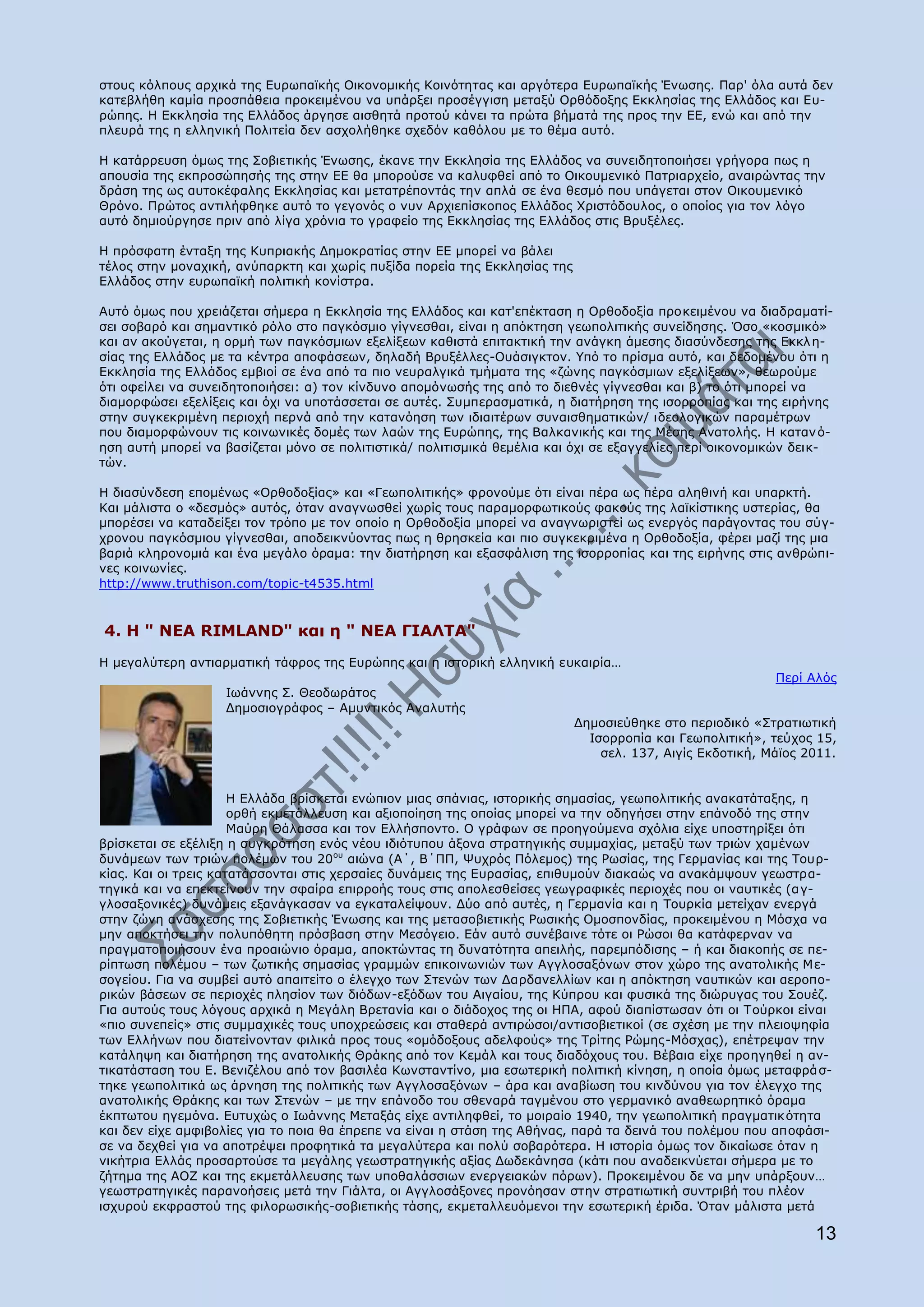 ζηνπο θφιπνπο αξρηθά ηεο Δπξσπατθήο Νηθνλνκηθήο Θνηλφηεηαο θαη αξγφηεξα Δπξσπατθήο Έλσζεο. Ξαξ' φια απηά δελ
θαηεβιήζε θακία πξνζπάζεηα πξνθεηκέλνπ λα ππάξμεη πξνζέγγηζε κεηαμχ Νξζφδνμεο Δθθιεζίαο ηεο Διιάδνο θαη Δπ-
ξψπεο. Ζ Δθθιεζία ηεο Διιάδνο άξγεζε αηζζεηά πξνηνχ θάλεη ηα πξψηα βήκαηά ηεο πξνο ηελ ΔΔ, ελψ θαη απφ ηελ
πιεπξά ηεο ε ειιεληθή Ξνιηηεία δελ αζρνιήζεθε ζρεδφλ θαζφινπ κε ην ζέκα απηφ.

Ζ θαηάξξεπζε φκσο ηεο Πνβηεηηθήο Έλσζεο, έθαλε ηελ Δθθιεζία ηεο Διιάδνο λα ζπλεηδεηνπνηήζεη γξήγνξα πσο ε
απνπζία ηεο εθπξνζψπεζήο ηεο ζηελ ΔΔ ζα κπνξνχζε λα θαιπθζεί απφ ην Νηθνπκεληθφ Ξαηξηαξρείν, αλαηξψληαο ηελ
δξάζε ηεο σο απηνθέθαιεο Δθθιεζίαο θαη κεηαηξέπνληάο ηελ απιά ζε έλα ζεζκφ πνπ ππάγεηαη ζηνλ Νηθνπκεληθφ
Θξφλν. Ξξψηνο αληηιήθζεθε απηφ ην γεγνλφο ν λπλ Αξρηεπίζθνπνο Διιάδνο Σξηζηφδνπινο, ν νπνίνο γηα ηνλ ιφγν
απηφ δεκηνχξγεζε πξηλ απφ ιίγα ρξφληα ην γξαθείν ηεο Δθθιεζίαο ηεο Διιάδνο ζηηο Βξπμέιεο.

Ζ πξφζθαηε έληαμε ηεο Θππξηαθήο Γεκνθξαηίαο ζηελ ΔΔ κπνξεί λα βάιεη
ηέινο ζηελ κνλαρηθή, αλχπαξθηε θαη ρσξίο ππμίδα πνξεία ηεο Δθθιεζίαο ηεο
Διιάδνο ζηελ επξσπατθή πνιηηηθή θνλίζηξα.

Απηφ φκσο πνπ ρξεηάδεηαη ζήκεξα ε Δθθιεζία ηεο Διιάδνο θαη θαη'επέθηαζε ε Νξζνδνμία πξνθεηκέλνπ λα δηαδξακαηί-
ζεη ζνβαξφ θαη ζεκαληηθφ ξφιν ζην παγθφζκην γίγλεζζαη, είλαη ε απφθηεζε γεσπνιηηηθήο ζπλείδεζεο. ΋ζν «θνζκηθφ»
θαη αλ αθνχγεηαη, ε νξκή ησλ παγθφζκησλ εμειίμεσλ θαζηζηά επηηαθηηθή ηελ αλάγθε άκεζεο δηαζχλδεζεο ηεο Δθθι ε-
ζίαο ηεο Διιάδνο κε ηα θέληξα απνθάζεσλ, δειαδή Βξπμέιιεο-Νπάζηγθηνλ. ΢πφ ην πξίζκα απηφ, θαη δεδνκέλνπ φηη ε
Δθθιεζία ηεο Διιάδνο εκβηνί ζε έλα απφ ηα πην λεπξαιγηθά ηκήκαηα ηεο «δψλεο παγθφζκησλ εμειίμεσλ», ζεσξνχκε
φηη νθείιεη λα ζπλεηδεηνπνηήζεη: α) ηνλ θίλδπλν απνκφλσζήο ηεο απφ ην δηεζλέο γίγλεζζαη θαη β) ην φηη κπνξεί λα
δηακνξθψζεη εμειίμεηο θαη φρη λα ππνηάζζεηαη ζε απηέο. Ππκπεξαζκαηηθά, ε δηαηήξεζε ηεο ηζνξξνπίαο θαη ηεο εηξήλεο
ζηελ ζπγθεθξηκέλε πεξηνρή πεξλά απφ ηελ θαηαλφεζε ησλ ηδηαηηέξσλ ζπλαηζζεκαηηθψλ/ ηδενινγηθψλ παξακέηξσλ
πνπ δηακνξθψλνπλ ηηο θνηλσληθέο δνκέο ησλ ιαψλ ηεο Δπξψπεο, ηεο Βαιθαληθήο θαη ηεο Κέζεο Αλαηνιήο. Ζ θαηαλ φ-
εζε απηή κπνξεί λα βαζίδεηαη κφλν ζε πνιηηηζηηθά/ πνιηηηζκηθά ζεκέιηα θαη φρη ζε εμαγγειίεο πεξί νηθνλνκηθψλ δεηθ-
ηψλ.

Ζ δηαζχλδεζε επνκέλσο «Νξζνδνμίαο» θαη «Γεσπνιηηηθήο» θξνλνχκε φηη είλαη πέξα σο πέξα αιεζηλή θαη ππαξθηή.
Θαη κάιηζηα ν «δεζκφο» απηφο, φηαλ αλαγλσζζεί ρσξίο ηνπο παξακνξθσηηθνχο θαθνχο ηεο ιατθίζηηθεο πζηεξίαο, ζα
κπνξέζεη λα θαηαδείμεη ηνλ ηξφπν κε ηνλ νπνίν ε Νξζνδνμία κπνξεί λα αλαγλσξηζηεί σο ελεξγφο παξάγνληαο ηνπ ζχγ-
ρξνλνπ παγθφζκηνπ γίγλεζζαη, απνδεηθλχνληαο πσο ε ζξεζθεία θαη πην ζπγθεθξηκέλα ε Νξζνδνμία, θέξεη καδί ηεο κηα
βαξηά θιεξνλνκηά θαη έλα κεγάιν φξακα: ηελ δηαηήξεζε θαη εμαζθάιηζε ηεο ηζνξξνπίαο θαη ηεο εηξήλεο ζηηο αλζξψπη-
λεο θνηλσλίεο.
http://www.truthison.com/topic-t4535.html


4. Ζ " ΛΔΑ RIMLAND" θαη ε " ΛΔΑ ΓΗΑΙΡΑ"
Ζ κεγαιχηεξε αληηαξκαηηθή ηάθξνο ηεο Δπξψπεο θαη ε ηζηνξηθή ειιεληθή επθαηξία…
                                                                                                          Ξεξί Αιφο
                   Ησάλλεο Π. Θενδσξάηνο
                   Γεκνζηνγξάθνο – Ακπληηθφο Αλαιπηήο
                                                                           Γεκνζηεχζεθε ζην πεξηνδηθφ «Πηξαηησηηθή
                                                                             Ηζνξξνπία θαη Γεσπνιηηηθή», ηεχρνο 15,
                                                                               ζει. 137, Αηγίο Δθδνηηθή, Κάτνο 2011.


                      Ζ Διιάδα βξίζθεηαη ελψπηνλ κηαο ζπάληαο, ηζηνξηθήο ζεκαζίαο, γεσπνιηηηθήο αλαθαηάηαμεο, ε
                      νξζή εθκεηάιιεπζε θαη αμηνπνίεζε ηεο νπνίαο κπνξεί λα ηελ νδεγήζεη ζηελ επάλνδφ ηεο ζηελ
                      Καχξε Θάιαζζα θαη ηνλ Διιήζπνλην. Ν γξάθσλ ζε πξνεγνχκελα ζρφιηα είρε ππνζηεξίμεη φηη
βξίζθεηαη ζε εμέιημε ε ζπγθξφηεζε ελφο λένπ ηδηφηππνπ άμνλα ζηξαηεγηθήο ζπκκαρίαο, κεηαμχ ησλ ηξηψλ ρακέλσλ
δπλάκεσλ ησλ ηξηψλ πνιέκσλ ηνπ 20νπ αηψλα (Α΄, Β΄ΞΞ, Τπρξφο Ξφιεκνο) ηεο Οσζίαο, ηεο Γεξκαλίαο θαη ηεο Ρνπξ-
θίαο. Θαη νη ηξεηο θαηαηάζζνληαη ζηηο ρεξζαίεο δπλάκεηο ηεο Δπξαζίαο, επηζπκνχλ δηαθαψο λα αλαθάκςνπλ γεσζηξα-
ηεγηθά θαη λα επεθηείλνπλ ηελ ζθαίξα επηξξνήο ηνπο ζηηο απνιεζζείζεο γεσγξαθηθέο πεξηνρέο πνπ νη λαπηηθέο (α γ-
γινζαμνληθέο) δπλάκεηο εμαλάγθαζαλ λα εγθαηαιείςνπλ. Γχν απφ απηέο, ε Γεξκαλία θαη ε Ρνπξθία κεηείραλ ελεξγά
ζηελ δψλε αλάζρεζεο ηεο Πνβηεηηθήο Έλσζεο θαη ηεο κεηαζνβηεηηθήο Οσζηθήο Νκνζπνλδίαο, πξνθεηκέλνπ ε Κφζρα λα
κελ απνθηήζεη ηελ πνιππφζεηε πξφζβαζε ζηελ Κεζφγεην. Δάλ απηφ ζπλέβαηλε ηφηε νη Οψζνη ζα θαηάθεξλαλ λα
πξαγκαηνπνηήζνπλ έλα πξναηψλην φξακα, απνθηψληαο ηε δπλαηφηεηα απεηιήο, παξεκπφδηζεο – ή θαη δηαθνπήο ζε πε-
ξίπησζε πνιέκνπ – ησλ δσηηθήο ζεκαζίαο γξακκψλ επηθνηλσληψλ ησλ Αγγινζαμφλσλ ζηνλ ρψξν ηεο αλαηνιηθήο Κε-
ζνγείνπ. Γηα λα ζπκβεί απηφ απαηηείην ν έιεγρν ησλ Πηελψλ ησλ Γαξδαλειιίσλ θαη ε απφθηεζε λαπηηθψλ θαη αεξνπν-
ξηθψλ βάζεσλ ζε πεξηνρέο πιεζίνλ ησλ δηφδσλ-εμφδσλ ηνπ Αηγαίνπ, ηεο Θχπξνπ θαη θπζηθά ηεο δηψξπγαο ηνπ Πνπέδ.
Γηα απηνχο ηνπο ιφγνπο αξρηθά ε Κεγάιε Βξεηαλία θαη ν δηάδνρνο ηεο νη ΖΞΑ, αθνχ δηαπίζησζαλ φηη νη Ρνχξθνη είλαη
«πην ζπλεπείο» ζηηο ζπκκαρηθέο ηνπο ππνρξεψζεηο θαη ζηαζεξά αληηξψζνη/αληηζνβηεηηθνί (ζε ζρέζε κε ηελ πιεηνςεθία
ησλ Διιήλσλ πνπ δηαηείλνληαλ θηιηθά πξνο ηνπο «νκφδνμνπο αδειθνχο» ηεο Ρξίηεο Οψκεο-Κφζραο), επέηξεςαλ ηελ
θαηάιεςε θαη δηαηήξεζε ηεο αλαηνιηθήο Θξάθεο απφ ηνλ Θεκάι θαη ηνπο δηαδφρνπο ηνπ. Βέβαηα είρε πξνεγεζεί ε αλ-
ηηθαηάζηαζε ηνπ Δ. Βεληδέινπ απφ ηνλ βαζηιέα Θσλζηαληίλν, κηα εζσηεξηθή πνιηηηθή θίλεζε, ε νπνία φκσο κεηαθξά ζ-
ηεθε γεσπνιηηηθά σο άξλεζε ηεο πνιηηηθήο ησλ Αγγινζαμφλσλ – άξα θαη αλαβίσζε ηνπ θηλδχλνπ γηα ηνλ έιεγρν ηεο
αλαηνιηθήο Θξάθεο θαη ησλ Πηελψλ – κε ηελ επάλνδν ηνπ ζζελαξά ηαγκέλνπ ζην γεξκαληθφ αλαζεσξεηηθφ φξακα
έθπησηνπ εγεκφλα. Δπηπρψο ν Ησάλλεο Κεηαμάο είρε αληηιεθζεί, ην κνηξαίν 1940, ηελ γεσπνιηηηθή πξαγκαηηθ φηεηα
θαη δελ είρε ακθηβνιίεο γηα ην πνηα ζα έπξεπε λα είλαη ε ζηάζε ηεο Αζήλαο, παξά ηα δεηλά ηνπ πνιέκνπ πνπ απνθάζη-
ζε λα δερζεί γηα λα απνηξέςεη πξνθεηηθά ηα κεγαιχηεξα θαη πνιχ ζνβαξφηεξα. Ζ ηζηνξία φκσο ηνλ δηθαίσζε φηαλ ε
ληθήηξηα Διιάο πξνζαξηνχζε ηα κεγάιεο γεσζηξαηεγηθήο αμίαο Γσδεθάλεζα (θάηη πνπ αλαδεηθλχεηαη ζήκεξα κε ην
δήηεκα ηεο ΑΝΕ θαη ηεο εθκεηάιιεπζεο ησλ ππνζαιάζζησλ ελεξγεηαθψλ πφξσλ). Ξξνθεηκέλνπ δε λα κελ ππάξμνπλ…
γεσζηξαηεγηθέο παξαλνήζεηο κεηά ηελ Γηάιηα, νη Αγγινζάμνλεο πξνλφεζαλ ζηελ ζηξαηησηηθή ζπληξηβή ηνπ πιένλ
ηζρπξνχ εθθξαζηνχ ηεο θηινξσζηθήο-ζνβηεηηθήο ηάζεο, εθκεηαιιεπφκελνη ηελ εζσηεξηθή έξηδα. ΋ηαλ κάιηζηα κεηά

                                                                                                                13
 