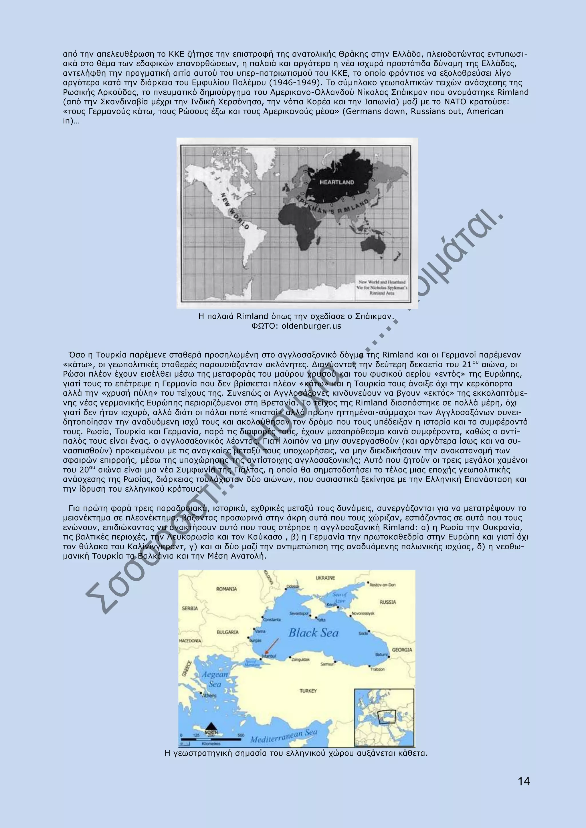 απφ ηελ απειεπζέξσζε ην ΘΘΔ δήηεζε ηελ επηζηξνθή ηεο αλαηνιηθήο Θξάθεο ζηελ Διιάδα, πιεηνδνηψληαο εληππσζη-
αθά ζην ζέκα ησλ εδαθηθψλ επαλνξζψζεσλ, ε παιαηά θαη αξγφηεξα ε λέα ηζρπξά πξνζηάηηδα δχλακε ηεο Διιάδαο,
αληειήθζε ηελ πξαγκαηηθή αηηία απηνχ ηνπ ππεξ-παηξησηηζκνχ ηνπ ΘΘΔ, ην νπνίν θξφληηζε λα εμνινζξεχζεη ιίγν
αξγφηεξα θαηά ηελ δηάξθεηα ηνπ Δκθπιίνπ Ξνιέκνπ (1946-1949). To ζχκπινθν γεσπνιηηηθψλ ηεηρψλ αλάζρεζεο ηεο
Οσζηθήο Αξθνχδαο, ην πλεπκαηηθφ δεκηνχξγεκα ηνπ Ακεξηθαλν-Νιιαλδνχ Λίθνιαο Ππάηθκαλ πνπ νλνκάζηεθε Rimland
(απφ ηελ Πθαλδηλαβία κέρξη ηελ Ηλδηθή Σεξζφλεζν, ηελ λφηηα Θνξέα θαη ηελ Ηαπσλία) καδί κε ην ΛΑΡΝ θξαηνχζε:
«ηνπο Γεξκαλνχο θάησ, ηνπο Οψζνπο έμσ θαη ηνπο Ακεξηθαλνχο κέζα» (Germans down, Russians out, American
in)…




                                Ζ παιαηά Rimland φπσο ηελ ζρεδίαζε ν Ππάηθκαλ.
                                            ΦΥΡΝ: oldenburger.us


 ΋ζν ε Ρνπξθία παξέκελε ζηαζεξά πξνζεισκέλε ζηo αγγινζαμνληθφ δφγκα ηεο Rimland θαη νη Γεξκαλνί παξέκελαλ
«θάησ», νη γεσπνιηηηθέο ζηαζεξέο παξνπζηάδνληαλ αθιφλεηεο. Γηαλχνληαο ηελ δεχηεξε δεθαεηία ηνπ 21 νπ αηψλα, νη
Οψζνη πιένλ έρνπλ εηζέιζεη κέζσ ηεο κεηαθνξάο ηνπ καχξνπ ρξπζνχ θαη ηνπ θπζηθνχ αεξίνπ «εληφο» ηεο Δπξψπεο,
γηαηί ηνπο ην επέηξεςε ε Γεξκαλία πνπ δελ βξίζθεηαη πιένλ «θάησ» θαη ε Ρνπξθία ηνπο άλνημε φρη ηελ θεξθφπνξηα
αιιά ηελ «ρξπζή πχιε» ηνπ ηείρνπο ηεο. Ππλεπψο νη Αγγινζάμνλεο θηλδπλεχνπλ λα βγνπλ «εθηφο» ηεο εθθνιαπηφκε-
λεο λέαο γεξκαληθήο Δπξψπεο πεξηνξηδφκελνη ζηε Βξεηαλία. Ρν ηείρνο ηεο Rimland δηαζπάζηεθε ζε πνιιά κέξε, φρη
γηαηί δελ ήηαλ ηζρπξφ, αιιά δηφηη νη πάιαη πνηέ «πηζηνί» αιιά πξψελ εηηεκέλνη-ζχκκαρνη ησλ Αγγινζαμφλσλ ζπλεη-
δεηνπνίεζαλ ηελ αλαδπφκελε ηζρχ ηνπο θαη αθνινχζεζαλ ηνλ δξφκν πνπ ηνπο ππέδεημαλ ε ηζηνξία θαη ηα ζπκθέξνληά
ηνπο. Οσζία, Ρνπξθία θαη Γεξκαλία, παξά ηηο δηαθνξέο ηνπο, έρνπλ κεζνπξφζεζκα θνηλά ζπκθέξνληα, θαζψο ν αληί-
παιφο ηνπο είλαη έλαο, ν αγγινζαμνληθφο ιένληαο. Γηαηί ινηπφλ λα κελ ζπλεξγαζζνχλ (θαη αξγφηεξα ίζσο θαη λα ζπ-
λαζπηζζνχλ) πξνθεηκέλνπ κε ηηο αλαγθαίεο κεηαμχ ηνπο ππνρσξήζεηο, λα κελ δηεθδηθήζνπλ ηελ αλαθαηαλνκή ησλ
ζθαηξψλ επηξξνήο, κέζσ ηεο ππνρψξεζεο ηεο αληίζηνηρεο αγγινζαμνληθήο; Απηφ πνπ δεηνχλ νη ηξεηο κεγάινη ρακέλνη
ηνπ 20νπ αηψλα είλαη κηα λέα Ππκθσλία ηεο Γηάιηαο, ε νπνία ζα ζεκαηνδνηήζεη ην ηέινο κηαο επνρήο γεσπνιηηηθήο
αλάζρεζεο ηεο Οσζίαο, δηάξθεηαο ηνπιάρηζηνλ δχν αηψλσλ, πνπ νπζηαζηηθά μεθίλεζε κε ηελ Διιεληθή Δπαλάζηαζε θαη
ηελ ίδξπζε ηνπ ειιεληθνχ θξάηνπο!

  Γηα πξψηε θνξά ηξεηο παξαδνζηαθά, ηζηνξηθά, ερζξηθέο κεηαμχ ηνπο δπλάκεηο, ζπλεξγάδνληαη γηα λα κεηαηξέςνπλ ην
κεηνλέθηεκα ζε πιενλέθηεκα, βάδνληαο πξνζσξηλά ζηελ άθξε απηά πνπ ηνπο ρψξηδαλ, εζηηάδνληαο ζε απηά πνπ ηνπο
ελψλνπλ, επηδηψθνληαο λα αλαθηήζνπλ απηφ πνπ ηνπο ζηέξεζε ε αγγινζαμνληθή Rimland: α) ε Οσζία ηελ Νπθξαλία,
ηηο βαιηηθέο πεξηνρέο, ηελ Ιεπθνξσζία θαη ηνλ Θαχθαζν , β) ε Γεξκαλία ηελ πξσηνθαζεδξία ζηελ Δπξψπε θαη γηαηί φρη
ηνλ ζχιαθα ηνπ Θαιίληλγθξαλη, γ) θαη νη δχν καδί ηελ αληηκεηψπηζε ηεο αλαδπφκελεο πνισληθήο ηζρχνο , δ) ε λενζσ-
καληθή Ρνπξθία ηα Βαιθάληα θαη ηελ Κέζε Αλαηνιή.




                        Ζ γεσζηξαηεγηθή ζεκαζία ηνπ ειιεληθνχ ρψξνπ απμάλεηαη θάζεηα.


                                                                                                              14
 