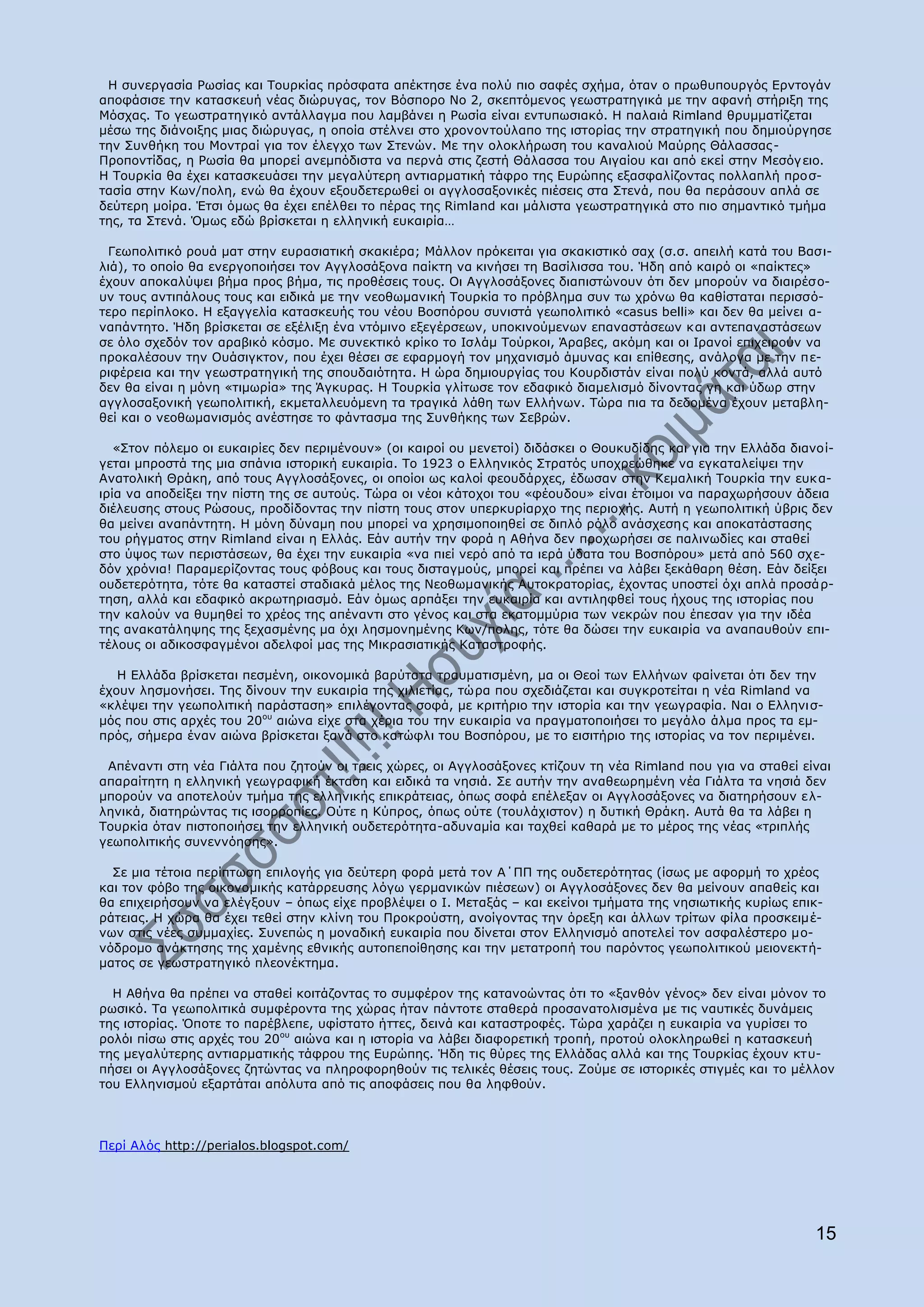 Ζ ζπλεξγαζία Οσζίαο θαη Ρνπξθίαο πξφζθαηα απέθηεζε έλα πνιχ πην ζαθέο ζρήκα, φηαλ ν πξσζππνπξγφο Δξληνγάλ
απνθάζηζε ηελ θαηαζθεπή λέαο δηψξπγαο, ηνλ Βφζπνξν Λν 2, ζθεπηφκελνο γεσζηξαηεγηθά κε ηελ αθαλή ζηήξημε ηεο
Κφζραο. Ρν γεσζηξαηεγηθφ αληάιιαγκα πνπ ιακβάλεη ε Οσζία είλαη εληππσζηαθφ. Ζ παιαηά Rimland ζξπκκαηίδεηαη
κέζσ ηεο δηάλνημεο κηαο δηψξπγαο, ε νπνία ζηέιλεη ζην ρξνλνληνχιαπν ηεο ηζηνξίαο ηελ ζηξαηεγηθή πνπ δεκηνχξγεζε
ηελ Ππλζήθε ηνπ Κνληξαί γηα ηνλ έιεγρν ησλ Πηελψλ. Κε ηελ νινθιήξσζε ηνπ θαλαιηνχ Καχξεο Θάιαζζαο -
Ξξνπνληίδαο, ε Οσζία ζα κπνξεί αλεκπφδηζηα λα πεξλά ζηηο δεζηή Θάιαζζα ηνπ Αηγαίνπ θαη απφ εθεί ζηελ Κεζφγ εην.
Ζ Ρνπξθία ζα έρεη θαηαζθεπάζεη ηελ κεγαιχηεξε αληηαξκαηηθή ηάθξν ηεο Δπξψπεο εμαζθαιίδνληαο πνιιαπιή πξνζ-
ηαζία ζηελ Θσλ/πνιε, ελψ ζα έρνπλ εμνπδεηεξσζεί νη αγγινζαμνληθέο πηέζεηο ζηα Πηελά, πνπ ζα πεξάζνπλ απιά ζε
δεχηεξε κνίξα. Έηζη φκσο ζα έρεη επέιζεη ην πέξαο ηεο Rimland θαη κάιηζηα γεσζηξαηεγηθά ζην πην ζεκαληηθφ ηκήκα
ηεο, ηα Πηελά. ΋κσο εδψ βξίζθεηαη ε ειιεληθή επθαηξία…

 Γεσπνιηηηθφ ξνπά καη ζηελ επξαζηαηηθή ζθαθηέξα; Κάιινλ πξφθεηηαη γηα ζθαθηζηηθφ ζαρ (ζ.ζ. απεηιή θαηά ηνπ Βαζ η-
ιηά), ην νπνίν ζα ελεξγνπνηήζεη ηνλ Αγγινζάμνλα παίθηε λα θηλήζεη ηε Βαζίιηζζα ηνπ. Ήδε απφ θαηξφ νη «παίθηεο»
έρνπλ απνθαιχςεη βήκα πξνο βήκα, ηηο πξνζέζεηο ηνπο. Νη Αγγινζάμνλεο δηαπηζηψλνπλ φηη δελ κπνξνχλ λα δηαηξέζν-
πλ ηνπο αληηπάινπο ηνπο θαη εηδηθά κε ηελ λενζσκαληθή Ρνπξθία ην πξφβιεκα ζπλ ησ ρξφλσ ζα θαζίζηαηαη πεξηζζφ-
ηεξν πεξίπινθν. Ζ εμαγγειία θαηαζθεπήο ηνπ λένπ Βνζπφξνπ ζπληζηά γεσπνιηηηθφ «casus belli» θαη δελ ζα κείλεη α-
λαπάληεην. Ήδε βξίζθεηαη ζε εμέιημε έλα ληφκηλν εμεγέξζεσλ, ππνθηλνχκελσλ επαλαζηάζεσλ θαη αληεπαλαζηάζεσλ
ζε φιν ζρεδφλ ηνλ αξαβηθφ θφζκν. Κε ζπλεθηηθφ θξίθν ην Ηζιάκ Ρνχξθνη, Άξαβεο, αθφκε θαη νη Ηξαλνί επηρεηξνχλ λα
πξνθαιέζνπλ ηελ Νπάζηγθηνλ, πνπ έρεη ζέζεη ζε εθαξκνγή ηνλ κεραληζκφ άκπλαο θαη επίζεζεο, αλάινγα κε ηελ πε-
ξηθέξεηα θαη ηελ γεσζηξαηεγηθή ηεο ζπνπδαηφηεηα. Ζ ψξα δεκηνπξγίαο ηνπ Θνπξδηζηάλ είλαη πνιχ θνληά, αιιά απηφ
δελ ζα είλαη ε κφλε «ηηκσξία» ηεο Άγθπξαο. Ζ Ρνπξθία γιίησζε ηνλ εδαθηθφ δηακειηζκφ δίλνληαο γε θαη χδσξ ζηελ
αγγινζαμνληθή γεσπνιηηηθή, εθκεηαιιεπφκελε ηα ηξαγηθά ιάζε ησλ Διιήλσλ. Ρψξα πηα ηα δεδνκέλα έρνπλ κεηαβιε-
ζεί θαη ν λενζσκαληζκφο αλέζηεζε ην θάληαζκα ηεο Ππλζήθεο ησλ Πεβξψλ.

   «Πηνλ πφιεκν νη επθαηξίεο δελ πεξηκέλνπλ» (νη θαηξνί νπ κελεηνί) δηδάζθεη ν Θνπθπδίδεο θαη γηα ηελ Διιάδα δηαλνί-
γεηαη κπξνζηά ηεο κηα ζπάληα ηζηνξηθή επθαηξία. Ρν 1923 ν Διιεληθφο Πηξαηφο ππνρξεψζεθε λα εγθαηαιείςεη ηελ
Αλαηνιηθή Θξάθε, απφ ηνπο Αγγινζάμνλεο, νη νπνίνη σο θαινί θενπδάξρεο, έδσζαλ ζηελ Θεκαιηθή Ρνπξθία ηελ επθ α-
ηξία λα απνδείμεη ηελ πίζηε ηεο ζε απηνχο. Ρψξα νη λένη θάηνρνη ηνπ «θένπδνπ» είλαη έηνηκνη λα παξαρσξήζνπλ άδεηα
δηέιεπζεο ζηνπο Οψζνπο, πξνδίδνληαο ηελ πίζηε ηνπο ζηνλ ππεξθπξίαξρν ηεο πεξηνρήο. Απηή ε γεσπνιηηηθή χβξηο δελ
ζα κείλεη αλαπάληεηε. Ζ κφλε δχλακε πνπ κπνξεί λα ρξεζηκνπνηεζεί ζε δηπιφ ξφιν αλάζρεζεο θαη απνθαηάζηαζεο
ηνπ ξήγκαηνο ζηελ Rimland είλαη ε Διιάο. Δάλ απηήλ ηελ θνξά ε Αζήλα δελ πξνρσξήζεη ζε παιηλσδίεο θαη ζηαζεί
ζην χςνο ησλ πεξηζηάζεσλ, ζα έρεη ηελ επθαηξία «λα πηεί λεξφ απφ ηα ηεξά χδαηα ηνπ Βνζπφξνπ» κεηά απφ 560 ζρε-
δφλ ρξφληα! Ξαξακεξίδνληαο ηνπο θφβνπο θαη ηνπο δηζηαγκνχο, κπνξεί θαη πξέπεη λα ιάβεη μεθάζαξε ζέζε. Δάλ δείμεη
νπδεηεξφηεηα, ηφηε ζα θαηαζηεί ζηαδηαθά κέινο ηεο Λενζσκαληθήο Απηνθξαηνξίαο, έρνληαο ππνζηεί φρη απιά πξνζά ξ-
ηεζε, αιιά θαη εδαθηθφ αθξσηεξηαζκφ. Δάλ φκσο αξπάμεη ηελ επθαηξία θαη αληηιεθζεί ηνπο ήρνπο ηεο ηζηνξίαο πνπ
ηελ θαινχλ λα ζπκεζεί ην ρξένο ηεο απέλαληη ζην γέλνο θαη ζηα εθαηνκκχξηα ησλ λεθξψλ πνπ έπεζαλ γηα ηελ ηδέα
ηεο αλαθαηάιεςεο ηεο μεραζκέλεο κα φρη ιεζκνλεκέλεο Θσλ/πνιεο, ηφηε ζα δψζεη ηελ επθαηξία λα αλαπαπζνχλ επη-
ηέινπο νη αδηθνζθαγκέλνη αδειθνί καο ηεο Κηθξαζηαηηθήο Θαηαζηξνθήο.

   Ζ Διιάδα βξίζθεηαη πεζκέλε, νηθνλνκηθά βαξχηαηα ηξαπκαηηζκέλε, κα νη Θενί ησλ Διιήλσλ θαίλεηαη φηη δελ ηελ
έρνπλ ιεζκνλήζεη. Ρεο δίλνπλ ηελ επθαηξία ηεο ρηιηεηίαο, ηψξα πνπ ζρεδηάδεηαη θαη ζπγθξνηείηαη ε λέα Rimland λα
«θιέςεη ηελ γεσπνιηηηθή παξάζηαζε» επηιέγνληαο ζνθά, κε θξηηήξην ηελ ηζηνξία θαη ηελ γεσγξαθία. Λαη ν Διιεληζ-
κφο πνπ ζηηο αξρέο ηνπ 20νπ αηψλα είρε ζηα ρέξηα ηνπ ηελ επθαηξία λα πξαγκαηνπνηήζεη ην κεγάιν άικα πξνο ηα εκ-
πξφο, ζήκεξα έλαλ αηψλα βξίζθεηαη μαλά ζην θαηψθιη ηνπ Βνζπφξνπ, κε ην εηζηηήξην ηεο ηζηνξίαο λα ηνλ πεξηκέλεη.

 Απέλαληη ζηε λέα Γηάιηα πνπ δεηνχλ νη ηξεηο ρψξεο, νη Αγγινζάμνλεο θηίδνπλ ηε λέα Rimland πνπ γηα λα ζηαζεί είλαη
απαξαίηεηε ε ειιεληθή γεσγξαθηθή έθηαζε θαη εηδηθά ηα λεζηά. Πε απηήλ ηελ αλαζεσξεκέλε λέα Γηάιηα ηα λεζηά δελ
κπνξνχλ λα απνηεινχλ ηκήκα ηεο ειιεληθήο επηθξάηεηαο, φπσο ζνθά επέιεμαλ νη Αγγινζάμνλεο λα δηαηεξήζνπλ ει-
ιεληθά, δηαηεξψληαο ηηο ηζνξξνπίεο. Νχηε ε Θχπξνο, φπσο νχηε (ηνπιάρηζηνλ) ε δπηηθή Θξάθε. Απηά ζα ηα ιάβεη ε
Ρνπξθία φηαλ πηζηνπνηήζεη ηελ ειιεληθή νπδεηεξφηεηα-αδπλακία θαη ηαρζεί θαζαξά κε ην κέξνο ηεο λέαο «ηξηπιήο
γεσπνιηηηθήο ζπλελλφεζεο».

  Πε κηα ηέηνηα πεξίπησζε επηινγήο γηα δεχηεξε θνξά κεηά ηνλ Α΄ΞΞ ηεο νπδεηεξφηεηαο (ίζσο κε αθνξκή ην ρξένο
θαη ηνλ θφβν ηεο νηθνλνκηθήο θαηάξξεπζεο ιφγσ γεξκαληθψλ πηέζεσλ) νη Αγγινζάμνλεο δελ ζα κείλνπλ απαζείο θαη
ζα επηρεηξήζνπλ λα ειέγμνπλ – φπσο είρε πξνβιέςεη ν Η. Κεηαμάο – θαη εθείλνη ηκήκαηα ηεο λεζησηηθήο θπξίσο επηθ-
ξάηεηαο. Ζ ρψξα ζα έρεη ηεζεί ζηελ θιίλε ηνπ Ξξνθξνχζηε, αλνίγνληαο ηελ φξεμε θαη άιισλ ηξίησλ θίια πξνζθεηκέ-
λσλ ζηηο λέεο ζπκκαρίεο. Ππλεπψο ε κνλαδηθή επθαηξία πνπ δίλεηαη ζηνλ Διιεληζκφ απνηειεί ηνλ αζθαιέζηεξν κν-
λφδξνκν αλάθηεζεο ηεο ρακέλεο εζληθήο απηνπεπνίζεζεο θαη ηελ κεηαηξνπή ηνπ παξφληνο γεσπνιηηηθνχ κεηνλεθηή-
καηνο ζε γεσζηξαηεγηθφ πιενλέθηεκα.

  Ζ Αζήλα ζα πξέπεη λα ζηαζεί θνηηάδνληαο ην ζπκθέξνλ ηεο θαηαλνψληαο φηη ην «μαλζφλ γέλνο» δελ είλαη κφλνλ ην
ξσζηθφ. Ρα γεσπνιηηηθά ζπκθέξνληα ηεο ρψξαο ήηαλ πάληνηε ζηαζεξά πξνζαλαηνιηζκέλα κε ηηο λαπηηθέο δπλάκεηο
ηεο ηζηνξίαο. ΋πνηε ην παξέβιεπε, πθίζηαην ήηηεο, δεηλά θαη θαηαζηξνθέο. Ρψξα ραξάδεη ε επθαηξία λα γπξίζεη ην
ξνιφη πίζσ ζηηο αξρέο ηνπ 20νπ αηψλα θαη ε ηζηνξία λα ιάβεη δηαθνξεηηθή ηξνπή, πξνηνχ νινθιεξσζεί ε θαηαζθεπή
ηεο κεγαιχηεξεο αληηαξκαηηθήο ηάθξνπ ηεο Δπξψπεο. Ήδε ηηο ζχξεο ηεο Διιάδαο αιιά θαη ηεο Ρνπξθίαο έρνπλ θηπ-
πήζεη νη Αγγινζάμνλεο δεηψληαο λα πιεξνθνξεζνχλ ηηο ηειηθέο ζέζεηο ηνπο. Ενχκε ζε ηζηνξηθέο ζηηγκέο θαη ην κέιινλ
ηνπ Διιεληζκνχ εμαξηάηαη απφιπηα απφ ηηο απνθάζεηο πνπ ζα ιεθζνχλ.




Ξεξί Αιφο http://perialos.blogspot.com/




                                                                                                                 15
 