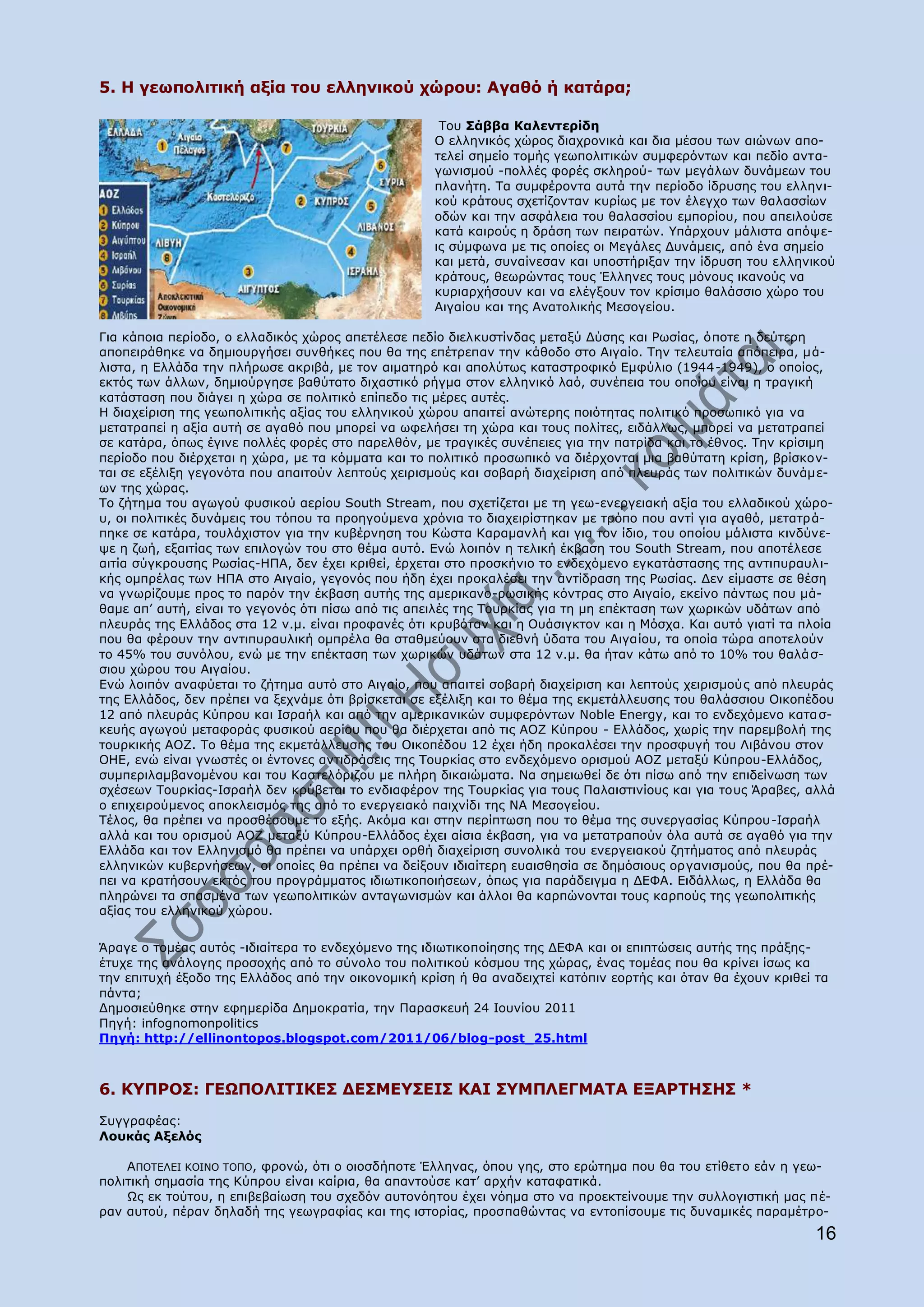 5. Ζ γεσπνιηηηθή αμία ηνπ ειιεληθνχ ρψξνπ: Αγαζφ ή θαηάξα;

                                                    Ρνπ Πάββα Θαιεληεξίδε
                                                   Ν ειιεληθφο ρψξνο δηαρξνληθά θαη δηα κέζνπ ησλ αηψλσλ απν-
                                                   ηειεί ζεκείν ηνκήο γεσπνιηηηθψλ ζπκθεξφλησλ θαη πεδίν αληα-
                                                   γσληζκνχ -πνιιέο θνξέο ζθιεξνχ- ησλ κεγάισλ δπλάκεσλ ηνπ
                                                   πιαλήηε. Ρα ζπκθέξνληα απηά ηελ πεξίνδν ίδξπζεο ηνπ ειιελη-
                                                   θνχ θξάηνπο ζρεηίδνληαλ θπξίσο κε ηνλ έιεγρν ησλ ζαιαζζίσλ
                                                   νδψλ θαη ηελ αζθάιεηα ηνπ ζαιαζζίνπ εκπνξίνπ, πνπ απεηινχζε
                                                   θαηά θαηξνχο ε δξάζε ησλ πεηξαηψλ. ΢πάξρνπλ κάιηζηα απφςε-
                                                   ηο ζχκθσλα κε ηηο νπνίεο νη Κεγάιεο Γπλάκεηο, απφ έλα ζεκείν
                                                   θαη κεηά, ζπλαίλεζαλ θαη ππνζηήξημαλ ηελ ίδξπζε ηνπ ειιεληθνχ
                                                   θξάηνπο, ζεσξψληαο ηνπο Έιιελεο ηνπο κφλνπο ηθαλνχο λα
                                                   θπξηαξρήζνπλ θαη λα ειέγμνπλ ηνλ θξίζηκν ζαιάζζην ρψξν ηνπ
                                                   Αηγαίνπ θαη ηεο Αλαηνιηθήο Κεζνγείνπ.

Γηα θάπνηα πεξίνδν, ν ειιαδηθφο ρψξνο απεηέιεζε πεδίν δηειθπζηίλδαο κεηαμχ Γχζεο θαη Οσζίαο, φπνηε ε δεχηεξε
απνπεηξάζεθε λα δεκηνπξγήζεη ζπλζήθεο πνπ ζα ηεο επέηξεπαλ ηελ θάζνδν ζην Αηγαίν. Ρελ ηειεπηαία απφπεηξα, κά-
ιηζηα, ε Διιάδα ηελ πιήξσζε αθξηβά, κε ηνλ αηκαηεξφ θαη απνιχησο θαηαζηξνθηθφ Δκθχιην (1944-1949), ν νπνίνο,
εθηφο ησλ άιισλ, δεκηνχξγεζε βαζχηαην δηραζηηθφ ξήγκα ζηνλ ειιεληθφ ιαφ, ζπλέπεηα ηνπ νπνίνπ είλαη ε ηξαγηθή
θαηάζηαζε πνπ δηάγεη ε ρψξα ζε πνιηηηθφ επίπεδν ηηο κέξεο απηέο.
Ζ δηαρείξηζε ηεο γεσπνιηηηθήο αμίαο ηνπ ειιεληθνχ ρψξνπ απαηηεί αλψηεξεο πνηφηεηαο πνιηηηθφ πξνζσπηθφ γηα λα
κεηαηξαπεί ε αμία απηή ζε αγαζφ πνπ κπνξεί λα σθειήζεη ηε ρψξα θαη ηνπο πνιίηεο, εηδάιισο, κπνξεί λα κεηαηξαπεί
ζε θαηάξα, φπσο έγηλε πνιιέο θνξέο ζην παξειζφλ, κε ηξαγηθέο ζπλέπεηεο γηα ηελ παηξίδα θαη ην έζλνο. Ρελ θξίζηκε
πεξίνδν πνπ δηέξρεηαη ε ρψξα, κε ηα θφκκαηα θαη ην πνιηηηθφ πξνζσπηθφ λα δηέξρνληαη κηα βαζχηαηε θξίζε, βξίζθνλ-
ηαη ζε εμέιημε γεγνλφηα πνπ απαηηνχλ ιεπηνχο ρεηξηζκνχο θαη ζνβαξή δηαρείξηζε απφ πιεπξάο ησλ πνιηηηθψλ δπλάκε-
σλ ηεο ρψξαο.
Ρν δήηεκα ηνπ αγσγνχ θπζηθνχ αεξίνπ South Stream, πνπ ζρεηίδεηαη κε ηε γεσ-ελεξγεηαθή αμία ηνπ ειιαδηθνχ ρψξν-
π, νη πνιηηηθέο δπλάκεηο ηνπ ηφπνπ ηα πξνεγνχκελα ρξφληα ην δηαρεηξίζηεθαλ κε ηξφπν πνπ αληί γηα αγαζφ, κεηαηξά-
πεθε ζε θαηάξα, ηνπιάρηζηνλ γηα ηελ θπβέξλεζε ηνπ Θψζηα Θαξακαλιή θαη γηα ηνλ ίδην, ηνπ νπνίνπ κάιηζηα θηλδχλε-
ςε ε δσή, εμαηηίαο ησλ επηινγψλ ηνπ ζην ζέκα απηφ. Δλψ ινηπφλ ε ηειηθή έθβαζε ηνπ South Stream, πνπ απνηέιεζε
αηηία ζχγθξνπζεο Οσζίαο-ΖΞΑ, δελ έρεη θξηζεί, έξρεηαη ζην πξνζθήλην ην ελδερφκελν εγθαηάζηαζεο ηεο αληηππξαπιη-
θήο νκπξέιαο ησλ ΖΞΑ ζην Αηγαίν, γεγνλφο πνπ ήδε έρεη πξνθαιέζεη ηελ αληίδξαζε ηεο Οσζίαο. Γελ είκαζηε ζε ζέζε
λα γλσξίδνπκε πξνο ην παξφλ ηελ έθβαζε απηήο ηεο ακεξηθαλν-ξσζηθήο θφληξαο ζην Αηγαίν, εθείλν πάλησο πνπ κά-
ζακε απ‟ απηή, είλαη ην γεγνλφο φηη πίζσ απφ ηηο απεηιέο ηεο Ρνπξθίαο γηα ηε κε επέθηαζε ησλ ρσξηθψλ πδάησλ απφ
πιεπξάο ηεο Διιάδνο ζηα 12 λ.κ. είλαη πξνθαλέο φηη θξπβφηαλ θαη ε Νπάζηγθηνλ θαη ε Κφζρα. Θαη απηφ γηαηί ηα πινία
πνπ ζα θέξνπλ ηελ αληηππξαπιηθή νκπξέια ζα ζηαζκεχνπλ ζηα δηεζλή χδαηα ηνπ Αηγαίνπ, ηα νπνία ηψξα απνηεινχλ
ην 45% ηνπ ζπλφινπ, ελψ κε ηελ επέθηαζε ησλ ρσξηθψλ πδάησλ ζηα 12 λ.κ. ζα ήηαλ θάησ απφ ην 10% ηνπ ζαιά ζ-
ζηνπ ρψξνπ ηνπ Αηγαίνπ.
Δλψ ινηπφλ αλαθχεηαη ην δήηεκα απηφ ζην Αηγαίν, πνπ απαηηεί ζνβαξή δηαρείξηζε θαη ιεπηνχο ρεηξηζκνχο απφ πιεπξάο
ηεο Διιάδνο, δελ πξέπεη λα μερλάκε φηη βξίζθεηαη ζε εμέιημε θαη ην ζέκα ηεο εθκεηάιιεπζεο ηνπ ζαιάζζηνπ Νηθνπέδνπ
12 απφ πιεπξάο Θχπξνπ θαη Ηζξαήι θαη απφ ηελ ακεξηθαληθψλ ζπκθεξφλησλ Noble Energy, θαη ην ελδερφκελν θαηα ζ-
θεπήο αγσγνχ κεηαθνξάο θπζηθνχ αεξίνπ πνπ ζα δηέξρεηαη απφ ηηο ΑΝΕ Θχπξνπ - Διιάδνο, ρσξίο ηελ παξεκβνιή ηεο
ηνπξθηθήο ΑΝΕ. Ρν ζέκα ηεο εθκεηάιιεπζεο ηνπ Νηθνπέδνπ 12 έρεη ήδε πξνθαιέζεη ηελ πξνζθπγή ηνπ Ιηβάλνπ ζηνλ
ΝΖΔ, ελψ είλαη γλσζηέο νη έληνλεο αληηδξάζεηο ηεο Ρνπξθίαο ζην ελδερφκελν νξηζκνχ ΑΝΕ κεηαμχ Θχπξνπ-Διιάδνο,
ζπκπεξηιακβαλνκέλνπ θαη ηνπ Θαζηειφξηδνπ κε πιήξε δηθαηψκαηα. Λα ζεκεησζεί δε φηη πίζσ απφ ηελ επηδείλσζε ησλ
ζρέζεσλ Ρνπξθίαο-Ηζξαήι δελ θξχβεηαη ην ελδηαθέξνλ ηεο Ρνπξθίαο γηα ηνπο Ξαιαηζηηλίνπο θαη γηα ηνπο Άξαβεο, αιιά
ν επηρεηξνχκελνο απνθιεηζκφο ηεο απφ ην ελεξγεηαθφ παηρλίδη ηεο ΛΑ Κεζνγείνπ.
Ρέινο, ζα πξέπεη λα πξνζζέζνπκε ην εμήο. Αθφκα θαη ζηελ πεξίπησζε πνπ ην ζέκα ηεο ζπλεξγαζίαο Θχπξνπ-Ηζξαήι
αιιά θαη ηνπ νξηζκνχ ΑΝΕ κεηαμχ Θχπξνπ-Διιάδνο έρεη αίζηα έθβαζε, γηα λα κεηαηξαπνχλ φια απηά ζε αγαζφ γηα ηελ
Διιάδα θαη ηνλ Διιεληζκφ ζα πξέπεη λα ππάξρεη νξζή δηαρείξηζε ζπλνιηθά ηνπ ελεξγεηαθνχ δεηήκαηνο απφ πιεπξάο
ειιεληθψλ θπβεξλήζεσλ, νη νπνίεο ζα πξέπεη λα δείμνπλ ηδηαίηεξε επαηζζεζία ζε δεκφζηνπο νξγαληζκνχο, πνπ ζα πξέ-
πεη λα θξαηήζνπλ εθηφο ηνπ πξνγξάκκαηνο ηδησηηθνπνηήζεσλ, φπσο γηα παξάδεηγκα ε ΓΔΦΑ. Δηδάιισο, ε Διιάδα ζα
πιεξψλεη ηα ζπαζκέλα ησλ γεσπνιηηηθψλ αληαγσληζκψλ θαη άιινη ζα θαξπψλνληαη ηνπο θαξπνχο ηεο γεσπνιηηηθήο
αμίαο ηνπ ειιεληθνχ ρψξνπ.


Άξαγε ν ηνκέαο απηφο -ηδηαίηεξα ην ελδερφκελν ηεο ηδησηηθνπνίεζεο ηεο ΓΔΦΑ θαη νη επηπηψζεηο απηήο ηεο πξάμεο-
έηπρε ηεο αλάινγεο πξνζνρήο απφ ην ζχλνιν ηνπ πνιηηηθνχ θφζκνπ ηεο ρψξαο, έλαο ηνκέαο πνπ ζα θξίλεη ίζσο θα
ηελ επηηπρή έμνδν ηεο Διιάδνο απφ ηελ νηθνλνκηθή θξίζε ή ζα αλαδεηρηεί θαηφπηλ ενξηήο θαη φηαλ ζα έρνπλ θξηζεί ηα
πάληα;
Γεκνζηεχζεθε ζηελ εθεκεξίδα Γεκνθξαηία, ηελ Ξαξαζθεπή 24 Ηνπλίνπ 2011
Ξεγή: infognomonpolitics
Ξεγή: http://ellinontopos.blogspot.com/2011/06/blog-post_25.html



6. Θ΢ΞΟΝΠ: ΓΔΩΞΝΙΗΡΗΘΔΠ ΓΔΠΚΔ΢ΠΔΗΠ ΘΑΗ Π΢ΚΞΙΔΓΚΑΡΑ ΔΜΑΟΡΖΠΖΠ *
Ππγγξαθέαο:
Ινπθάο Αμειφο

    ΑΞΝΡΔΙΔΗ ΘΝΗΛΝ ΡΝΞΝ, θξνλψ, φηη ν νηνζδήπνηε Έιιελαο, φπνπ γεο, ζην εξψηεκα πνπ ζα ηνπ εηίζεην εάλ ε γεσ-
πνιηηηθή ζεκαζία ηεο Θχπξνπ είλαη θαίξηα, ζα απαληνχζε θαη‟ αξρήλ θαηαθαηηθά.
    Υο εθ ηνχηνπ, ε επηβεβαίσζε ηνπ ζρεδφλ απηνλφεηνπ έρεη λφεκα ζην λα πξνεθηείλνπκε ηελ ζπιινγηζηηθή καο πέ-
ξαλ απηνχ, πέξαλ δειαδή ηεο γεσγξαθίαο θαη ηεο ηζηνξίαο, πξνζπαζψληαο λα εληνπίζνπκε ηηο δπλακηθέο παξακέηξν-
                                                                                                               16
 