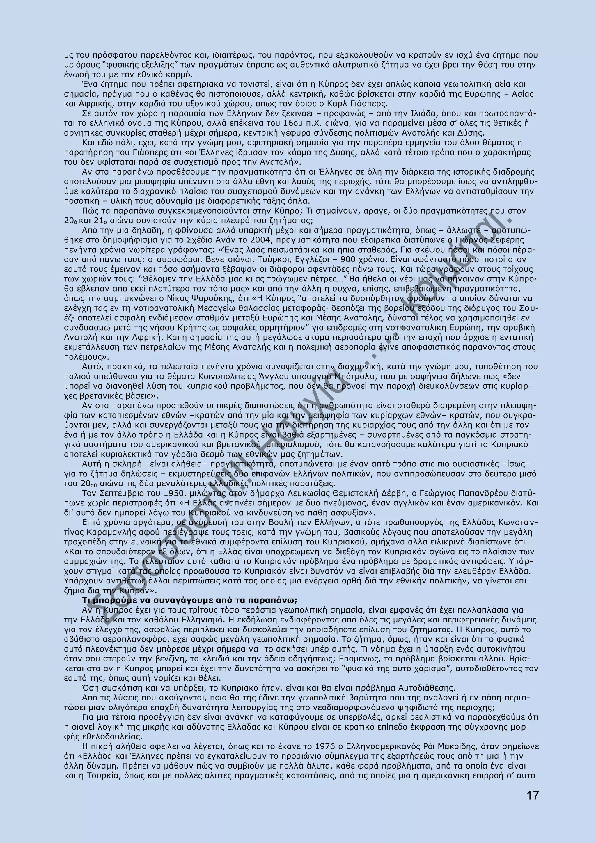 πο ηνπ πξφζθαηνπ παξειζφληνο θαη, ηδηαηηέξσο, ηνπ παξφληνο, πνπ εμαθνινπζνχλ λα θξαηνχλ ελ ηζρχ έλα δήηεκα πνπ
κε φξνπο “θπζηθήο εμέιημεο” ησλ πξαγκάησλ έπξεπε σο απζεληηθφ αιπηξσηηθφ δήηεκα λα έρεη βξεη ηελ ζέζε ηνπ ζηελ
έλσζή ηνπ κε ηνλ εζληθφ θνξκφ.
     Έλα δήηεκα πνπ πξέπεη αθεηεξηαθά λα ηνληζηεί, είλαη φηη ε Θχπξνο δελ έρεη απιψο θάπνηα γεσπνιηηηθή αμία θαη
ζεκαζία, πξάγκα πνπ ν θαζέλαο ζα πηζηνπνηνχζε, αιιά θεληξηθή, θαζψο βξίζθεηαη ζηελ θαξδηά ηεο Δπξψπεο – Αζίαο
θαη Αθξηθήο, ζηελ θαξδηά ηνπ αμνληθνχ ρψξνπ, φπσο ηνλ φξηζε ν Θαξι Γηάζπεξο.
     Πε απηφλ ηνλ ρψξν ε παξνπζία ησλ Διιήλσλ δελ μεθηλάεη – πξνθαλψο – απφ ηελ Ηιηάδα, φπνπ θαη πξσηναπαληά-
ηαη ην ειιεληθφ φλνκα ηεο Θχπξνπ, αιιά επέθεηλα ηνπ 16νπ π.Σ. αηψλα, γηα λα παξακείλεη κέζα ζ‟ φιεο ηηο ζεηηθέο ή
αξλεηηθέο ζπγθπξίεο ζηαζεξή κέρξη ζήκεξα, θεληξηθή γέθπξα ζχλδεζεο πνιηηηζκψλ Αλαηνιήο θαη Γχζεο.
     Θαη εδψ πάιη, έρεη, θαηά ηελ γλψκε κνπ, αθεηεξηαθή ζεκαζία γηα ηελ παξαπέξα εξκελεία ηνπ φινπ ζέκαηνο ε
παξαηήξεζε ηνπ Γηάζπεξο φηη «νη Έιιελεο ίδξπζαλ ηνλ θφζκν ηεο Γχζεο, αιιά θαηά ηέηνην ηξφπν πνπ ν ραξαθηήξαο
ηνπ δελ πθίζηαηαη παξά ζε ζπζρεηηζκφ πξνο ηελ Αλαηνιή».
     Αλ ζηα παξαπάλσ πξνζζέζνπκε ηελ πξαγκαηηθφηεηα φηη νη Έιιελεο ζε φιε ηελ δηάξθεηα ηεο ηζηνξηθήο δηαδξνκήο
απνηεινχζαλ κηα κεηνςεθία απέλαληη ζηα άιια έζλε θαη ιανχο ηεο πεξηνρήο, ηφηε ζα κπνξέζνπκε ίζσο λα αληηιεθζ ν-
χκε θαιχηεξα ην δηαρξνληθφ πιαίζην ηνπ ζπζρεηηζκνχ δπλάκεσλ θαη ηελ αλάγθε ησλ Διιήλσλ λα αληηζηαζκίζνπλ ηελ
πνζνηηθή – πιηθή ηνπο αδπλακία κε δηαθνξεηηθήο ηάμεο φπια.
     Ξψο ηα παξαπάλσ ζπγθεθξηκελνπνηνχληαη ζηελ Θχπξν; Ρη ζεκαίλνπλ, άξαγε, νη δχν πξαγκαηηθφηεηεο πνπ ζηνλ
20φ θαη 21ν αηψλα ζπληζηνχλ ηελ θχξηα πιεπξά ηνπ δεηήκαηνο;
     Απφ ηελ κηα δειαδή, ε θζίλνπζα αιιά ππαξθηή κέρξη θαη ζήκεξα πξαγκαηηθφηεηα, φπσο – άιισζηε – απνηππψ-
ζεθε ζην δεκνςήθηζκα γηα ην Πρέδην Αλάλ ην 2004, πξαγκαηηθφηεηα πνπ εμαηξεηηθά δηαηχπσλε ν Γηψξγνο Πεθέξεο
πελήληα ρξφληα λσξίηεξα γξάθνληαο: «Έλαο ιαφο πεηζκαηάξηθα θαη ήπηα ζηαζεξφο. Γηα ζθέςνπ πφζνη θαη πφζνη πέξ α-
ζαλ απφ πάλσ ηνπο: ζηαπξνθφξνη, Βελεηζηάλνη, Ρνχξθνη, Δγγιέδνη – 900 ρξφληα. Δίλαη αθάληαζην πφζν πηζηνί ζηνλ
εαπηφ ηνπο έκεηλαλ θαη πφζν αζήκαληα μέβαςαλ νη δηάθνξνη αθεληάδεο πάλσ ηνπο. Θαη ηψξα γξάθνπλ ζηνπο ηνίρνπο
ησλ ρσξηψλ ηνπο: “Θέινκελ ηελ Διιάδα καο θη αο ηξψγσκελ πέηξεο…” ζα ήζεια νη λένη καο λα πήγαηλαλ ζηελ Θχπξν·
ζα έβιεπαλ απφ εθεί πιαηχηεξα ηνλ ηφπν καο» θαη απφ ηελ άιιε ε ζπρλά, επίζεο, επηβεβαησκέλε πξαγκαηηθφηεηα,
φπσο ηελ ζπκππθλψλεη ν Λίθνο Τπξνχθεο, φηη «Ζ Θχπξνο “απνηειεί ην δπζπφξζεηνλ θξνχξηνλ ην νπνίνλ δχλαηαη λα
ειέγρε ηαο ελ ηε λνηηναλαηνιηθή Κεζνγείσ ζαιαζζίαο κεηαθνξάο· δεζπφδεη ηεο βνξείνπ εμφδνπ ηεο δηφξπγνο ηνπ Πνπ-
έδ· απνηειεί αζθαιή ελδηάκεζνλ ζηαζκφλ κεηαμχ Δπξψπεο θαη Κέζεο Αλαηνιήο, δχλαηαη ηέινο λα ρξεζηκνπνηεζεί ελ
ζπλδπαζκψ κεηά ηεο λήζνπ Θξήηεο σο αζθαιέο νξκεηήξηνλ” γηα επηδξνκέο ζηε λνηηναλαηνιηθή Δπξψπε, ηελ αξαβηθή
Αλαηνιή θαη ηελ Αθξηθή. Θαη ε ζεκαζία ηεο απηή κεγάισζε αθφκα πεξηζζφηεξν απφ ηελ επνρή πνπ άξρηζε ε εληαηηθή
εθκεηάιιεπζε ησλ πεηξειαίσλ ηεο Κέζεο Αλαηνιήο θαη ε πνιεκηθή αεξνπνξία έγηλε απνθαζηζηηθφο παξάγνληαο ζηνπο
πνιέκνπο».
     Απηφ, πξαθηηθά, ηα ηειεπηαία πελήληα ρξφληα ζπλνςίδεηαη ζηελ δηαρξνληθή, θαηά ηελ γλψκε κνπ, ηνπνζέηεζε ηνπ
παιηνχ ππεχζπλνπ γηα ηα ζέκαηα Θνηλνπνιηηείαο Άγγινπ ππνπξγνχ Κπφηκνιπ, πνπ κε ζαθήλεηα δήισλε πσο «δελ
κπνξεί λα δηαλνεζεί ιχζε ηνπ θππξηαθνχ πξνβιήκαηνο, πνπ δελ ζα πξνλνεί ηελ παξνρή δηεπθνιχλζεσλ ζηηο θπξίαξ-
ρεο βξεηαληθέο βάζεηο».
     Αλ ζηα παξαπάλσ πξνζηεζνχλ νη πηθξέο δηαπηζηψζεηο φηη ε αλζξσπφηεηα είλαη ζηαζεξά δηαηξεκέλε ζηελ πιεηνςε-
θία ησλ θαηαπηεζκέλσλ εζλψλ –θξαηψλ απφ ηελ κία θαη ηελ κεηνςεθία ησλ θπξίαξρσλ εζλψλ– θξαηψλ, πνπ ζπγθξν-
χνληαη κελ, αιιά θαη ζπλεξγάδνληαη κεηαμχ ηνπο γηα ηελ δηαηήξεζε ηεο θπξηαξρίαο ηνπο απφ ηελ άιιε θαη φηη κε ηνλ
έλα ή κε ηνλ άιιν ηξφπν ε Διιάδα θαη ε Θχπξνο είλαη βαζηά εμαξηεκέλεο – ζπλαξηεκέλεο απφ ηα παγθφζκηα ζηξαηε-
γηθά ζπζηήκαηα ηνπ ακεξηθαληθνχ θαη βξεηαληθνχ ηκπεξηαιηζκνχ, ηφηε ζα θαηαλνήζνπκε θαιχηεξα γηαηί ην Θππξηαθφ
απνηειεί θπξηνιεθηηθά ηνλ γφξδην δεζκφ ησλ εζληθψλ καο δεηεκάησλ.
     Απηή ε ζθιεξή –είλαη αιήζεηα– πξαγκαηηθφηεηα, απνηππψλεηαη κε έλαλ απηφ ηξφπν ζηηο πην νπζηαζηηθέο –ίζσο–
γηα ην δήηεκα δειψζεηο – εθκπζηεξεχζεηο δχν επηθαλψλ Διιήλσλ πνιηηηθψλ, πνπ αληηπξνζψπεπζαλ ζην δεχηεξν κηζφ
ηνπ 20νχ αηψλα ηηο δχν κεγαιχηεξεο ειιαδηθέο πνιηηηθέο παξαηάμεηο.
     Ρνλ Πεπηέκβξην ηνπ 1950, κηιψληαο ζηνλ δήκαξρν Ιεπθσζίαο Θεκηζηνθιή Γέξβε, ν Γεψξγηνο Ξαπαλδξένπ δηαηχ-
πσλε ρσξίο πεξηζηξνθέο φηη «Ζ Διιάο αλαπλέεη ζήκεξνλ κε δχν πλεχκνλαο, έλαλ αγγιηθφλ θαη έλαλ ακεξηθαληθφλ. Θαη
δη‟ απηφ δελ εκπνξεί ιφγσ ηνπ Θππξηαθνχ λα θηλδπλεχζε λα πάζε αζθπμίαλ».
     Δπηά ρξφληα αξγφηεξα, ζε αγφξεπζή ηνπ ζηελ Βνπιή ησλ Διιήλσλ, ν ηφηε πξσζππνπξγφο ηεο Διιάδνο Θσλζηα λ-
ηίλνο Θαξακαλιήο αθνχ πεξηέγξαςε ηνπο ηξεηο, θαηά ηελ γλψκε ηνπ, βαζηθνχο ιφγνπο πνπ απνηεινχζαλ ηελ κεγάιε
ηξνρνπέδε ζηελ επλντθή γηα ηα εζληθά ζπκθέξνληα επίιπζε ηνπ Θππξηαθνχ, ακήραλα αιιά εηιηθξηλά δηαπίζησλε φηη
«Θαη ην ζπνπδαηφηεξνλ εμ φισλ, φηη ε Διιάο είλαη ππνρξεσκέλε λα δηεμάγε ηνλ Θππξηαθφλ αγψλα εηο ην πιαίζηνλ ησλ
ζπκκαρηψλ ηεο. Ρν ηειεπηαίνλ απηφ θαζηζηά ην Θππξηαθφλ πξφβιεκα έλα πξφβιεκα κε δξακαηηθάο αληηθάζεηο. ΢πάξ-
ρνπλ ζηηγκαί θαηά ηαο νπνίαο πξνσζνχζα ην Θππξηαθφλ είλαη δπλαηφλ λα είλαη επηβιαβήο δηά ηελ ειεπζέξαλ Διιάδα.
΢πάξρνπλ αληηζέησο άιιαη πεξηπηψζεηο θαηά ηαο νπνίαο κηα ελέξγεηα νξζή δηά ηελ εζληθήλ πνιηηηθήλ, λα γίλεηαη επη-
δήκηα δηά ηελ Θχπξνλ».
     Ρη κπνξνχκε λα ζπλαγάγνπκε απφ ηα παξαπάλσ;
     Αλ ε Θχπξνο έρεη γηα ηνπο ηξίηνπο ηφζν ηεξάζηηα γεσπνιηηηθή ζεκαζία, είλαη εκθαλέο φηη έρεη πνιιαπιάζηα γηα
ηελ Διιάδα θαη ηνλ θαζφινπ Διιεληζκφ. Ζ εθδήισζε ελδηαθέξνληνο απφ φιεο ηηο κεγάιεο θαη πεξηθεξεηαθέο δπλάκεηο
γηα ηνλ έιεγρφ ηεο, αζθαιψο πεξηπιέθεη θαη δπζθνιεχεη ηελ νπνηαδήπνηε επίιπζε ηνπ δεηήκαηνο. Ζ Θχπξνο, απηφ ην
αβχζηζην αεξνπιαλνθφξν, έρεη ζαθψο κεγάιε γεσπνιηηηθή ζεκαζία. Ρν δήηεκα, φκσο, ήηαλ θαη είλαη φηη ην θπζηθφ
απηφ πιενλέθηεκα δελ κπφξεζε κέρξη ζήκεξα λα ην αζθήζεη ππέξ απηήο. Ρη λφεκα έρεη ε χπαξμε ελφο απηνθηλήηνπ
φηαλ ζνπ ζηεξνχλ ηελ βελδίλε, ηα θιεηδηά θαη ηελ άδεηα νδεγήζεσο; Δπνκέλσο, ην πξφβιεκα βξίζθεηαη αιινχ. Βξίζ-
θεηαη ζην αλ ε Θχπξνο κπνξεί θαη έρεη ηελ δπλαηφηεηα λα αζθήζεη ην “θπζηθφ ηεο απηφ ράξηζκα”, απηνδηαζέηνληαο ηνλ
εαπηφ ηεο, φπσο απηή λνκίδεη θαη ζέιεη.
     ΋ζε ζπζθφηηζε θαη λα ππάξμεη, ην Θππξηαθφ ήηαλ, είλαη θαη ζα είλαη πξφβιεκα Απηνδηάζεζεο.
     Απφ ηηο ιχζεηο πνπ αθνχγνληαη, πνηα ζα ηεο έδηλε ηελ γεσπνιηηηθή βαξχηεηα πνπ ηεο αλαινγεί ή ελ πάζε πεξηπ-
ηψζεη κηαλ νιηγφηεξν επαρζή δπλαηφηεηα ιεηηνπξγίαο ηεο ζην λενδηακνξθσλφκελν ςεθηδσηφ ηεο πεξηνρήο;
     Γηα κηα ηέηνηα πξνζέγγηζε δελ είλαη αλάγθε λα θαηαθχγνπκε ζε ππεξβνιέο, αξθεί ξεαιηζηηθά λα παξαδερζνχκε φηη
ε νηνλεί ινγηθή ηεο κηθξήο θαη αδχλαηεο Διιάδαο θαη Θχπξνπ είλαη ζε θξαηηθφ επίπεδν έθθξαζε ηεο ζχγρξνλεο κνξ-
θήο εζεινδνπιείαο.
     Ζ πηθξή αιήζεηα νθείιεη λα ιέγεηαη, φπσο θαη ην έθαλε ην 1976 ν Διιελνακεξηθαλφο Οφη Καθξίδεο, φηαλ ζεκείσλε
φηη «Διιάδα θαη Έιιελεο πξέπεη λα εγθαηαιείςνπλ ην πξναηψλην ζχκπιεγκα ηεο εμαξηήζεψο ηνπο απφ ηε κηα ή ηελ
άιιε δχλακε. Ξξέπεη λα κάζνπλ πψο λα ζπκβηνχλ κε πνιιά άιπηα, θάζε θνξά πξνβιήκαηα, απφ ηα νπνία έλα είλαη
θαη ε Ρνπξθία, φπσο θαη κε πνιιέο άιπηεο πξαγκαηηθέο θαηαζηάζεηο, απφ ηηο νπνίεο κηα ε ακεξηθάληθε επηξξνή ζ‟ απηφ

                                                                                                              17
 