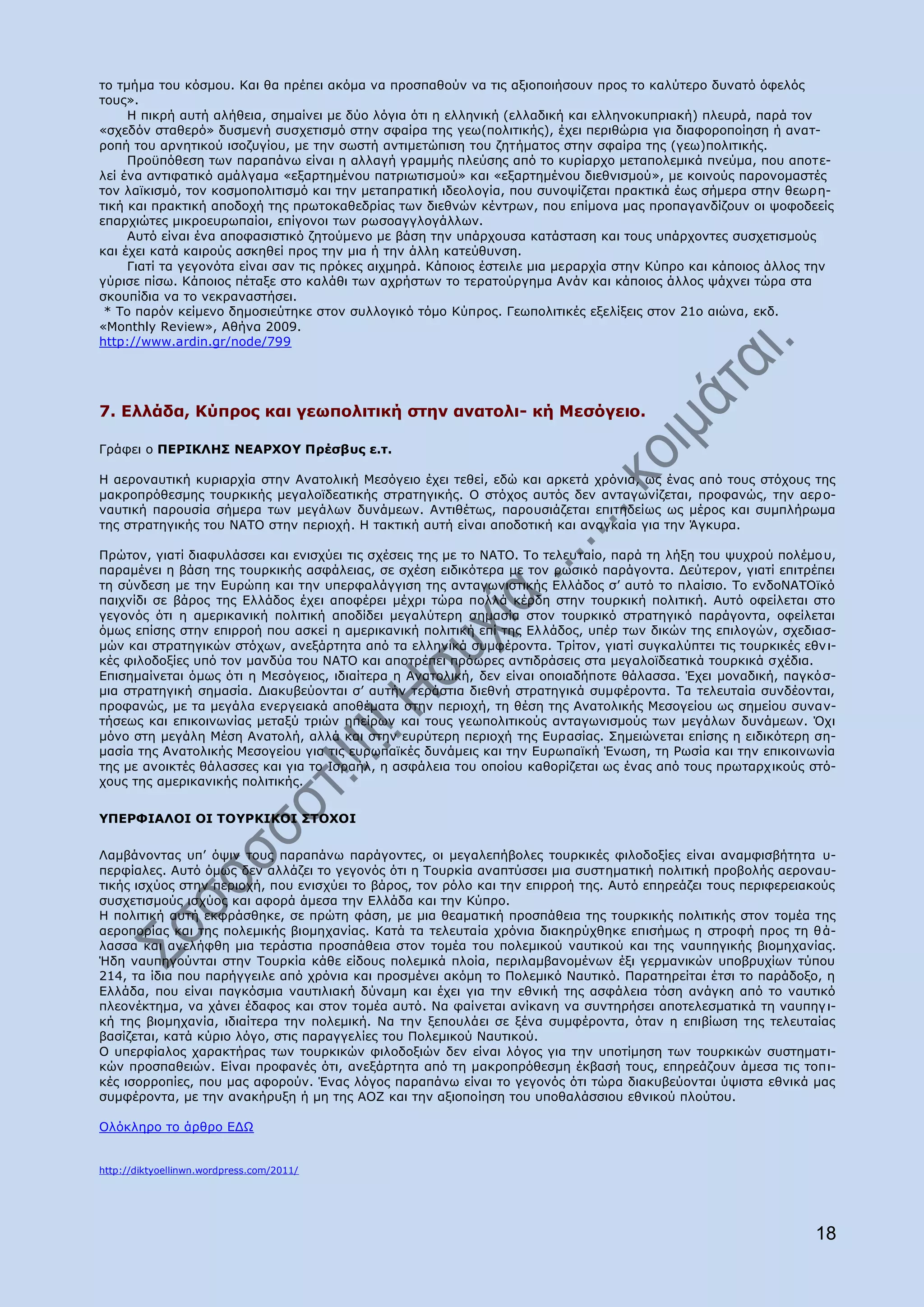 ην ηκήκα ηνπ θφζκνπ. Θαη ζα πξέπεη αθφκα λα πξνζπαζνχλ λα ηηο αμηνπνηήζνπλ πξνο ην θαιχηεξν δπλαηφ φθειφο
ηνπο».
     Ζ πηθξή απηή αιήζεηα, ζεκαίλεη κε δχν ιφγηα φηη ε ειιεληθή (ειιαδηθή θαη ειιελνθππξηαθή) πιεπξά, παξά ηνλ
«ζρεδφλ ζηαζεξφ» δπζκελή ζπζρεηηζκφ ζηελ ζθαίξα ηεο γεσ(πνιηηηθήο), έρεη πεξηζψξηα γηα δηαθνξνπνίεζε ή αλαη-
ξνπή ηνπ αξλεηηθνχ ηζνδπγίνπ, κε ηελ ζσζηή αληηκεηψπηζε ηνπ δεηήκαηνο ζηελ ζθαίξα ηεο (γεσ)πνιηηηθήο.
     Ξξνυπφζεζε ησλ παξαπάλσ είλαη ε αιιαγή γξακκήο πιεχζεο απφ ην θπξίαξρν κεηαπνιεκηθά πλεχκα, πνπ απνηε-
ιεί έλα αληηθαηηθφ ακάιγακα «εμαξηεκέλνπ παηξησηηζκνχ» θαη «εμαξηεκέλνπ δηεζληζκνχ», κε θνηλνχο παξνλνκαζηέο
ηνλ ιατθηζκφ, ηνλ θνζκνπνιηηηζκφ θαη ηελ κεηαπξαηηθή ηδενινγία, πνπ ζπλνςίδεηαη πξαθηηθά έσο ζήκεξα ζηελ ζεσξε-
ηηθή θαη πξαθηηθή απνδνρή ηεο πξσηνθαζεδξίαο ησλ δηεζλψλ θέληξσλ, πνπ επίκνλα καο πξνπαγαλδίδνπλ νη ςνθνδεείο
επαξρηψηεο κηθξνεπξσπαίνη, επίγνλνη ησλ ξσζναγγινγάιισλ.
     Απηφ είλαη έλα απνθαζηζηηθφ δεηνχκελν κε βάζε ηελ ππάξρνπζα θαηάζηαζε θαη ηνπο ππάξρνληεο ζπζρεηηζκνχο
θαη έρεη θαηά θαηξνχο αζθεζεί πξνο ηελ κηα ή ηελ άιιε θαηεχζπλζε.
     Γηαηί ηα γεγνλφηα είλαη ζαλ ηηο πξφθεο αηρκεξά. Θάπνηνο έζηεηιε κηα κεξαξρία ζηελ Θχπξν θαη θάπνηνο άιινο ηελ
γχξηζε πίζσ. Θάπνηνο πέηαμε ζην θαιάζη ησλ αρξήζησλ ην ηεξαηνχξγεκα Αλάλ θαη θάπνηνο άιινο ςάρλεη ηψξα ζηα
ζθνππίδηα λα ην λεθξαλαζηήζεη.
 * Ρν παξφλ θείκελν δεκνζηεχηεθε ζηνλ ζπιινγηθφ ηφκν Θχπξνο. Γεσπνιηηηθέο εμειίμεηο ζηνλ 21ν αηψλα, εθδ.
«Monthly Review», Αζήλα 2009.
http://www.ardin.gr/node/799




7. Διιάδα, Θχπξνο θαη γεσπνιηηηθή ζηελ αλαηνιη- θή Κεζφγεην.

Γξάθεη ν ΞΔΟΗΘΙΖΠ ΛΔΑΟΣΝ΢ Ξξέζβπο ε.η.

Ζ αεξνλαπηηθή θπξηαξρία ζηελ Αλαηνιηθή Κεζφγεην έρεη ηεζεί, εδψ θαη αξθεηά ρξφληα, σο έλαο απφ ηνπο ζηφρνπο ηεο
καθξνπξφζεζκεο ηνπξθηθήο κεγαιντδεαηηθήο ζηξαηεγηθήο. Ν ζηφρνο απηφο δελ αληαγσλίδεηαη, πξνθαλψο, ηελ αεξ ν-
λαπηηθή παξνπζία ζήκεξα ησλ κεγάισλ δπλάκεσλ. Αληηζέησο, παξνπζηάδεηαη επηηεδείσο σο κέξνο θαη ζπκπιήξσκα
ηεο ζηξαηεγηθήο ηνπ ΛΑΡΝ ζηελ πεξηνρή. Ζ ηαθηηθή απηή είλαη απνδνηηθή θαη αλαγθαία γηα ηελ Άγθπξα.

Ξξψηνλ, γηαηί δηαθπιάζζεη θαη εληζρχεη ηηο ζρέζεηο ηεο κε ην ΛΑΡΝ. Ρν ηειεπηαίν, παξά ηε ιήμε ηνπ ςπρξνχ πνιέκν π,
παξακέλεη ε βάζε ηεο ηνπξθηθήο αζθάιεηαο, ζε ζρέζε εηδηθφηεξα κε ηνλ ξσζηθφ παξάγνληα. Γεχηεξνλ, γηαηί επηηξέπεη
ηε ζχλδεζε κε ηελ Δπξψπε θαη ηελ ππεξθαιάγγηζε ηεο αληαγσληζηηθήο Διιάδνο ζ‟ απηφ ην πιαίζην. Ρν ελδνΛΑΡΝτθφ
παηρλίδη ζε βάξνο ηεο Διιάδνο έρεη απνθέξεη κέρξη ηψξα πνιιά θέξδε ζηελ ηνπξθηθή πνιηηηθή. Απηφ νθείιεηαη ζην
γεγνλφο φηη ε ακεξηθαληθή πνιηηηθή απνδίδεη κεγαιχηεξε ζεκαζία ζηνλ ηνπξθηθφ ζηξαηεγηθφ παξάγνληα, νθείιεηαη
φκσο επίζεο ζηελ επηξξνή πνπ αζθεί ε ακεξηθαληθή πνιηηηθή επί ηεο Διιάδνο, ππέξ ησλ δηθψλ ηεο επηινγψλ, ζρεδηαζ-
κψλ θαη ζηξαηεγηθψλ ζηφρσλ, αλεμάξηεηα απφ ηα ειιεληθά ζπκθέξνληα. Ρξίηνλ, γηαηί ζπγθαιχπηεη ηηο ηνπξθηθέο εζλ η-
θέο θηινδνμίεο ππφ ηνλ καλδχα ηνπ ΛΑΡΝ θαη απνηξέπεη πξφσξεο αληηδξάζεηο ζηα κεγαιντδεαηηθά ηνπξθηθά ζρέδηα.
Δπηζεκαίλεηαη φκσο φηη ε Κεζφγεηνο, ηδηαίηεξα ε Αλαηνιηθή, δελ είλαη νπνηαδήπνηε ζάιαζζα. Έρεη κνλαδηθή, παγθφζ-
κηα ζηξαηεγηθή ζεκαζία. Γηαθπβεχνληαη ζ‟ απηήλ ηεξάζηηα δηεζλή ζηξαηεγηθά ζπκθέξνληα. Ρα ηειεπηαία ζπλδένληαη,
πξνθαλψο, κε ηα κεγάια ελεξγεηαθά απνζέκαηα ζηελ πεξηνρή, ηε ζέζε ηεο Αλαηνιηθήο Κεζνγείνπ σο ζεκείνπ ζπλαλ-
ηήζεσο θαη επηθνηλσλίαο κεηαμχ ηξηψλ επείξσλ θαη ηνπο γεσπνιηηηθνχο αληαγσληζκνχο ησλ κεγάισλ δπλάκεσλ. ΋ρη
κφλν ζηε κεγάιε Κέζε Αλαηνιή, αιιά θαη ζηελ επξχηεξε πεξηνρή ηεο Δπξαζίαο. Πεκεηψλεηαη επίζεο ε εηδηθφηεξε ζε-
καζία ηεο Αλαηνιηθήο Κεζνγείνπ γηα ηηο επξσπατθέο δπλάκεηο θαη ηελ Δπξσπατθή Έλσζε, ηε Οσζία θαη ηελ επηθνηλσλία
ηεο κε αλνηθηέο ζάιαζζεο θαη γηα ην Ηζξαήι, ε αζθάιεηα ηνπ νπνίνπ θαζνξίδεηαη σο έλαο απφ ηνπο πξσηαξρηθνχο ζηφ-
ρνπο ηεο ακεξηθαληθήο πνιηηηθήο.


΢ΞΔΟΦΗΑΙΝΗ ΝΗ ΡΝ΢ΟΘΗΘΝΗ ΠΡΝΣΝΗ

Ιακβάλνληαο ππ‟ φςηλ ηνπο παξαπάλσ παξάγνληεο, νη κεγαιεπήβνιεο ηνπξθηθέο θηινδνμίεο είλαη αλακθηζβήηεηα π-
πεξθίαιεο. Απηφ φκσο δελ αιιάδεη ην γεγνλφο φηη ε Ρνπξθία αλαπηχζζεη κηα ζπζηεκαηηθή πνιηηηθή πξνβνιήο αεξνλαπ-
ηηθήο ηζρχνο ζηελ πεξηνρή, πνπ εληζρχεη ην βάξνο, ηνλ ξφιν θαη ηελ επηξξνή ηεο. Απηφ επεξεάδεη ηνπο πεξηθεξεηαθνχο
ζπζρεηηζκνχο ηζρχνο θαη αθνξά άκεζα ηελ Διιάδα θαη ηελ Θχπξν.
Ζ πνιηηηθή απηή εθθξάζζεθε, ζε πξψηε θάζε, κε κηα ζεακαηηθή πξνζπάζεηα ηεο ηνπξθηθήο πνιηηηθήο ζηνλ ηνκέα ηεο
αεξνπνξίαο θαη ηεο πνιεκηθήο βηνκεραλίαο. Θαηά ηα ηειεπηαία ρξφληα δηαθεξχρζεθε επηζήκσο ε ζηξνθή πξνο ηε ζ ά-
ιαζζα θαη αλειήθζε κηα ηεξάζηηα πξνζπάζεηα ζηνλ ηνκέα ηνπ πνιεκηθνχ λαπηηθνχ θαη ηεο λαππεγηθήο βηνκεραλίαο.
Ήδε λαππεγνχληαη ζηελ Ρνπξθία θάζε είδνπο πνιεκηθά πινία, πεξηιακβαλνκέλσλ έμη γεξκαληθψλ ππνβξπρίσλ ηχπνπ
214, ηα ίδηα πνπ παξήγγεηιε απφ ρξφληα θαη πξνζκέλεη αθφκε ην Ξνιεκηθφ Λαπηηθφ. Ξαξαηεξείηαη έηζη ην παξάδνμν, ε
Διιάδα, πνπ είλαη παγθφζκηα λαπηηιηαθή δχλακε θαη έρεη γηα ηελ εζληθή ηεο αζθάιεηα ηφζε αλάγθε απφ ην λαπηηθφ
πιενλέθηεκα, λα ράλεη έδαθνο θαη ζηνλ ηνκέα απηφ. Λα θαίλεηαη αλίθαλε λα ζπληεξήζεη απνηειεζκαηηθά ηε λαππεγ η-
θή ηεο βηνκεραλία, ηδηαίηεξα ηελ πνιεκηθή. Λα ηελ μεπνπιάεη ζε μέλα ζπκθέξνληα, φηαλ ε επηβίσζε ηεο ηειεπηαίαο
βαζίδεηαη, θαηά θχξην ιφγν, ζηηο παξαγγειίεο ηνπ Ξνιεκηθνχ Λαπηηθνχ.
Ν ππεξθίαινο ραξαθηήξαο ησλ ηνπξθηθψλ θηινδνμηψλ δελ είλαη ιφγνο γηα ηελ ππνηίκεζε ησλ ηνπξθηθψλ ζπζηεκαηη-
θψλ πξνζπαζεηψλ. Δίλαη πξνθαλέο φηη, αλεμάξηεηα απφ ηε καθξνπξφζεζκε έθβαζή ηνπο, επεξεάδνπλ άκεζα ηηο ηνπη-
θέο ηζνξξνπίεο, πνπ καο αθνξνχλ. Έλαο ιφγνο παξαπάλσ είλαη ην γεγνλφο φηη ηψξα δηαθπβεχνληαη χςηζηα εζληθά καο
ζπκθέξνληα, κε ηελ αλαθήξπμε ή κε ηεο ΑΝΕ θαη ηελ αμηνπνίεζε ηνπ ππνζαιάζζηνπ εζληθνχ πινχηνπ.

Νιφθιεξν ην άξζξν ΔΓΥ


http://diktyoellinwn.wordpress.com/2011/




                                                                                                               18
 