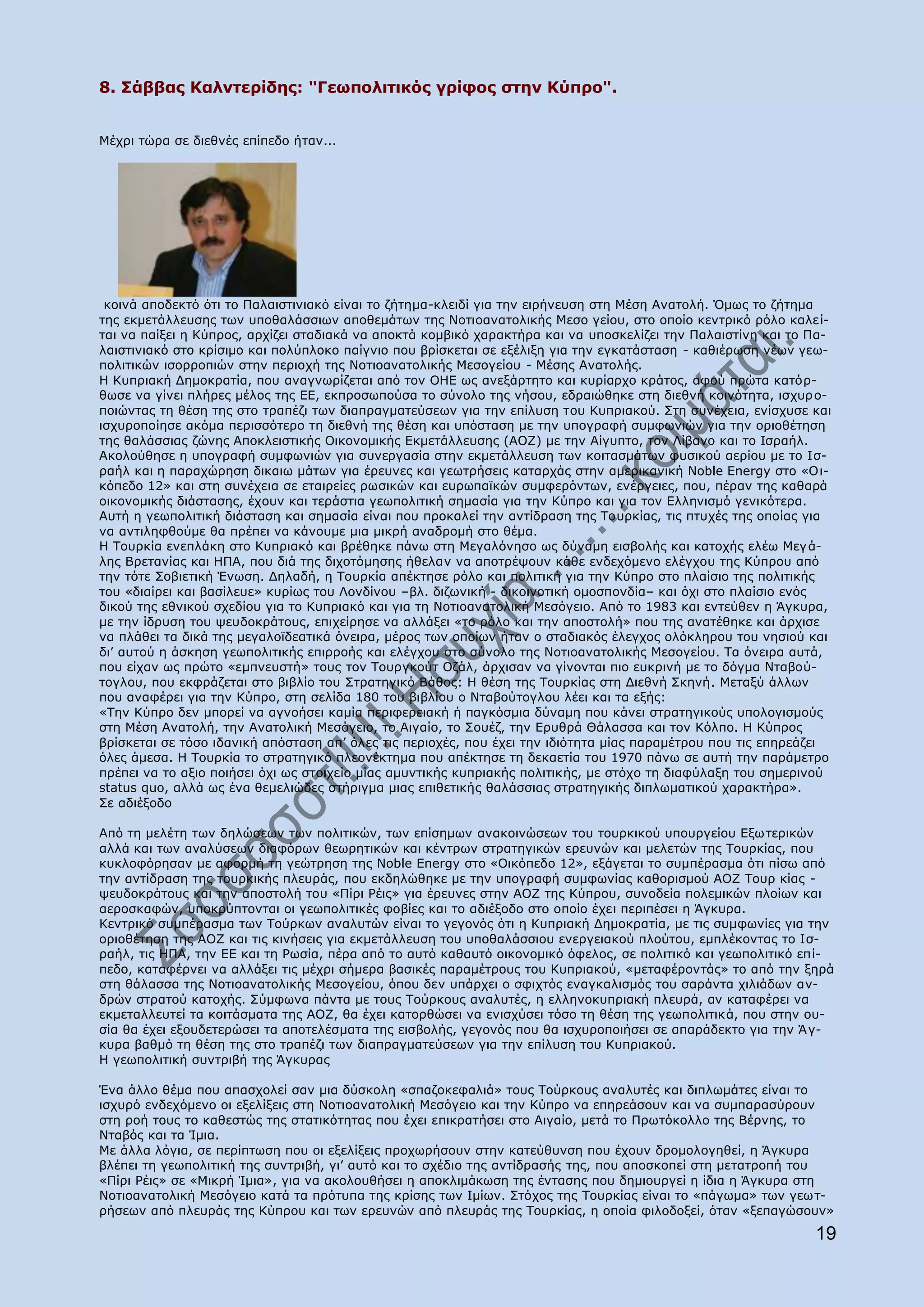 8. Πάββαο Θαιληεξίδεο: "Γεσπνιηηηθφο γξίθνο ζηελ Θχπξν".


Mέρξη ηψξα ζε δηεζλέο επίπεδν ήηαλ...




 θνηλά απνδεθηφ φηη ην Ξαιαηζηηληαθφ είλαη ην δήηεκα-θιεηδί γηα ηελ εηξήλεπζε ζηε Κέζε Αλαηνιή. ΋κσο ην δήηεκα
ηεο εθκεηάιιεπζεο ησλ ππνζαιάζζησλ απνζεκάησλ ηεο Λνηηναλαηνιηθήο Κεζν γείνπ, ζην νπνίν θεληξηθφ ξφιν θαιεί-
ηαη λα παίμεη ε Θχπξνο, αξρίδεη ζηαδηαθά λα απνθηά θνκβηθφ ραξαθηήξα θαη λα ππνζθειίδεη ηελ Ξαιαηζηίλε θαη ην Ξα-
ιαηζηηληαθφ ζην θξίζηκν θαη πνιχπινθν παίγλην πνπ βξίζθεηαη ζε εμέιημε γηα ηελ εγθαηάζηαζε - θαζηέξσζε λέσλ γεσ-
πνιηηηθψλ ηζνξξνπηψλ ζηελ πεξηνρή ηεο Λνηηναλαηνιηθήο Κεζνγείνπ - Κέζεο Αλαηνιήο.
Ζ Θππξηαθή Γεκνθξαηία, πνπ αλαγλσξίδεηαη απφ ηνλ ΝΖΔ σο αλεμάξηεην θαη θπξίαξρν θξάηνο, αθνχ πξψηα θαηφξ-
ζσζε λα γίλεη πιήξεο κέινο ηεο ΔΔ, εθπξνζσπνχζα ην ζχλνιν ηεο λήζνπ, εδξαηψζεθε ζηε δηεζλή θνηλφηεηα, ηζρπξ ν-
πνηψληαο ηε ζέζε ηεο ζην ηξαπέδη ησλ δηαπξαγκαηεχζεσλ γηα ηελ επίιπζε ηνπ Θππξηαθνχ. Πηε ζπλέρεηα, ελίζρπζε θαη
ηζρπξνπνίεζε αθφκα πεξηζζφηεξν ηε δηεζλή ηεο ζέζε θαη ππφζηαζε κε ηελ ππνγξαθή ζπκθσληψλ γηα ηελ νξηνζέηεζε
ηεο ζαιάζζηαο δψλεο Απνθιεηζηηθήο Νηθνλνκηθήο Δθκεηάιιεπζεο (ΑΝΕ) κε ηελ Αίγππην, ηνλ Ιίβαλν θαη ην Ηζξαήι.
Αθνινχζεζε ε ππνγξαθή ζπκθσληψλ γηα ζπλεξγαζία ζηελ εθκεηάιιεπζε ησλ θνηηαζκάησλ θπζηθνχ αεξίνπ κε ην Ηζ-
ξαήι θαη ε παξαρψξεζε δηθαησ κάησλ γηα έξεπλεο θαη γεσηξήζεηο θαηαξράο ζηελ ακεξηθαληθή Noble Energy ζην «Ν η-
θφπεδν 12» θαη ζηε ζπλέρεηα ζε εηαηξείεο ξσζηθψλ θαη επξσπατθψλ ζπκθεξφλησλ, ελέξγεηεο, πνπ, πέξαλ ηεο θαζαξά
νηθνλνκηθήο δηάζηαζεο, έρνπλ θαη ηεξάζηηα γεσπνιηηηθή ζεκαζία γηα ηελ Θχπξν θαη γηα ηνλ Διιεληζκφ γεληθφηεξα.
Απηή ε γεσπνιηηηθή δηάζηαζε θαη ζεκαζία είλαη πνπ πξνθαιεί ηελ αληίδξαζε ηεο Ρνπξθίαο, ηηο πηπρέο ηεο νπνίαο γηα
λα αληηιεθζνχκε ζα πξέπεη λα θάλνπκε κηα κηθξή αλαδξνκή ζην ζέκα.
Ζ Ρνπξθία ελεπιάθε ζην Θππξηαθφ θαη βξέζεθε πάλσ ζηε Κεγαιφλεζν σο δχλακε εηζβνιήο θαη θαηνρήο ειέσ Κεγ ά-
ιεο Βξεηαλίαο θαη ΖΞΑ, πνπ δηά ηεο δηρνηφκεζεο ήζειαλ λα απνηξέςνπλ θάζε ελδερφκελν ειέγρνπ ηεο Θχπξνπ απφ
ηελ ηφηε Πνβηεηηθή Έλσζε. Γειαδή, ε Ρνπξθία απέθηεζε ξφιν θαη πνιηηηθή γηα ηελ Θχπξν ζην πιαίζην ηεο πνιηηηθήο
ηνπ «δηαίξεη θαη βαζίιεπε» θπξίσο ηνπ Ινλδίλνπ –βι. δηδσληθή - δηθνηλνηηθή νκνζπνλδία– θαη φρη ζην πιαίζην ελφο
δηθνχ ηεο εζληθνχ ζρεδίνπ γηα ην Θππξηαθφ θαη γηα ηε Λνηηναλαηνιηθή Κεζφγεην. Απφ ην 1983 θαη εληεχζελ ε Άγθπξα,
κε ηελ ίδξπζε ηνπ ςεπδνθξάηνπο, επηρείξεζε λα αιιάμεη «ην ξφιν θαη ηελ απνζηνιή» πνπ ηεο αλαηέζεθε θαη άξρηζε
λα πιάζεη ηα δηθά ηεο κεγαιντδεαηηθά φλεηξα, κέξνο ησλ νπνίσλ ήηαλ ν ζηαδηαθφο έιεγρνο νιφθιεξνπ ηνπ λεζηνχ θαη
δη‟ απηνχ ε άζθεζε γεσπνιηηηθήο επηξξνήο θαη ειέγρνπ ζην ζχλνιν ηεο Λνηηναλαηνιηθήο Κεζνγείνπ. Ρα φλεηξα απηά,
πνπ είραλ σο πξψην «εκπλεπζηή» ηνπο ηνλ Ρνπξγθνχη Νδάι, άξρηζαλ λα γίλνληαη πην επθξηλή κε ην δφγκα Ληαβνχ-
ηνγινπ, πνπ εθθξάδεηαη ζην βηβιίν ηνπ Πηξαηεγηθφ Βάζνο: Ζ ζέζε ηεο Ρνπξθίαο ζηε Γηεζλή Πθελή. Κεηαμχ άιισλ
πνπ αλαθέξεη γηα ηελ Θχπξν, ζηε ζειίδα 180 ηνπ βηβιίνπ ν Ληαβνχηνγινπ ιέεη θαη ηα εμήο:
«Ρελ Θχπξν δελ κπνξεί λα αγλνήζεη θακία πεξηθεξεηαθή ή παγθφζκηα δχλακε πνπ θάλεη ζηξαηεγηθνχο ππνινγηζκνχο
ζηε Κέζε Αλαηνιή, ηελ Αλαηνιηθή Κεζφγεην, ην Αηγαίν, ην Πνπέδ, ηελ Δξπζξά Θάιαζζα θαη ηνλ Θφιπν. Ζ Θχπξνο
βξίζθεηαη ζε ηφζν ηδαληθή απφζηαζε απ‟ φιεο ηηο πεξηνρέο, πνπ έρεη ηελ ηδηφηεηα κίαο παξακέηξνπ πνπ ηηο επεξεάδεη
φιεο άκεζα. Ζ Ρνπξθία ην ζηξαηεγηθφ πιενλέθηεκα πνπ απέθηεζε ηε δεθαεηία ηνπ 1970 πάλσ ζε απηή ηελ παξάκεηξν
πξέπεη λα ην αμην πνηήζεη φρη σο ζηνηρείν κίαο ακπληηθήο θππξηαθήο πνιηηηθήο, κε ζηφρν ηε δηαθχιαμε ηνπ ζεκεξηλνχ
status quo, αιιά σο έλα ζεκειηψδεο ζηήξηγκα κηαο επηζεηηθήο ζαιάζζηαο ζηξαηεγηθήο δηπισκαηηθνχ ραξαθηήξα».
Πε αδηέμνδν

Απφ ηε κειέηε ησλ δειψζεσλ ησλ πνιηηηθψλ, ησλ επίζεκσλ αλαθνηλψζεσλ ηνπ ηνπξθηθνχ ππνπξγείνπ Δμσηεξηθψλ
αιιά θαη ησλ αλαιχζεσλ δηαθφξσλ ζεσξεηηθψλ θαη θέληξσλ ζηξαηεγηθψλ εξεπλψλ θαη κειεηψλ ηεο Ρνπξθίαο, πνπ
θπθινθφξεζαλ κε αθνξκή ηε γεψηξεζε ηεο Noble Energy ζην «Νηθφπεδν 12», εμάγεηαη ην ζπκπέξαζκα φηη πίζσ απφ
ηελ αληίδξαζε ηεο ηνπξθηθήο πιεπξάο, πνπ εθδειψζεθε κε ηελ ππνγξαθή ζπκθσλίαο θαζνξηζκνχ ΑΝΕ Ρνπξ θίαο -
ςεπδνθξάηνπο θαη ηελ απνζηνιή ηνπ «Ξίξη Οέηο» γηα έξεπλεο ζηελ ΑΝΕ ηεο Θχπξνπ, ζπλνδεία πνιεκηθψλ πινίσλ θαη
αεξνζθαθψλ, ππνθξχπηνληαη νη γεσπνιηηηθέο θνβίεο θαη ην αδηέμνδν ζην νπνίν έρεη πεξηπέζεη ε Άγθπξα.
Θεληξηθφ ζπκπέξαζκα ησλ Ρνχξθσλ αλαιπηψλ είλαη ην γεγνλφο φηη ε Θππξηαθή Γεκνθξαηία, κε ηηο ζπκθσλίεο γηα ηελ
νξηνζέηεζε ηεο ΑΝΕ θαη ηηο θηλήζεηο γηα εθκεηάιιεπζε ηνπ ππνζαιάζζηνπ ελεξγεηαθνχ πινχηνπ, εκπιέθνληαο ην Ηζ-
ξαήι, ηηο ΖΞΑ, ηελ ΔΔ θαη ηε Οσζία, πέξα απφ ην απηφ θαζαπηφ νηθνλνκηθφ φθεινο, ζε πνιηηηθφ θαη γεσπνιηηηθφ επί-
πεδν, θαηαθέξλεη λα αιιάμεη ηηο κέρξη ζήκεξα βαζηθέο παξακέηξνπο ηνπ Θππξηαθνχ, «κεηαθέξνληάο» ην απφ ηελ μεξά
ζηε ζάιαζζα ηεο Λνηηναλαηνιηθήο Κεζνγείνπ, φπνπ δελ ππάξρεη ν ζθηρηφο ελαγθαιηζκφο ηνπ ζαξάληα ρηιηάδσλ αλ-
δξψλ ζηξαηνχ θαηνρήο. Πχκθσλα πάληα κε ηνπο Ρνχξθνπο αλαιπηέο, ε ειιελνθππξηαθή πιεπξά, αλ θαηαθέξεη λα
εθκεηαιιεπηεί ηα θνηηάζκαηα ηεο ΑΝΕ, ζα έρεη θαηνξζψζεη λα εληζρχζεη ηφζν ηε ζέζε ηεο γεσπνιηηηθά, πνπ ζηελ νπ-
ζία ζα έρεη εμνπδεηεξψζεη ηα απνηειέζκαηα ηεο εηζβνιήο, γεγνλφο πνπ ζα ηζρπξνπνηήζεη ζε απαξάδεθην γηα ηελ Ά γ-
θπξα βαζκφ ηε ζέζε ηεο ζην ηξαπέδη ησλ δηαπξαγκαηεχζεσλ γηα ηελ επίιπζε ηνπ Θππξηαθνχ.
Ζ γεσπνιηηηθή ζπληξηβή ηεο Άγθπξαο

Έλα άιιν ζέκα πνπ απαζρνιεί ζαλ κηα δχζθνιε «ζπαδνθεθαιηά» ηνπο Ρνχξθνπο αλαιπηέο θαη δηπισκάηεο είλαη ην
ηζρπξφ ελδερφκελν νη εμειίμεηο ζηε Λνηηναλαηνιηθή Κεζφγεην θαη ηελ Θχπξν λα επεξεάζνπλ θαη λα ζπκπαξαζχξνπλ
ζηε ξνή ηνπο ην θαζεζηψο ηεο ζηαηηθφηεηαο πνπ έρεη επηθξαηήζεη ζην Αηγαίν, κεηά ην Ξξσηφθνιιν ηεο Βέξλεο, ην
Ληαβφο θαη ηα Ίκηα.
Κε άιια ιφγηα, ζε πεξίπησζε πνπ νη εμειίμεηο πξνρσξήζνπλ ζηελ θαηεχζπλζε πνπ έρνπλ δξνκνινγεζεί, ε Άγθπξα
βιέπεη ηε γεσπνιηηηθή ηεο ζπληξηβή, γη‟ απηφ θαη ην ζρέδην ηεο αληίδξαζήο ηεο, πνπ απνζθνπεί ζηε κεηαηξνπή ηνπ
«Ξίξη Οέηο» ζε «Κηθξή Ίκηα», γηα λα αθνινπζήζεη ε απνθιηκάθσζε ηεο έληαζεο πνπ δεκηνπξγεί ε ίδηα ε Άγθπξα ζηε
Λνηηναλαηνιηθή Κεζφγεην θαηά ηα πξφηππα ηεο θξίζεο ησλ Ηκίσλ. Πηφρνο ηεο Ρνπξθίαο είλαη ην «πάγσκα» ησλ γεση-
ξήζεσλ απφ πιεπξάο ηεο Θχπξνπ θαη ησλ εξεπλψλ απφ πιεπξάο ηεο Ρνπξθίαο, ε νπνία θηινδνμεί, φηαλ «μεπαγψζνπλ»
                                                                                                              19
 