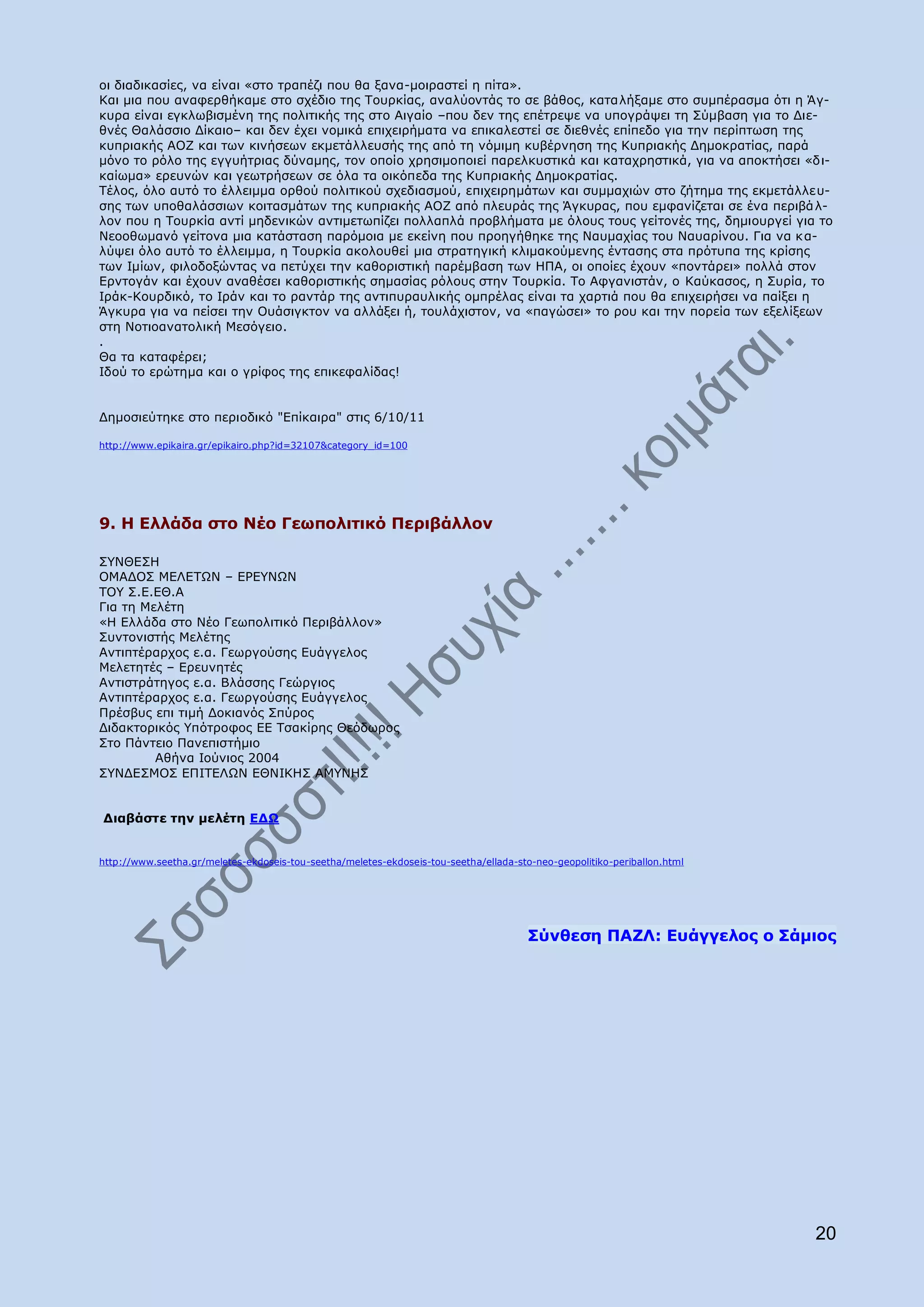 νη δηαδηθαζίεο, λα είλαη «ζην ηξαπέδη πνπ ζα μαλα-κνηξαζηεί ε πίηα».
Θαη κηα πνπ αλαθεξζήθακε ζην ζρέδην ηεο Ρνπξθίαο, αλαιχνληάο ην ζε βάζνο, θαηαιήμακε ζην ζπκπέξαζκα φηη ε Άγ-
θπξα είλαη εγθισβηζκέλε ηεο πνιηηηθήο ηεο ζην Αηγαίν –πνπ δελ ηεο επέηξεςε λα ππνγξάςεη ηε Πχκβαζε γηα ην Γηε-
ζλέο Θαιάζζην Γίθαην– θαη δελ έρεη λνκηθά επηρεηξήκαηα λα επηθαιεζηεί ζε δηεζλέο επίπεδν γηα ηελ πεξίπησζε ηεο
θππξηαθήο ΑΝΕ θαη ησλ θηλήζεσλ εθκεηάιιεπζήο ηεο απφ ηε λφκηκε θπβέξλεζε ηεο Θππξηαθήο Γεκνθξαηίαο, παξά
κφλν ην ξφιν ηεο εγγπήηξηαο δχλακεο, ηνλ νπνίν ρξεζηκνπνηεί παξειθπζηηθά θαη θαηαρξεζηηθά, γηα λα απνθηήζεη «δη-
θαίσκα» εξεπλψλ θαη γεσηξήζεσλ ζε φια ηα νηθφπεδα ηεο Θππξηαθήο Γεκνθξαηίαο.
Ρέινο, φιν απηφ ην έιιεηκκα νξζνχ πνιηηηθνχ ζρεδηαζκνχ, επηρεηξεκάησλ θαη ζπκκαρηψλ ζην δήηεκα ηεο εθκεηάιιεπ-
ζεο ησλ ππνζαιάζζησλ θνηηαζκάησλ ηεο θππξηαθήο ΑΝΕ απφ πιεπξάο ηεο Άγθπξαο, πνπ εκθαλίδεηαη ζε έλα πεξηβά ι-
ινλ πνπ ε Ρνπξθία αληί κεδεληθψλ αληηκεησπίδεη πνιιαπιά πξνβιήκαηα κε φινπο ηνπο γείηνλέο ηεο, δεκηνπξγεί γηα ην
Λεννζσκαλφ γείηνλα κηα θαηάζηαζε παξφκνηα κε εθείλε πνπ πξνεγήζεθε ηεο Λαπκαρίαο ηνπ Λαπαξίλνπ. Γηα λα θ α-
ιχςεη φιν απηφ ην έιιεηκκα, ε Ρνπξθία αθνινπζεί κηα ζηξαηεγηθή θιηκαθνχκελεο έληαζεο ζηα πξφηππα ηεο θξίζεο
ησλ Ηκίσλ, θηινδνμψληαο λα πεηχρεη ηελ θαζνξηζηηθή παξέκβαζε ησλ ΖΞΑ, νη νπνίεο έρνπλ «πνληάξεη» πνιιά ζηνλ
Δξληνγάλ θαη έρνπλ αλαζέζεη θαζνξηζηηθήο ζεκαζίαο ξφινπο ζηελ Ρνπξθία. Ρν Αθγαληζηάλ, ν Θαχθαζνο, ε Ππξία, ην
Ηξάθ-Θνπξδηθφ, ην Ηξάλ θαη ην ξαληάξ ηεο αληηππξαπιηθήο νκπξέιαο είλαη ηα ραξηηά πνπ ζα επηρεηξήζεη λα παίμεη ε
Άγθπξα γηα λα πείζεη ηελ Νπάζηγθηνλ λα αιιάμεη ή, ηνπιάρηζηνλ, λα «παγψζεη» ην ξνπ θαη ηελ πνξεία ησλ εμειίμεσλ
ζηε Λνηηναλαηνιηθή Κεζφγεην.
.
Θα ηα θαηαθέξεη;
Ηδνχ ην εξψηεκα θαη ν γξίθνο ηεο επηθεθαιίδαο!


Γεκνζηεχηεθε ζην πεξηνδηθφ "Δπίθαηξα" ζηηο 6/10/11

http://www.epikaira.gr/epikairo.php?id=32107&category_id=100




9. Ζ Διιάδα ζην Λέν Γεσπνιηηηθφ Ξεξηβάιινλ

Π΢ΛΘΔΠΖ
ΝΚΑΓΝΠ ΚΔΙΔΡΥΛ – ΔΟΔ΢ΛΥΛ
ΡΝ΢ Π.Δ.ΔΘ.Α
Γηα ηε Κειέηε
«Ζ Διιάδα ζην Λέν Γεσπνιηηηθφ Ξεξηβάιινλ»
Ππληνληζηήο Κειέηεο
Αληηπηέξαξρνο ε.α. Γεσξγνχζεο Δπάγγεινο
Κειεηεηέο – Δξεπλεηέο
Αληηζηξάηεγνο ε.α. Βιάζζεο Γεψξγηνο
Αληηπηέξαξρνο ε.α. Γεσξγνχζεο Δπάγγεινο
Ξξέζβπο επη ηηκή Γνθηαλφο Ππχξνο
Γηδαθηνξηθφο ΢πφηξνθνο ΔΔ Ρζαθίξεο Θεφδσξνο
Πην Ξάληεην Ξαλεπηζηήκην
         Αζήλα Ηνχληνο 2004
Π΢ΛΓΔΠΚΝΠ ΔΞΗΡΔΙΥΛ ΔΘΛΗΘΖΠ ΑΚ΢ΛΖΠ


Γηαβάζηε ηελ κειέηε ΔΓΩ


http://www.seetha.gr/meletes-ekdoseis-tou-seetha/meletes-ekdoseis-tou-seetha/ellada-sto-neo-geopolitiko-periballon.html




                                                                                       Πχλζεζε ΞΑΕΙ: Δπάγγεινο ν Πάκηνο




                                                                                                                          20
 