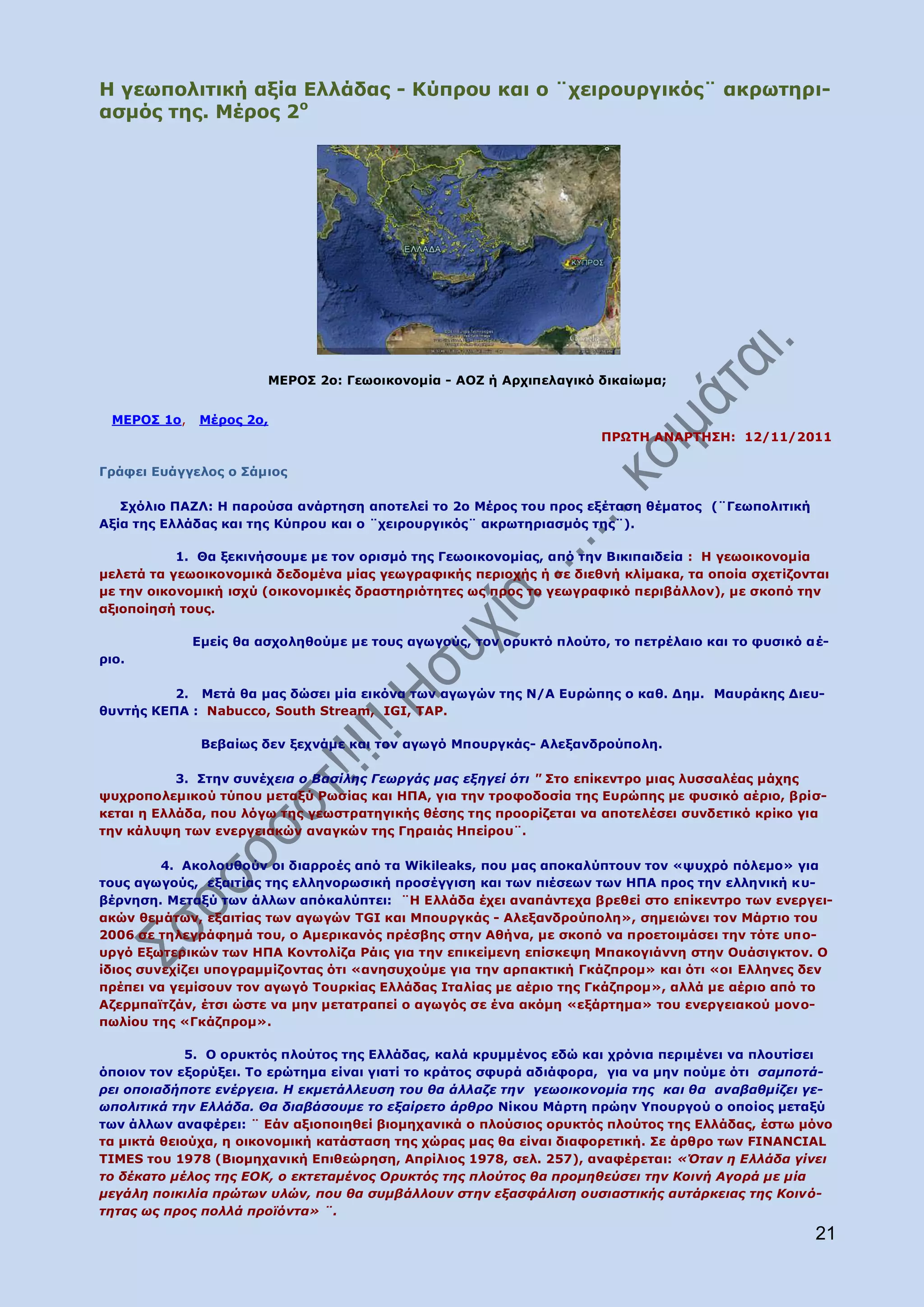 Ζ γεσπνιηηηθή αμία Διιάδαο - Θχπξνπ θαη ν ¨ρεηξνπξγηθφο¨ αθξσηεξη-
αζκφο ηεο. Κέξνο 2ν




                       ΚΔΟΝΠ 2ν: Γεσνηθνλνκία - ΑΝΕ ή Αξρηπειαγηθφ δηθαίσκα;


 ΚΔΟΝΠ 1ν,   Κέξνο 2ν,
                                                                    ΞΟΩΡΖ ΑΛΑΟΡΖΠΖ: 12/11/2011

Γξάθεη Δπάγγεινο ν Πάκηνο

   Πρφιην ΞΑΕΙ: Ζ παξνχζα αλάξηεζε απνηειεί ην 2ν Κέξνο ηνπ πξνο εμέηαζε ζέκαηνο (¨Γεσπνιηηηθή
Αμία ηεο Διιάδαο θαη ηεο Θχπξνπ θαη ν ¨ρεηξνπξγηθφο¨ αθξσηεξηαζκφο ηεο¨).

           1. Θα μεθηλήζνπκε κε ηνλ νξηζκφ ηεο Γεσνηθνλνκίαο, απφ ηελ Βηθηπαηδεία : Ζ γεσνηθνλνκία
κειεηά ηα γεσνηθνλνκηθά δεδνκέλα κίαο γεσγξαθηθήο πεξηνρήο ή ζε δηεζλή θιίκαθα, ηα νπνία ζρεηίδνληαη
κε ηελ νηθνλνκηθή ηζρχ (νηθνλνκηθέο δξαζηεξηφηεηεο σο πξνο ην γεσγξαθηθφ πεξηβάιινλ), κε ζθνπφ ηελ
αμηνπνίεζή ηνπο.

             Δκείο ζα αζρνιεζνχκε κε ηνπο αγσγνχο, ηνλ νξπθηφ πινχην, ην πεηξέιαην θαη ην θπζηθφ αέ-
ξην.

          2. Κεηά ζα καο δψζεη κία εηθφλα ησλ αγσγψλ ηεο Λ/Α Δπξψπεο ν θαζ. Γεκ. Καπξάθεο Γηεπ-
ζπληήο ΘΔΞΑ : Nabucco, South Stream, IGI, TAP.

              Βεβαίσο δελ μερλάκε θαη ηνλ αγσγφ Κπνπξγθάο- Αιεμαλδξνχπνιε.

           3. Πηελ ζπλέρεηα ν Βαζίιεο Γεσξγάο καο εμεγεί όηη " Πην επίθεληξν κηαο ιπζζαιέαο κάρεο
ςπρξνπνιεκηθνχ ηχπνπ κεηαμχ Οσζίαο θαη ΖΞΑ, γηα ηελ ηξνθνδνζία ηεο Δπξψπεο κε θπζηθφ αέξην, βξίζ-
θεηαη ε Διιάδα, πνπ ιφγσ ηεο γεσζηξαηεγηθήο ζέζεο ηεο πξννξίδεηαη λα απνηειέζεη ζπλδεηηθφ θξίθν γηα
ηελ θάιπςε ησλ ελεξγεηαθψλ αλαγθψλ ηεο Γεξαηάο Ζπείξνπ¨.

         4. Αθνινπζνχλ νη δηαξξνέο απφ ηα Wikileaks, πνπ καο απνθαιχπηνπλ ηνλ «ςπρξφ πφιεκν» γηα
ηνπο αγσγνχο, εμαηηίαο ηεο ειιελνξσζηθή πξνζέγγηζε θαη ησλ πηέζεσλ ησλ ΖΞΑ πξνο ηελ ειιεληθή θπ-
βέξλεζε. Κεηαμχ ησλ άιισλ απφθαιχπηεη: ¨Ζ Διιάδα έρεη αλαπάληερα βξεζεί ζην επίθεληξν ησλ ελεξγεη-
αθψλ ζεκάησλ, εμαηηίαο ησλ αγσγψλ TGI θαη Κπνπξγθάο - Αιεμαλδξνχπνιε», ζεκεηψλεη ηνλ Κάξηην ηνπ
2006 ζε ηειεγξάθεκά ηνπ, ν Ακεξηθαλφο πξέζβεο ζηελ Αζήλα, κε ζθνπφ λα πξνεηνηκάζεη ηελ ηφηε ππν-
πξγφ Δμσηεξηθψλ ησλ ΖΞΑ Θνληνιίδα Οάηο γηα ηελ επηθείκελε επίζθεςε Κπαθνγηάλλε ζηελ Νπάζηγθηνλ. Ν
ίδηνο ζπλερίδεη ππνγξακκίδνληαο φηη «αλεζπρνχκε γηα ηελ αξπαθηηθή Γθάδπξνκ» θαη φηη «νη Eιιελεο δελ
πξέπεη λα γεκίζνπλ ηνλ αγσγφ Ρνπξθίαο Διιάδαο Ηηαιίαο κε αέξην ηεο Γθάδπξνκ», αιιά κε αέξην απφ ην
Αδεξκπατηδάλ, έηζη ψζηε λα κελ κεηαηξαπεί ν αγσγφο ζε έλα αθφκε «εμάξηεκα» ηνπ ελεξγεηαθνχ κνλν-
πσιίνπ ηεο «Γθάδπξνκ».

             5. Ν νξπθηφο πινχηνο ηεο Διιάδαο, θαιά θξπκκέλνο εδψ θαη ρξφληα πεξηκέλεη λα πινπηίζεη
φπνηνλ ηνλ εμνξχμεη. Ρν εξψηεκα είλαη γηαηί ην θξάηνο ζθπξά αδηάθνξα, γηα λα κελ πνχκε φηη ζακπνηά-
ξεη νπνηαδήπνηε ελέξγεηα. Η εθκεηάιιεπζε ηνπ ζα άιιαδε ηελ γεσνηθνλνκία ηεο θαη ζα αλαβαζκίδεη γε-
σπνιηηηθά ηελ Διιάδα. Θα δηαβάζνπκε ην εμαίξεην άξζξν Λίθνπ Κάξηε πξψελ ΢πνπξγνχ ν νπνίνο κεηαμχ
ησλ άιισλ αλαθέξεη: ¨ Δάλ αμηνπνηεζεί βηνκεραληθά ν πινχζηνο νξπθηφο πινχηνο ηεο Διιάδαο, έζησ κφλν
ηα κηθηά ζεηνχρα, ε νηθνλνκηθή θαηάζηαζε ηεο ρψξαο καο ζα είλαη δηαθνξεηηθή. Πε άξζξν ησλ FINANCIAL
TIMES ηνπ 1978 (Βηνκεραληθή Δπηζεψξεζε, Απξίιηνο 1978, ζει. 257), αλαθέξεηαη: «Όηαλ ε Διιάδα γίλεη
ην δέθαην κέινο ηεο ΔΟΚ, ν εθηεηακέλνο Οξπθηόο ηεο πινύηνο ζα πξνκεζεύζεη ηελ Κνηλή Αγνξά κε κία
κεγάιε πνηθηιία πξώησλ πιώλ, πνπ ζα ζπκβάιινπλ ζηελ εμαζθάιηζε νπζηαζηηθήο απηάξθεηαο ηεο Κνηλό-
ηεηαο σο πξνο πνιιά πξντόληα» ¨.
                                                                                                  21
 