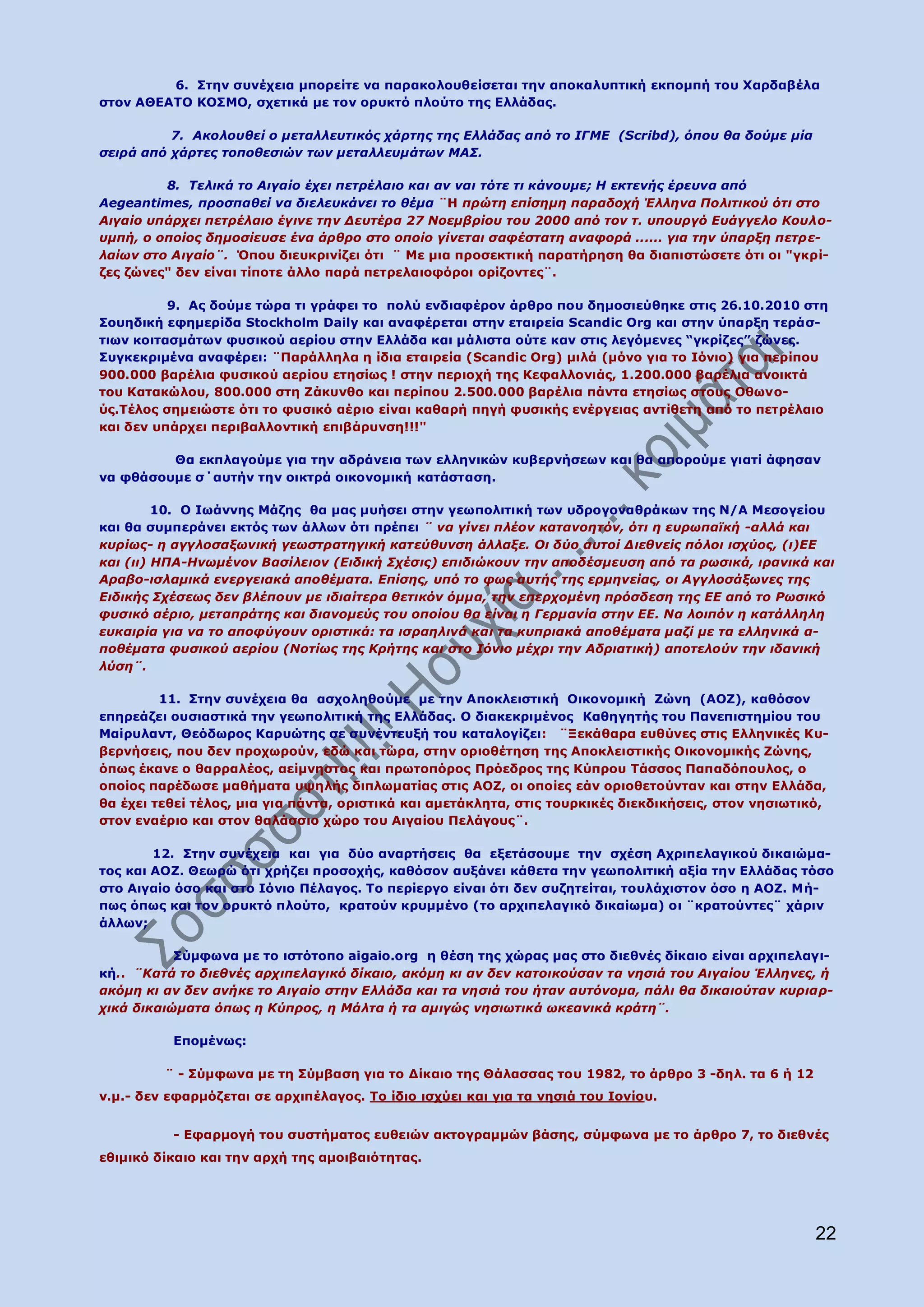 6. Πηελ ζπλέρεηα κπνξείηε λα παξαθνινπζείζεηαη ηελ απνθαιππηηθή εθπνκπή ηνπ Σαξδαβέια
ζηνλ ΑΘΔΑΡΝ ΘΝΠΚΝ, ζρεηηθά κε ηνλ νξπθηφ πινχην ηεο Διιάδαο.

          7. Αθνινπζεί ν κεηαιιεπηηθόο ράξηεο ηεο Διιάδαο από ην ΙΓΜΔ (Scribd), όπνπ ζα δνύκε κία
ζεηξά από ράξηεο ηνπνζεζηώλ ησλ κεηαιιεπκάησλ ΜΑ΢.

         8. Σειηθά ην Αηγαίν έρεη πεηξέιαην θαη αλ λαη ηόηε ηη θάλνπκε; Η εθηελήο έξεπλα από
Aegeantimes, πξνζπαζεί λα δηειεπθάλεη ην ζέκα ¨Ζ πξώηε επίζεκε παξαδνρή Έιιελα Πνιηηηθνύ όηη ζην
Αηγαίν ππάξρεη πεηξέιαην έγηλε ηελ Γεπηέξα 27 Ννεκβξίνπ ηνπ 2000 από ηνλ η. ππνπξγό Δπάγγειν Κνπιν-
πκπή, ν νπνίνο δεκνζίεπζε έλα άξζξν ζην νπνίν γίλεηαη ζαθέζηαηε αλαθνξά ...... γηα ηελ ύπαξμε πεηξε-
ιαίσλ ζην Αηγαίν¨. Όπνπ δηεπθξηλίδεη φηη ¨ Mε κηα πξνζεθηηθή παξαηήξεζε ζα δηαπηζηψζεηε φηη νη "γθξί-
δεο δψλεο" δελ είλαη ηίπνηε άιιν παξά πεηξειαηνθφξνη νξίδνληεο¨.

          9. Αο δνχκε ηψξα ηη γξάθεη ην πνιχ ελδηαθέξνλ άξζξν πνπ δεκνζηεχζεθε ζηηο 26.10.2010 ζηε
Πνπεδηθή εθεκεξίδα Stockholm Daily θαη αλαθέξεηαη ζηελ εηαηξεία Scandic Org θαη ζηελ χπαξμε ηεξάζ-
ηησλ θνηηαζκάησλ θπζηθνχ αεξίνπ ζηελ Διιάδα θαη κάιηζηα νχηε θαλ ζηηο ιεγφκελεο “γθξίδεο” δψλεο.
Ππγθεθξηκέλα αλαθέξεη: ¨Ξαξάιιεια ε ίδηα εηαηξεία (Scandic Org) κηιά (κφλν γηα ην Ηφλην) γηα πεξίπνπ
900.000 βαξέιηα θπζηθνχ αεξίνπ εηεζίσο ! ζηελ πεξηνρή ηεο Θεθαιινληάο, 1.200.000 βαξέιηα αλνηθηά
ηνπ Θαηαθψινπ, 800.000 ζηε Εάθπλζν θαη πεξίπνπ 2.500.000 βαξέιηα πάληα εηεζίσο ζηνπο Νζσλν-
χο.Ρέινο ζεκεηψζηε φηη ην θπζηθφ αέξην είλαη θαζαξή πεγή θπζηθήο ελέξγεηαο αληίζεηε απφ ην πεηξέιαην
θαη δελ ππάξρεη πεξηβαιινληηθή επηβάξπλζε!!!"

         Θα εθπιαγνχκε γηα ηελ αδξάλεηα ησλ ειιεληθψλ θπβεξλήζεσλ θαη ζα απνξνχκε γηαηί άθεζαλ
λα θζάζνπκε ζ΄απηήλ ηελ νηθηξά νηθνλνκηθή θαηάζηαζε.

         10. Ν Ησάλλεο Κάδεο ζα καο κπήζεη ζηελ γεσπνιηηηθή ησλ πδξνγνλαζξάθσλ ηεο Λ/Α Κεζνγείνπ
θαη ζα ζπκπεξάλεη εθηφο ησλ άιισλ φηη πξέπεη ¨ λα γίλεη πιένλ θαηαλνεηόλ, όηη ε επξσπατθή -αιιά θαη
θπξίσο- ε αγγινζαμσληθή γεσζηξαηεγηθή θαηεύζπλζε άιιαμε. Οη δύν απηνί Γηεζλείο πόινη ηζρύνο, (η)ΔΔ
θαη (ηη) ΗΠΑ-Ηλσκέλνλ Βαζίιεηνλ (Δηδηθή ΢ρέζηο) επηδηώθνπλ ηελ απνδέζκεπζε από ηα ξσζηθά, ηξαληθά θαη
Αξαβν-ηζιακηθά ελεξγεηαθά απνζέκαηα. Δπίζεο, ππό ην θσο απηήο ηεο εξκελείαο, νη Αγγινζάμσλεο ηεο
Δηδηθήο ΢ρέζεσο δελ βιέπνπλ κε ηδηαίηεξα ζεηηθόλ όκκα, ηελ επεξρνκέλε πξόζδεζε ηεο ΔΔ από ην Ρσζηθό
θπζηθό αέξην, κεηαπξάηεο θαη δηαλνκεύο ηνπ νπνίνπ ζα είλαη ε Γεξκαλία ζηελ ΔΔ. Να ινηπόλ ε θαηάιιειε
επθαηξία γηα λα ην απνθύγνπλ νξηζηηθά: ηα ηζξαειηλά θαη ηα θππξηαθά απνζέκαηα καδί κε ηα ειιεληθά α-
πνζέκαηα θπζηθνύ αεξίνπ (Ννηίσο ηεο Κξήηεο θαη ζην Ιόλην κέρξη ηελ Αδξηαηηθή) απνηεινύλ ηελ ηδαληθή
ιύζε¨.

         11. Πηελ ζπλέρεηα ζα αζρνιεζνχκε κε ηελ Απνθιεηζηηθή Νηθνλνκηθή Εψλε (ΑΝΕ), θαζφζνλ
επεξεάδεη νπζηαζηηθά ηελ γεσπνιηηηθή ηεο Διιάδαο. Ν δηαθεθξηκέλνο Θαζεγεηήο ηνπ Ξαλεπηζηεκίνπ ηνπ
Καίξπιαλη, Θεφδσξνο Θαξπψηεο ζε ζπλέληεπμή ηνπ θαηαινγίδεη: ¨Μεθάζαξα επζχλεο ζηηο Διιεληθέο Θπ-
βεξλήζεηο, πνπ δελ πξνρσξνχλ, εδψ θαη ηψξα, ζηελ νξηνζέηεζε ηεο Απνθιεηζηηθήο Νηθνλνκηθήο Εψλεο,
φπσο έθαλε ν ζαξξαιένο, αείκλεζηνο θαη πξσηνπφξνο Ξξφεδξνο ηεο Θχπξνπ Ράζζνο Ξαπαδφπνπινο, ν
νπνίνο παξέδσζε καζήκαηα πςειήο δηπισκαηίαο ζηηο ΑΝΕ, νη νπνίεο εάλ νξηνζεηνχληαλ θαη ζηελ Διιάδα,
ζα έρεη ηεζεί ηέινο, κηα γηα πάληα, νξηζηηθά θαη ακεηάθιεηα, ζηηο ηνπξθηθέο δηεθδηθήζεηο, ζηνλ λεζησηηθφ,
ζηνλ ελαέξην θαη ζηνλ ζαιάζζην ρψξν ηνπ Αηγαίνπ Ξειάγνπο¨.

        12. Πηελ ζπλέρεηα θαη γηα δχν αλαξηήζεηο ζα εμεηάζνπκε ηελ ζρέζε Αρξηπειαγηθνχ δηθαηψκα-
ηνο θαη ΑΝΕ. Θεσξψ φηη ρξήδεη πξνζνρήο, θαζφζνλ απμάλεη θάζεηα ηελ γεσπνιηηηθή αμία ηελ Διιάδαο ηφζν
ζην Αηγαίν φζν θαη ζην Ηφλην Ξέιαγνο. Ρν πεξίεξγν είλαη φηη δελ ζπδεηείηαη, ηνπιάρηζηνλ φζν ε ΑΝΕ. Κή-
πσο φπσο θαη ηνλ νξπθηφ πινχην, θξαηνχλ θξπκκέλν (ην αξρηπειαγηθφ δηθαίσκα) νη ¨θξαηνχληεο¨ ράξηλ
άιισλ;

           Πχκθσλα κε ην ηζηφηνπν aigaio.org ε ζέζε ηεο ρψξαο καο ζην δηεζλέο δίθαην είλαη αξρηπειαγη-
θή.. ¨Καηά ην δηεζλέο αξρηπειαγηθό δίθαην, αθόκε θη αλ δελ θαηνηθνύζαλ ηα λεζηά ηνπ Αηγαίνπ Έιιελεο, ή
αθόκε θη αλ δελ αλήθε ην Αηγαίν ζηελ Διιάδα θαη ηα λεζηά ηνπ ήηαλ απηόλνκα, πάιη ζα δηθαηνύηαλ θπξηαξ-
ρηθά δηθαηώκαηα όπσο ε Κύπξνο, ε Μάιηα ή ηα ακηγώο λεζησηηθά σθεαληθά θξάηε¨.

          Δπνκέλσο:

         ¨ - Πχκθσλα κε ηε Πχκβαζε γηα ην Γίθαην ηεο Θάιαζζαο ηνπ 1982, ην άξζξν 3 -δει. ηα 6 ή 12
λ.κ.- δελ εθαξκφδεηαη ζε αξρηπέιαγνο. Ρν ίδην ηζρχεη θαη γηα ηα λεζηά ηνπ Ηνλίνπ.


          - Δθαξκνγή ηνπ ζπζηήκαηνο επζεηψλ αθηνγξακκψλ βάζεο, ζχκθσλα κε ην άξζξν 7, ην δηεζλέο
εζηκηθφ δίθαην θαη ηελ αξρή ηεο ακνηβαηφηεηαο.




                                                                                                       22
 