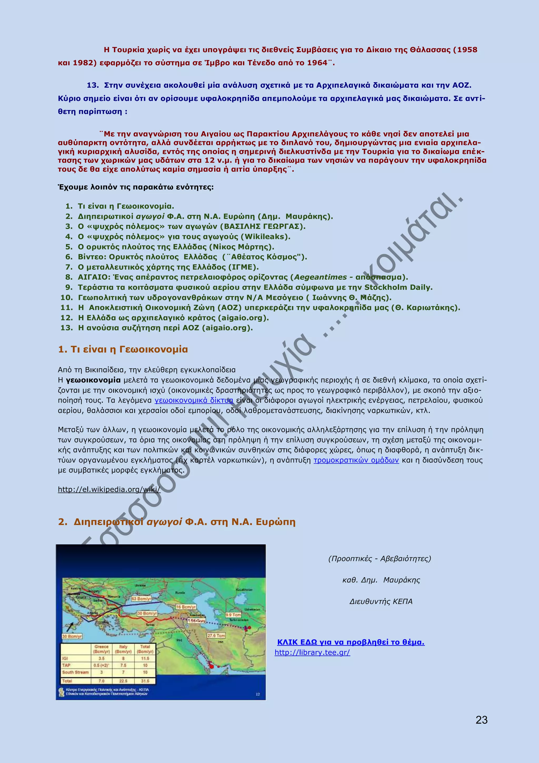 Ζ Ρνπξθία ρσξίο λα έρεη ππνγξάςεη ηηο δηεζλείο Ππκβάζεηο γηα ην Γίθαην ηεο Θάιαζζαο (1958
θαη 1982) εθαξκφδεη ην ζχζηεκα ζε Ίκβξν θαη Ρέλεδν απφ ην 1964¨.


        13. Πηελ ζπλέρεηα αθνινπζεί κία αλάιπζε ζρεηηθά κε ηα Αξρηπειαγηθά δηθαηψκαηα θαη ηελ ΑΝΕ.
Θχξην ζεκείν είλαη φηη αλ νξίζνπκε πθαινθξεπίδα απεκπνινχκε ηα αξρηπειαγηθά καο δηθαηψκαηα. Πε αλη ί-
ζεηε παξίπησζε :


          ¨Κε ηελ αλαγλψξηζε ηνπ Αηγαίνπ σο Ξαξαθηίνπ Αξρηπειάγνπο ην θάζε λεζί δελ απνηειεί κηα
απζχπαξθηε νληφηεηα, αιιά ζπλδέεηαη αξξήθησο κε ην δηπιαλφ ηνπ, δεκηνπξγψληαο κηα εληαία αξρηπεια-
γηθή θπξηαξρηθή αιπζίδα, εληφο ηεο νπνίαο ε ζεκεξηλή δηειθπζηίλδα κε ηελ Ρνπξθία γηα ην δηθαίσκα επέ θ-
ηαζεο ησλ ρσξηθψλ καο πδάησλ ζηα 12 λ.κ. ή γηα ην δηθαίσκα ησλ λεζηψλ λα παξάγνπλ ηελ πθαινθξεπίδα
ηνπο δε ζα είρε απνιχησο θακία ζεκαζία ή αηηία χπαξμεο¨.

Έρνπκε ινηπφλ ηηο παξαθάησ ελφηεηεο:

 1.   Ρη είλαη ε Γεσνηθνλνκία.
 2.   Γηεπεηξσηηθνί αγσγνί Φ.Α. ζηε Λ.Α. Δπξψπε (Γεκ. Καπξάθεο).
 3.   Ν «ςπρξφο πφιεκνο» ησλ αγσγψλ (ΒΑΠΗΙΖΠ ΓΔΩΟΓΑΠ).
 4.   Ν «ςπρξφο πφιεκνο» γηα ηνπο αγσγνχο (Wikileaks).
 5.   Ν νξπθηφο πινχηνο ηεο Διιάδαο (Λίθνο Κάξηεο).
 6.   Βίληεν: Νξπθηφο πινχηνο Διιάδαο (¨Αζέαηνο Θφζκνο").
 7.   Ν κεηαιιεπηηθφο ράξηεο ηεο Διιάδνο (ΗΓΚΔ).
 8.   AIΓΑΗΝ: Έλαο απέξαληνο πεηξειαηνθφξνο νξίδνληαο (Aegeantimes - απφζπαζκα).
 9.   Ρεξάζηηα ηα θνηηάζκαηα θπζηθνχ αεξίνπ ζηελ Διιάδα ζχκθσλα κε ηελ Stockholm Daily.
10.   Γεσπνιηηηθή ησλ πδξνγνλαλζξάθσλ ζηελ Λ/Α Κεζφγεην ( Ησάλλεο Θ. Κάδεο).
11.   Ζ Απνθιεηζηηθή Νηθνλνκηθή Εψλε (ΑΝΕ) ππεξθεξάδεη ηελ πθαινθξεπίδα καο (Θ. Θαξησηάθεο).
12.   Ζ Διιάδα σο αξρηπειαγηθφ θξάηνο (aigaio.org).
13.   Ζ αλνχζηα ζπδήηεζε πεξί ΑΝΕ (aigaio.org).


1. Ρη είλαη ε Γεσνηθνλνκία

Απφ ηε Βηθηπαίδεηα, ηελ ειεχζεξε εγθπθινπαίδεηα
Ζ γεσνηθνλνκία κειεηά ηα γεσνηθνλνκηθά δεδνκέλα κίαο γεσγξαθηθήο πεξηνρήο ή ζε δηεζλή θιίκαθα, ηα νπνία ζρεηί-
δνληαη κε ηελ νηθνλνκηθή ηζρχ (νηθνλνκηθέο δξαζηεξηφηεηεο σο πξνο ην γεσγξαθηθφ πεξηβάιινλ), κε ζθνπφ ηελ αμην-
πνίεζή ηνπο. Ρα ιεγφκελα γεσνηθνλνκηθά δίθηπα είλαη νη δηάθνξνη αγσγνί ειεθηξηθήο ελέξγεηαο, πεηξειαίνπ, θπζηθνχ
αεξίνπ, ζαιάζζηνη θαη ρεξζαίνη νδνί εκπνξίνπ, νδνί ιαζξνκεηαλάζηεπζεο, δηαθίλεζεο λαξθσηηθψλ, θηι.

Κεηαμχ ησλ άιισλ, ε γεσνηθνλνκία κειεηά ην ξφιν ηεο νηθνλνκηθήο αιιειεμάξηεζεο γηα ηελ επίιπζε ή ηελ πξφιεςε
ησλ ζπγθξνχζεσλ, ηα φξηα ηεο νηθνλνκίαο ζηε πξφιεςε ή ηελ επίιπζε ζπγθξνχζεσλ, ηε ζρέζε κεηαμχ ηεο νηθνλνκη-
θήο αλάπηπμεο θαη ησλ πνιηηηθψλ θαη θνηλσληθψλ ζπλζεθψλ ζηηο δηάθνξεο ρψξεο, φπσο ε δηαθζνξά, ε αλάπηπμε δη θ-
ηχσλ νξγαλσκέλνπ εγθιήκαηνο (πρ θαξηέι λαξθσηηθψλ), ε αλάπηπμε ηξνκνθξαηηθψλ νκάδσλ θαη ε δηαζχλδεζε ηνπο
κε ζπκβαηηθέο κνξθέο εγθιήκαηνο.

http://el.wikipedia.org/wiki/



2. ∆ηεπεηξσηηθνί αγσγνί Φ.Α. ζηε Λ.Α. Δπξψπε


                                                                      (Πξννπηηθέο - Αβεβαηόηεηεο)

                                                                          θαζ. Γεκ. Καπξάθεο

                                                                            Γηεπζπληήο ΘΔΠΑ




                                                         ΘΙΗΘ ΔΓΩ γηα λα πξνβιεζεί ην ζέκα.
                                                        http://library.tee.gr/




                                                                                                            23
 