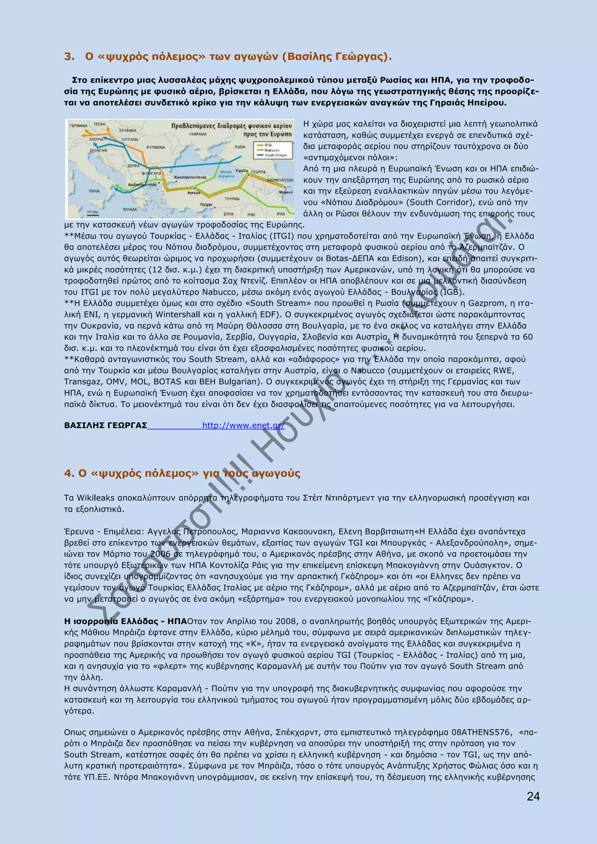 3. Ν «ςπρξφο πφιεκνο» ησλ αγσγψλ (Βαζίιεο Γεψξγαο).

  Πην επίθεληξν κηαο ιπζζαιέαο κάρεο ςπρξνπνιεκηθνχ ηχπνπ κεηαμχ Οσζίαο θαη ΖΞΑ, γηα ηελ ηξνθνδν-
ζία ηεο Δπξψπεο κε θπζηθφ αέξην, βξίζθεηαη ε Διιάδα, πνπ ιφγσ ηεο γεσζηξαηεγηθήο ζέζεο ηεο πξννξίδ ε-
ηαη λα απνηειέζεη ζπλδεηηθφ θξίθν γηα ηελ θάιπςε ησλ ελεξγεηαθψλ αλαγθψλ ηεο Γεξαηάο Ζπείξνπ.

                                                           Ζ ρψξα καο θαιείηαη λα δηαρεηξηζηεί κηα ιεπηή γεσπνιηηηθά
                                                           θαηάζηαζε, θαζψο ζπκκεηέρεη ελεξγά ζε επελδπηηθά ζρέ-
                                                           δηα κεηαθνξάο αεξίνπ πνπ ζηεξίδνπλ ηαπηφρξνλα νη δχν
                                                           «αληηκαρφκελνη πφινη»:
                                                           Απφ ηε κηα πιεπξά ε Δπξσπατθή Έλσζε θαη νη ΖΞΑ επηδηψ-
                                                           θνπλ ηελ απεμάξηεζε ηεο Δπξψπεο απφ ην ξσζηθφ αέξην
                                                           θαη ηελ εμεχξεζε ελαιιαθηηθψλ πεγψλ κέζσ ηνπ ιεγφκε-
                                                           λνπ «Λφηηνπ Γηαδξφκνπ» (South Corridor), ελψ απφ ηελ
                                                           άιιε νη Οψζνη ζέινπλ ηελ ελδπλάκσζε ηεο επηξξνήο ηνπο
κε ηελ θαηαζθεπή λέσλ αγσγψλ ηξνθνδνζίαο ηεο Δπξψπεο.
**Κέζσ ηνπ αγσγνχ Ρνπξθίαο - Διιάδαο - Ηηαιίαο (ITGI) πνπ ρξεκαηνδνηείηαη απφ ηελ Δπξσπατθή Έλσζε, ε Διιάδα
ζα απνηειέζεη κέξνο ηνπ Λφηηνπ δηαδξφκνπ, ζπκκεηέρνληαο ζηε κεηαθνξά θπζηθνχ αεξίνπ απφ ην Αδεξκπατηδάλ. Ν
αγσγφο απηφο ζεσξείηαη ψξηκνο λα πξνρσξήζεη (ζπκκεηέρνπλ νη Botas-ΓΔΞΑ θαη Edison), θαη επεηδή απαηηεί ζπγθξηηη-
θά κηθξέο πνζφηεηεο (12 δηζ. θ.κ.) έρεη ηε δηαθξηηηθή ππνζηήξημε ησλ Ακεξηθαλψλ, ππφ ηε ινγηθή φηη ζα κπνξνχζε λα
ηξνθνδνηεζεί πξψηνο απφ ην θνίηαζκα Παρ Ληελίδ. Δπηπιένλ νη ΖΞΑ απνβιέπνπλ θαη ζε κηα κειινληηθή δηαζχλδεζε
ηνπ ITGI κε ηνλ πνιχ κεγαιχηεξν Nabucco, κέζσ αθφκε ελφο αγσγνχ Διιάδαο - Βνπιγαξίαο (IGB).
**Ζ Διιάδα ζπκκεηέρεη φκσο θαη ζην ζρέδην «South Stream» πνπ πξνσζεί ε Οσζία (ζπκκεηέρνπλ ε Gazprom, ε ηηα-
ιηθή ΔΛΗ, ε γεξκαληθή Wintershall θαη ε γαιιηθή EDF). Ν ζπγθεθξηκέλνο αγσγφο ζρεδηάδεηαη ψζηε παξαθάκπηνληαο
ηελ Νπθξαλία, λα πεξλά θάησ απφ ηε Καχξε Θάιαζζα ζηε Βνπιγαξία, κε ην έλα ζθέινο λα θαηαιήγεη ζηελ Διιάδα
θαη ηελ Ηηαιία θαη ην άιιν ζε Ονπκαλία, Πεξβία, Νπγγαξία, Πινβελία θαη Απζηξία. Ζ δπλακηθφηεηά ηνπ μεπεξλά ηα 60
δηζ. θ.κ. θαη ην πιενλέθηεκά ηνπ είλαη φηη έρεη εμαζθαιηζκέλεο πνζφηεηεο θπζηθνχ αεξίνπ.
**Θαζαξά αληαγσληζηηθφο ηνπ South Stream, αιιά θαη «αδηάθνξνο» γηα ηελ Διιάδα ηελ νπνία παξαθάκπηεη, αθνχ
απφ ηελ Ρνπξθία θαη κέζσ Βνπιγαξίαο θαηαιήγεη ζηελ Απζηξία, είλαη ν Nabucco (ζπκκεηέρνπλ νη εηαηξείεο RWE,
Transgaz, OMV, MOL, BOTAS θαη ΒΔΖ Bulgarian). Ν ζπγθεθξηκέλνο αγσγφο έρεη ηε ζηήξημε ηεο Γεξκαλίαο θαη ησλ
ΖΞΑ, ελψ ε Δπξσπατθή Έλσζε έρεη απνθαζίζεη λα ηνλ ρξεκαηνδνηήζεη εληάζζνληαο ηελ θαηαζθεπή ηνπ ζηα δηεπξσ-
πατθά δίθηπα. Ρν κεηνλέθηεκά ηνπ είλαη φηη δελ έρεη δηαζθαιίζεη ηηο απαηηνχκελεο πνζφηεηεο γηα λα ιεηηνπξγήζεη.

ΒΑΠΗΙΖΠ ΓΔΩΟΓΑΠ                  http://www.enet.gr/




4. Ν «ςπρξφο πφιεκνο» γηα ηνπο αγσγνχο

Ρα Wikileaks απνθαιχπηνπλ απφξξεηα ηειεγξαθήκαηα ηνπ Πηέηη Ληηπάξηκελη γηα ηελ ειιελνξσζηθή πξνζέγγηζε θαη
ηα εμνπιηζηηθά.

Έξεπλα - Δπηκέιεηα: Αγγεινο Ξεηξνπνπινο, Καξηαλλα Θαθανπλαθε, Διελε Βαξβηηζησηε«Ζ Διιάδα έρεη αλαπάληερα
βξεζεί ζην επίθεληξν ησλ ελεξγεηαθψλ ζεκάησλ, εμαηηίαο ησλ αγσγψλ TGI θαη Κπνπξγθάο - Αιεμαλδξνχπνιε», ζεκε-
ηψλεη ηνλ Κάξηην ηνπ 2006 ζε ηειεγξάθεκά ηνπ, ν Ακεξηθαλφο πξέζβεο ζηελ Αζήλα, κε ζθνπφ λα πξνεηνηκάζεη ηελ
ηφηε ππνπξγφ Δμσηεξηθψλ ησλ ΖΞΑ Θνληνιίδα Οάηο γηα ηελ επηθείκελε επίζθεςε Κπαθνγηάλλε ζηελ Νπάζηγθηνλ. Ν
ίδηνο ζπλερίδεη ππνγξακκίδνληαο φηη «αλεζπρνχκε γηα ηελ αξπαθηηθή Γθάδπξνκ» θαη φηη «νη Eιιελεο δελ πξέπεη λα
γεκίζνπλ ηνλ αγσγφ Ρνπξθίαο Διιάδαο Ηηαιίαο κε αέξην ηεο Γθάδπξνκ», αιιά κε αέξην απφ ην Αδεξκπατηδάλ, έηζη ψζηε
λα κελ κεηαηξαπεί ν αγσγφο ζε έλα αθφκε «εμάξηεκα» ηνπ ελεξγεηαθνχ κνλνπσιίνπ ηεο «Γθάδπξνκ».

Ζ ηζνξξνπία Διιάδαο - ΖΞΑΝηαλ ηνλ Απξίιην ηνπ 2008, ν αλαπιεξσηήο βνεζφο ππνπξγφο Δμσηεξηθψλ ηεο Ακεξη-
θήο Κάζηνπ Κπξάηδα έθηαλε ζηελ Διιάδα, θχξην κέιεκά ηνπ, ζχκθσλα κε ζεηξά ακεξηθαληθψλ δηπισκαηηθψλ ηειε γ-
ξαθεκάησλ πνπ βξίζθνληαη ζηελ θαηνρή ηεο «Θ», ήηαλ ηα ελεξγεηαθά αλνίγκαηα ηεο Διιάδαο θαη ζπγθεθξηκέλα ε
πξνζπάζεηα ηεο Ακεξηθήο λα πξνσζήζεη ηνλ αγσγφ θπζηθνχ αεξίνπ TGI (Ρνπξθίαο - Διιάδαο - Ηηαιίαο) απφ ηε κηα,
θαη ε αλεζπρία γηα ην «θιεξη» ηεο θπβέξλεζεο Θαξακαλιή κε απηήλ ηνπ Ξνχηηλ γηα ηνλ αγσγφ South Stream απφ
ηελ άιιε.
Ζ ζπλάληεζε άιισζηε Θαξακαλιή - Ξνχηηλ γηα ηελ ππνγξαθή ηεο δηαθπβεξλεηηθήο ζπκθσλίαο πνπ αθνξνχζε ηελ
θαηαζθεπή θαη ηε ιεηηνπξγία ηνπ ειιεληθνχ ηκήκαηνο ηνπ αγσγνχ ήηαλ πξνγξακκαηηζκέλε κφιηο δχν εβδνκάδεο α ξ-
γφηεξα.

Νπσο ζεκεηψλεη ν Ακεξηθαλφο πξέζβεο ζηελ Αζήλα, Ππέθραξλη, ζην εκπηζηεπηηθφ ηειεγξάθεκα 08ATHENS576, «πα-
ξφηη ν Κπξάηδα δελ πξνζπάζεζε λα πείζεη ηελ θπβέξλεζε λα απνζχξεη ηελ ππνζηήξημή ηεο ζηελ πξφηαζε γηα ηνλ
South Stream, θαηέζηεζε ζαθέο φηη ζα πξέπεη λα ρξίζεη ε ειιεληθή θπβέξλεζε - θαη δεκφζηα - ηνλ TGI, σο ηελ απφ-
ιπηε θξαηηθή πξνηεξαηφηεηα». Πχκθσλα κε ηνλ Κπξάηδα, ηφζν ν ηφηε ππνπξγφο Αλάπηπμεο Σξήζηνο Φψιηαο φζν θαη ε
ηφηε ΢Ξ.ΔΜ. Ληφξα Κπαθνγηάλλε ππνγξάκκηζαλ, ζε εθείλε ηελ επίζθεςή ηνπ, ηε δέζκεπζε ηεο ειιεληθήο θπβέξλεζεο

                                                                                                                 24
 