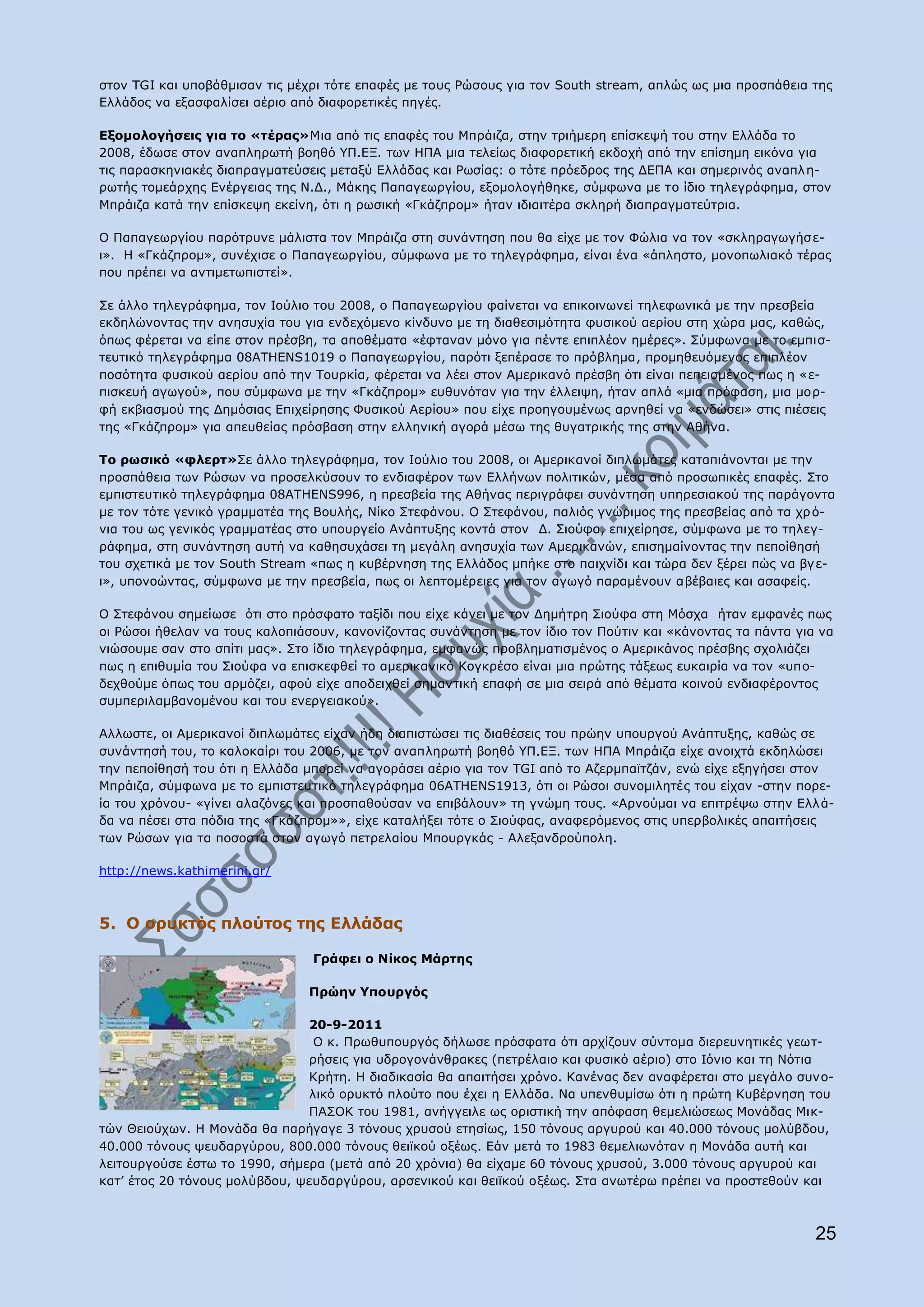 ζηνλ TGI θαη ππνβάζκηζαλ ηηο κέρξη ηφηε επαθέο κε ηνπο Οψζνπο γηα ηνλ South stream, απιψο σο κηα πξνζπάζεηα ηεο
Διιάδνο λα εμαζθαιίζεη αέξην απφ δηαθνξεηηθέο πεγέο.

Δμνκνινγήζεηο γηα ην «ηέξαο»Κηα απφ ηηο επαθέο ηνπ Κπξάηδα, ζηελ ηξηήκεξε επίζθεςή ηνπ ζηελ Διιάδα ην
2008, έδσζε ζηνλ αλαπιεξσηή βνεζφ ΢Ξ.ΔΜ. ησλ ΖΞΑ κηα ηειείσο δηαθνξεηηθή εθδνρή απφ ηελ επίζεκε εηθφλα γηα
ηηο παξαζθεληαθέο δηαπξαγκαηεχζεηο κεηαμχ Διιάδαο θαη Οσζίαο: ν ηφηε πξφεδξνο ηεο ΓΔΞΑ θαη ζεκεξηλφο αλαπι ε-
ξσηήο ηνκεάξρεο Δλέξγεηαο ηεο Λ.Γ., Κάθεο Ξαπαγεσξγίνπ, εμνκνινγήζεθε, ζχκθσλα κε ην ίδην ηειεγξάθεκα, ζηνλ
Κπξάηδα θαηά ηελ επίζθεςε εθείλε, φηη ε ξσζηθή «Γθάδπξνκ» ήηαλ ηδηαηηέξα ζθιεξή δηαπξαγκαηεχηξηα.

Ν Ξαπαγεσξγίνπ παξφηξπλε κάιηζηα ηνλ Κπξάηδα ζηε ζπλάληεζε πνπ ζα είρε κε ηνλ Φψιηα λα ηνλ «ζθιεξαγσγήζ ε-
η». Ζ «Γθάδπξνκ», ζπλέρηζε ν Ξαπαγεσξγίνπ, ζχκθσλα κε ην ηειεγξάθεκα, είλαη έλα «άπιεζην, κνλνπσιηαθφ ηέξαο
πνπ πξέπεη λα αληηκεησπηζηεί».

Πε άιιν ηειεγξάθεκα, ηνλ Ηνχιην ηνπ 2008, ν Ξαπαγεσξγίνπ θαίλεηαη λα επηθνηλσλεί ηειεθσληθά κε ηελ πξεζβεία
εθδειψλνληαο ηελ αλεζπρία ηνπ γηα ελδερφκελν θίλδπλν κε ηε δηαζεζηκφηεηα θπζηθνχ αεξίνπ ζηε ρψξα καο, θαζψο,
φπσο θέξεηαη λα είπε ζηνλ πξέζβε, ηα απνζέκαηα «έθηαλαλ κφλν γηα πέληε επηπιένλ εκέξεο». Πχκθσλα κε ην εκπηζ-
ηεπηηθφ ηειεγξάθεκα 08ATHENS1019 ν Ξαπαγεσξγίνπ, παξφηη μεπέξαζε ην πξφβιεκα, πξνκεζεπφκελνο επηπιένλ
πνζφηεηα θπζηθνχ αεξίνπ απφ ηελ Ρνπξθία, θέξεηαη λα ιέεη ζηνλ Ακεξηθαλφ πξέζβε φηη είλαη πεπεηζκέλνο πσο ε «ε-
πηζθεπή αγσγνχ», πνπ ζχκθσλα κε ηελ «Γθάδπξνκ» επζπλφηαλ γηα ηελ έιιεηςε, ήηαλ απιά «κηα πξφθαζε, κηα κνξ-
θή εθβηαζκνχ ηεο Γεκφζηαο Δπηρείξεζεο Φπζηθνχ Αεξίνπ» πνπ είρε πξνεγνπκέλσο αξλεζεί λα «ελδψζεη» ζηηο πηέζεηο
ηεο «Γθάδπξνκ» γηα απεπζείαο πξφζβαζε ζηελ ειιεληθή αγνξά κέζσ ηεο ζπγαηξηθήο ηεο ζηελ Αζήλα.

To ξσζηθφ «θιεξη»Πε άιιν ηειεγξάθεκα, ηνλ Ηνχιην ηνπ 2008, νη Ακεξηθαλνί δηπισκάηεο θαηαπηάλνληαη κε ηελ
πξνζπάζεηα ησλ Οψζσλ λα πξνζειθχζνπλ ην ελδηαθέξνλ ησλ Διιήλσλ πνιηηηθψλ, κέζα απφ πξνζσπηθέο επαθέο. Πην
εκπηζηεπηηθφ ηειεγξάθεκα 08ATHENS996, ε πξεζβεία ηεο Αζήλαο πεξηγξάθεη ζπλάληεζε ππεξεζηαθνχ ηεο παξάγνληα
κε ηνλ ηφηε γεληθφ γξακκαηέα ηεο Βνπιήο, Λίθν Πηεθάλνπ. Ν Πηεθάλνπ, παιηφο γλψξηκνο ηεο πξεζβείαο απφ ηα ρξ φ-
ληα ηνπ σο γεληθφο γξακκαηέαο ζην ππνπξγείν Αλάπηπμεο θνληά ζηνλ Γ. Πηνχθα, επηρείξεζε, ζχκθσλα κε ην ηειεγ-
ξάθεκα, ζηε ζπλάληεζε απηή λα θαζεζπράζεη ηε κεγάιε αλεζπρία ησλ Ακεξηθαλψλ, επηζεκαίλνληαο ηελ πεπνίζεζή
ηνπ ζρεηηθά κε ηνλ South Stream «πσο ε θπβέξλεζε ηεο Διιάδνο κπήθε ζην παηρλίδη θαη ηψξα δελ μέξεη πψο λα βγ ε-
η», ππνλνψληαο, ζχκθσλα κε ηελ πξεζβεία, πσο νη ιεπηνκέξεηεο γηα ηνλ αγσγφ παξακέλνπλ αβέβαηεο θαη αζαθείο.

O Πηεθάλνπ ζεκείσζε φηη ζην πξφζθαην ηαμίδη πνπ είρε θάλεη κε ηνλ Γεκήηξε Πηνχθα ζηε Κφζρα ήηαλ εκθαλέο πσο
νη Οψζνη ήζειαλ λα ηνπο θαινπηάζνπλ, θαλνλίδνληαο ζπλάληεζε κε ηνλ ίδην ηνλ Ξνχηηλ θαη «θάλνληαο ηα πάληα γηα λα
ληψζνπκε ζαλ ζην ζπίηη καο». Πην ίδην ηειεγξάθεκα, εκθαλψο πξνβιεκαηηζκέλνο ν Ακεξηθάλνο πξέζβεο ζρνιηάδεη
πσο ε επηζπκία ηνπ Πηνχθα λα επηζθεθζεί ην ακεξηθαληθφ Θνγθξέζν είλαη κηα πξψηεο ηάμεσο επθαηξία λα ηνλ «ππν-
δερζνχκε φπσο ηνπ αξκφδεη, αθνχ είρε απνδεηρζεί ζεκαληηθή επαθή ζε κηα ζεηξά απφ ζέκαηα θνηλνχ ελδηαθέξνληνο
ζπκπεξηιακβαλνκέλνπ θαη ηνπ ελεξγεηαθνχ».

Αιισζηε, νη Ακεξηθαλνί δηπισκάηεο είραλ ήδε δηαπηζηψζεη ηηο δηαζέζεηο ηνπ πξψελ ππνπξγνχ Αλάπηπμεο, θαζψο ζε
ζπλάληεζή ηνπ, ην θαινθαίξη ηνπ 2006, κε ηνλ αλαπιεξσηή βνεζφ ΢Ξ.ΔΜ. ησλ ΖΞΑ Κπξάηδα είρε αλνηρηά εθδειψζεη
ηελ πεπνίζεζή ηνπ φηη ε Διιάδα κπνξεί λα αγνξάζεη αέξην γηα ηνλ TGI απφ ην Αδεξκπατηδάλ, ελψ είρε εμεγήζεη ζηνλ
Κπξάηδα, ζχκθσλα κε ην εκπηζηεπηηθφ ηειεγξάθεκα 06ATHENS1913, φηη νη Οψζνη ζπλνκηιεηέο ηνπ είραλ -ζηελ πνξε-
ία ηνπ ρξφλνπ- «γίλεη αιαδφλεο θαη πξνζπαζνχζαλ λα επηβάινπλ» ηε γλψκε ηνπο. «Αξλνχκαη λα επηηξέςσ ζηελ Διιά-
δα λα πέζεη ζηα πφδηα ηεο «Γθάδπξνκ»», είρε θαηαιήμεη ηφηε ν Πηνχθαο, αλαθεξφκελνο ζηηο ππεξβνιηθέο απαηηήζεηο
ησλ Οψζσλ γηα ηα πνζνζηά ζηνλ αγσγφ πεηξειαίνπ Κπνπξγθάο - Αιεμαλδξνχπνιε.

http://news.kathimerini.gr/



5. Ν νξπθηφο πινχηνο ηεο Διιάδαο

                                Γξάθεη ν Λίθνο Κάξηεο

                                Ξξψελ ΢πνπξγφο

                               20-9-2011
                                Ν θ. Ξξσζππνπξγφο δήισζε πξφζθαηα φηη αξρίδνπλ ζχληνκα δηεξεπλεηηθέο γεση-
                               ξήζεηο γηα πδξνγνλάλζξαθεο (πεηξέιαην θαη θπζηθφ αέξην) ζην Ηφλην θαη ηε Λφηηα
                               Θξήηε. H δηαδηθαζία ζα απαηηήζεη ρξφλν. Θαλέλαο δελ αλαθέξεηαη ζην κεγάιν ζπλν-
                               ιηθφ νξπθηφ πινχην πνπ έρεη ε Διιάδα. Λα ππελζπκίζσ φηη ε πξψηε Θπβέξλεζε ηνπ
                               ΞΑΠΝΘ ηνπ 1981, αλήγγεηιε σο νξηζηηθή ηελ απφθαζε ζεκειηψζεσο Κνλάδαο Κηθ-
ηψλ Θεηνχρσλ. Ζ Κνλάδα ζα παξήγαγε 3 ηφλνπο ρξπζνχ εηεζίσο, 150 ηφλνπο αξγπξνχ θαη 40.000 ηφλνπο κνιχβδνπ,
40.000 ηφλνπο ςεπδαξγχξνπ, 800.000 ηφλνπο ζεητθνχ νμέσο. Δάλ κεηά ην 1983 ζεκειησλφηαλ ε Κνλάδα απηή θαη
ιεηηνπξγνχζε έζησ ην 1990, ζήκεξα (κεηά απφ 20 ρξφληα) ζα είρακε 60 ηφλνπο ρξπζνχ, 3.000 ηφλνπο αξγπξνχ θαη
θαη‟ έηνο 20 ηφλνπο κνιχβδνπ, ςεπδαξγχξνπ, αξζεληθνχ θαη ζεητθνχ νμέσο. Πηα αλσηέξσ πξέπεη λα πξνζηεζνχλ θαη



                                                                                                             25
 