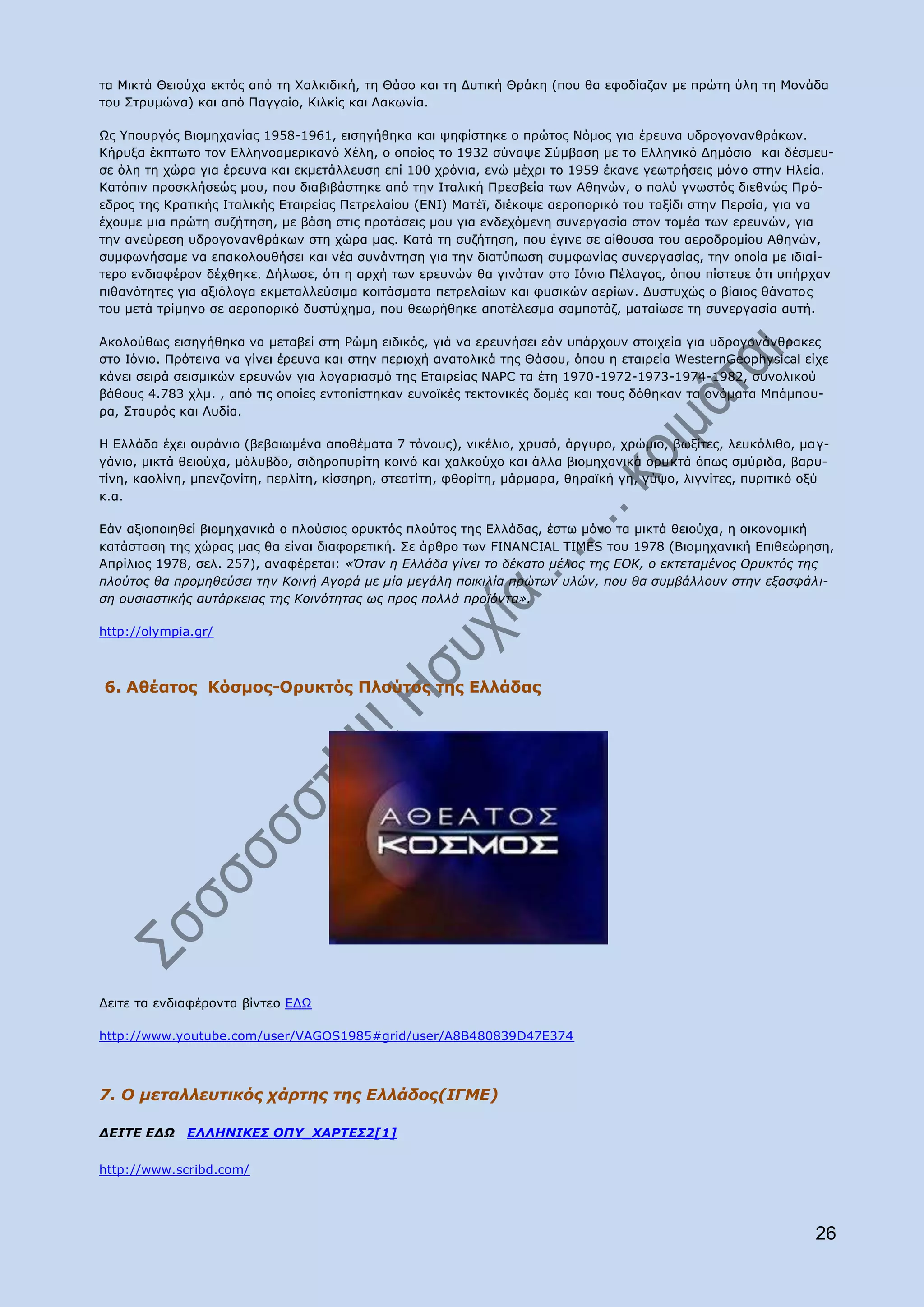 ηα Κηθηά Θεηνχρα εθηφο απφ ηε Σαιθηδηθή, ηε Θάζν θαη ηε Γπηηθή Θξάθε (πνπ ζα εθνδίαδαλ κε πξψηε χιε ηε Κνλάδα
ηνπ Πηξπκψλα) θαη απφ Ξαγγαίν, Θηιθίο θαη Ιαθσλία.

Υο ΢πνπξγφο Βηνκεραλίαο 1958-1961, εηζεγήζεθα θαη ςεθίζηεθε ν πξψηνο Λφκνο γηα έξεπλα πδξνγνλαλζξάθσλ.
Θήξπμα έθπησην ηνλ Διιελνακεξηθαλφ Σέιε, ν νπνίνο ην 1932 ζχλαςε Πχκβαζε κε ην Διιεληθφ Γεκφζην θαη δέζκεπ-
ζε φιε ηε ρψξα γηα έξεπλα θαη εθκεηάιιεπζε επί 100 ρξφληα, ελψ κέρξη ην 1959 έθαλε γεσηξήζεηο κφλν ζηελ Ζιεία.
Θαηφπηλ πξνζθιήζεψο κνπ, πνπ δηαβηβάζηεθε απφ ηελ Ηηαιηθή Ξξεζβεία ησλ Αζελψλ, ν πνιχ γλσζηφο δηεζλψο Ξξ φ-
εδξνο ηεο Θξαηηθήο Ηηαιηθήο Δηαηξείαο Ξεηξειαίνπ (ΔΛΗ) Καηέτ, δηέθνςε αεξνπνξηθφ ηνπ ηαμίδη ζηελ Ξεξζία, γηα λα
έρνπκε κηα πξψηε ζπδήηεζε, κε βάζε ζηηο πξνηάζεηο κνπ γηα ελδερφκελε ζπλεξγαζία ζηνλ ηνκέα ησλ εξεπλψλ, γηα
ηελ αλεχξεζε πδξνγνλαλζξάθσλ ζηε ρψξα καο. Θαηά ηε ζπδήηεζε, πνπ έγηλε ζε αίζνπζα ηνπ αεξνδξνκίνπ Αζελψλ,
ζπκθσλήζακε λα επαθνινπζήζεη θαη λέα ζπλάληεζε γηα ηελ δηαηχπσζε ζπκθσλίαο ζπλεξγαζίαο, ηελ νπνία κε ηδηαί-
ηεξν ελδηαθέξνλ δέρζεθε. Γήισζε, φηη ε αξρή ησλ εξεπλψλ ζα γηλφηαλ ζην Ηφλην Ξέιαγνο, φπνπ πίζηεπε φηη ππήξραλ
πηζαλφηεηεο γηα αμηφινγα εθκεηαιιεχζηκα θνηηάζκαηα πεηξειαίσλ θαη θπζηθψλ αεξίσλ. Γπζηπρψο ν βίαηνο ζάλαηνο
ηνπ κεηά ηξίκελν ζε αεξνπνξηθφ δπζηχρεκα, πνπ ζεσξήζεθε απνηέιεζκα ζακπνηάδ, καηαίσζε ηε ζπλεξγαζία απηή.

Αθνινχζσο εηζεγήζεθα λα κεηαβεί ζηε Οψκε εηδηθφο, γηά λα εξεπλήζεη εάλ ππάξρνπλ ζηνηρεία γηα πδξνγνλάλζξαθεο
ζην Ηφλην. Ξξφηεηλα λα γίλεη έξεπλα θαη ζηελ πεξηνρή αλαηνιηθά ηεο Θάζνπ, φπνπ ε εηαηξεία WesternGeophysical είρε
θάλεη ζεηξά ζεηζκηθψλ εξεπλψλ γηα ινγαξηαζκφ ηεο Δηαηξείαο NAPC ηα έηε 1970-1972-1973-1974-1982, ζπλνιηθνχ
βάζνπο 4.783 ρικ. , απφ ηηο νπνίεο εληνπίζηεθαλ επλντθέο ηεθηνληθέο δνκέο θαη ηνπο δφζεθαλ ηα νλφκαηα Κπάκπνπ-
ξα, Πηαπξφο θαη Ιπδία.

Ζ Διιάδα έρεη νπξάλην (βεβαησκέλα απνζέκαηα 7 ηφλνπο), ληθέιην, ρξπζφ, άξγπξν, ρξψκην, βσμίηεο, ιεπθφιηζν, κα γ-
γάλην, κηθηά ζεηνχρα, κφιπβδν, ζηδεξνππξίηε θνηλφ θαη ραιθνχρν θαη άιια βηνκεραληθά νξπθηά φπσο ζκχξηδα, βαξπ-
ηίλε, θανιίλε, κπελδνλίηε, πεξιίηε, θίζζεξε, ζηεαηίηε, θζνξίηε, κάξκαξα, ζεξατθή γε, γχςν, ιηγλίηεο, ππξηηηθφ νμχ
θ.α.

Δάλ αμηνπνηεζεί βηνκεραληθά ν πινχζηνο νξπθηφο πινχηνο ηεο Διιάδαο, έζησ κφλν ηα κηθηά ζεηνχρα, ε νηθνλνκηθή
θαηάζηαζε ηεο ρψξαο καο ζα είλαη δηαθνξεηηθή. Πε άξζξν ησλ FINANCIAL TIMES ηνπ 1978 (Βηνκεραληθή Δπηζεψξεζε,
Απξίιηνο 1978, ζει. 257), αλαθέξεηαη: «Όηαλ ε Διιάδα γίλεη ην δέθαην κέινο ηεο ΔΟΘ, ν εθηεηακέλνο Οξπθηόο ηεο
πινύηνο ζα πξνκεζεύζεη ηελ Θνηλή Αγνξά κε κία κεγάιε πνηθηιία πξώησλ πιώλ, πνπ ζα ζπκβάιινπλ ζηελ εμαζθάιη-
ζε νπζηαζηηθήο απηάξθεηαο ηεο Θνηλόηεηαο σο πξνο πνιιά πξντόληα».

http://olympia.gr/



6. Αζέαηνο Θφζκνο-Νξπθηφο Ξινχηνο ηεο Διιάδαο




Γεηηε ηα ελδηαθέξνληα βίληεν ΔΓΥ

http://www.youtube.com/user/VAGOS1985#grid/user/A8B480839D47E374



7. Ο κεηαιιεπηηθόο ράξηεο ηεο Διιάδνο(ΙΓΜΔ)

ΓΔΙΣΔ ΔΓΩ    ΔΛΛΗΝΙΚΔ΢ ΟΠΤ_ΥΑΡΣΔ΢2[1]

http://www.scribd.com/




                                                                                                              26
 