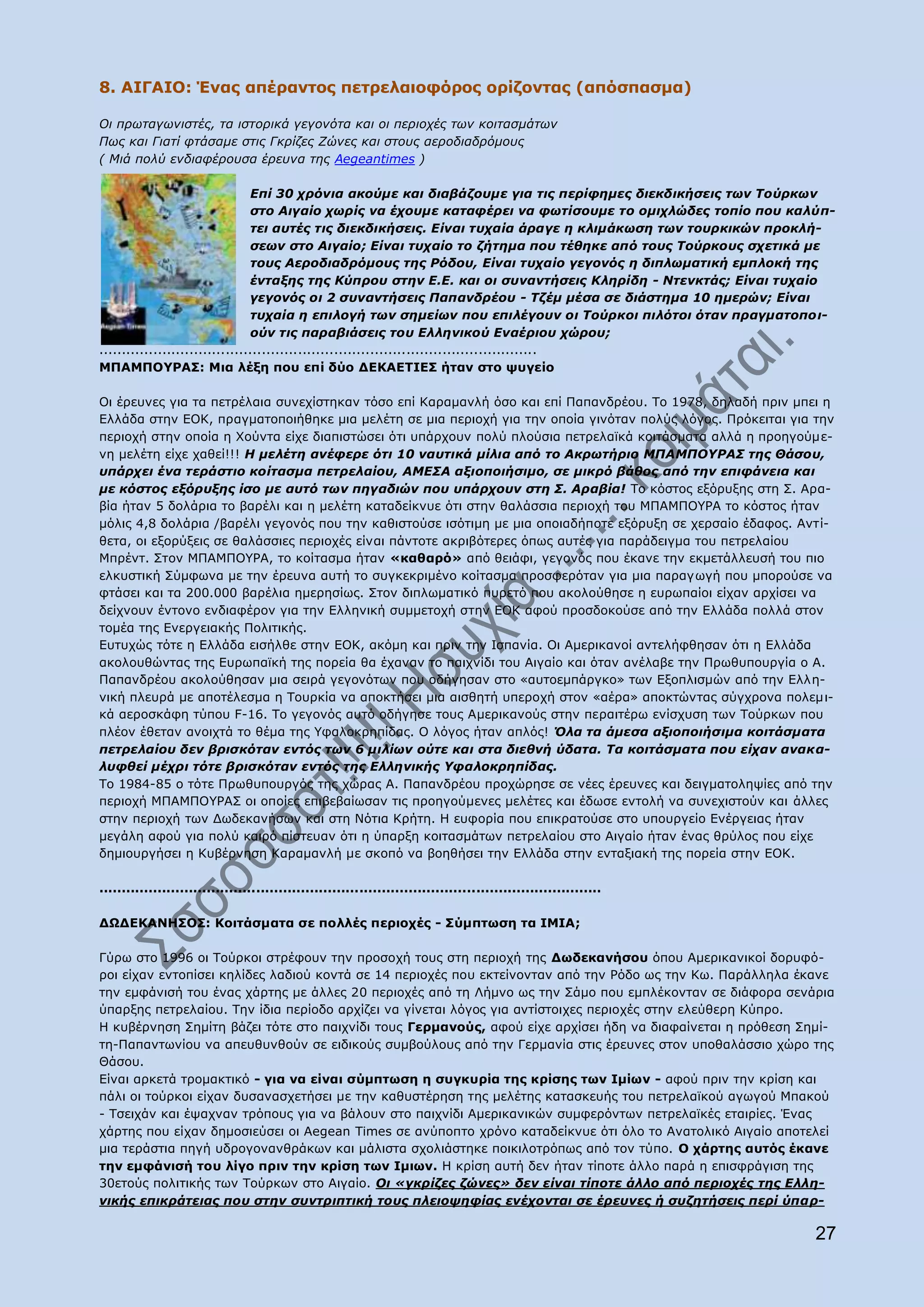 8. AIΓΑΗΝ: Έλαο απέξαληνο πεηξειαηνθφξνο νξίδνληαο (απφζπαζκα)

Οη πξσηαγσληζηέο, ηα ηζηνξηθά γεγνλόηα θαη νη πεξηνρέο ησλ θνηηαζκάησλ
Πσο θαη Γηαηί θηάζακε ζηηο Γθξίδεο Εώλεο θαη ζηνπο αεξνδηαδξόκνπο
( Κηά πνιύ ελδηαθέξνπζα έξεπλα ηεο Aegeantimes )

                                 Δπί 30 ρξόληα αθνύκε θαη δηαβάδνπκε γηα ηηο πεξίθεκεο δηεθδηθήζεηο ησλ Σνύξθσλ
                                 ζην Αηγαίν ρσξίο λα έρνπκε θαηαθέξεη λα θσηίζνπκε ην νκηριώδεο ηνπίν πνπ θαιύπ-
                                 ηεη απηέο ηηο δηεθδηθήζεηο. Δίλαη ηπραία άξαγε ε θιηκάθσζε ησλ ηνπξθηθώλ πξνθιή-
                                 ζεσλ ζην Αηγαίν; Δίλαη ηπραίν ην δήηεκα πνπ ηέζεθε από ηνπο Σνύξθνπο ζρεηηθά κε
                                 ηνπο Αεξνδηαδξόκνπο ηεο Ρόδνπ, Δίλαη ηπραίν γεγνλόο ε δηπισκαηηθή εκπινθή ηεο
                                 έληαμεο ηεο Κύπξνπ ζηελ Δ.Δ. θαη νη ζπλαληήζεηο Κιεξίδε - Νηελθηάο; Δίλαη ηπραίν
                                 γεγνλόο νη 2 ζπλαληήζεηο Παπαλδξένπ - Σδέκ κέζα ζε δηάζηεκα 10 εκεξώλ; Δίλαη
                                 ηπραία ε επηινγή ησλ ζεκείσλ πνπ επηιέγνπλ νη Σνύξθνη πηιόηνη όηαλ πξαγκαηνπνη-
                                 νύλ ηηο παξαβηάζεηο ηνπ Διιεληθνύ Δλαέξηνπ ρώξνπ;
.................................................................................................
MΞΑΚΞΝ΢ΟΑΠ: Mηα ιέμε πνπ επί δχν ΓΔΘΑΔΡΗΔΠ ήηαλ ζην ςπγείν

Νη έξεπλεο γηα ηα πεηξέιαηα ζπλερίζηεθαλ ηφζν επί Θαξακαλιή φζν θαη επί Ξαπαλδξένπ. Ρν 1978, δειαδή πξηλ κπεη ε
Διιάδα ζηελ ΔΝΘ, πξαγκαηνπνηήζεθε κηα κειέηε ζε κηα πεξηνρή γηα ηελ νπνία γηλφηαλ πνιχο ιφγνο. Ξξφθεηηαη γηα ηελ
πεξηνρή ζηελ νπνία ε Σνχληα είρε δηαπηζηψζεη φηη ππάξρνπλ πνιχ πινχζηα πεηξειατθά θνηηάζκαηα αιιά ε πξνεγνχκε-
λε κειέηε είρε ραζεί!!! Η κειέηε αλέθεξε όηη 10 λαπηηθά κίιηα από ην Αθξσηήξην ΜΠΑΜΠΟΤΡΑ΢ ηεο Θάζνπ,
ππάξρεη έλα ηεξάζηην θνίηαζκα πεηξειαίνπ, ΑΜΔ΢Α αμηνπνηήζηκν, ζε κηθξό βάζνο από ηελ επηθάλεηα θαη
κε θόζηνο εμόξπμεο ίζν κε απηό ησλ πεγαδηώλ πνπ ππάξρνπλ ζηε ΢. Αξαβία! Ρν θφζηνο εμφξπμεο ζηε Π. Αξα-
βία ήηαλ 5 δνιάξηα ην βαξέιη θαη ε κειέηε θαηαδείθλπε φηη ζηελ ζαιάζζηα πεξηνρή ηνπ ΚΞΑΚΞΝ΢ΟΑ ην θφζηνο ήηαλ
κφιηο 4,8 δνιάξηα /βαξέιη γεγνλφο πνπ ηελ θαζηζηνχζε ηζφηηκε κε κηα νπνηαδήπνηε εμφξπμε ζε ρεξζαίν έδαθνο. Αληί-
ζεηα, νη εμνξχμεηο ζε ζαιάζζηεο πεξηνρέο είλαη πάληνηε αθξηβφηεξεο φπσο απηέο γηα παξάδεηγκα ηνπ πεηξειαίνπ
Κπξέλη. Πηνλ ΚΞΑΚΞΝ΢ΟΑ, ην θνίηαζκα ήηαλ «θαζαξφ» απφ ζεηάθη, γεγνλφο πνπ έθαλε ηελ εθκεηάιιεπζή ηνπ πην
ειθπζηηθή Πχκθσλα κε ηελ έξεπλα απηή ην ζπγθεθξηκέλν θνίηαζκα πξνζθεξφηαλ γηα κηα παξαγσγή πνπ κπνξνχζε λα
θηάζεη θαη ηα 200.000 βαξέιηα εκεξεζίσο. Πηνλ δηπισκαηηθφ ππξεηφ πνπ αθνινχζεζε ε επξσπαίνη είραλ αξρίζεη λα
δείρλνπλ έληνλν ελδηαθέξνλ γηα ηελ Διιεληθή ζπκκεηνρή ζηελ ΔΝΘ αθνχ πξνζδνθνχζε απφ ηελ Διιάδα πνιιά ζηνλ
ηνκέα ηεο Δλεξγεηαθήο Ξνιηηηθήο.
Δπηπρψο ηφηε ε Διιάδα εηζήιζε ζηελ ΔΝΘ, αθφκε θαη πξηλ ηελ Ηζπαλία. Νη Ακεξηθαλνί αληειήθζεζαλ φηη ε Διιάδα
αθνινπζψληαο ηεο Δπξσπατθή ηεο πνξεία ζα έραλαλ ην παηρλίδη ηνπ Αηγαίν θαη φηαλ αλέιαβε ηελ Ξξσζππνπξγία ν Α.
Ξαπαλδξένπ αθνινχζεζαλ κηα ζεηξά γεγνλφησλ πνπ νδήγεζαλ ζην «απηνεκπάξγθν» ησλ Δμνπιηζκψλ απφ ηελ Διιε-
ληθή πιεπξά κε απνηέιεζκα ε Ρνπξθία λα απνθηήζεη κηα αηζζεηή ππεξνρή ζηνλ «αέξα» απνθηψληαο ζχγρξνλα πνιεκη-
θά αεξνζθάθε ηχπνπ F-16. Ρν γεγνλφο απηφ νδήγεζε ηνπο Ακεξηθαλνχο ζηελ πεξαηηέξσ ελίζρπζε ησλ Ρνχξθσλ πνπ
πιένλ έζεηαλ αλνηρηά ην ζέκα ηεο ΢θαινθξεπίδαο. Ν ιφγνο ήηαλ απιφο! Όια ηα άκεζα αμηνπνηήζηκα θνηηάζκαηα
πεηξειαίνπ δελ βξηζθόηαλ εληόο ησλ 6 κηιίσλ νύηε θαη ζηα δηεζλή ύδαηα. Σα θνηηάζκαηα πνπ είραλ αλαθα-
ιπθζεί κέρξη ηόηε βξηζθόηαλ εληόο ηεο Διιεληθήο Τθαινθξεπίδαο.
Ρν 1984-85 ν ηφηε Ξξσζππνπξγφο ηεο ρψξαο Α. Ξαπαλδξένπ πξνρψξεζε ζε λέεο έξεπλεο θαη δεηγκαηνιεςίεο απφ ηελ
πεξηνρή ΚΞΑΚΞΝ΢ΟΑΠ νη νπνίεο επηβεβαίσζαλ ηηο πξνεγνχκελεο κειέηεο θαη έδσζε εληνιή λα ζπλερηζηνχλ θαη άιιεο
ζηελ πεξηνρή ησλ Γσδεθαλήζσλ θαη ζηε Λφηηα Θξήηε. Ζ επθνξία πνπ επηθξαηνχζε ζην ππνπξγείν Δλέξγεηαο ήηαλ
κεγάιε αθνχ γηα πνιχ θαηξφ πίζηεπαλ φηη ε χπαξμε θνηηαζκάησλ πεηξειαίνπ ζην Αηγαίν ήηαλ έλαο ζξχινο πνπ είρε
δεκηνπξγήζεη ε Θπβέξλεζε Θαξακαλιή κε ζθνπφ λα βνεζήζεη ηελ Διιάδα ζηελ εληαμηαθή ηεο πνξεία ζηελ ΔΝΘ.

................................................................................................................

ΓΩΓΔΘΑΛΖΠΝΠ: Θνηηάζκαηα ζε πνιιέο πεξηνρέο - Πχκπησζε ηα ΗΚΗΑ;

Γχξσ ζην 1996 νη Ρνχξθνη ζηξέθνπλ ηελ πξνζνρή ηνπο ζηε πεξηνρή ηεο Γσδεθαλήζνπ φπνπ Ακεξηθαληθνί δνξπθφ-
ξνη είραλ εληνπίζεη θειίδεο ιαδηνχ θνληά ζε 14 πεξηνρέο πνπ εθηείλνληαλ απφ ηελ Οφδν σο ηελ Θσ. Ξαξάιιεια έθαλε
ηελ εκθάληζή ηνπ έλαο ράξηεο κε άιιεο 20 πεξηνρέο απφ ηε Ιήκλν σο ηελ Πάκν πνπ εκπιέθνληαλ ζε δηάθνξα ζελάξηα
χπαξμεο πεηξειαίνπ. Ρελ ίδηα πεξίνδν αξρίδεη λα γίλεηαη ιφγνο γηα αληίζηνηρεο πεξηνρέο ζηελ ειεχζεξε Θχπξν.
Ζ θπβέξλεζε Πεκίηε βάδεη ηφηε ζην παηρλίδη ηνπο Γεξκαλνχο, αθνχ είρε αξρίζεη ήδε λα δηαθαίλεηαη ε πξφζεζε Πεκί-
ηε-Ξαπαλησλίνπ λα απεπζπλζνχλ ζε εηδηθνχο ζπκβνχινπο απφ ηελ Γεξκαλία ζηηο έξεπλεο ζηνλ ππνζαιάζζην ρψξν ηεο
Θάζνπ.
Δίλαη αξθεηά ηξνκαθηηθφ - γηα λα είλαη ζχκπησζε ε ζπγθπξία ηεο θξίζεο ησλ Ηκίσλ - αθνχ πξηλ ηελ θξίζε θαη
πάιη νη ηνχξθνη είραλ δπζαλαζρεηήζεη κε ηελ θαζπζηέξεζε ηεο κειέηεο θαηαζθεπήο ηνπ πεηξειατθνχ αγσγνχ Κπαθνχ
- Ρζεηράλ θαη έςαρλαλ ηξφπνπο γηα λα βάινπλ ζην παηρλίδη Ακεξηθαληθψλ ζπκθεξφλησλ πεηξειατθέο εηαηξίεο. Έλαο
ράξηεο πνπ είραλ δεκνζηεχζεη νη Aegean Times ζε αλχπνπην ρξφλν θαηαδείθλπε φηη φιν ην Αλαηνιηθφ Αηγαίν απνηειεί
κηα ηεξάζηηα πεγή πδξνγνλαλζξάθσλ θαη κάιηζηα ζρνιηάζηεθε πνηθηινηξφπσο απφ ηνλ ηχπν. Ν ράξηεο απηφο έθαλε
ηελ εκθάληζή ηνπ ιίγν πξηλ ηελ θξίζε ησλ Ηκησλ. Ζ θξίζε απηή δελ ήηαλ ηίπνηε άιιν παξά ε επηζθξάγηζε ηεο
30εηνχο πνιηηηθήο ησλ Ρνχξθσλ ζην Αηγαίν. Οη «γθξίδεο δώλεο» δελ είλαη ηίπνηε άιιν από πεξηνρέο ηεο Διιε-
ληθήο επηθξάηεηαο πνπ ζηελ ζπληξηπηηθή ηνπο πιεηνςεθίαο ελέρνληαη ζε έξεπλεο ή ζπδεηήζεηο πεξί ύπαξ-

                                                                                                                   27
 