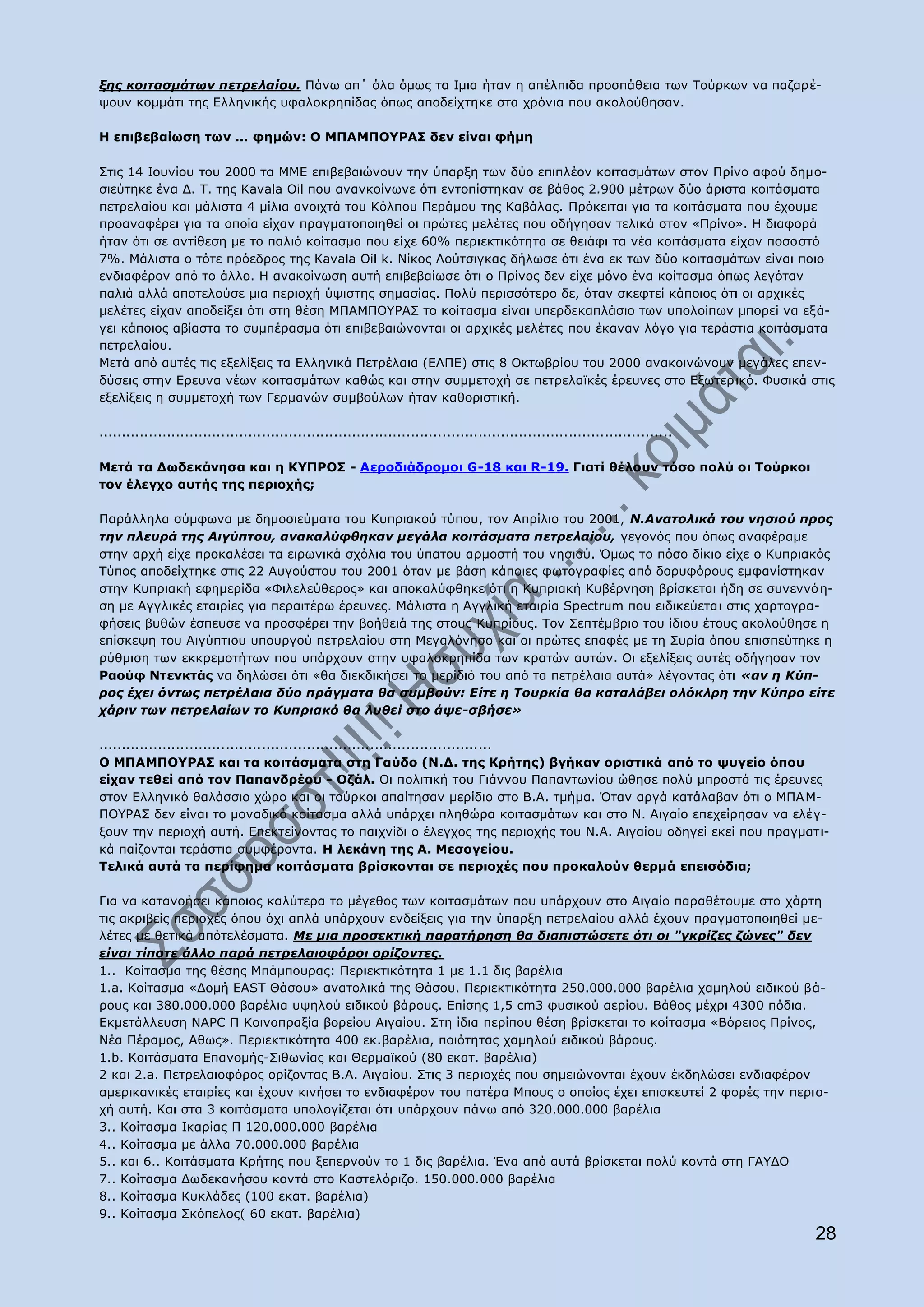 μεο θνηηαζκάησλ πεηξειαίνπ. Ξάλσ απ΄ φια φκσο ηα Ηκηα ήηαλ ε απέιπηδα πξνζπάζεηα ησλ Ρνχξθσλ λα παδαξέ-
ςνπλ θνκκάηη ηεο Διιεληθήο πθαινθξεπίδαο φπσο απνδείρηεθε ζηα ρξφληα πνπ αθνινχζεζαλ.

Ζ επηβεβαίσζε ησλ ... θεκψλ: O ΚΞΑΚΞΝ΢ΟΑΠ δελ είλαη θήκε

Πηηο 14 Ηνπλίνπ ηνπ 2000 ηα ΚΚΔ επηβεβαηψλνπλ ηελ χπαξμε ησλ δχν επηπιένλ θνηηαζκάησλ ζηνλ Ξξίλν αθνχ δεκν-
ζηεχηεθε έλα Γ. Ρ. ηεο Kavala Oil πνπ αλαλθνίλσλε φηη εληνπίζηεθαλ ζε βάζνο 2.900 κέηξσλ δχν άξηζηα θνηηάζκαηα
πεηξειαίνπ θαη κάιηζηα 4 κίιηα αλνηρηά ηνπ Θφιπνπ Ξεξάκνπ ηεο Θαβάιαο. Ξξφθεηηαη γηα ηα θνηηάζκαηα πνπ έρνπκε
πξναλαθέξεη γηα ηα νπνία είραλ πξαγκαηνπνηεζεί νη πξψηεο κειέηεο πνπ νδήγεζαλ ηειηθά ζηνλ «Ξξίλν». Ζ δηαθνξά
ήηαλ φηη ζε αληίζεζε κε ην παιηφ θνίηαζκα πνπ είρε 60% πεξηεθηηθφηεηα ζε ζεηάθη ηα λέα θνηηάζκαηα είραλ πνζνζηφ
7%. Κάιηζηα ν ηφηε πξφεδξνο ηεο Θavala Oil k. Λίθνο Ινχηζηγθαο δήισζε φηη έλα εθ ησλ δχν θνηηαζκάησλ είλαη πνην
ελδηαθέξνλ απφ ην άιιν. Ζ αλαθνίλσζε απηή επηβεβαίσζε φηη ν Ξξίλνο δελ είρε κφλν έλα θνίηαζκα φπσο ιεγφηαλ
παιηά αιιά απνηεινχζε κηα πεξηνρή χςηζηεο ζεκαζίαο. Ξνιχ πεξηζζφηεξν δε, φηαλ ζθεθηεί θάπνηνο φηη νη αξρηθέο
κειέηεο είραλ απνδείμεη φηη ζηε ζέζε ΚΞΑΚΞΝ΢ΟΑΠ ην θνίηαζκα είλαη ππεξδεθαπιάζην ησλ ππνινίπσλ κπνξεί λα εμ ά-
γεη θάπνηνο αβίαζηα ην ζπκπέξαζκα φηη επηβεβαηψλνληαη νη αξρηθέο κειέηεο πνπ έθαλαλ ιφγν γηα ηεξάζηηα θνηηάζκαηα
πεηξειαίνπ.
Κεηά απφ απηέο ηηο εμειίμεηο ηα Διιεληθά Ξεηξέιαηα (ΔΙΞΔ) ζηηο 8 Νθησβξίνπ ηνπ 2000 αλαθνηλψλνπλ κεγάιεο επελ-
δχζεηο ζηελ Δξεπλα λέσλ θνηηαζκάησλ θαζψο θαη ζηελ ζπκκεηνρή ζε πεηξειατθέο έξεπλεο ζην Δμσηεξ ηθφ. Φπζηθά ζηηο
εμειίμεηο ε ζπκκεηνρή ησλ Γεξκαλψλ ζπκβνχισλ ήηαλ θαζνξηζηηθή.

...............................................................................................................................

Mεηά ηα Γσδεθάλεζα θαη ε Θ΢ΞΟΝΠ - Aεξνδηάδξνκνη G-18 θαη R-19. Γηαηί ζέινπλ ηφζν πνιχ νη Ρνχξθνη
ηνλ έιεγρν απηήο ηεο πεξηνρήο;

Ξαξάιιεια ζχκθσλα κε δεκνζηεχκαηα ηνπ Θππξηαθνχ ηχπνπ, ηνλ Απξίιην ηνπ 2001, Ν.Αλαηνιηθά ηνπ λεζηνύ πξνο
ηελ πιεπξά ηεο Αηγύπηνπ, αλαθαιύθζεθαλ κεγάια θνηηάζκαηα πεηξειαίνπ, γεγνλφο πνπ φπσο αλαθέξακε
ζηελ αξρή είρε πξνθαιέζεη ηα εηξσληθά ζρφιηα ηνπ χπαηνπ αξκνζηή ηνπ λεζηνχ. ΋κσο ην πφζν δίθην είρε ν Θππξηαθφο
Ρχπνο απνδείρηεθε ζηηο 22 Απγνχζηνπ ηνπ 2001 φηαλ κε βάζε θάπνηεο θσηνγξαθίεο απφ δνξπθφξνπο εκθαλίζηεθαλ
ζηελ Θππξηαθή εθεκεξίδα «Φηιειεχζεξνο» θαη απνθαιχθζεθε φηη ε Θππξηαθή Θπβέξλεζε βξίζθεηαη ήδε ζε ζπλελλφε-
ζε κε Αγγιηθέο εηαηξίεο γηα πεξαηηέξσ έξεπλεο. Κάιηζηα ε Αγγιηθή εηαηξία Spectrum πνπ εηδηθεχεηαη ζηηο ραξηνγξα-
θήζεηο βπζψλ έζπεπζε λα πξνζθέξεη ηελ βνήζεηά ηεο ζηνπο Θππξίνπο. Ρνλ Πεπηέκβξην ηνπ ίδηνπ έηνπο αθνινχζεζε ε
επίζθεςε ηνπ Αηγχπηηνπ ππνπξγνχ πεηξειαίνπ ζηε Κεγαιφλεζν θαη νη πξψηεο επαθέο κε ηε Ππξία φπνπ επηζπεχηεθε ε
ξχζκηζε ησλ εθθξεκνηήησλ πνπ ππάξρνπλ ζηελ πθαινθξεπίδα ησλ θξαηψλ απηψλ. Νη εμειίμεηο απηέο νδήγεζαλ ηνλ
Οανχθ Ληελθηάο λα δειψζεη φηη «ζα δηεθδηθήζεη ην κεξίδηφ ηνπ απφ ηα πεηξέιαηα απηά» ιέγνληαο φηη «αλ ε Κύπ-
ξνο έρεη όλησο πεηξέιαηα δύν πξάγκαηα ζα ζπκβνύλ: Δίηε ε Σνπξθία ζα θαηαιάβεη νιόθιξε ηελ Κύπξν είηε
ράξηλ ησλ πεηξειαίσλ ην Κππξηαθό ζα ιπζεί ζην άςε-ζβήζε»

.......................................................................................
Ν ΚΞΑΚΞΝ΢ΟΑΠ θαη ηα θνηηάζκαηα ζηε Γαχδν (Λ.Γ. ηεο Θξήηεο) βγήθαλ νξηζηηθά απφ ην ςπγείν φπνπ
είραλ ηεζεί απφ ηνλ Ξαπαλδξένπ - Νδάι. Νη πνιηηηθή ηνπ Γηάλλνπ Ξαπαλησλίνπ ψζεζε πνιχ κπξνζηά ηηο έξεπλεο
ζηνλ Διιεληθφ ζαιάζζην ρψξν θαη νη ηνχξθνη απαίηεζαλ κεξίδην ζην Β.Α. ηκήκα. ΋ηαλ αξγά θαηάιαβαλ φηη ν ΚΞΑ Κ-
ΞΝ΢ΟΑΠ δελ είλαη ην κνλαδηθφ θνίηαζκα αιιά ππάξρεη πιεζψξα θνηηαζκάησλ θαη ζην Λ. Αηγαίν επερείξεζαλ λα ειέγ-
μνπλ ηελ πεξηνρή απηή. Δπεθηείλνληαο ην παηρλίδη ν έιεγρνο ηεο πεξηνρήο ηνπ Λ.Α. Αηγαίνπ νδεγεί εθεί πνπ πξαγκαηη-
θά παίδνληαη ηεξάζηηα ζπκθέξνληα. Ζ ιεθάλε ηεο Α. Κεζνγείνπ.
Tειηθά απηά ηα πεξίθεκα θνηηάζκαηα βξίζθνληαη ζε πεξηνρέο πνπ πξνθαινχλ ζεξκά επεηζφδηα;

Γηα λα θαηαλνήζεη θάπνηνο θαιχηεξα ην κέγεζνο ησλ θνηηαζκάησλ πνπ ππάξρνπλ ζην Αηγαίν παξαζέηνπκε ζην ράξηε
ηηο αθξηβείο πεξηνρέο φπνπ φρη απιά ππάξρνπλ ελδείμεηο γηα ηελ χπαξμε πεηξειαίνπ αιιά έρνπλ πξαγκαηνπνηεζεί κε-
ιέηεο κε ζεηηθά απφηειέζκαηα. Mε κηα πξνζεθηηθή παξαηήξεζε ζα δηαπηζηώζεηε όηη νη "γθξίδεο δώλεο" δελ
είλαη ηίπνηε άιιν παξά πεηξειαηνθόξνη νξίδνληεο.
1.. Θνίηαζκα ηεο ζέζεο Κπάκπνπξαο: Ξεξηεθηηθφηεηα 1 κε 1.1 δηο βαξέιηα
1.a. Θνίηαζκα «Γνκή EAST Θάζνπ» αλαηνιηθά ηεο Θάζνπ. Ξεξηεθηηθφηεηα 250.000.000 βαξέιηα ρακεινχ εηδηθνχ βά-
ξνπο θαη 380.000.000 βαξέιηα πςεινχ εηδηθνχ βάξνπο. Δπίζεο 1,5 cm3 θπζηθνχ αεξίνπ. Βάζνο κέρξη 4300 πφδηα.
Δθκεηάιιεπζε NAPC Ξ Θνηλνπξαμία βνξείνπ Αηγαίνπ. Πηε ίδηα πεξίπνπ ζέζε βξίζθεηαη ην θνίηαζκα «Βφξεηνο Ξξίλνο,
Λέα Ξέξακνο, Αζσο». Ξεξηεθηηθφηεηα 400 εθ.βαξέιηα, πνηφηεηαο ρακεινχ εηδηθνχ βάξνπο.
1.b. Θνηηάζκαηα Δπαλνκήο-Πηζσλίαο θαη Θεξκατθνχ (80 εθαη. βαξέιηα)
2 θαη 2.a. Ξεηξειαηνθφξνο νξίδνληαο Β.Α. Αηγαίνπ. Πηηο 3 πεξηνρέο πνπ ζεκεηψλνληαη έρνπλ έθδειψζεη ελδηαθέξνλ
ακεξηθαληθέο εηαηξίεο θαη έρνπλ θηλήζεη ην ελδηαθέξνλ ηνπ παηέξα Κπνπο ν νπνίνο έρεη επηζθεπηεί 2 θνξέο ηελ πεξην-
ρή απηή. Θαη ζηα 3 θνηηάζκαηα ππνινγίδεηαη φηη ππάξρνπλ πάλσ απφ 320.000.000 βαξέιηα
3.. Θνίηαζκα Ηθαξίαο Ξ 120.000.000 βαξέιηα
4.. Θνίηαζκα κε άιια 70.000.000 βαξέιηα
5.. θαη 6.. Θνηηάζκαηα Θξήηεο πνπ μεπεξλνχλ ην 1 δηο βαξέιηα. Έλα απφ απηά βξίζθεηαη πνιχ θνληά ζηε ΓΑ΢ΓΝ
7.. Θνίηαζκα Γσδεθαλήζνπ θνληά ζην Θαζηειφξηδν. 150.000.000 βαξέιηα
8.. Θνίηαζκα Θπθιάδεο (100 εθαη. βαξέιηα)
9.. Θνίηαζκα Πθφπεινο( 60 εθαη. βαξέιηα)
                                                                                                                                  28
 