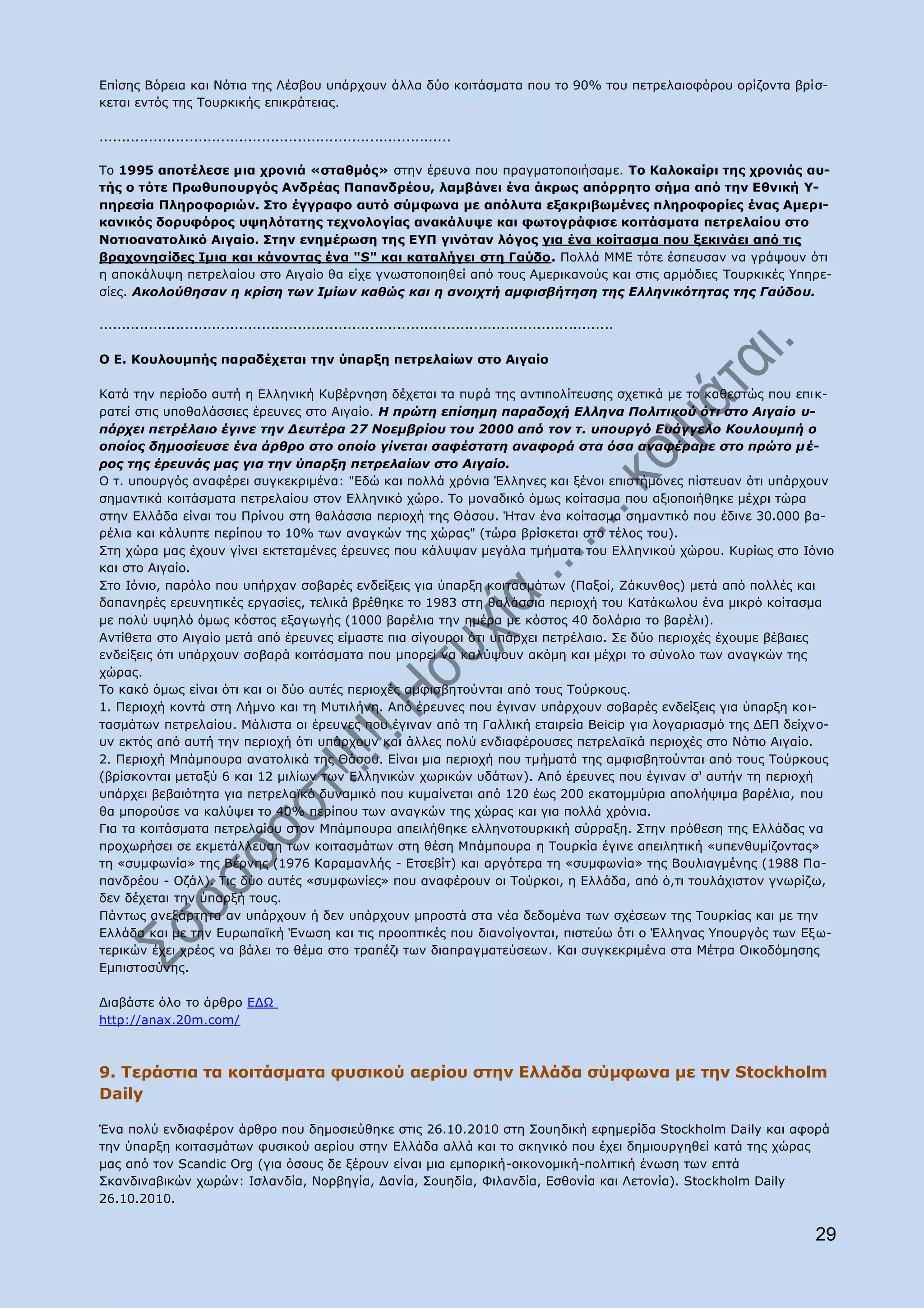 Δπίζεο Βφξεηα θαη Λφηηα ηεο Ιέζβνπ ππάξρνπλ άιια δχν θνηηάζκαηα πνπ ην 90% ηνπ πεηξειαηνθφξνπ νξίδνληα βξίζ-
θεηαη εληφο ηεο Ρνπξθηθήο επηθξάηεηαο.

..............................................................................

Ρν 1995 απνηέιεζε κηα ρξνληά «ζηαζκφο» ζηελ έξεπλα πνπ πξαγκαηνπνηήζακε. Ρν Θαινθαίξη ηεο ρξνληάο απ-
ηήο ν ηφηε Ξξσζππνπξγφο Αλδξέαο Ξαπαλδξένπ, ιακβάλεη έλα άθξσο απφξξεην ζήκα απφ ηελ Δζληθή ΢-
πεξεζία Ξιεξνθνξηψλ. Πην έγγξαθν απηφ ζχκθσλα κε απφιπηα εμαθξηβσκέλεο πιεξνθνξίεο έλαο Ακεξη-
θαληθφο δνξπθφξνο πςειφηαηεο ηερλνινγίαο αλαθάιπςε θαη θσηνγξάθηζε θνηηάζκαηα πεηξειαίνπ ζην
Λνηηναλαηνιηθφ Αηγαίν. Πηελ ελεκέξσζε ηεο Δ΢Ξ γηλφηαλ ιφγνο γηα έλα θνίηαζκα πνπ μεθηλάεη απφ ηηο
βξαρνλεζίδεο Ηκηα θαη θάλνληαο έλα "S" θαη θαηαιήγεη ζηε Γαχδν. Ξνιιά ΚΚΔ ηφηε έζπεπζαλ λα γξάςνπλ φηη
ε απνθάιπςε πεηξειαίνπ ζην Αηγαίν ζα είρε γλσζηνπνηεζεί απφ ηνπο Ακεξηθαλνχο θαη ζηηο αξκφδηεο Ρνπξθηθέο ΢πεξε-
ζίεο. Αθνινύζεζαλ ε θξίζε ησλ Ικίσλ θαζώο θαη ε αλνηρηή ακθηζβήηεζε ηεο Διιεληθόηεηαο ηεο Γαύδνπ.

..................................................................................................................

O E. Θνπινπκπήο παξαδέρεηαη ηελ χπαξμε πεηξειαίσλ ζην Αηγαίν

Θαηά ηελ πεξίνδν απηή ε Διιεληθή Θπβέξλεζε δέρεηαη ηα ππξά ηεο αληηπνιίηεπζεο ζρεηηθά κε ην θαζεζηψο πνπ επηθ-
ξαηεί ζηηο ππνζαιάζζηεο έξεπλεο ζην Αηγαίν. Η πξώηε επίζεκε παξαδνρή Διιελα Πνιηηηθνύ όηη ζην Αηγαίν π-
πάξρεη πεηξέιαην έγηλε ηελ Γεπηέξα 27 Ννεκβξίνπ ηνπ 2000 από ηνλ η. ππνπξγό Δπάγγειν Κνπινπκπή ν
νπνίνο δεκνζίεπζε έλα άξζξν ζην νπνίν γίλεηαη ζαθέζηαηε αλαθνξά ζηα όζα αλαθέξακε ζην πξώην κ έ-
ξνο ηεο έξεπλάο καο γηα ηελ ύπαξμε πεηξειαίσλ ζην Αηγαίν.
Ν η. ππνπξγφο αλαθέξεη ζπγθεθξηκέλα: "Δδψ θαη πνιιά ρξφληα Έιιελεο θαη μέλνη επηζηήκνλεο πίζηεπαλ φηη ππάξρνπλ
ζεκαληηθά θνηηάζκαηα πεηξειαίνπ ζηνλ Διιεληθφ ρψξν. Ρν κνλαδηθφ φκσο θνίηαζκα πνπ αμηνπνηήζεθε κέρξη ηψξα
ζηελ Διιάδα είλαη ηνπ Ξξίλνπ ζηε ζαιάζζηα πεξηνρή ηεο Θάζνπ. Ήηαλ έλα θνίηαζκα ζεκαληηθφ πνπ έδηλε 30.000 βα-
ξέιηα θαη θάιππηε πεξίπνπ ην 10% ησλ αλαγθψλ ηεο ρψξαο" (ηψξα βξίζθεηαη ζην ηέινο ηνπ).
Πηε ρψξα καο έρνπλ γίλεη εθηεηακέλεο έξεπλεο πνπ θάιπςαλ κεγάια ηκήκαηα ηνπ Διιεληθνχ ρψξνπ. Θπξίσο ζην Ηφλην
θαη ζην Αηγαίν.
Πην Ηφλην, παξφιν πνπ ππήξραλ ζνβαξέο ελδείμεηο γηα χπαξμε θνηηαζκάησλ (Ξαμνί, Εάθπλζνο) κεηά απφ πνιιέο θαη
δαπαλεξέο εξεπλεηηθέο εξγαζίεο, ηειηθά βξέζεθε ην 1983 ζηε ζαιάζζηα πεξηνρή ηνπ Θαηάθσινπ έλα κηθξφ θνίηαζκα
κε πνιχ πςειφ φκσο θφζηνο εμαγσγήο (1000 βαξέιηα ηελ εκέξα κε θφζηνο 40 δνιάξηα ην βαξέιη).
Αληίζεηα ζην Αηγαίν κεηά απφ έξεπλεο είκαζηε πηα ζίγνπξνη φηη ππάξρεη πεηξέιαην. Πε δχν πεξηνρέο έρνπκε βέβαηεο
ελδείμεηο φηη ππάξρνπλ ζνβαξά θνηηάζκαηα πνπ κπνξεί λα θαιχςνπλ αθφκε θαη κέρξη ην ζχλνιν ησλ αλαγθψλ ηεο
ρψξαο.
Ρν θαθφ φκσο είλαη φηη θαη νη δχν απηέο πεξηνρέο ακθηζβεηνχληαη απφ ηνπο Ρνχξθνπο.
1. Ξεξηνρή θνληά ζηε Ιήκλν θαη ηε Κπηηιήλε. Απφ έξεπλεο πνπ έγηλαλ ππάξρνπλ ζνβαξέο ελδείμεηο γηα χπαξμε θνη-
ηαζκάησλ πεηξειαίνπ. Κάιηζηα νη έξεπλεο πνπ έγηλαλ απφ ηε Γαιιηθή εηαηξεία Beicip γηα ινγαξηαζκφ ηεο ΓΔΞ δείρλν-
πλ εθηφο απφ απηή ηελ πεξηνρή φηη ππάξρνπλ θαη άιιεο πνιχ ελδηαθέξνπζεο πεηξειατθά πεξηνρέο ζην Λφηην Αηγαίν.
2. Ξεξηνρή Κπάκπνπξα αλαηνιηθά ηεο Θάζνπ. Δίλαη κηα πεξηνρή πνπ ηκήκαηά ηεο ακθηζβεηνχληαη απφ ηνπο Ρνχξθνπο
(βξίζθνληαη κεηαμχ 6 θαη 12 κηιίσλ ησλ Διιεληθψλ ρσξηθψλ πδάησλ). Απφ έξεπλεο πνπ έγηλαλ ζ' απηήλ ηε πεξηνρή
ππάξρεη βεβαηφηεηα γηα πεηξειατθφ δπλακηθφ πνπ θπκαίλεηαη απφ 120 έσο 200 εθαηνκκχξηα απνιήςηκα βαξέιηα, πνπ
ζα κπνξνχζε λα θαιχςεη ην 40% πεξίπνπ ησλ αλαγθψλ ηεο ρψξαο θαη γηα πνιιά ρξφληα.
Γηα ηα θνηηάζκαηα πεηξειαίνπ ζηνλ Κπάκπνπξα απεηιήζεθε ειιελνηνπξθηθή ζχξξαμε. Πηελ πξφζεζε ηεο Διιάδαο λα
πξνρσξήζεη ζε εθκεηάιιεπζε ησλ θνηηαζκάησλ ζηε ζέζε Κπάκπνπξα ε Ρνπξθία έγηλε απεηιεηηθή «ππελζπκίδνληαο»
ηε «ζπκθσλία» ηεο Βέξλεο (1976 Θαξακαλιήο - Δηζεβίη) θαη αξγφηεξα ηε «ζπκθσλία» ηεο Βνπιηαγκέλεο (1988 Ξα-
παλδξένπ - Oδάι). Ρηο δχν απηέο «ζπκθσλίεο» πνπ αλαθέξνπλ νη Ρνχξθνη, ε Διιάδα, απφ φ,ηη ηνπιάρηζηνλ γλσξίδσ,
δελ δέρεηαη ηελ χπαξμή ηνπο.
Ξάλησο αλεμάξηεηα αλ ππάξρνπλ ή δελ ππάξρνπλ κπξνζηά ζηα λέα δεδνκέλα ησλ ζρέζεσλ ηεο Ρνπξθίαο θαη κε ηελ
Διιάδα θαη κε ηελ Δπξσπατθή Έλσζε θαη ηηο πξννπηηθέο πνπ δηαλνίγνληαη, πηζηεχσ φηη ν Έιιελαο ΢πνπξγφο ησλ Δμ σ-
ηεξηθψλ έρεη ρξένο λα βάιεη ην ζέκα ζην ηξαπέδη ησλ δηαπξαγκαηεχζεσλ. Θαη ζπγθεθξηκέλα ζηα Κέηξα Oηθνδφκεζεο
Δκπηζηνζχλεο.

Γηαβάζηε φιν ην άξζξν ΔΓΥ
http://anax.20m.com/



9. Ρεξάζηηα ηα θνηηάζκαηα θπζηθνχ αεξίνπ ζηελ Διιάδα ζχκθσλα κε ηελ Stockholm
Daily

Έλα πνιχ ελδηαθέξνλ άξζξν πνπ δεκνζηεχζεθε ζηηο 26.10.2010 ζηε Πνπεδηθή εθεκεξίδα Stockholm Daily θαη αθνξά
ηελ χπαξμε θνηηαζκάησλ θπζηθνχ αεξίνπ ζηελ Διιάδα αιιά θαη ην ζθεληθφ πνπ έρεη δεκηνπξγεζεί θαηά ηεο ρψξαο
καο απφ ηνλ Scandic Org (γηα φζνπο δε μέξνπλ είλαη κηα εκπνξηθή-νηθνλνκηθή-πνιηηηθή έλσζε ησλ επηά
Πθαλδηλαβηθψλ ρσξψλ: Ηζιαλδία, Λνξβεγία, Γαλία, Πνπεδία, Φηιαλδία, Δζζνλία θαη Ιεηνλία). Stockholm Daily
26.10.2010.


                                                                                                                     29
 