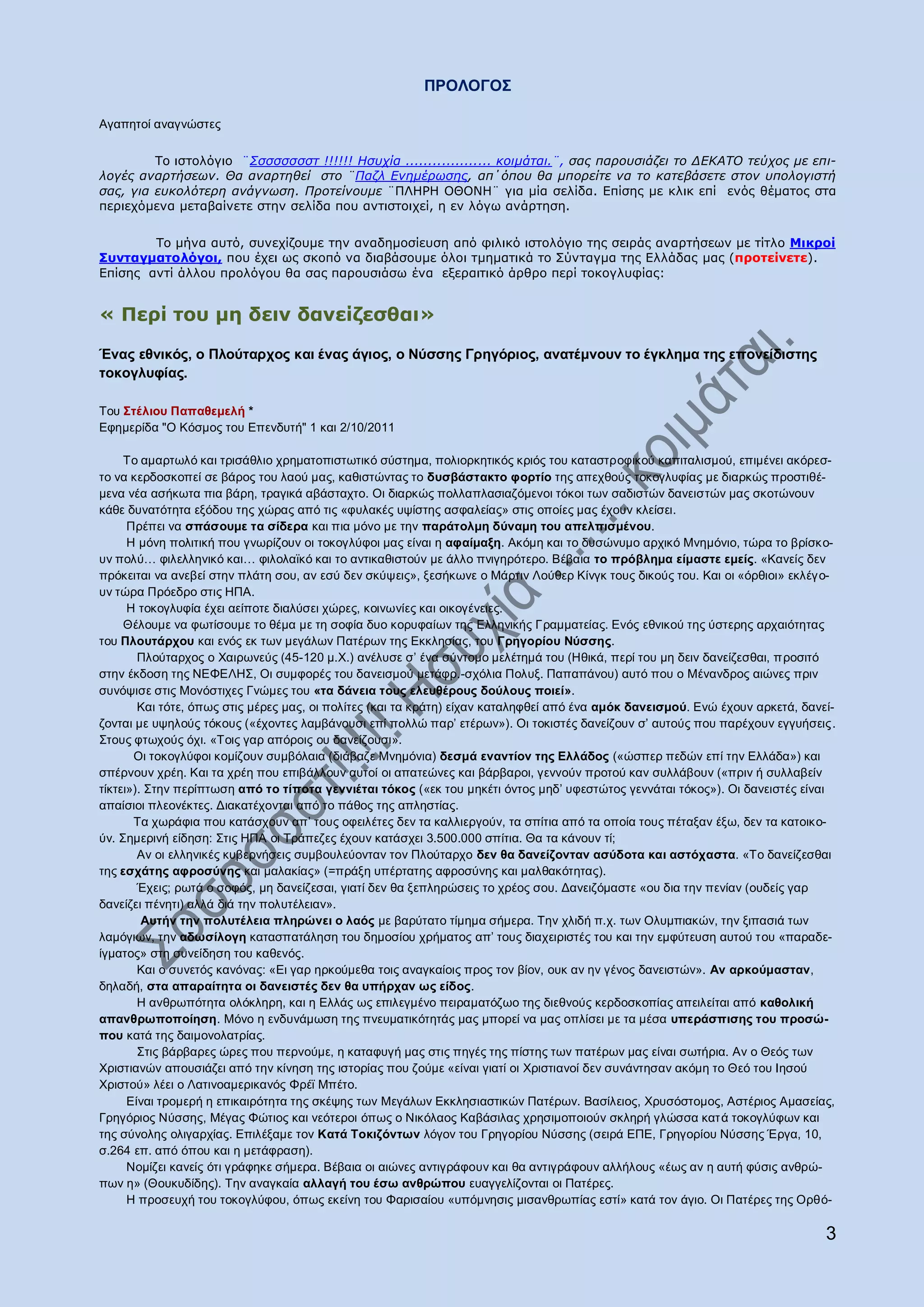 ΠΡΟΛΟΓΟ΢

Αγαπεηνί αλαγλψζηεο

         Ρν ηζηνιφγην ¨΢ζζζζζζζη !!!!!! Ζζπρία ................... θνηκάηαη.¨, ζαο παξνπζηάδεη ην ΓΔΘΑΣΟ ηεύρνο κε επη-
ινγέο αλαξηήζεσλ. Θα αλαξηεζεί ζην ¨Παδι Δλεκέξσζεο, απ΄όπνπ ζα κπνξείηε λα ην θαηεβάζεηε ζηνλ ππνινγηζηή
ζαο, γηα επθνιόηεξε αλάγλσζε. Πξνηείλνπκε ¨ΞΙΖΟΖ ΝΘΝΛΖ¨ γηα κία ζειίδα. Δπίζεο κε θιηθ επί ελφο ζέκαηνο ζηα
πεξηερφκελα κεηαβαίλεηε ζηελ ζειίδα πνπ αληηζηνηρεί, ε ελ ιφγσ αλάξηεζε.

        Ρν κήλα απηφ, ζπλερίδνπκε ηελ αλαδεκνζίεπζε απφ θηιηθφ ηζηνιφγην ηεο ζεηξάο αλαξηήζεσλ κε ηίηιν Κηθξνί
Ππληαγκαηνιφγνη, πνπ έρεη σο ζθνπφ λα δηαβάζνπκε φινη ηκεκαηηθά ην Πχληαγκα ηεο Διιάδαο καο (πξνηείλεηε).
Δπίζεο αληί άιινπ πξνιφγνπ ζα ζαο παξνπζηάζσ έλα εμεξαηηηθφ άξζξν πεξί ηνθνγιπθίαο:


« Ξεξί ηνπ κε δεηλ δαλείδεζζαη»

Έλαο εζληθόο, ν Πινύηαξρνο θαη έλαο άγηνο, ν Νύζζεο Γξεγόξηνο, αλαηέκλνπλ ην έγθιεκα ηεο επνλείδηζηεο
ηνθνγιπθίαο.

Σνπ ΢ηέιηνπ Παπαζεκειή *
Δθεκεξίδα "Ο Κφζκνο ηνπ Δπελδπηή" 1 θαη 2/10/2011

     Σν ακαξησιφ θαη ηξηζάζιην ρξεκαηνπηζησηηθφ ζχζηεκα, πνιηνξθεηηθφο θξηφο ηνπ θαηαζηξνθηθνχ θαπηηαιηζκνχ, επηκέλεη αθφξεζ-
ην λα θεξδνζθνπεί ζε βάξνο ηνπ ιανχ καο, θαζηζηψληαο ην δπζβάζηαθην θνξηίν ηεο απερζνχο ηνθνγιπθίαο κε δηαξθψο πξνζηηζέ-
κελα λέα αζήθσηα πηα βάξε, ηξαγηθά αβάζηαρην. Οη δηαξθψο πνιιαπιαζηαδφκελνη ηφθνη ησλ ζαδηζηψλ δαλεηζηψλ καο ζθνηψλνπλ
θάζε δπλαηφηεηα εμφδνπ ηεο ρψξαο απφ ηηο «θπιαθέο πςίζηεο αζθαιείαο» ζηηο νπνίεο καο έρνπλ θιείζεη.
      Πξέπεη λα ζπάζνπκε ηα ζίδεξα θαη πηα κφλν κε ηελ παξάηνικε δύλακε ηνπ απειπηζκέλνπ.
      Ζ κφλε πνιηηηθή πνπ γλσξίδνπλ νη ηνθνγιχθνη καο είλαη ε αθαίκαμε. Αθφκε θαη ην δπζψλπκν αξρηθφ Μλεκφλην, ηψξα ην βξίζθν-
πλ πνιχ… θηιειιεληθφ θαη… θηινιατθφ θαη ην αληηθαζηζηνχλ κε άιιν πληγεξφηεξν. Βέβαηα ην πξόβιεκα είκαζηε εκείο. «Καλείο δελ
πξφθεηηαη λα αλεβεί ζηελ πιάηε ζνπ, αλ εζχ δελ ζθχςεηο», μεζήθσλε ν Μάξηηλ Λνχζεξ Κίλγθ ηνπο δηθνχο ηνπ. Καη νη «φξζηνη» εθιέγν-
πλ ηψξα Πξφεδξν ζηηο ΖΠΑ.
      Ζ ηνθνγιπθία έρεη αείπνηε δηαιχζεη ρψξεο, θνηλσλίεο θαη νηθνγέλεηεο.
     Θέινπκε λα θσηίζνπκε ην ζέκα κε ηε ζνθία δπν θνξπθαίσλ ηεο Διιεληθήο Γξακκαηείαο. Δλφο εζληθνχ ηεο χζηεξεο αξραηφηεηαο
ηνπ Πινπηάξρνπ θαη ελφο εθ ησλ κεγάισλ Παηέξσλ ηεο Δθθιεζίαο, ηνπ Γξεγνξίνπ Νύζζεο.
        Πινχηαξρνο ν Υαηξσλεχο (45-120 κ.Υ.) αλέιπζε ζ‟ έλα ζχληνκν κειέηεκά ηνπ (Ζζηθά, πεξί ηνπ κε δεηλ δαλείδεζζαη, πξνζηηφ
ζηελ έθδνζε ηεο ΝΔΦΔΛΖ΢, Οη ζπκθνξέο ηνπ δαλεηζκνχ κεηάθξ.-ζρφιηα Πνιπμ. Παπαπάλνπ) απηφ πνπ ν Μέλαλδξνο αηψλεο πξηλ
ζπλφςηζε ζηηο Μνλφζηηρεο Γλψκεο ηνπ «ηα δάλεηα ηνπο ειεπζέξνπο δνύινπο πνηεί».
        Καη ηφηε, φπσο ζηηο κέξεο καο, νη πνιίηεο (θαη ηα θξάηε) είραλ θαηαιεθζεί απφ έλα ακόθ δαλεηζκνύ. Δλψ έρνπλ αξθεηά, δαλεί-
δνληαη κε πςεινχο ηφθνπο («έρνληεο ιακβάλνπζη επί πνιιψ παξ‟ εηέξσλ»). Οη ηνθηζηέο δαλείδνπλ ζ‟ απηνχο πνπ παξέρνπλ εγγπήζεηο.
΢ηνπο θησρνχο φρη. «Σνηο γαξ απφξνηο νπ δαλείδνπζη».
       Οη ηνθνγιχθνη θνκίδνπλ ζπκβφιαηα (δηάβαδε Μλεκφληα) δεζκά ελαληίνλ ηεο Ειιάδνο («ψζπεξ πεδψλ επί ηελ Διιάδα») θαη
ζπέξλνπλ ρξέε. Καη ηα ρξέε πνπ επηβάιινπλ απηνί νη απαηεψλεο θαη βάξβαξνη, γελλνχλ πξνηνχ θαλ ζπιιάβνπλ («πξηλ ή ζπιιαβείλ
ηίθηεη»). ΢ηελ πεξίπησζε από ην ηίπνηα γελληέηαη ηόθνο («εθ ηνπ κεθέηη φληνο κεδ‟ πθεζηψηνο γελλάηαη ηφθνο»). Οη δαλεηζηέο είλαη
απαίζηνη πιενλέθηεο. Γηαθαηέρνληαη απφ ην πάζνο ηεο απιεζηίαο.
       Σα ρσξάθηα πνπ θαηάζρνπλ απ‟ ηνπο νθεηιέηεο δελ ηα θαιιηεξγνχλ, ηα ζπίηηα απφ ηα νπνία ηνπο πέηαμαλ έμσ, δελ ηα θαηνηθν-
χλ. ΢εκεξηλή είδεζε: ΢ηηο ΖΠΑ νη Σξάπεδεο έρνπλ θαηάζρεη 3.500.000 ζπίηηα. Θα ηα θάλνπλ ηί;
        Αλ νη ειιεληθέο θπβεξλήζεηο ζπκβνπιεχνληαλ ηνλ Πινχηαξρν δελ ζα δαλείδνληαλ αζύδνηα θαη αζηόραζηα. «Σν δαλείδεζζαη
ηεο εζράηεο αθξνζύλεο θαη καιαθίαο» (=πξάμε ππέξηαηεο αθξνζχλεο θαη καιζαθφηεηαο).
        Έρεηο; ξσηά ν ζνθφο, κε δαλείδεζαη, γηαηί δελ ζα μεπιεξψζεηο ην ρξένο ζνπ. Γαλεηδφκαζηε «νπ δηα ηελ πελίαλ (νπδείο γαξ
δαλείδεη πέλεηη) αιιά δηά ηελ πνιπηέιεηαλ».
         Απηήλ ηελ πνιπηέιεηα πιεξώλεη ν ιαόο κε βαξχηαην ηίκεκα ζήκεξα. Σελ ριηδή π.ρ. ησλ Οιπκπηαθψλ, ηελ μηπαζηά ησλ
ιακφγησλ, ηελ αδσζίινγε θαηαζπαηάιεζε ηνπ δεκνζίνπ ρξήκαηνο απ‟ ηνπο δηαρεηξηζηέο ηνπ θαη ηελ εκθχηεπζε απηνχ ηνπ «παξαδε-
ίγκαηνο» ζηε ζπλείδεζε ηνπ θαζελφο.
        Καη ν ζπλεηφο θαλφλαο: «Δη γαξ εξθνχκεζα ηνηο αλαγθαίνηο πξνο ηνλ βίνλ, νπθ αλ ελ γέλνο δαλεηζηψλ». Αλ αξθνύκαζηαλ,
δειαδή, ζηα απαξαίηεηα νη δαλεηζηέο δελ ζα ππήξραλ σο είδνο.
        Ζ αλζξσπφηεηα νιφθιεξε, θαη ε Διιάο σο επηιεγκέλν πεηξακαηφδσν ηεο δηεζλνχο θεξδνζθνπίαο απεηιείηαη απφ θαζνιηθή
απαλζξσπνπνίεζε. Μφλν ε ελδπλάκσζε ηεο πλεπκαηηθφηεηάο καο κπνξεί λα καο νπιίζεη κε ηα κέζα ππεξάζπηζεο ηνπ πξνζώ-
πνπ θαηά ηεο δαηκνλνιαηξίαο.
        ΢ηηο βάξβαξεο ψξεο πνπ πεξλνχκε, ε θαηαθπγή καο ζηηο πεγέο ηεο πίζηεο ησλ παηέξσλ καο είλαη ζσηήξηα. Αλ ν Θεφο ησλ
Υξηζηηαλψλ απνπζηάδεη απφ ηελ θίλεζε ηεο ηζηνξίαο πνπ δνχκε «είλαη γηαηί νη Υξηζηηαλνί δελ ζπλάληεζαλ αθφκε ην Θεφ ηνπ Ηεζνχ
Υξηζηνχ» ιέεη ν Λαηηλνακεξηθαλφο Φξέτ Μπέην.
      Δίλαη ηξνκεξή ε επηθαηξφηεηα ηεο ζθέςεο ησλ Μεγάισλ Δθθιεζηαζηηθψλ Παηέξσλ. Βαζίιεηνο, Υξπζφζηνκνο, Αζηέξηνο Ακαζείαο,
Γξεγφξηνο Νχζζεο, Μέγαο Φψηηνο θαη λεφηεξνη φπσο ν Νηθφιανο Καβάζηιαο ρξεζηκνπνηνχλ ζθιεξή γιψζζα θαη ά ηνθνγιχθσλ θαη
ηεο ζχλνιεο νιηγαξρίαο. Δπηιέμακε ηνλ Καηά Σνθηδόλησλ ιφγνλ ηνπ Γξεγνξίνπ Νχζζεο (ζεηξά ΔΠΔ, Γξεγνξίνπ Νχζζεο Έξγα, 10,
ζ.264 επ. απφ φπνπ θαη ε κεηάθξαζε).
      Ννκίδεη θαλείο φηη γξάθεθε ζήκεξα. Βέβαηα νη αηψλεο αληηγξάθνπλ θαη ζα αληηγξάθνπλ αιιήινπο «έσο αλ ε απηή θχζηο αλζξψ-
πσλ ε» (Θνπθπδίδεο). Σελ αλαγθαία αιιαγή ηνπ έζσ αλζξώπνπ επαγγειίδνληαη νη Παηέξεο.
      Ζ πξνζεπρή ηνπ ηνθνγιχθνπ, φπσο εθείλε ηνπ Φαξηζαίνπ «ππφκλεζηο κηζαλζξσπίαο εζηί» θαηά ηνλ άγην. Οη Παηέξεο ηεο Οξζφ-

                                                                                                                                3
 