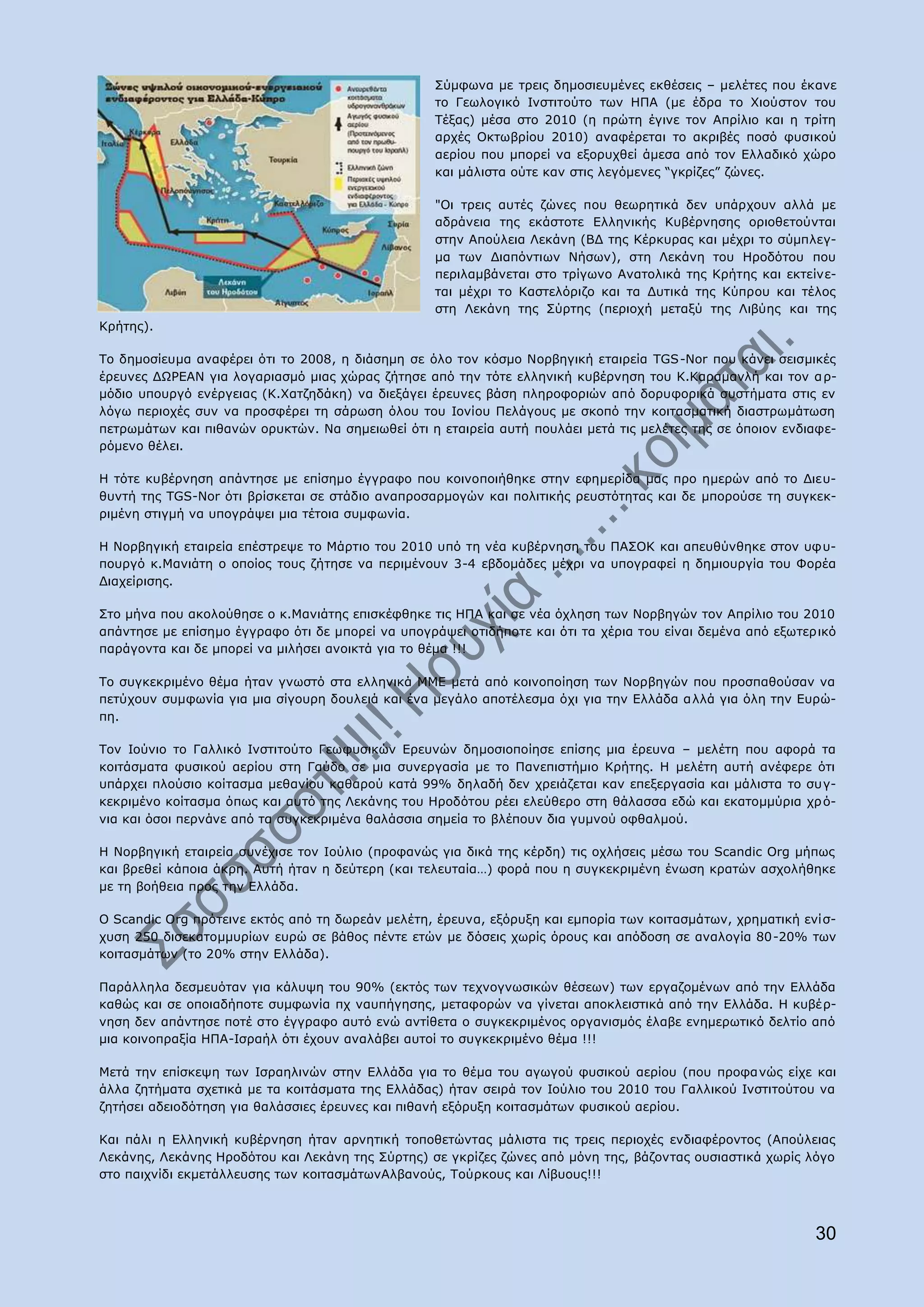 Πχκθσλα κε ηξεηο δεκνζηεπκέλεο εθζέζεηο – κειέηεο πνπ έθαλε
                                                   ην Γεσινγηθφ Ηλζηηηνχην ησλ ΖΞΑ (κε έδξα ην Σηνχζηνλ ηνπ
                                                   Ρέμαο) κέζα ζην 2010 (ε πξψηε έγηλε ηνλ Απξίιην θαη ε ηξίηε
                                                   αξρέο Νθησβξίνπ 2010) αλαθέξεηαη ην αθξηβέο πνζφ θπζηθνχ
                                                   αεξίνπ πνπ κπνξεί λα εμνξπρζεί άκεζα απφ ηνλ Διιαδηθφ ρψξν
                                                   θαη κάιηζηα νχηε θαλ ζηηο ιεγφκελεο “γθξίδεο” δψλεο.

                                                   "Νη ηξεηο απηέο δψλεο πνπ ζεσξεηηθά δελ ππάξρνπλ αιιά κε
                                                   αδξάλεηα ηεο εθάζηνηε Διιεληθήο Θπβέξλεζεο νξηνζεηνχληαη
                                                   ζηελ Απνχιεηα Ιεθάλε (ΒΓ ηεο Θέξθπξαο θαη κέρξη ην ζχκπιεγ-
                                                   κα ησλ Γηαπφληησλ Λήζσλ), ζηε Ιεθάλε ηνπ Ζξνδφηνπ πνπ
                                                   πεξηιακβάλεηαη ζην ηξίγσλν Αλαηνιηθά ηεο Θξήηεο θαη εθηείλε-
                                                   ηαη κέρξη ην Θαζηειφξηδν θαη ηα Γπηηθά ηεο Θχπξνπ θαη ηέινο
                                                   ζηε Ιεθάλε ηεο Πχξηεο (πεξηνρή κεηαμχ ηεο Ιηβχεο θαη ηεο
Θξήηεο).

Ρν δεκνζίεπκα αλαθέξεη φηη ην 2008, ε δηάζεκε ζε φιν ηνλ θφζκν Λνξβεγηθή εηαηξεία TGS-Nor πνπ θάλεη ζεηζκηθέο
έξεπλεο ΓΥΟΔΑΛ γηα ινγαξηαζκφ κηαο ρψξαο δήηεζε απφ ηελ ηφηε ειιεληθή θπβέξλεζε ηνπ Θ.Θαξακαλιή θαη ηνλ α ξ-
κφδην ππνπξγφ ελέξγεηαο (Θ.Σαηδεδάθε) λα δηεμάγεη έξεπλεο βάζε πιεξνθνξηψλ απφ δνξπθνξηθά ζπζηήκαηα ζηηο ελ
ιφγσ πεξηνρέο ζπλ λα πξνζθέξεη ηε ζάξσζε φινπ ηνπ Ηνλίνπ Ξειάγνπο κε ζθνπφ ηελ θνηηαζκαηηθή δηαζηξσκάησζε
πεηξσκάησλ θαη πηζαλψλ νξπθηψλ. Λα ζεκεησζεί φηη ε εηαηξεία απηή πνπιάεη κεηά ηηο κειέηεο ηεο ζε φπνηνλ ελδηαθε-
ξφκελν ζέιεη.

Ζ ηφηε θπβέξλεζε απάληεζε κε επίζεκν έγγξαθν πνπ θνηλνπνηήζεθε ζηελ εθεκεξίδα καο πξν εκεξψλ απφ ην Γηεπ-
ζπληή ηεο TGS-Nor φηη βξίζθεηαη ζε ζηάδην αλαπξνζαξκνγψλ θαη πνιηηηθήο ξεπζηφηεηαο θαη δε κπνξνχζε ηε ζπγθεθ-
ξηκέλε ζηηγκή λα ππνγξάςεη κηα ηέηνηα ζπκθσλία.

Ζ Λνξβεγηθή εηαηξεία επέζηξεςε ην Κάξηην ηνπ 2010 ππφ ηε λέα θπβέξλεζε ηνπ ΞΑΠΝΘ θαη απεπζχλζεθε ζηνλ πθπ-
πνπξγφ θ.Καληάηε ν νπνίνο ηνπο δήηεζε λα πεξηκέλνπλ 3-4 εβδνκάδεο κέρξη λα ππνγξαθεί ε δεκηνπξγία ηνπ Φνξέα
Γηαρείξηζεο.

Πην κήλα πνπ αθνινχζεζε ν θ.Καληάηεο επηζθέθζεθε ηηο ΖΞΑ θαη ζε λέα φριεζε ησλ Λνξβεγψλ ηνλ Απξίιην ηνπ 2010
απάληεζε κε επίζεκν έγγξαθν φηη δε κπνξεί λα ππνγξάςεη νηηδήπνηε θαη φηη ηα ρέξηα ηνπ είλαη δεκέλα απφ εμσηεξηθφ
παξάγνληα θαη δε κπνξεί λα κηιήζεη αλνηθηά γηα ην ζέκα !!!

Ρν ζπγθεθξηκέλν ζέκα ήηαλ γλσζηφ ζηα ειιεληθά ΚΚΔ κεηά απφ θνηλνπνίεζε ησλ Λνξβεγψλ πνπ πξνζπαζνχζαλ λα
πεηχρνπλ ζπκθσλία γηα κηα ζίγνπξε δνπιεηά θαη έλα κεγάιν απνηέιεζκα φρη γηα ηελ Διιάδα αιιά γηα φιε ηελ Δπξψ-
πε.

Ρνλ Ηνχλην ην Γαιιηθφ Ηλζηηηνχην Γεσθπζηθψλ Δξεπλψλ δεκνζηνπνίεζε επίζεο κηα έξεπλα – κειέηε πνπ αθνξά ηα
θνηηάζκαηα θπζηθνχ αεξίνπ ζηε Γαχδν ζε κηα ζπλεξγαζία κε ην Ξαλεπηζηήκην Θξήηεο. Ζ κειέηε απηή αλέθεξε φηη
ππάξρεη πινχζην θνίηαζκα κεζαλίνπ θαζαξνχ θαηά 99% δειαδή δελ ρξεηάδεηαη θαλ επεμεξγαζία θαη κάιηζηα ην ζπγ-
θεθξηκέλν θνίηαζκα φπσο θαη απηφ ηεο Ιεθάλεο ηνπ Ζξνδφηνπ ξέεη ειεχζεξν ζηε ζάιαζζα εδψ θαη εθαηνκκχξηα ρξ φ-
ληα θαη φζνη πεξλάλε απφ ηα ζπγθεθξηκέλα ζαιάζζηα ζεκεία ην βιέπνπλ δηα γπκλνχ νθζαικνχ.

Ζ Λνξβεγηθή εηαηξεία ζπλέρηζε ηνλ Ηνχιην (πξνθαλψο γηα δηθά ηεο θέξδε) ηηο νριήζεηο κέζσ ηνπ Scandic Org κήπσο
θαη βξεζεί θάπνηα άθξε. Απηή ήηαλ ε δεχηεξε (θαη ηειεπηαία…) θνξά πνπ ε ζπγθεθξηκέλε έλσζε θξαηψλ αζρνιήζεθε
κε ηε βνήζεηα πξνο ηελ Διιάδα.

Ν Scandic Org πξφηεηλε εθηφο απφ ηε δσξεάλ κειέηε, έξεπλα, εμφξπμε θαη εκπνξία ησλ θνηηαζκάησλ, ρξεκαηηθή ελίζ-
ρπζε 250 δηζεθαηνκκπξίσλ επξψ ζε βάζνο πέληε εηψλ κε δφζεηο ρσξίο φξνπο θαη απφδνζε ζε αλαινγία 80-20% ησλ
θνηηαζκάησλ (ην 20% ζηελ Διιάδα).

Ξαξάιιεια δεζκεπφηαλ γηα θάιπςε ηνπ 90% (εθηφο ησλ ηερλνγλσζηθψλ ζέζεσλ) ησλ εξγαδνκέλσλ απφ ηελ Διιάδα
θαζψο θαη ζε νπνηαδήπνηε ζπκθσλία πρ λαππήγεζεο, κεηαθνξψλ λα γίλεηαη απνθιεηζηηθά απφ ηελ Διιάδα. Ζ θπβέξ-
λεζε δελ απάληεζε πνηέ ζην έγγξαθν απηφ ελψ αληίζεηα ν ζπγθεθξηκέλνο νξγαληζκφο έιαβε ελεκεξσηηθφ δειηίν απφ
κηα θνηλνπξαμία ΖΞΑ-Ηζξαήι φηη έρνπλ αλαιάβεη απηνί ην ζπγθεθξηκέλν ζέκα !!!

Κεηά ηελ επίζθεςε ησλ Ηζξαειηλψλ ζηελ Διιάδα γηα ην ζέκα ηνπ αγσγνχ θπζηθνχ αεξίνπ (πνπ πξνθα λψο είρε θαη
άιια δεηήκαηα ζρεηηθά κε ηα θνηηάζκαηα ηεο Διιάδαο) ήηαλ ζεηξά ηνλ Ηνχιην ηνπ 2010 ηνπ Γαιιηθνχ Ηλζηηηνχηνπ λα
δεηήζεη αδεηνδφηεζε γηα ζαιάζζηεο έξεπλεο θαη πηζαλή εμφξπμε θνηηαζκάησλ θπζηθνχ αεξίνπ.

Θαη πάιη ε Διιεληθή θπβέξλεζε ήηαλ αξλεηηθή ηνπνζεηψληαο κάιηζηα ηηο ηξεηο πεξηνρέο ελδηαθέξνληνο (Απνχιεηαο
Ιεθάλεο, Ιεθάλεο Ζξνδφηνπ θαη Ιεθάλε ηεο Πχξηεο) ζε γθξίδεο δψλεο απφ κφλε ηεο, βάδνληαο νπζηαζηηθά ρσξίο ιφγν
ζην παηρλίδη εθκεηάιιεπζεο ησλ θνηηαζκάησλΑιβαλνχο, Ρνχξθνπο θαη Ιίβπνπο!!!



                                                                                                            30
 