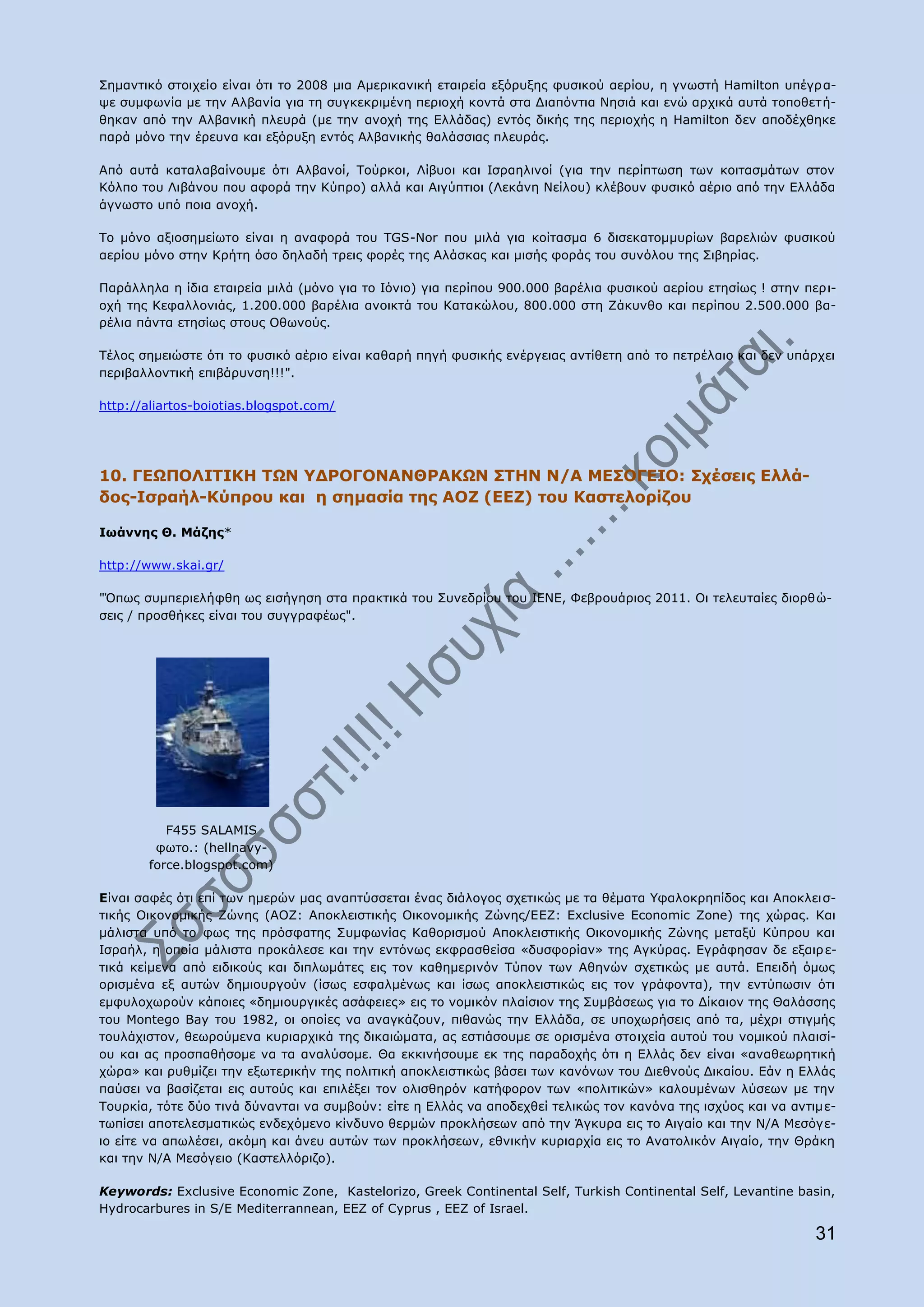 Πεκαληηθφ ζηνηρείν είλαη φηη ην 2008 κηα Ακεξηθαληθή εηαηξεία εμφξπμεο θπζηθνχ αεξίνπ, ε γλσζηή Hamilton ππέγξ α-
ςε ζπκθσλία κε ηελ Αιβαλία γηα ηε ζπγθεθξηκέλε πεξηνρή θνληά ζηα Γηαπφληηα Λεζηά θαη ελψ αξρηθά απηά ηνπνζεηή-
ζεθαλ απφ ηελ Αιβαληθή πιεπξά (κε ηελ αλνρή ηεο Διιάδαο) εληφο δηθήο ηεο πεξηνρήο ε Hamilton δελ απνδέρζεθε
παξά κφλν ηελ έξεπλα θαη εμφξπμε εληφο Αιβαληθήο ζαιάζζηαο πιεπξάο.

Απφ απηά θαηαιαβαίλνπκε φηη Αιβαλνί, Ρνχξθνη, Ιίβπνη θαη Ηζξαειηλνί (γηα ηελ πεξίπησζε ησλ θνηηαζκάησλ ζηνλ
Θφιπν ηνπ Ιηβάλνπ πνπ αθνξά ηελ Θχπξν) αιιά θαη Αηγχπηηνη (Ιεθάλε Λείινπ) θιέβνπλ θπζηθφ αέξην απφ ηελ Διιάδα
άγλσζην ππφ πνηα αλνρή.

Ρν κφλν αμηνζεκείσην είλαη ε αλαθνξά ηνπ TGS-Nor πνπ κηιά γηα θνίηαζκα 6 δηζεθαηνκκπξίσλ βαξειηψλ θπζηθνχ
αεξίνπ κφλν ζηελ Θξήηε φζν δειαδή ηξεηο θνξέο ηεο Αιάζθαο θαη κηζήο θνξάο ηνπ ζπλφινπ ηεο Πηβεξίαο.

Ξαξάιιεια ε ίδηα εηαηξεία κηιά (κφλν γηα ην Ηφλην) γηα πεξίπνπ 900.000 βαξέιηα θπζηθνχ αεξίνπ εηεζίσο ! ζηελ πεξη-
νρή ηεο Θεθαιινληάο, 1.200.000 βαξέιηα αλνηθηά ηνπ Θαηαθψινπ, 800.000 ζηε Εάθπλζν θαη πεξίπνπ 2.500.000 βα-
ξέιηα πάληα εηεζίσο ζηνπο Νζσλνχο.

Ρέινο ζεκεηψζηε φηη ην θπζηθφ αέξην είλαη θαζαξή πεγή θπζηθήο ελέξγεηαο αληίζεηε απφ ην πεηξέιαην θαη δελ ππάξρεη
πεξηβαιινληηθή επηβάξπλζε!!!".

http://aliartos-boiotias.blogspot.com/




10. ΓΔΩΞΝΙΗΡΗΘΖ ΡΩΛ ΢ΓΟΝΓΝΛΑΛΘΟΑΘΩΛ ΠΡΖΛ Λ/Α ΚΔΠΝΓΔΗΝ: Πρέζεηο Διιά-
δνο-Ηζξαήι-Θχπξνπ θαη ε ζεκαζία ηεο ΑΝΕ (ΔΔΕ) ηνπ Θαζηεινξίδνπ

Ησάλλεο Θ. Κάδεο*

http://www.skai.gr/

"΋πσο ζπκπεξηειήθζε σο εηζήγεζε ζηα πξαθηηθά ηνπ Ππλεδξίνπ ηνπ ΗΔΛΔ, Φεβξνπάξηνο 2011. Νη ηειεπηαίεο δηνξζψ-
ζεηο / πξνζζήθεο είλαη ηνπ ζπγγξαθέσο".




           F455 SALAMIS
         θσην.: (hellnavy-
        force.blogspot.com)

Δίλαη ζαθέο φηη επί ησλ εκεξψλ καο αλαπηχζζεηαη έλαο δηάινγνο ζρεηηθψο κε ηα ζέκαηα ΢θαινθξεπίδνο θαη Απνθιεηζ-
ηηθήο Νηθνλνκηθήο Εψλεο (ΑΝΕ: Απνθιεηζηηθήο Νηθνλνκηθήο Εψλεο/ΔΔΕ: Δxclusive Economic Zone) ηεο ρψξαο. Θαη
κάιηζηα ππφ ην θσο ηεο πξφζθαηεο Ππκθσλίαο Θαζνξηζκνχ Απνθιεηζηηθήο Νηθνλνκηθήο Εψλεο κεηαμχ Θχπξνπ θαη
Ηζξαήι, ε νπνία κάιηζηα πξνθάιεζε θαη ηελ εληφλσο εθθξαζζείζα «δπζθνξίαλ» ηεο Αγθχξαο. Δγξάθεζαλ δε εμαηξ ε-
ηηθά θείκελα απφ εηδηθνχο θαη δηπισκάηεο εηο ηνλ θαζεκεξηλφλ Ρχπνλ ησλ Αζελψλ ζρεηηθψο κε απηά. Δπεηδή φκσο
νξηζκέλα εμ απηψλ δεκηνπξγνχλ (ίζσο εζθαικέλσο θαη ίζσο απνθιεηζηηθψο εηο ηνλ γξάθνληα), ηελ εληχπσζηλ φηη
εκθπινρσξνχλ θάπνηεο «δεκηνπξγηθέο αζάθεηεο» εηο ην λνκηθφλ πιαίζηνλ ηεο Ππκβάζεσο γηα ην Γίθαηνλ ηεο Θαιάζζεο
ηνπ Montego Bay ηνπ 1982, νη νπνίεο λα αλαγθάδνπλ, πηζαλψο ηελ Διιάδα, ζε ππνρσξήζεηο απφ ηα, κέρξη ζηηγκήο
ηνπιάρηζηνλ, ζεσξνχκελα θπξηαξρηθά ηεο δηθαηψκαηα, αο εζηηάζνπκε ζε νξηζκέλα ζηνηρεία απηνχ ηνπ λνκηθνχ πιαηζί-
νπ θαη αο πξνζπαζήζνκε λα ηα αλαιχζνκε. Θα εθθηλήζνπκε εθ ηεο παξαδνρήο φηη ε Διιάο δελ είλαη «αλαζεσξεηηθή
ρψξα» θαη ξπζκίδεη ηελ εμσηεξηθήλ ηεο πνιηηηθή απνθιεηζηηθψο βάζεη ησλ θαλφλσλ ηνπ Γηεζλνχο Γηθαίνπ. Δάλ ε Διιάο
παχζεη λα βαζίδεηαη εηο απηνχο θαη επηιέμεη ηνλ νιηζζεξφλ θαηήθνξνλ ησλ «πνιηηηθψλ» θαινπκέλσλ ιχζεσλ κε ηελ
Ρνπξθία, ηφηε δχν ηηλά δχλαληαη λα ζπκβνχλ: είηε ε Διιάο λα απνδερζεί ηειηθψο ηνλ θαλφλα ηεο ηζρχνο θαη λα αληηκε-
ησπίζεη απνηειεζκαηηθψο ελδερφκελν θίλδπλν ζεξκψλ πξνθιήζεσλ απφ ηελ Άγθπξα εηο ην Αηγαίν θαη ηελ Λ/Α Κεζφγε-
ην είηε λα απσιέζεη, αθφκε θαη άλεπ απηψλ ησλ πξνθιήζεσλ, εζληθήλ θπξηαξρία εηο ην Αλαηνιηθφλ Αηγαίν, ηελ Θξάθε
θαη ηελ Λ/Α Κεζφγεην (Θαζηειιφξηδν).

Keywords: Exclusive Economic Zone, Kastelorizo, Greek Continental Self, Turkish Continental Self, Levantine basin,
Hydrocarbures in S/E Mediterrannean, EEZ of Cyprus , EEZ of Israel.

                                                                                                              31
 
