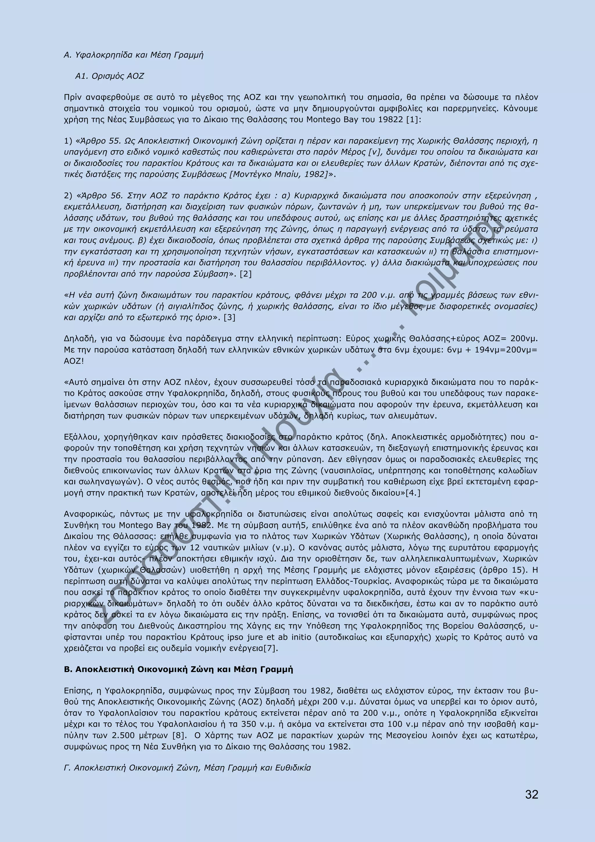 Α. Τθαινθξεπίδα θαη Κέζε Γξακκή

  A1. Οξηζκόο ΑΟΕ

Ξξίλ αλαθεξζνχκε ζε απηφ ην κέγεζνο ηεο ΑΝΕ θαη ηελ γεσπνιηηηθή ηνπ ζεκαζία, ζα πξέπεη λα δψζνπκε ηα πιένλ
ζεκαληηθά ζηνηρεία ηνπ λνκηθνχ ηνπ νξηζκνχ, ψζηε λα κελ δεκηνπξγνχληαη ακθηβνιίεο θαη παξεξκελείεο. Θάλνπκε
ρξήζε ηεο Λέαο Ππκβάζεσο γηα ην Γίθαην ηεο Θαιάζζεο ηνπ Montego Bay ηνπ 19822 [1]:

1) «Άξζξν 55. Ωο Απνθιεηζηηθή Οηθνλνκηθή Εώλε νξίδεηαη ε πέξαλ θαη παξαθείκελε ηεο Υσξηθήο Θαιάζζεο πεξηνρή, ε
ππαγόκελε ζην εηδηθό λνκηθό θαζεζηώο πνπ θαζηεξώλεηαη ζην παξόλ Κέξνο [v], δπλάκεη ηνπ νπνίνπ ηα δηθαηώκαηα θαη
νη δηθαηνδνζίεο ηνπ παξαθηίνπ Θξάηνπο θαη ηα δηθαηώκαηα θαη νη ειεπζεξίεο ησλ άιισλ Θξαηώλ, δηέπνληαη από ηηο ζρε-
ηηθέο δηαηάμεηο ηεο παξνύζεο ΢πκβάζεσο [Κνληέγθν Κπαίπ, 1982]».

2) «Άξζξν 56. ΢ηελ ΑΟΕ ην παξάθηην Θξάηνο έρεη : α) Θπξηαξρηθά δηθαηώκαηα πνπ απνζθνπνύλ ζηελ εμεξεύλεζε ,
εθκεηάιιεπζε, δηαηήξεζε θαη δηαρείξηζε ησλ θπζηθώλ πόξσλ, δσληαλώλ ή κε, ησλ ππεξθείκελσλ ηνπ βπζνύ ηεο ζα-
ιάζζεο πδάησλ, ηνπ βπζνύ ηεο ζαιάζζεο θαη ηνπ ππεδάθνπο απηνύ, σο επίζεο θαη κε άιιεο δξαζηεξηόηεηεο ζρεηηθέο
κε ηελ νηθνλνκηθή εθκεηάιιεπζε θαη εμεξεύλεζε ηεο Εώλεο, όπσο ε παξαγσγή ελέξγεηαο από ηα ύδαηα, ηα ξεύκαηα
θαη ηνπο αλέκνπο. β) έρεη δηθαηνδνζία, όπσο πξνβιέπεηαη ζηα ζρεηηθά άξζξα ηεο παξνύζεο ΢πκβάζεσο ζρεηηθώο κε: η)
ηελ εγθαηάζηαζε θαη ηε ρξεζηκνπνίεζε ηερλεηώλ λήζσλ, εγθαηαζηάζεσλ θαη θαηαζθεπώλ ηη) ηε ζαιάζζη α επηζηεκνλη-
θή έξεπλα ηηη) ηελ πξνζηαζία θαη δηαηήξεζε ηνπ ζαιαζζίνπ πεξηβάιινληνο. γ) άιια δηαθηώκαηα θαη ππνρξεώζεηο πνπ
πξνβιέπνληαη από ηελ παξνύζα ΢ύκβαζε». [2]

«Ζ λέα απηή δώλε δηθαησκάησλ ηνπ παξαθηίνπ θξάηνπο, θζάλεη κέρξη ηα 200 λ.κ. από ηηο γξακκέο βάζεσο ησλ εζλη-
θώλ ρσξηθώλ πδάησλ (ή αηγηαιίηηδνο δώλεο, ή ρσξηθήο ζαιάζζεο, είλαη ην ίδην κέγεζνο κε δηαθνξεηηθέο νλνκαζίεο)
θαη αξρίδεη από ην εμσηεξηθό ηεο όξην». [3]

Γειαδή, γηα λα δψζνπκε έλα παξάδεηγκα ζηελ ειιεληθή πεξίπησζε: Δχξνο ρσξηθήο Θαιάζζεο+εχξνο ΑΝΕ= 200λκ.
Κε ηελ παξνχζα θαηάζηαζε δειαδή ησλ ειιεληθψλ εζληθψλ ρσξηθψλ πδάησλ ζηα 6λκ έρνπκε: 6λκ + 194λκ=200λκ=
ΑΝΕ!

«Απηφ ζεκαίλεη φηη ζηελ ΑΝΕ πιένλ, έρνπλ ζπζζσξεπζεί ηφζν ηα παξαδνζηαθά θπξηαξρηθά δηθαηψκαηα πνπ ην παξά θ-
ηην Θξάηνο αζθνχζε ζηελ ΢θαινθξεπίδα, δειαδή, ζηνπο θπζηθνχο πφξνπο ηνπ βπζνχ θαη ηνπ ππεδάθνπο ησλ παξαθε-
ίκελσλ ζαιάζζησλ πεξηνρψλ ηνπ, φζν θαη ηα λέα θπξηαξρηθά δηθαηψκαηα πνπ αθνξνχλ ηελ έξεπλα, εθκεηάιιεπζε θαη
δηαηήξεζε ησλ θπζηθψλ πφξσλ ησλ ππεξθεηκέλσλ πδάησλ, δειαδή θπξίσο, ησλ αιηεπκάησλ.

Δμάιινπ, ρνξεγήζεθαλ θαηλ πξφζζεηεο δηαθηνδνζίεο ζην παξάθηην θξάηνο (δει. Απνθιεηζηηθέο αξκνδηφηεηεο) πνπ α-
θνξνχλ ηελ ηνπνζέηεζε θαη ρξήζε ηερλεηψλ λεζηψλ θαη άιισλ θαηαζθεπψλ, ηε δηεμαγσγή επηζηεκνληθήο έξεπλαο θαη
ηελ πξνζηαζία ηνπ ζαιαζζίνπ πεξηβάιινληνο απφ ηελ ξχπαλζε. Γελ εζίγεζαλ φκσο νη παξαδνζηαθέο ειεπζεξίεο ηεο
δηεζλνχο επηθνηλσλίαο ησλ άιισλ Θξαηψλ ζηα φξηα ηεο Εψλεο (λαπζηπινταο, ππέξπηεζεο θαη ηνπνζέηεζεο θαισδίσλ
θαη ζσιελαγσγψλ). Ν λένο απηφο ζεζκφο, πνπ ήδε θαη πξηλ ηελ ζπκβαηηθή ηνπ θαζηέξσζε είρε βξεί εθηεηακέλε εθαξ-
κνγή ζηελ πξαθηηθή ησλ Θξαηψλ, απνηειεί ήδε κέξνο ηνπ εζηκηθνχ δηεζλνχο δηθαίνπ»[4.]

Αλαθνξηθψο, πάλησο κε ηελ πθαινθξεπίδα νη δηαηππψζεηο είλαη απνιχησο ζαθείο θαη εληζρχνληαη κάιηζηα απφ ηε
Ππλζήθε ηνπ Montego Bay ηνπ 1982. Κε ηε ζχκβαζε απηή5, επηιχζεθε έλα απφ ηα πιένλ αθαλζψδε πξνβιήκαηα ηνπ
Γηθαίνπ ηεο Θάιαζζαο: επήιζε ζπκθσλία γηα ην πιάηνο ησλ Σσξηθψλ ΢δάησλ (Σσξηθήο Θαιάζζεο), ε νπνία δχλαηαη
πιένλ λα εγγίδεη ην εχξνο ησλ 12 λαπηηθψλ κηιίσλ (λ.κ). Ν θαλφλαο απηφο κάιηζηα, ιφγσ ηεο επξπηάηνπ εθαξκνγήο
ηνπ, έρεη-θαη απηφο- πιένλ απνθηήζεη εζηκηθήλ ηζρχ. Γηα ηελ νξηνζέηεζηλ δε, ησλ αιιειεπηθαιππησκέλσλ, Σσξηθψλ
΢δάησλ (ρσξηθψλ Θαιαζζψλ) πηνζεηήζε ε αξρή ηεο Κέζεο Γξακκήο κε ειάρηζηεο κφλνλ εμαηξέζεηο (άξζξν 15). Ζ
πεξίπησζε απηή δχλαηαη λα θαιχςεη απνιχησο ηελ πεξίπησζε Διιάδνο-Ρνπξθίαο. Αλαθνξηθψο ηψξα κε ηα δηθαηψκαηα
πνπ αζθεί ην παξάθηηνλ θξάηνο ην νπνίν δηαζέηεη ηελ ζπγθεθξηκέλελ πθαινθξεπίδα, απηά έρνπλ ηελ έλλνηα ησλ «θ π-
ξηαξρηθψλ δηθαησκάησλ» δειαδή ην φηη νπδέλ άιιν θξάηνο δχλαηαη λα ηα δηεθδηθήζεη, έζησ θαη αλ ην παξάθηην απηφ
θξάηνο δελ αζθεί ηα ελ ιφγσ δηθαηψκαηα εηο ηελ πξάμε. Δπίζεο, λα ηνληζζεί φηη ηα δηθαηψκαηα απηά, ζπκθψλσο πξνο
ηελ απφθαζε ηνπ Γηεζλνχο Γηθαζηεξίνπ ηεο Σάγεο εηο ηελ ΢πφζεζε ηεο ΢θαινθξεπίδνο ηεο Βνξείνπ Θαιάζζεο6, π-
θίζηαληαη ππέξ ηνπ παξαθηίνπ Θξάηνπο ipso jure et ab initio (απηνδηθαίσο θαη εμππαξρήο) ρσξίο ην Θξάηνο απηφ λα
ρξεηάδεηαη λα πξνβεί εηο νπδεκία λνκηθήλ ελέξγεηα[7].

Β. Απνθιεηζηηθή Νηθνλνκηθή Εψλε θαη Κέζε Γξακκή

Δπίζεο, ε ΢θαινθξεπίδα, ζπκθψλσο πξνο ηελ Πχκβαζε ηνπ 1982, δηαζέηεη σο ειάρηζηνλ εχξνο, ηελ έθηαζηλ ηνπ βπ-
ζνχ ηεο Απνθιεηζηηθήο Νηθνλνκηθήο Εψλεο (ΑΝΕ) δειαδή κέρξη 200 λ.κ. Γχλαηαη φκσο λα ππεξβεί θαη ην φξηνλ απηφ,
φηαλ ην ΢θαινπιαίζηνλ ηνπ παξαθηίνπ θξάηνπο εθηείλεηαη πέξαλ απφ ηα 200 λ.κ., νπφηε ε ΢θαινθξεπίδα εμηθλείηαη
κέρξη θαη ην ηέινο ηνπ ΢θαινπιαηζίνπ ή ηα 350 λ.κ. ή αθφκα λα εθηείλεηαη ζηα 100 λ.κ πέξαλ απφ ηελ ηζνβαζή θα κ-
πχιελ ησλ 2.500 κέηξσλ [8]. Ν Σάξηεο ησλ ΑΝΕ κε παξαθηίσλ ρσξψλ ηεο Κεζνγείνπ ινηπφλ έρεη σο θαησηέξσ,
ζπκθψλσο πξνο ηε Λέα Ππλζήθε γηα ην Γίθαην ηεο Θαιάζζεο ηνπ 1982.

Γ. Απνθιεηζηηθή Οηθνλνκηθή Εώλε, Κέζε Γξακκή θαη Δπζηδηθία


                                                                                                              32
 