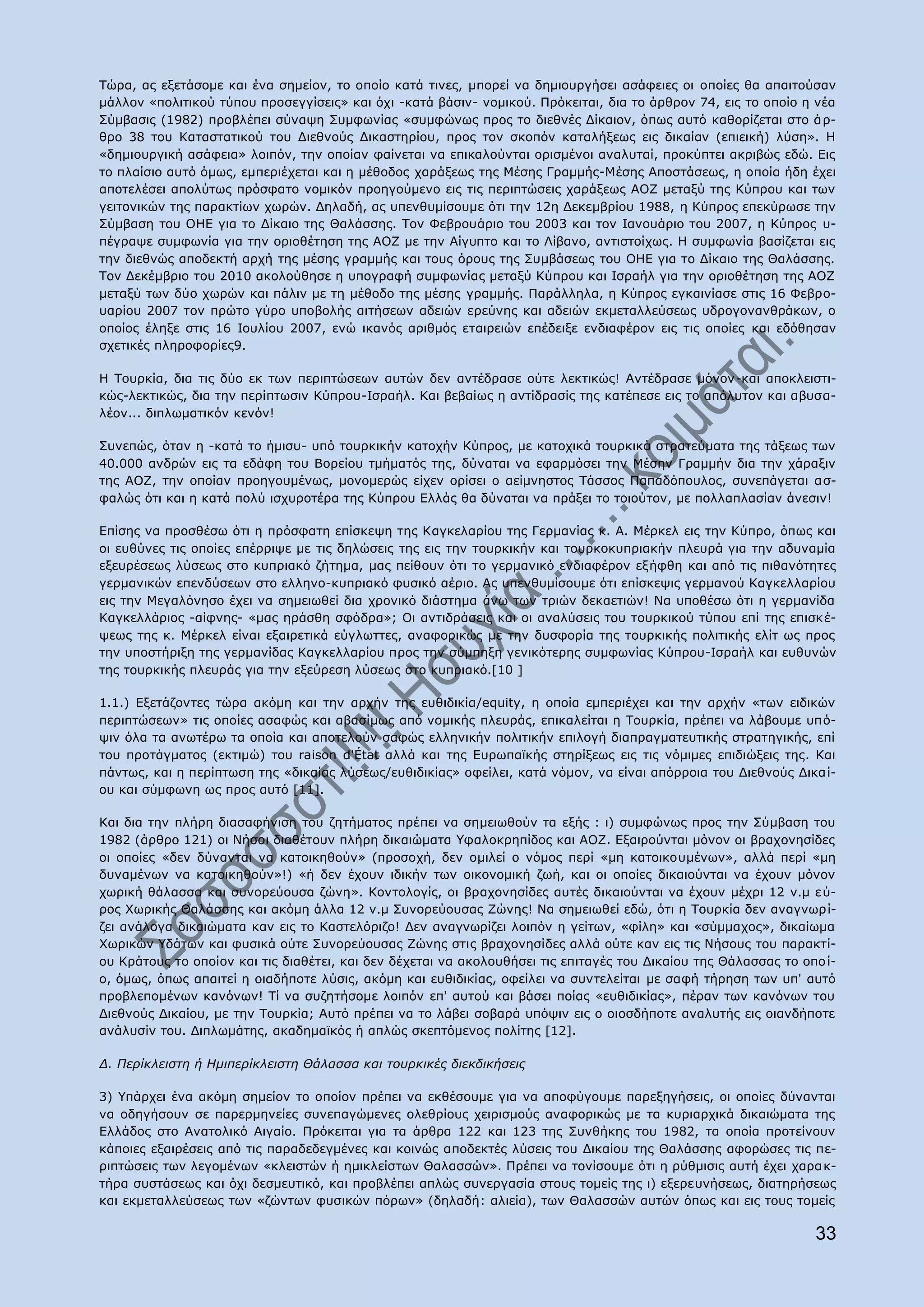 Ρψξα, αο εμεηάζνκε θαη έλα ζεκείνλ, ην νπνίν θαηά ηηλεο, κπνξεί λα δεκηνπξγήζεη αζάθεηεο νη νπνίεο ζα απαηηνχζαλ
κάιινλ «πνιηηηθνχ ηχπνπ πξνζεγγίζεηο» θαη φρη -θαηά βάζηλ- λνκηθνχ. Ξξφθεηηαη, δηα ην άξζξνλ 74, εηο ην νπνίν ε λέα
Πχκβαζηο (1982) πξνβιέπεη ζχλαςε Ππκθσλίαο «ζπκθψλσο πξνο ην δηεζλέο Γίθαηνλ, φπσο απηφ θαζνξίδεηαη ζην ά ξ-
ζξν 38 ηνπ Θαηαζηαηηθνχ ηνπ Γηεζλνχο Γηθαζηεξίνπ, πξνο ηνλ ζθνπφλ θαηαιήμεσο εηο δηθαίαλ (επηεηθή) ιχζε». Ζ
«δεκηνπξγηθή αζάθεηα» ινηπφλ, ηελ νπνίαλ θαίλεηαη λα επηθαινχληαη νξηζκέλνη αλαιπηαί, πξνθχπηεη αθξηβψο εδψ. Δηο
ην πιαίζην απηφ φκσο, εκπεξηέρεηαη θαη ε κέζνδνο ραξάμεσο ηεο Κέζεο Γξακκήο-Κέζεο Απνζηάζεσο, ε νπνία ήδε έρεη
απνηειέζεη απνιχησο πξφζθαην λνκηθφλ πξνεγνχκελν εηο ηηο πεξηπηψζεηο ραξάμεσο ΑΝΕ κεηαμχ ηεο Θχπξνπ θαη ησλ
γεηηνληθψλ ηεο παξαθηίσλ ρσξψλ. Γειαδή, αο ππελζπκίζνπκε φηη ηελ 12ε Γεθεκβξίνπ 1988, ε Θχπξνο επεθχξσζε ηελ
Πχκβαζε ηνπ ΝΖΔ γηα ην Γίθαην ηεο Θαιάζζεο. Ρνλ Φεβξνπάξην ηνπ 2003 θαη ηνλ Ηαλνπάξην ηνπ 2007, ε Θχπξνο π-
πέγξαςε ζπκθσλία γηα ηελ νξηνζέηεζε ηεο ΑΝΕ κε ηελ Αίγππην θαη ην Ιίβαλν, αληηζηνίρσο. Ζ ζπκθσλία βαζίδεηαη εηο
ηελ δηεζλψο απνδεθηή αξρή ηεο κέζεο γξακκήο θαη ηνπο φξνπο ηεο Ππκβάζεσο ηνπ ΝΖΔ γηα ην Γίθαην ηεο Θαιάζζεο.
Ρνλ Γεθέκβξην ηνπ 2010 αθνινχζεζε ε ππνγξαθή ζπκθσλίαο κεηαμχ Θχπξνπ θαη Ηζξαήι γηα ηελ νξηνζέηεζε ηεο ΑΝΕ
κεηαμχ ησλ δχν ρσξψλ θαη πάιηλ κε ηε κέζνδν ηεο κέζεο γξακκήο. Ξαξάιιεια, ε Θχπξνο εγθαηλίαζε ζηηο 16 Φεβξν-
παξίνπ 2007 ηνλ πξψην γχξν ππνβνιήο αηηήζεσλ αδεηψλ εξεχλεο θαη αδεηψλ εθκεηαιιεχζεσο πδξνγνλαλζξάθσλ, ν
νπνίνο έιεμε ζηηο 16 Ηνπιίνπ 2007, ελψ ηθαλφο αξηζκφο εηαηξεηψλ επέδεημε ελδηαθέξνλ εηο ηηο νπνίεο θαη εδφζεζαλ
ζρεηηθέο πιεξνθνξίεο9.

Ζ Ρνπξθία, δηα ηηο δχν εθ ησλ πεξηπηψζεσλ απηψλ δελ αληέδξαζε νχηε ιεθηηθψο! Αληέδξαζε κφλνλ-θαη απνθιεηζηη-
θψο-ιεθηηθψο, δηα ηελ πεξίπησζηλ Θχπξνπ-Ηζξαήι. Θαη βεβαίσο ε αληίδξαζίο ηεο θαηέπεζε εηο ην απφιπηνλ θαη αβπζα-
ιένλ... δηπισκαηηθφλ θελφλ!

Ππλεπψο, φηαλ ε -θαηά ην ήκηζπ- ππφ ηνπξθηθήλ θαηνρήλ Θχπξνο, κε θαηνρηθά ηνπξθηθά ζηξαηεχκαηα ηεο ηάμεσο ησλ
40.000 αλδξψλ εηο ηα εδάθε ηνπ Βνξείνπ ηκήκαηφο ηεο, δχλαηαη λα εθαξκφζεη ηελ Κέζελ Γξακκήλ δηα ηελ ράξαμηλ
ηεο ΑΝΕ, ηελ νπνίαλ πξνεγνπκέλσο, κνλνκεξψο είρελ νξίζεη ν αείκλεζηνο Ράζζνο Ξαπαδφπνπινο, ζπλεπάγεηαη αζ-
θαιψο φηη θαη ε θαηά πνιχ ηζρπξνηέξα ηεο Θχπξνπ Διιάο ζα δχλαηαη λα πξάμεη ην ηνηνχηνλ, κε πνιιαπιαζίαλ άλεζηλ!

Δπίζεο λα πξνζζέζσ φηη ε πξφζθαηε επίζθεςε ηεο Θαγθειαξίνπ ηεο Γεξκαλίαο θ. Α. Κέξθει εηο ηελ Θχπξν, φπσο θαη
νη επζχλεο ηηο νπνίεο επέξξηςε κε ηηο δειψζεηο ηεο εηο ηελ ηνπξθηθήλ θαη ηνπξθνθππξηαθήλ πιεπξά γηα ηελ αδπλακία
εμεπξέζεσο ιχζεσο ζην θππξηαθφ δήηεκα, καο πείζνπλ φηη ην γεξκαληθφ ελδηαθέξνλ εμήθζε θαη απφ ηηο πηζαλφηεηεο
γεξκαληθψλ επελδχζεσλ ζην ειιελν-θππξηαθφ θπζηθφ αέξην. Αο ππελζπκίζνπκε φηη επίζθεςηο γεξκαλνχ Θαγθειιαξίνπ
εηο ηελ Κεγαιφλεζν έρεη λα ζεκεησζεί δηα ρξνληθφ δηάζηεκα άλσ ησλ ηξηψλ δεθαεηηψλ! Λα ππνζέζσ φηη ε γεξκαλίδα
Θαγθειιάξηνο -αίθλεο- «καο εξάζζε ζθφδξα»; Νη αληηδξάζεηο θαη νη αλαιχζεηο ηνπ ηνπξθηθνχ ηχπνπ επί ηεο επηζθ έ-
ςεσο ηεο θ. Κέξθει είλαη εμαηξεηηθά εχγισηηεο, αλαθνξηθψο κε ηελ δπζθνξία ηεο ηνπξθηθήο πνιηηηθήο ειίη σο πξνο
ηελ ππνζηήξημε ηεο γεξκαλίδαο Θαγθειιαξίνπ πξνο ηελ ζχκπεμε γεληθφηεξεο ζπκθσλίαο Θχπξνπ-Ηζξαήι θαη επζπλψλ
ηεο ηνπξθηθήο πιεπξάο γηα ηελ εμεχξεζε ιχζεσο ζην θππξηαθφ.[10 ]

1.1.) Δμεηάδνληεο ηψξα αθφκε θαη ηελ αξρήλ ηεο επζηδηθία/equity, ε νπνία εκπεξηέρεη θαη ηελ αξρήλ «ησλ εηδηθψλ
πεξηπηψζεσλ» ηηο νπνίεο αζαθψο θαη αβαζίκσο απφ λνκηθήο πιεπξάο, επηθαιείηαη ε Ρνπξθία, πξέπεη λα ιάβνπκε ππφ-
ςηλ φια ηα αλσηέξσ ηα νπνία θαη απνηεινχλ ζαθψο ειιεληθήλ πνιηηηθήλ επηινγή δηαπξαγκαηεπηηθήο ζηξαηεγηθήο, επί
ηνπ πξνηάγκαηνο (εθηηκψ) ηνπ raison d'État αιιά θαη ηεο Δπξσπατθήο ζηεξίμεσο εηο ηηο λφκηκεο επηδηψμεηο ηεο. Θαη
πάλησο, θαη ε πεξίπησζε ηεο «δηθαίαο ιχζεσο/επζηδηθίαο» νθείιεη, θαηά λφκνλ, λα είλαη απφξξνηα ηνπ Γηεζλνχο Γηθα ί-
νπ θαη ζχκθσλε σο πξνο απηφ [11].

Θαη δηα ηελ πιήξε δηαζαθήληζε ηνπ δεηήκαηνο πξέπεη λα ζεκεησζνχλ ηα εμήο : η) ζπκθψλσο πξνο ηελ Πχκβαζε ηνπ
1982 (άξζξν 121) νη Λήζνη δηαζέηνπλ πιήξε δηθαηψκαηα ΢θαινθξεπίδνο θαη ΑΝΕ. Δμαηξνχληαη κφλνλ νη βξαρνλεζίδεο
νη νπνίεο «δελ δχλαληαη λα θαηνηθεζνχλ» (πξνζνρή, δελ νκηιεί ν λφκνο πεξί «κε θαηνηθνπκέλσλ», αιιά πεξί «κε
δπλακέλσλ λα θαηνηθεζνχλ»!) «ή δελ έρνπλ ηδηθήλ ησλ νηθνλνκηθή δσή, θαη νη νπνίεο δηθαηνχληαη λα έρνπλ κφλνλ
ρσξηθή ζάιαζζα θαη ζπλνξεχνπζα δψλε». Θνληνινγίο, νη βξαρνλεζίδεο απηέο δηθαηνχληαη λα έρνπλ κέρξη 12 λ.κ ε χ-
ξνο Σσξηθήο Θαιάζζεο θαη αθφκε άιια 12 λ.κ Ππλνξεχνπζαο Εψλεο! Λα ζεκεησζεί εδψ, φηη ε Ρνπξθία δελ αλαγλσξ ί-
δεη αλάινγα δηθαηψκαηα θαλ εηο ην Θαζηειφξηδν! Γελ αλαγλσξίδεη ινηπφλ ε γείησλ, «θίιε» θαη «ζχκκαρνο», δηθαίσκα
Σσξηθψλ ΢δάησλ θαη θπζηθά νχηε Ππλνξεχνπζαο Εψλεο ζηηο βξαρνλεζίδεο αιιά νχηε θαλ εηο ηηο Λήζνπο ηνπ παξαθηί-
νπ Θξάηνπο ην νπνίνλ θαη ηηο δηαζέηεη, θαη δελ δέρεηαη λα αθνινπζήζεη ηηο επηηαγέο ηνπ Γηθαίνπ ηεο Θάιαζζαο ην νπν ί-
ν, φκσο, φπσο απαηηεί ε νηαδήπνηε ιχζηο, αθφκε θαη επζηδηθίαο, νθείιεη λα ζπληειείηαη κε ζαθή ηήξεζε ησλ ππ' απηφ
πξνβιεπνκέλσλ θαλφλσλ! Ρί λα ζπδεηήζνκε ινηπφλ επ' απηνχ θαη βάζεη πνίαο «επζηδηθίαο», πέξαλ ησλ θαλφλσλ ηνπ
Γηεζλνχο Γηθαίνπ, κε ηελ Ρνπξθία; Απηφ πξέπεη λα ην ιάβεη ζνβαξά ππφςηλ εηο ν νηνζδήπνηε αλαιπηήο εηο νηαλδήπνηε
αλάιπζίλ ηνπ. Γηπισκάηεο, αθαδεκατθφο ή απιψο ζθεπηφκελνο πνιίηεο [12].

Γ. Πεξίθιεηζηε ή Ζκηπεξίθιεηζηε Θάιαζζα θαη ηνπξθηθέο δηεθδηθήζεηο

3) ΢πάξρεη έλα αθφκε ζεκείνλ ην νπνίνλ πξέπεη λα εθζέζνπκε γηα λα απνθχγνπκε παξεμεγήζεηο, νη νπνίεο δχλαληαη
λα νδεγήζνπλ ζε παξεξκελείεο ζπλεπαγψκελεο νιεζξίνπο ρεηξηζκνχο αλαθνξηθψο κε ηα θπξηαξρηθά δηθαηψκαηα ηεο
Διιάδνο ζην Αλαηνιηθφ Αηγαίν. Ξξφθεηηαη γηα ηα άξζξα 122 θαη 123 ηεο Ππλζήθεο ηνπ 1982, ηα νπνία πξνηείλνπλ
θάπνηεο εμαηξέζεηο απφ ηηο παξαδεδεγκέλεο θαη θνηλψο απνδεθηέο ιχζεηο ηνπ Γηθαίνπ ηεο Θαιάζζεο αθνξψζεο ηηο πε-
ξηπηψζεηο ησλ ιεγνκέλσλ «θιεηζηψλ ή εκηθιείζησλ Θαιαζζψλ». Ξξέπεη λα ηνλίζνπκε φηη ε ξχζκηζηο απηή έρεη ραξα θ-
ηήξα ζπζηάζεσο θαη φρη δεζκεπηηθφ, θαη πξνβιέπεη απιψο ζπλεξγαζία ζηνπο ηνκείο ηεο η) εμεξεπλήζεσο, δηαηεξήζεσο
θαη εθκεηαιιεχζεσο ησλ «δψλησλ θπζηθψλ πφξσλ» (δειαδή: αιηεία), ησλ Θαιαζζψλ απηψλ φπσο θαη εηο ηνπο ηνκείο

                                                                                                                 33
 