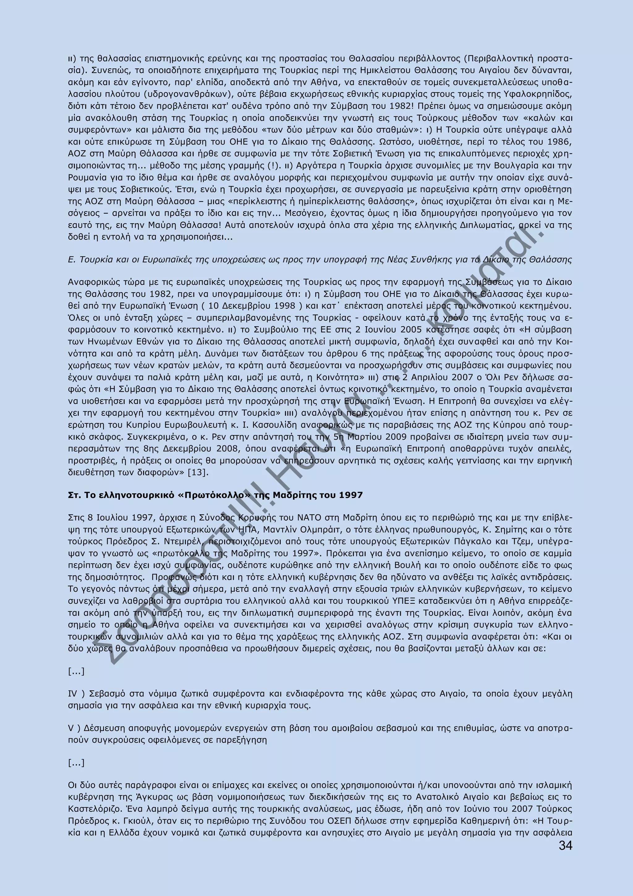 ηη) ηεο ζαιαζζίαο επηζηεκνληθήο εξεχλεο θαη ηεο πξνζηαζίαο ηνπ Θαιαζζίνπ πεξηβάιινληνο (Ξεξηβαιινληηθή πξνζηα-
ζία). Ππλεπψο, ηα νπνηαδήπνηε επηρεηξήκαηα ηεο Ρνπξθίαο πεξί ηεο Ζκηθιείζηνπ Θαιάζζεο ηνπ Αηγαίνπ δελ δχλαληαη,
αθφκε θαη εάλ εγίλνλην, παξ' ειπίδα, απνδεθηά απφ ηελ Αζήλα, λα επεθηαζνχλ ζε ηνκείο ζπλεθκεηαιιεχζεσο ππνζ α-
ιαζζίνπ πινχηνπ (πδξνγνλαλζξάθσλ), νχηε βέβαηα εθρσξήζεσο εζληθήο θπξηαξρίαο ζηνπο ηνκείο ηεο ΢θαινθξεπίδνο,
δηφηη θάηη ηέηνην δελ πξνβιέπεηαη θαη' νπδέλα ηξφπν απφ ηελ Πχκβαζε ηνπ 1982! Ξξέπεη φκσο λα ζεκεηψζνπκε αθφκε
κία αλαθφινπζε ζηάζε ηεο Ρνπξθίαο ε νπνία απνδεηθλχεη ηελ γλσζηή εηο ηνπο Ρνχξθνπο κέζνδνλ ησλ «θαιψλ θαη
ζπκθεξφλησλ» θαη κάιηζηα δηα ηεο κεζφδνπ «ησλ δχν κέηξσλ θαη δχν ζηαζκψλ»: η) Ζ Ρνπξθία νχηε ππέγξαςε αιιά
θαη νχηε επηθχξσζε ηε Πχκβαζε ηνπ ΝΖΔ γηα ην Γίθαην ηεο Θαιάζζεο. Υζηφζν, πηνζέηεζε, πεξί ην ηέινο ηνπ 1986,
ΑΝΕ ζηε Καχξε Θάιαζζα θαη ήξζε ζε ζπκθσλία κε ηελ ηφηε Πνβηεηηθή Έλσζε γηα ηηο επηθαιππηφκελεο πεξηνρέο ρξε-
ζηκνπνηψληαο ηε... κέζνδν ηεο κέζεο γξακκήο (!). ηη) Αξγφηεξα ε Ρνπξθία άξρηζε ζπλνκηιίεο κε ηελ Βνπιγαξία θαη ηελ
Ονπκαλία γηα ην ίδην ζέκα θαη ήξζε ζε αλαιφγνπ κνξθήο θαη πεξηερνκέλνπ ζπκθσλία κε απηήλ ηελ νπνίαλ είρε ζπλά-
ςεη κε ηνπο Πνβηεηηθνχο. Έηζη, ελψ ε Ρνπξθία έρεη πξνρσξήζεη, ζε ζπλεξγαζία κε παξεπμείληα θξάηε ζηελ νξηνζέηεζε
ηεο ΑΝΕ ζηε Καχξε Θάιαζζα – κηαο «πεξίθιεηζηεο ή εκίπεξίθιεηζηεο ζαιάζζεο», φπσο ηζρπξίδεηαη φηη είλαη θαη ε Κε-
ζφγεηνο – αξλείηαη λα πξάμεη ην ίδην θαη εηο ηελ... Κεζφγεην, έρνληαο φκσο ε ίδηα δεκηνπξγήζεη πξνεγνχκελν γηα ηνλ
εαπηφ ηεο, εηο ηελ Καχξε Θάιαζζα! Απηά απνηεινχλ ηζρπξά φπια ζηα ρέξηα ηεο ειιεληθήο Γηπισκαηίαο, αξθεί λα ηεο
δνζεί ε εληνιή λα ηα ρξεζηκνπνηήζεη...

Δ. Σνπξθία θαη νη Δπξσπατθέο ηεο ππνρξεώζεηο σο πξνο ηελ ππνγξαθή ηεο Λέαο ΢πλζήθεο γηα ην Γίθαην ηεο Θαιάζζεο

Αλαθνξηθψο ηψξα κε ηηο επξσπατθέο ππνρξεψζεηο ηεο Ρνπξθίαο σο πξνο ηελ εθαξκνγή ηεο Ππκβάζεσο γηα ην Γίθαην
ηεο Θαιάζζεο ηνπ 1982, πξεη λα ππνγξακκίζνπκε φηη: η) ε Πχκβαζε ηνπ ΝΖΔ γηα ην Γίθαην ηεο Θάιαζζαο έρεη θπξ σ-
ζεί απφ ηελ Δπξσπατθή Έλσζε ( 10 Γεθεκβξίνπ 1998 ) θαη θαη΄ επέθηαζε απνηειεί κέξνο ηνπ θνηλνηηθνχ θεθηεκέλνπ.
΋ιεο νη ππφ έληαμε ρψξεο – ζπκπεξηιακβαλνκέλεο ηεο Ρνπξθίαο - νθείινπλ θαηά ην ρξφλν ηεο έληαμήο ηνπο λα ε-
θαξκφζνπλ ην θνηλνηηθφ θεθηεκέλν. ηη) ην Ππκβνχιην ηεο ΔΔ ζηηο 2 Ηνπλίνπ 2005 θαηέζηεζε ζαθέο φηη «Ζ ζχκβαζε
ησλ Ζλσκέλσλ Δζλψλ γηα ην Γίθαην ηεο Θάιαζζαο απνηειεί κηθηή ζπκθσλία, δειαδή έρεη ζπλαθζεί θαη απφ ηελ Θνη-
λφηεηα θαη απφ ηα θξάηε κέιε. Γπλάκεη ησλ δηαηάμεσλ ηνπ άξζξνπ 6 ηεο πξάμεσο ηεο αθνξνχζεο ηνπο φξνπο πξν ζ-
ρσξήζεσο ησλ λέσλ θξαηψλ κειψλ, ηα θξάηε απηά δεζκεχνληαη λα πξνζρσξήζνπλ ζηηο ζπκβάζεηο θαη ζπκθσλίεο πνπ
έρνπλ ζπλάςεη ηα παιηά θξάηε κέιε θαη, καδί κε απηά, ε Θνηλφηεηα» ηηη) ζηηο 2 Απξηιίνπ 2007 ν ΋ιη Οελ δήισζε ζα-
θψο φηη «Ζ Πχκβαζε γηα ην Γίθαην ηεο Θαιάζζεο απνηειεί φλησο θνηλνηηθφ θεθηεκέλν, ην νπνίν ε Ρνπξθία αλακέλεηαη
λα πηνζεηήζεη θαη λα εθαξκφζεη κεηά ηελ πξνζρψξεζή ηεο ζηελ Δπξσπατθή Έλσζε. Ζ Δπηηξνπή ζα ζπλερίζεη λα ειέγ-
ρεη ηελ εθαξκνγή ηνπ θεθηεκέλνπ ζηελ Ρνπξθία» ηηηη) αλαιφγνπ πεξηερνκέλνπ ήηαλ επίζεο ε απάληεζε ηνπ θ. Οελ ζε
εξψηεζε ηνπ Θππξίνπ Δπξσβνπιεπηή θ. Η. Θαζνπιίδε αλαθνξηθψο κε ηηο παξαβηάζεηο ηεο ΑΝΕ ηεο Θχπξνπ απφ ηνπξ-
θηθφ ζθάθνο. Ππγθεθξηκέλα, ν θ. Οελ ζηελ απάληεζή ηνπ ηελ 5ε Καξηίνπ 2009 πξνβαίλεη ζε ηδηαίηεξε κλεία ησλ ζπκ-
πεξαζκάησλ ηεο 8εο Γεθεκβξίνπ 2008, φπνπ αλαθέξεηαη φηη «ε Δπξσπατθή Δπηηξνπή απνζαξξχλεη ηπρφλ απεηιέο,
πξνζηξηβέο, ή πξάμεηο νη νπνίεο ζα κπνξνχζαλ λα επεξεάζνπλ αξλεηηθά ηηο ζρέζεηο θαιήο γεηηλίαζεο θαη ηελ εηξεληθή
δηεπζέηεζε ησλ δηαθνξψλ» [13].

Πη. Ρν ειιελνηνπξθηθφ «Ξξσηφθνιιν» ηεο Καδξίηεο ηνπ 1997

Πηηο 8 Ηνπιίνπ 1997, άξρηζε ε Πχλνδνο Θνξπθήο ηνπ ΛΑΡΝ ζηε Καδξίηε φπνπ εηο ην πεξηζψξηφ ηεο θαη κε ηελ επίβιε-
ςε ηεο ηφηε ππνπξγνχ Δμσηεξηθψλ ησλ ΖΞΑ, Καληιίλ Νικπξάηη, ν ηφηε έιιελαο πξσζππνπξγφο, Θ. Πεκίηεο θαη ν ηφηε
ηνχξθνο Ξξφεδξνο Π. Ληεκηξέι, πεξηζηνηρηδφκελνη απφ ηνπο ηφηε ππνπξγνχο Δμσηεξηθψλ Ξάγθαιν θαη Ρδεκ, ππέγξα-
ςαλ ην γλσζηφ σο «πξσηφθνιιν ηεο Καδξίηεο ηνπ 1997». Ξξφθεηηαη γηα έλα αλεπίζεκν θείκελν, ην νπνίν ζε θακκία
πεξίπησζε δελ έρεη ηζρχ ζπκθσλίαο, νπδέπνηε θπξψζεθε απφ ηελ ειιεληθή Βνπιή θαη ην νπνίν νπδέπνηε είδε ην θσο
ηεο δεκνζηφηεηνο. Ξξνθαλψο δηφηη θαη ε ηφηε ειιεληθή θπβέξλεζηο δελ ζα εδχλαην λα αλζέμεη ηηο ιατθέο αληηδξάζεηο.
Ρν γεγνλφο πάλησο φηη κέρξη ζήκεξα, κεηά απφ ηελ ελαιιαγή ζηελ εμνπζία ηξηψλ ειιεληθψλ θπβεξλήζεσλ, ην θείκελν
ζπλερίδεη λα ιαζξνβηνί ζηα ζπξηάξηα ηνπ ειιεληθνχ αιιά θαη ηνπ ηνπξθηθνχ ΢ΞΔΜ θαηαδεηθλχεη φηη ε Αζήλα επηξξεάδε-
ηαη αθφκε απφ ηελ χπαξμή ηνπ, εηο ηελ δηπισκαηηθή ζπκπεξηθνξά ηεο έλαληη ηεο Ρνπξθίαο. Δίλαη ινηπφλ, αθφκε έλα
ζεκείν ην νπνίν ε Αζήλα νθείιεη λα ζπλεθηηκήζεη θαη λα ρεηξηζζεί αλαιφγσο ζηελ θξίζηκε ζπγθπξία ησλ ειιελν -
ηνπξθηθψλ ζπλνκηιηψλ αιιά θαη γηα ην ζέκα ηεο ραξάμεσο ηεο ειιεληθήο ΑΝΕ. Πηε ζπκθσλία αλαθέξεηαη φηη: «Θαη νη
δχν ρψξεο ζα αλαιάβνπλ πξνζπάζεηα λα πξνσζήζνπλ δηκεξείο ζρέζεηο, πνπ ζα βαζίδνληαη κεηαμχ άιισλ θαη ζε:

[...]

ΗV ) Πεβαζκφ ζηα λφκηκα δσηηθά ζπκθέξνληα θαη ελδηαθέξνληα ηεο θάζε ρψξαο ζην Αηγαίν, ηα νπνία έρνπλ κεγάιε
ζεκαζία γηα ηελ αζθάιεηα θαη ηελ εζληθή θπξηαξρία ηνπο.

V ) Γέζκεπζε απνθπγήο κνλνκεξψλ ελεξγεηψλ ζηε βάζε ηνπ ακνηβαίνπ ζεβαζκνχ θαη ηεο επηζπκίαο, ψζηε λα απνηξ α-
πνχλ ζπγθξνχζεηο νθεηιφκελεο ζε παξεμήγεζε

[...]

Νη δχν απηέο παξάγξαθνη είλαη νη επίκαρεο θαη εθείλεο νη νπνίεο ρξεζηκνπνηνχληαη ή/θαη ππνλννχληαη απφ ηελ ηζιακηθή
θπβέξλεζε ηεο Άγθπξαο σο βάζε λνκηκνπνηήζεσο ησλ δηεθδηθήζεψλ ηεο εηο ην Αλαηνιηθφ Αηγαίν θαη βεβαίσο εηο ην
Θαζηειφξηδν. Έλα ιακπξφ δείγκα απηήο ηεο ηνπξθηθήο αλαιχζεσο, καο έδσζε, ήδε απφ ηνλ Ηνχλην ηνπ 2007 Ρνχξθνο
Ξξφεδξνο θ. Γθηνχι, φηαλ εηο ην πεξηζψξην ηεο Ππλφδνπ ηνπ ΝΠΔΞ δήισζε ζηελ εθεκεξίδα Θαζεκεξηλή φηη: «Ζ Ρνπξ-
θία θαη ε Διιάδα έρνπλ λνκηθά θαη δσηηθά ζπκθέξνληα θαη αλεζπρίεο ζην Αηγαίν κε κεγάιε ζεκαζία γηα ηελ αζθάιεηα
                                                                                                               34
 