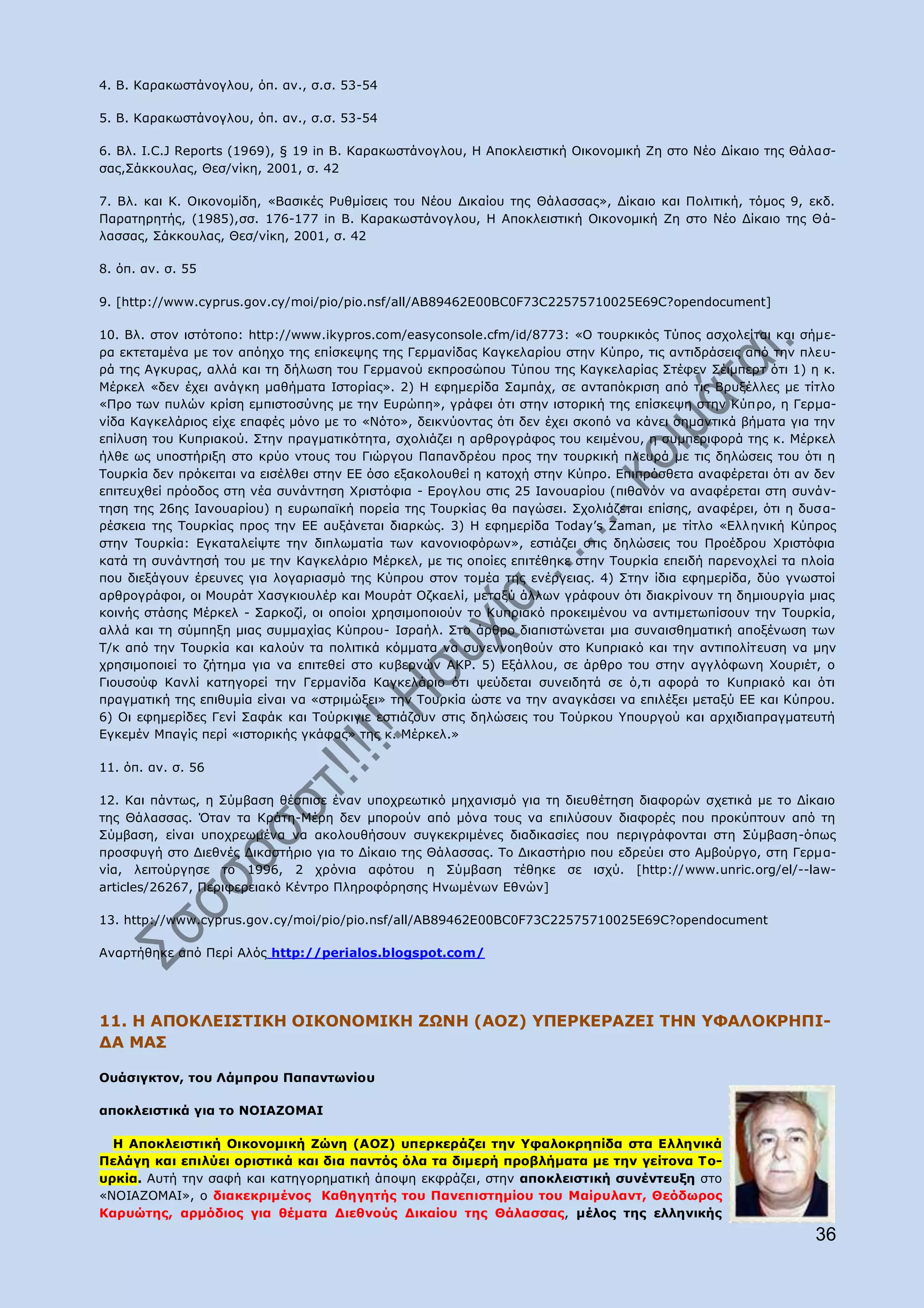 4. B. Θαξαθσζηάλνγινπ, φπ. αλ., ζ.ζ. 53-54

5. B. Θαξαθσζηάλνγινπ, φπ. αλ., ζ.ζ. 53-54

6. Βι. I.C.J Reports (1969), § 19 in B. Θαξαθσζηάλνγινπ, Ζ Απνθιεηζηηθή Νηθνλνκηθή Εε ζην Λέν Γίθαην ηεο Θάιαζ-
ζαο,Πάθθνπιαο, Θεζ/λίθε, 2001, ζ. 42

7. Βι. θαη Θ. Νηθνλνκίδε, «Βαζηθέο Οπζκίζεηο ηνπ Λένπ Γηθαίνπ ηεο Θάιαζζαο», Γίθαην θαη Ξνιηηηθή, ηφκνο 9, εθδ.
Ξαξαηεξεηήο, (1985),ζζ. 176-177 in B. Θαξαθσζηάλνγινπ, Ζ Απνθιεηζηηθή Νηθνλνκηθή Εε ζην Λέν Γίθαην ηεο Θά-
ιαζζαο, Πάθθνπιαο, Θεζ/λίθε, 2001, ζ. 42

8. φπ. αλ. ζ. 55

9. [http://www.cyprus.gov.cy/moi/pio/pio.nsf/all/AB89462E00BC0F73C22575710025E69C?opendocument]

10. Βι. ζηνλ ηζηφηνπν: http://www.ikypros.com/easyconsole.cfm/id/8773: «Ν ηνπξθηθφο Ρχπνο αζρνιείηαη θαη ζήκε-
ξα εθηεηακέλα κε ηνλ απφερν ηεο επίζθεςεο ηεο Γεξκαλίδαο Θαγθειαξίνπ ζηελ Θχπξν, ηηο αληηδξάζεηο απφ ηελ πιεπ-
ξά ηεο Αγθπξαο, αιιά θαη ηε δήισζε ηνπ Γεξκαλνχ εθπξνζψπνπ Ρχπνπ ηεο Θαγθειαξίαο Πηέθελ Πέηκπεξη φηη 1) ε θ.
Κέξθει «δελ έρεη αλάγθε καζήκαηα Ηζηνξίαο». 2) Ζ εθεκεξίδα Πακπάρ, ζε αληαπφθξηζε απφ ηηο Βξπμέιιεο κε ηίηιν
«Ξξν ησλ ππιψλ θξίζε εκπηζηνζχλεο κε ηελ Δπξψπε», γξάθεη φηη ζηελ ηζηνξηθή ηεο επίζθεςε ζηελ Θχπξν, ε Γεξκα-
λίδα Θαγθειάξηνο είρε επαθέο κφλν κε ην «Λφην», δεηθλχνληαο φηη δελ έρεη ζθνπφ λα θάλεη ζεκαληηθά βήκαηα γηα ηελ
επίιπζε ηνπ Θππξηαθνχ. Πηελ πξαγκαηηθφηεηα, ζρνιηάδεη ε αξζξνγξάθνο ηνπ θεηκέλνπ, ε ζπκπεξηθνξά ηεο θ. Κέξθει
ήιζε σο ππνζηήξημε ζην θξχν ληνπο ηνπ Γηψξγνπ Ξαπαλδξένπ πξνο ηελ ηνπξθηθή πιεπξά κε ηηο δειψζεηο ηνπ φηη ε
Ρνπξθία δελ πξφθεηηαη λα εηζέιζεη ζηελ ΔΔ φζν εμαθνινπζεί ε θαηνρή ζηελ Θχπξν. Δπηπξφζζεηα αλαθέξεηαη φηη αλ δελ
επηηεπρζεί πξφνδνο ζηε λέα ζπλάληεζε Σξηζηφθηα - Δξνγινπ ζηηο 25 Ηαλνπαξίνπ (πηζαλφλ λα αλαθέξεηαη ζηε ζπλάλ-
ηεζε ηεο 26εο Ηαλνπαξίνπ) ε επξσπατθή πνξεία ηεο Ρνπξθίαο ζα παγψζεη. Πρνιηάδεηαη επίζεο, αλαθέξεη, φηη ε δπζ α-
ξέζθεηα ηεο Ρνπξθίαο πξνο ηελ ΔΔ απμάλεηαη δηαξθψο. 3) Ζ εθεκεξίδα Today‟s Zaman, κε ηίηιν «Διι εληθή Θχπξνο
ζηελ Ρνπξθία: Δγθαηαιείςηε ηελ δηπισκαηία ησλ θαλνληνθφξσλ», εζηηάδεη ζηηο δειψζεηο ηνπ Ξξνέδξνπ Σξηζηφθηα
θαηά ηε ζπλάληεζή ηνπ κε ηελ Θαγθειάξην Κέξθει, κε ηηο νπνίεο επηηέζεθε ζηελ Ρνπξθία επεηδή παξελνριεί ηα πινία
πνπ δηεμάγνπλ έξεπλεο γηα ινγαξηαζκφ ηεο Θχπξνπ ζηνλ ηνκέα ηεο ελέξγεηαο. 4) Πηελ ίδηα εθεκεξίδα, δχν γλσζηνί
αξζξνγξάθνη, νη Κνπξάη Σαζγθηνπιέξ θαη Κνπξάη Νδθαειί, κεηαμχ άιισλ γξάθνπλ φηη δηαθξίλνπλ ηε δεκηνπξγία κηαο
θνηλήο ζηάζεο Κέξθει - Παξθνδί, νη νπνίνη ρξεζηκνπνηνχλ ην Θππξηαθφ πξνθεηκέλνπ λα αληηκεησπίζνπλ ηελ Ρνπξθία,
αιιά θαη ηε ζχκπεμε κηαο ζπκκαρίαο Θχπξνπ- Ηζξαήι. Πην άξζξν δηαπηζηψλεηαη κηα ζπλαηζζεκαηηθή απνμέλσζε ησλ
Ρ/θ απφ ηελ Ρνπξθία θαη θαινχλ ηα πνιηηηθά θφκκαηα λα ζπλελλνεζνχλ ζην Θππξηαθφ θαη ηελ αληηπνιίηεπζε λα κελ
ρξεζηκνπνηεί ην δήηεκα γηα λα επηηεζεί ζην θπβεξλψλ ΑΘΟ. 5) Δμάιινπ, ζε άξζξν ηνπ ζηελ αγγιφθσλε Σνπξηέη, o
Γηνπζνχθ Θαλιί θαηεγνξεί ηελ Γεξκαλίδα Θαγθειάξην φηη ςεχδεηαη ζπλεηδεηά ζε φ,ηη αθνξά ην Θππξηαθφ θαη φηη
πξαγκαηηθή ηεο επηζπκία είλαη λα «ζηξηκψμεη» ηελ Ρνπξθία ψζηε λα ηελ αλαγθάζεη λα επηιέμεη κεηαμχ ΔΔ θαη Θχπξνπ.
6) Νη εθεκεξίδεο Γελί Παθάθ θαη Ρνχξθηγηε εζηηάδνπλ ζηηο δειψζεηο ηνπ Ρνχξθνπ ΢πνπξγνχ θαη αξρηδηαπξαγκαηεπηή
Δγθεκέλ Κπαγίο πεξί «ηζηνξηθήο γθάθαο» ηεο θ. Κέξθει.»

11. φπ. αλ. ζ. 56

12. Θαη πάλησο, ε Πχκβαζε ζέζπηζε έλαλ ππνρξεσηηθφ κεραληζκφ γηα ηε δηεπζέηεζε δηαθνξψλ ζρεηηθά κε ην Γίθαην
ηεο Θάιαζζαο. ΋ηαλ ηα Θξάηε-Κέξε δελ κπνξνχλ απφ κφλα ηνπο λα επηιχζνπλ δηαθνξέο πνπ πξνθχπηνπλ απφ ηε
Πχκβαζε, είλαη ππνρξεσκέλα λα αθνινπζήζνπλ ζπγθεθξηκέλεο δηαδηθαζίεο πνπ πεξηγξάθνληαη ζηε Πχκβαζε-φπσο
πξνζθπγή ζην Γηεζλέο Γηθαζηήξην γηα ην Γίθαην ηεο Θάιαζζαο. Ρν Γηθαζηήξην πνπ εδξεχεη ζην Ακβνχξγν, ζηε Γεξκα-
λία, ιεηηνχξγεζε ην 1996, 2 ρξφληα αθφηνπ ε Πχκβαζε ηέζεθε ζε ηζρχ. [http://www.unric.org/el/--law-
articles/26267, Ξεξηθεξεηαθφ Θέληξν Ξιεξνθφξεζεο Ζλσκέλσλ Δζλψλ]

13. http://www.cyprus.gov.cy/moi/pio/pio.nsf/all/AB89462E00BC0F73C22575710025E69C?opendocument

Αλαξηήζεθε απφ Ξεξί Αιφο http://perialos.blogspot.com/




11. Ζ ΑΞΝΘΙΔΗΠΡΗΘΖ ΝΗΘΝΛΝΚΗΘΖ ΕΩΛΖ (ΑΝΕ) ΢ΞΔΟΘΔΟΑΕΔΗ ΡΖΛ ΢ΦΑΙΝΘΟΖΞΗ-
ΓΑ ΚΑΠ

Νπάζηγθηνλ, ηνπ Ιάκπξνπ Ξαπαλησλίνπ

απνθιεηζηηθά γηα ην ΛΝΗΑΕΝΚΑΗ

  Ζ Απνθιεηζηηθή Νηθνλνκηθή Εψλε (ΑΝΕ) ππεξθεξάδεη ηελ ΢θαινθξεπίδα ζηα Διιεληθά
Ξειάγε θαη επηιχεη νξηζηηθά θαη δηα παληφο φια ηα δηκεξή πξνβιήκαηα κε ηελ γείηνλα Ρν-
πξθία. Απηή ηελ ζαθή θαη θαηεγνξεκαηηθή άπνςε εθθξάδεη, ζηελ απνθιεηζηηθή ζπλέληεπμε ζην
«ΛΝΗΑΕΝΚΑΗ», ν δηαθεθξηκέλνο Θαζεγεηήο ηνπ Ξαλεπηζηεκίνπ ηνπ Καίξπιαλη, Θεφδσξνο
Θαξπψηεο, αξκφδηνο γηα ζέκαηα Γηεζλνχο Γηθαίνπ ηεο Θάιαζζαο, κέινο ηεο ειιεληθήο
                                                                                                            36
 