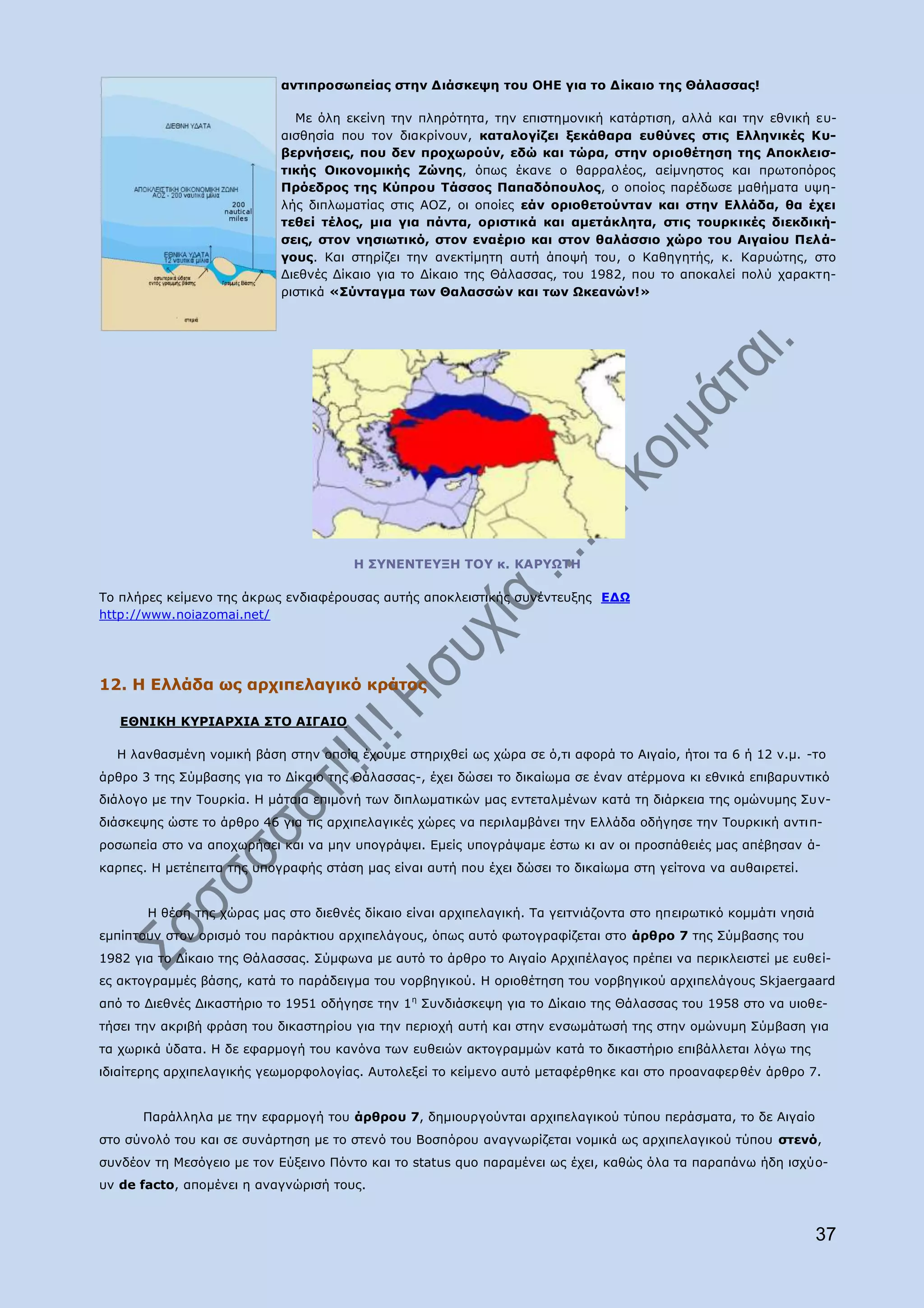 αληηπξνζσπείαο ζηελ Γηάζθεςε ηνπ ΝΖΔ γηα ην Γίθαην ηεο Θάιαζζαο!

                              Κε φιε εθείλε ηελ πιεξφηεηα, ηελ επηζηεκνληθή θαηάξηηζε, αιιά θαη ηελ εζληθή επ-
                            αηζζεζία πνπ ηνλ δηαθξίλνπλ, θαηαινγίδεη μεθάζαξα επζχλεο ζηηο Διιεληθέο Θπ-
                            βεξλήζεηο, πνπ δελ πξνρσξνχλ, εδψ θαη ηψξα, ζηελ νξηνζέηεζε ηεο Απνθιεηζ-
                            ηηθήο Νηθνλνκηθήο Εψλεο, φπσο έθαλε ν ζαξξαιένο, αείκλεζηνο θαη πξσηνπφξνο
                            Ξξφεδξνο ηεο Θχπξνπ Ράζζνο Ξαπαδφπνπινο, ν νπνίνο παξέδσζε καζήκαηα πςε-
                            ιήο δηπισκαηίαο ζηηο ΑΝΕ, νη νπνίεο εάλ νξηνζεηνχληαλ θαη ζηελ Διιάδα, ζα έρεη
                            ηεζεί ηέινο, κηα γηα πάληα, νξηζηηθά θαη ακεηάθιεηα, ζηηο ηνπξθηθέο δηεθδηθή-
                            ζεηο, ζηνλ λεζησηηθφ, ζηνλ ελαέξην θαη ζηνλ ζαιάζζην ρψξν ηνπ Αηγαίνπ Ξειά-
                            γνπο. Θαη ζηεξίδεη ηελ αλεθηίκεηε απηή άπνςή ηνπ, ν Θαζεγεηήο, θ. Θαξπψηεο, ζην
                            Γηεζλέο Γίθαην γηα ην Γίθαην ηεο Θάιαζζαο, ηνπ 1982, πνπ ην απνθαιεί πνιχ ραξαθηε-
                            ξηζηηθά «Πχληαγκα ησλ Θαιαζζψλ θαη ησλ Ωθεαλψλ!»




                                       Ζ Π΢ΛΔΛΡΔ΢ΜΖ ΡΝ΢ θ. ΘΑΟ΢ΩΡΖ

Ρν πιήξεο θείκελν ηεο άθξσο ελδηαθέξνπζαο απηήο απνθιεηζηηθήο ζπλέληεπμεο ΔΓΩ
http://www.noiazomai.net/




12. Ζ Διιάδα σο αξρηπειαγηθφ θξάηνο

   ΔΘΛΗΘΖ Θ΢ΟΗΑΟΣΗΑ ΠΡΝ ΑΗΓΑΗΝ

  Ζ ιαλζαζκέλε λνκηθή βάζε ζηελ νπνία έρνπκε ζηεξηρζεί σο ρψξα ζε φ,ηη αθνξά ην Αηγαίν, ήηνη ηα 6 ή 12 λ.κ. -ην
άξζξν 3 ηεο Πχκβαζεο γηα ην Γίθαην ηεο Θάιαζζαο-, έρεη δψζεη ην δηθαίσκα ζε έλαλ αηέξκνλα θη εζληθά επηβαξπληηθφ
δηάινγν κε ηελ Ρνπξθία. Ζ κάηαηα επηκνλή ησλ δηπισκαηηθψλ καο εληεηαικέλσλ θαηά ηε δηάξθεηα ηεο νκψλπκεο Ππλ-
δηάζθεςεο ψζηε ην άξζξν 46 γηα ηηο αξρηπειαγηθέο ρψξεο λα πεξηιακβάλεη ηελ Διιάδα νδήγεζε ηελ Ρνπξθηθή αληηπ-
ξνζσπεία ζην λα απνρσξήζεη θαη λα κελ ππνγξάςεη. Δκείο ππνγξάςακε έζησ θη αλ νη πξνζπάζεηέο καο απέβεζαλ ά-
θαξπεο. Ζ κεηέπεηηα ηεο ππνγξαθήο ζηάζε καο είλαη απηή πνπ έρεη δψζεη ην δηθαίσκα ζηε γείηνλα λα απζαηξεηεί.


       Ζ ζέζε ηεο ρψξαο καο ζην δηεζλέο δίθαην είλαη αξρηπειαγηθή. Ρα γεηηληάδνληα ζην επεηξσηηθφ θνκκάηη λεζηά
εκπίπηνπλ ζηνλ νξηζκφ ηνπ παξάθηηνπ αξρηπειάγνπο, φπσο απηφ θσηνγξαθίδεηαη ζην άξζξν 7 ηεο Πχκβαζεο ηνπ
1982 γηα ην Γίθαην ηεο Θάιαζζαο. Πχκθσλα κε απηφ ην άξζξν ην Αηγαίν Αξρηπέιαγνο πξέπεη λα πεξηθιεηζηεί κε επζεί-
εο αθηνγξακκέο βάζεο, θαηά ην παξάδεηγκα ηνπ λνξβεγηθνχ. Ζ νξηνζέηεζε ηνπ λνξβεγηθνχ αξρηπειάγνπο Skjaergaard
απφ ην Γηεζλέο Γηθαζηήξην ην 1951 νδήγεζε ηελ 1 ε Ππλδηάζθεςε γηα ην Γίθαην ηεο Θάιαζζαο ηνπ 1958 ζην λα πηνζε-
ηήζεη ηελ αθξηβή θξάζε ηνπ δηθαζηεξίνπ γηα ηελ πεξηνρή απηή θαη ζηελ ελζσκάησζή ηεο ζηελ νκψλπκε Πχκβαζε γηα
ηα ρσξηθά χδαηα. Ζ δε εθαξκνγή ηνπ θαλφλα ησλ επζεηψλ αθηνγξακκψλ θαηά ην δηθαζηήξην επηβάιιεηαη ιφγσ ηεο
ηδηαίηεξεο αξρηπειαγηθήο γεσκνξθνινγίαο. Απηνιεμεί ην θείκελν απηφ κεηαθέξζεθε θαη ζην πξναλαθεξζέλ άξζξν 7.


      Ξαξάιιεια κε ηελ εθαξκνγή ηνπ άξζξνπ 7, δεκηνπξγνχληαη αξρηπειαγηθνχ ηχπνπ πεξάζκαηα, ην δε Αηγαίν
ζην ζχλνιφ ηνπ θαη ζε ζπλάξηεζε κε ην ζηελφ ηνπ Βνζπφξνπ αλαγλσξίδεηαη λνκηθά σο αξρηπειαγηθνχ ηχπνπ ζηελφ,
ζπλδένλ ηε Κεζφγεην κε ηνλ Δχμεηλν Ξφλην θαη ην status quo παξακέλεη σο έρεη, θαζψο φια ηα παξαπάλσ ήδε ηζρχν-
πλ de facto, απνκέλεη ε αλαγλψξηζή ηνπο.



                                                                                                                  37
 