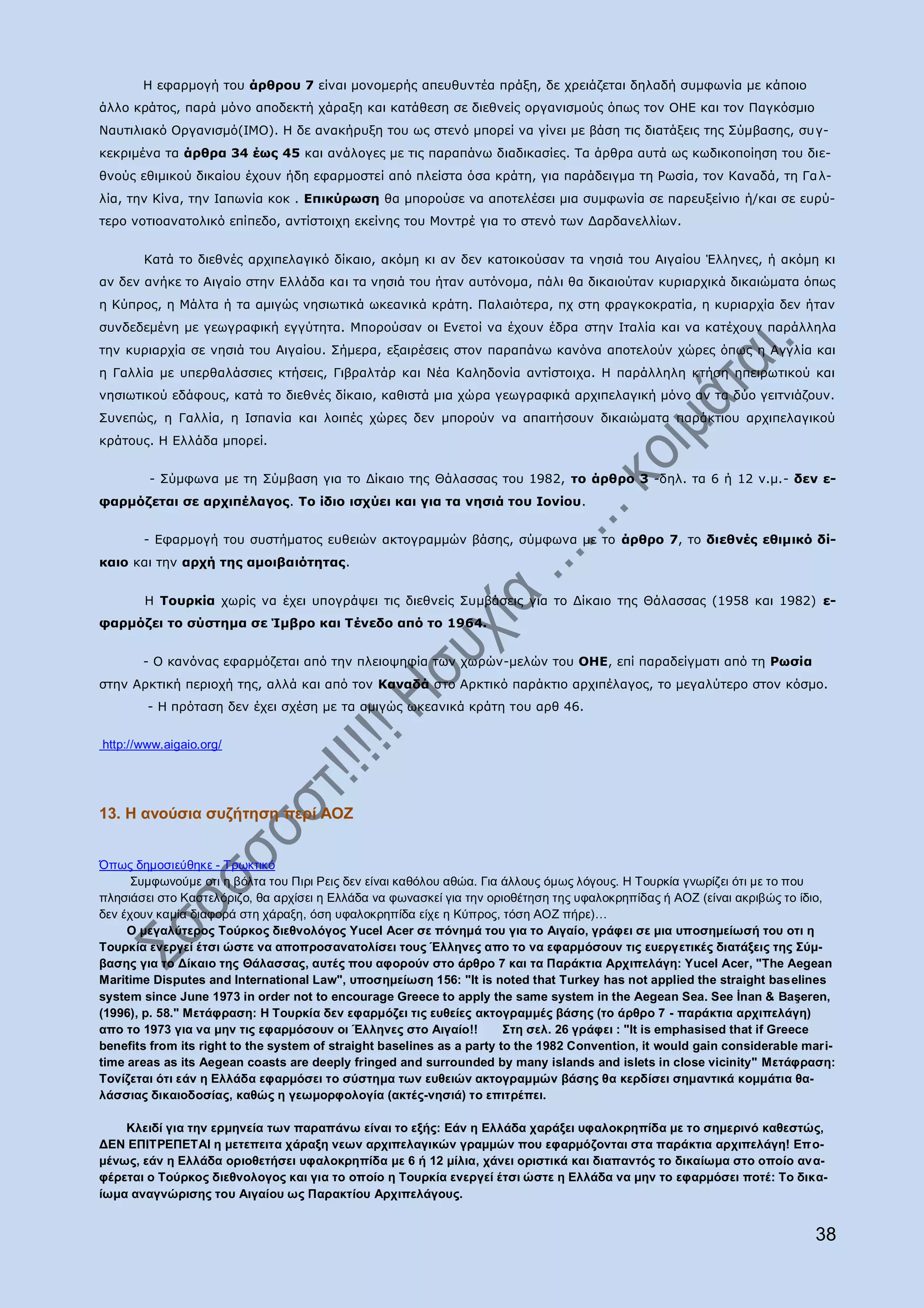 Ζ εθαξκνγή ηνπ άξζξνπ 7 είλαη κνλνκεξήο απεπζπληέα πξάμε, δε ρξεηάδεηαη δειαδή ζπκθσλία κε θάπνην
άιιν θξάηνο, παξά κφλν απνδεθηή ράξαμε θαη θαηάζεζε ζε δηεζλείο νξγαληζκνχο φπσο ηνλ ΝΖΔ θαη ηνλ Ξαγθφζκην
Λαπηηιηαθφ Νξγαληζκφ(IMO). Ζ δε αλαθήξπμε ηνπ σο ζηελφ κπνξεί λα γίλεη κε βάζε ηηο δηαηάμεηο ηεο Πχκβαζεο, ζπγ-
θεθξηκέλα ηα άξζξα 34 έσο 45 θαη αλάινγεο κε ηηο παξαπάλσ δηαδηθαζίεο. Ρα άξζξα απηά σο θσδηθνπνίεζε ηνπ δηε-
ζλνχο εζηκηθνχ δηθαίνπ έρνπλ ήδε εθαξκνζηεί απφ πιείζηα φζα θξάηε, γηα παξάδεηγκα ηε Οσζία, ηνλ Θαλαδά, ηε Γα ι-
ιία, ηελ Θίλα, ηελ Ηαπσλία θνθ . Δπηθχξσζε ζα κπνξνχζε λα απνηειέζεη κηα ζπκθσλία ζε παξεπμείλην ή/θαη ζε επξχ-
ηεξν λνηηναλαηνιηθφ επίπεδν, αληίζηνηρε εθείλεο ηνπ Κνληξέ γηα ην ζηελφ ησλ Γαξδαλειιίσλ.


       Θαηά ην δηεζλέο αξρηπειαγηθφ δίθαην, αθφκε θη αλ δελ θαηνηθνχζαλ ηα λεζηά ηνπ Αηγαίνπ Έιιελεο, ή αθφκε θη
αλ δελ αλήθε ην Αηγαίν ζηελ Διιάδα θαη ηα λεζηά ηνπ ήηαλ απηφλνκα, πάιη ζα δηθαηνχηαλ θπξηαξρηθά δηθαηψκαηα φπσο
ε Θχπξνο, ε Κάιηα ή ηα ακηγψο λεζησηηθά σθεαληθά θξάηε. Ξαιαηφηεξα, πρ ζηε θξαγθνθξαηία, ε θπξηαξρία δελ ήηαλ
ζπλδεδεκέλε κε γεσγξαθηθή εγγχηεηα. Κπνξνχζαλ νη Δλεηνί λα έρνπλ έδξα ζηελ Ηηαιία θαη λα θαηέρνπλ παξάιιεια
ηελ θπξηαξρία ζε λεζηά ηνπ Αηγαίνπ. Πήκεξα, εμαηξέζεηο ζηνλ παξαπάλσ θαλφλα απνηεινχλ ρψξεο φπσο ε Αγγιία θαη
ε Γαιιία κε ππεξζαιάζζηεο θηήζεηο, Γηβξαιηάξ θαη Λέα Θαιεδνλία αληίζηνηρα. Ζ παξάιιειε θηήζε επεηξσηηθνχ θαη
λεζησηηθνχ εδάθνπο, θαηά ην δηεζλέο δίθαην, θαζηζηά κηα ρψξα γεσγξαθηθά αξρηπειαγηθή κφλν αλ ηα δχν γεηηληάδνπλ.
Ππλεπψο, ε Γαιιία, ε Ηζπαλία θαη ινηπέο ρψξεο δελ κπνξνχλ λα απαηηήζνπλ δηθαηψκαηα παξάθηηνπ αξρηπειαγηθνχ
θξάηνπο. Ζ Διιάδα κπνξεί.


        - Πχκθσλα κε ηε Πχκβαζε γηα ην Γίθαην ηεο Θάιαζζαο ηνπ 1982, ην άξζξν 3 -δει. ηα 6 ή 12 λ.κ.- δελ ε-
θαξκφδεηαη ζε αξρηπέιαγνο. Ρν ίδην ηζρχεη θαη γηα ηα λεζηά ηνπ Ηνλίνπ.


       - Δθαξκνγή ηνπ ζπζηήκαηνο επζεηψλ αθηνγξακκψλ βάζεο, ζχκθσλα κε ην άξζξν 7, ην δηεζλέο εζηκηθφ δί-
θαην θαη ηελ αξρή ηεο ακνηβαηφηεηαο.


       Ζ Ρνπξθία ρσξίο λα έρεη ππνγξάςεη ηηο δηεζλείο Ππκβάζεηο γηα ην Γίθαην ηεο Θάιαζζαο (1958 θαη 1982) ε-
θαξκφδεη ην ζχζηεκα ζε Ίκβξν θαη Ρέλεδν απφ ην 1964.


       - Ν θαλφλαο εθαξκφδεηαη απφ ηελ πιεηνςεθία ησλ ρσξψλ-κειψλ ηνπ ΝΖΔ, επί παξαδείγκαηη απφ ηε Οσζία
ζηελ Aξθηηθή πεξηνρή ηεο, αιιά θαη απφ ηνλ Θαλαδά ζην Αξθηηθφ παξάθηην αξρηπέιαγνο, ην κεγαιχηεξν ζηνλ θφζκν.
        - Ζ πξφηαζε δελ έρεη ζρέζε κε ηα ακηγψο σθεαληθά θξάηε ηνπ αξζ 46.


http://www.aigaio.org/




13. H αλνύζηα ζπδήηεζε πεξί ΑΟΖ


Όπσο δεκνζηεχζεθε - Σξσθηηθφ
      ΢πκθσλνχκε νηη ε βφιηα ηνπ Πηξη Ρεηο δελ είλαη θαζφινπ αζψα. Γηα άιινπο φκσο ιφγνπο. Ζ Σνπξθία γλσξίδεη φηη κε ην πνπ
πιεζηάζεη ζην Καζηειφξηδν, ζα αξρίζεη ε Διιάδα λα θσλαζθεί γηα ηελ νξηνζέηεζε ηεο πθαινθξεπίδαο ή ΑΟΕ (είλαη αθξηβψο ην ίδην,
δελ έρνπλ θακία δηαθνξά ζηε ράξαμε, φζε πθαινθξεπίδα είρε ε Κχπξνο, ηφζε ΑΟΕ πήξε)…
     Ο κεγαιύηεξνο Σνύξθνο δηεζλνιόγνο Yucel Acer ζε πόλεκά ηνπ γηα ην Αηγαίν, γξάθεη ζε κηα ππνζεκείσζή ηνπ νηη ε
Σνπξθία ελεξγεί έηζη ώζηε λα απνπξνζαλαηνιίζεη ηνπο Έιιελεο απν ην λα εθαξκόζνπλ ηηο επεξγεηηθέο δηαηάμεηο ηεο ΢ύκ-
βαζεο γηα ην Δίθαην ηεο Θάιαζζαο, απηέο πνπ αθνξνύλ ζην άξζξν 7 θαη ηα Παξάθηηα Αξρηπειάγε: Yucel Acer, "The Aegean
Maritime Disputes and International Law", ππνζεκείσζε 156: "It is noted that Turkey has not applied the straight baselines
system since June 1973 in order not to encourage Greece to apply the same system in the Aegean Sea. See İnan & Başeren,
(1996), p. 58." Μεηάθξαζε: Η Σνπξθία δελ εθαξκόδεη ηηο επζείεο αθηνγξακκέο βάζεο (ην άξζξν 7 - παξάθηηα αξρηπειάγε)
απν ην 1973 γηα λα κελ ηηο εθαξκόζνπλ νη Έιιελεο ζην Αηγαίν!!           ΢ηε ζει. 26 γξάθεη : "It is emphasised that if Greece
benefits from its right to the system of straight baselines as a party to the 1982 Convention, it would gain considerable mari-
time areas as its Aegean coasts are deeply fringed and surrounded by many islands and islets in close vicinity" Μεηάθξαζε:
Σνλίδεηαη όηη εάλ ε Ειιάδα εθαξκόζεη ην ζύζηεκα ησλ επζεηώλ αθηνγξακκώλ βάζεο ζα θεξδίζεη ζεκαληηθά θνκκάηηα ζα-
ιάζζηαο δηθαηνδνζίαο, θαζώο ε γεσκνξθνινγία (αθηέο-λεζηά) ην επηηξέπεη.

    Κιεηδί γηα ηελ εξκελεία ησλ παξαπάλσ είλαη ην εμήο: Εάλ ε Ειιάδα ραξάμεη πθαινθξεπίδα κε ην ζεκεξηλό θαζεζηώο,
ΔΕΝ ΕΠΘΣΡΕΠΕΣΑΘ ε κεηεπεηηα ράξαμε λεσλ αξρηπειαγηθώλ γξακκώλ πνπ εθαξκόδνληαη ζηα παξάθηηα αξρηπειάγε! Επν-
κέλσο, εάλ ε Ειιάδα νξηνζεηήζεη πθαινθξεπίδα κε 6 ή 12 κίιηα, ράλεη νξηζηηθά θαη δηαπαληόο ην δηθαίσκα ζην νπνίν αλα-
θέξεηαη ν Σνύξθνο δηεζλνινγνο θαη γηα ην νπνίν ε Σνπξθία ελεξγεί έηζη ώζηε ε Ειιάδα λα κελ ην εθαξκόζεη πνηέ: Σν δηθα-
ίσκα αλαγλώξηζεο ηνπ Αηγαίνπ σο Παξαθηίνπ Αξρηπειάγνπο.


                                                                                                                           38
 