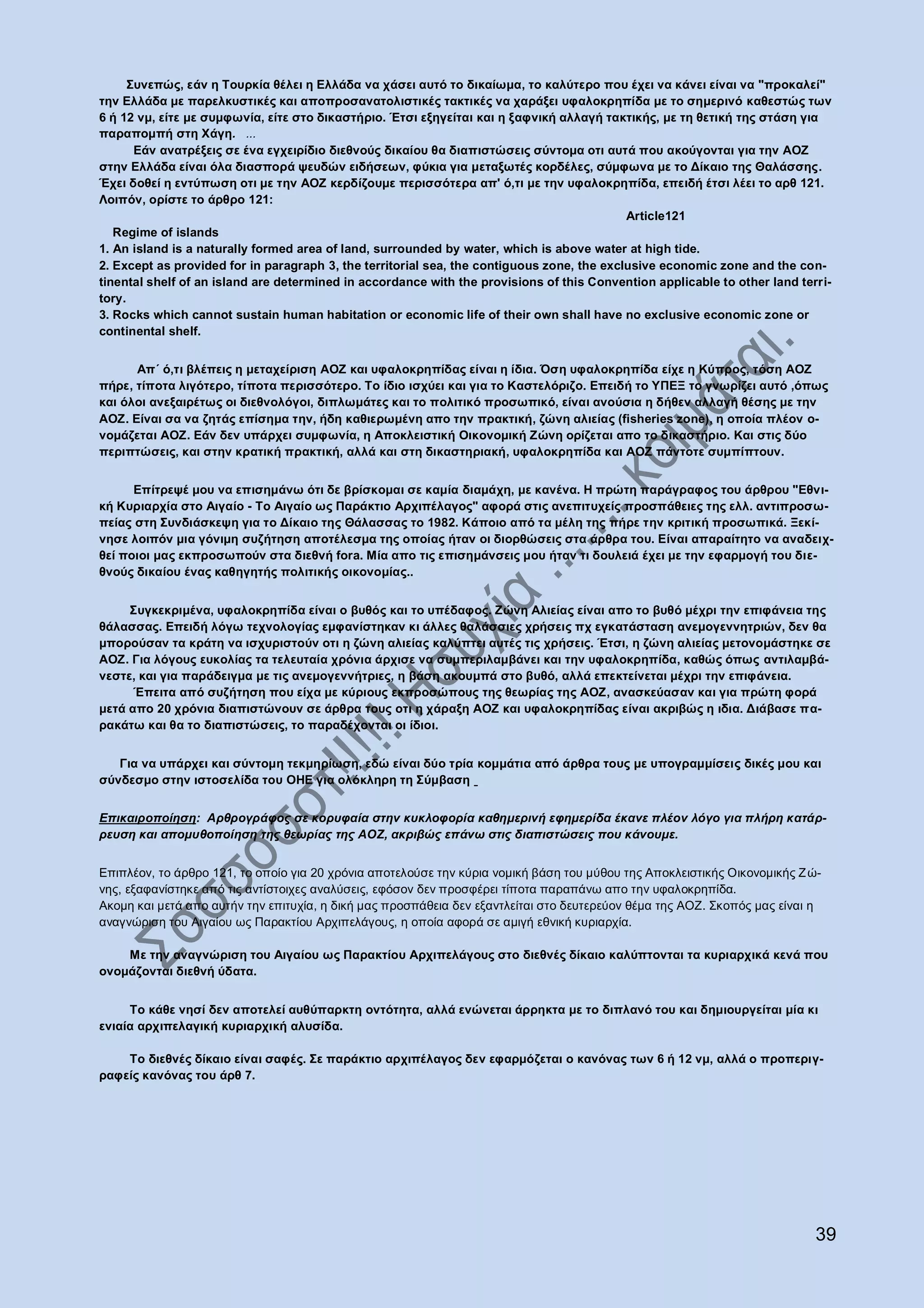 ΢πλεπώο, εάλ ε Σνπξθία ζέιεη ε Ειιάδα λα ράζεη απηό ην δηθαίσκα, ην θαιύηεξν πνπ έρεη λα θάλεη είλαη λα "πξνθαιεί"
ηελ Ειιάδα κε παξειθπζηηθέο θαη απνπξνζαλαηνιηζηηθέο ηαθηηθέο λα ραξάμεη πθαινθξεπίδα κε ην ζεκεξηλό θαζεζηώο ησλ
6 ή 12 λκ, είηε κε ζπκθσλία, είηε ζην δηθαζηήξην. Έηζη εμεγείηαη θαη ε μαθληθή αιιαγή ηαθηηθήο, κε ηε ζεηηθή ηεο ζηάζε γηα
παξαπνκπή ζηε Υάγε. ...
       Εάλ αλαηξέμεηο ζε έλα εγρεηξίδην δηεζλνύο δηθαίνπ ζα δηαπηζηώζεηο ζύληνκα νηη απηά πνπ αθνύγνληαη γηα ηελ ΑΟΖ
ζηελ Ειιάδα είλαη όια δηαζπνξά ςεπδώλ εηδήζεσλ, θύθηα γηα κεηαμσηέο θνξδέιεο, ζύκθσλα κε ην Δίθαην ηεο Θαιάζζεο.
Έρεη δνζεί ε εληύπσζε νηη κε ηελ ΑΟΖ θεξδίδνπκε πεξηζζόηεξα απ' ό,ηη κε ηελ πθαινθξεπίδα, επεηδή έηζη ιέεη ην αξζ 121.
Λνηπόλ, νξίζηε ην άξζξν 121:
                                                                                            Article121
   Regime of islands
1. An island is a naturally formed area of land, surrounded by water, which is above water at high tide.
2. Except as provided for in paragraph 3, the territorial sea, the contiguous zone, the exclusive economic zone and the con-
tinental shelf of an island are determined in accordance with the provisions of this Convention applicable to other land terri-
tory.
3. Rocks which cannot sustain human habitation or economic life of their own shall have no exclusive economic zone or
continental shelf.


      Απ΄ ό,ηη βιέπεηο ε κεηαρείξηζε ΑΟΖ θαη πθαινθξεπίδαο είλαη ε ίδηα. Όζε πθαινθξεπίδα είρε ε Κύπξνο, ηόζε ΑΟΖ
πήξε, ηίπνηα ιηγόηεξν, ηίπνηα πεξηζζόηεξν. Σν ίδην ηζρύεη θαη γηα ην Καζηειόξηδν. Επεηδή ην ΤΠΕΞ ην γλσξίδεη απηό ,όπσο
θαη όινη αλεμαηξέησο νη δηεζλνιόγνη, δηπισκάηεο θαη ην πνιηηηθό πξνζσπηθό, είλαη αλνύζηα ε δήζελ αιιαγή ζέζεο κε ηελ
ΑΟΖ. Είλαη ζα λα δεηάο επίζεκα ηελ, ήδε θαζηεξσκέλε απν ηελ πξαθηηθή, δώλε αιηείαο (fisheries zone), ε νπνία πιένλ ν-
λνκάδεηαη ΑΟΖ. Εάλ δελ ππάξρεη ζπκθσλία, ε Απνθιεηζηηθή Οηθνλνκηθή Ζώλε νξίδεηαη απν ην δηθαζηήξην. Καη ζηηο δύν
πεξηπηώζεηο, θαη ζηελ θξαηηθή πξαθηηθή, αιιά θαη ζηε δηθαζηεξηαθή, πθαινθξεπίδα θαη ΑΟΖ πάληνηε ζπκπίπηνπλ.


      Επίηξεςέ κνπ λα επηζεκάλσ όηη δε βξίζθνκαη ζε θακία δηακάρε, κε θαλέλα. Η πξώηε παξάγξαθνο ηνπ άξζξνπ "Εζλη-
θή Κπξηαξρία ζην Αηγαίν - Σν Αηγαίν σο Παξάθηην Αξρηπέιαγνο" αθνξά ζηηο αλεπηηπρείο πξνζπάζεηεο ηεο ειι. αληηπξνζσ-
πείαο ζηε ΢πλδηάζθεςε γηα ην Δίθαην ηεο Θάιαζζαο ην 1982. Κάπνην από ηα κέιε ηεο πήξε ηελ θξηηηθή πξνζσπηθά. Ξεθί-
λεζε ινηπόλ κηα γόληκε ζπδήηεζε απνηέιεζκα ηεο νπνίαο ήηαλ νη δηνξζώζεηο ζηα άξζξα ηνπ. Είλαη απαξαίηεην λα αλαδεηρ-
ζεί πνηνη καο εθπξνζσπνύλ ζηα δηεζλή fora. Μία απν ηηο επηζεκάλζεηο κνπ ήηαλ ηη δνπιεηά έρεη κε ηελ εθαξκνγή ηνπ δηε-
ζλνύο δηθαίνπ έλαο θαζεγεηήο πνιηηηθήο νηθνλνκίαο..


     ΢πγθεθξηκέλα, πθαινθξεπίδα είλαη o βπζόο θαη ην ππέδαθνο. Ζώλε Αιηείαο είλαη απν ην βπζό κέρξη ηελ επηθάλεηα ηεο
ζάιαζζαο. Επεηδή ιόγσ ηερλνινγίαο εκθαλίζηεθαλ θη άιιεο ζαιάζζηεο ρξήζεηο πρ εγθαηάζηαζε αλεκνγελλεηξηώλ, δελ ζα
κπνξνύζαλ ηα θξάηε λα ηζρπξηζηνύλ νηη ε δώλε αιηείαο θαιύπηεη απηέο ηηο ρξήζεηο. Έηζη, ε δώλε αιηείαο κεηνλνκάζηεθε ζε
ΑΟΖ. Γηα ιόγνπο επθνιίαο ηα ηειεπηαία ρξόληα άξρηζε λα ζπκπεξηιακβάλεη θαη ηελ πθαινθξεπίδα, θαζώο όπσο αληηιακβά-
λεζηε, θαη γηα παξάδεηγκα κε ηηο αλεκνγελλήηξηεο, ε βάζε αθνπκπά ζην βπζό, αιιά επεθηείλεηαη κέρξη ηελ επηθάλεηα.
      Έπεηηα από ζπδήηεζε πνπ είρα κε θύξηνπο εθπξνζώπνπο ηεο ζεσξίαο ηεο ΑΟΖ, αλαζθεύαζαλ θαη γηα πξώηε θνξά
κεηά απν 20 ρξόληα δηαπηζηώλνπλ ζε άξζξα ηνπο νηη ε ράξαμε ΑΟΖ θαη πθαινθξεπίδαο είλαη αθξηβώο ε ηδηα. Δηάβαζε πα-
ξαθάησ θαη ζα ην δηαπηζηώζεηο, ην παξαδέρνληαη νη ίδηνη.


   Γηα λα ππάξρεη θαη ζύληνκε ηεθκεξίσζε, εδώ είλαη δύν ηξία θνκκάηηα από άξζξα ηνπο κε ππνγξακκίζεηο δηθέο κνπ θαη
ζύλδεζκν ζηελ ηζηνζειίδα ηνπ ΟΗΕ γηα νιόθιεξε ηε ΢ύκβαζε


Επικαιποποίηζη: Απθπογπάθορ ζε κοπςθαία ζηην κςκλοθοπία καθημεπινή εθημεπίδα έκανε πλέον λόγο για πλήπη καηάπ-
πεςζη και απομςθοποίηζη ηηρ θεωπίαρ ηηρ ΑΟΖ, ακπιβώρ επάνω ζηιρ διαπιζηώζειρ πος κάνοςμε.


Δπηπιένλ, ην άξζξν 121, ην νπνίν γηα 20 ρξφληα απνηεινχζε ηελ θχξηα λνκηθή βάζε ηνπ κχζνπ ηεο Απνθιεηζηηθήο Οηθνλνκηθήο Ε ψ-
λεο, εμαθαλίζηεθε απφ ηηο αληίζηνηρεο αλαιχζεηο, εθφζνλ δελ πξνζθέξεη ηίπνηα παξαπάλσ απν ηελ πθαινθξεπίδα.
Αθνκε θαη κεηά απν απηήλ ηελ επηηπρία, ε δηθή καο πξνζπάζεηα δελ εμαληιείηαη ζην δεπηεξεχνλ ζέκα ηεο ΑΟΕ. ΢θνπφο καο είλαη ε
αλαγλψξηζε ηνπ Αηγαίνπ σο Παξαθηίνπ Αξρηπειάγνπο, ε νπνία αθνξά ζε ακηγή εζληθή θπξηαξρία.

    Με ηελ αλαγλώξηζε ηνπ Αηγαίνπ σο Παξαθηίνπ Αξρηπειάγνπο ζην δηεζλέο δίθαην θαιύπηνληαη ηα θπξηαξρηθά θελά πνπ
νλνκάδνληαη δηεζλή ύδαηα.


     Σν θάζε λεζί δελ απνηειεί απζύπαξθηε νληόηεηα, αιιά ελώλεηαη άξξεθηα κε ην δηπιαλό ηνπ θαη δεκηνπξγείηαη κία θη
εληαία αξρηπειαγηθή θπξηαξρηθή αιπζίδα.

    Σν δηεζλέο δίθαην είλαη ζαθέο. ΢ε παξάθηην αξρηπέιαγνο δελ εθαξκόδεηαη ν θαλόλαο ησλ 6 ή 12 λκ, αιιά ν πξνπεξηγ-
ξαθείο θαλόλαο ηνπ άξζ 7.




                                                                                                                            39
 