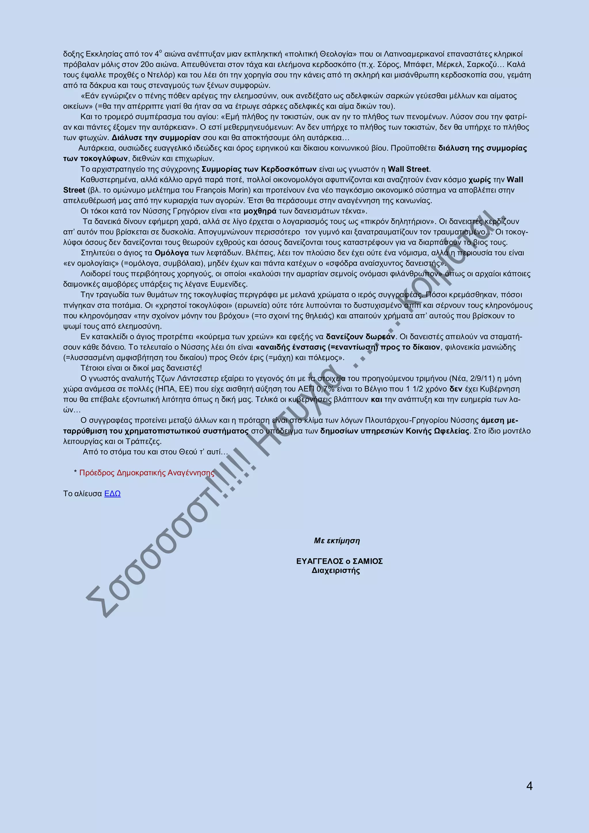 ν
δνμεο Δθθιεζίαο απφ ηνλ 4 αηψλα αλέπηπμαλ κηαλ εθπιεθηηθή «πνιηηηθή Θενινγία» πνπ νη Λαηηλνακεξηθαλνί επαλαζηάηεο θιεξηθνί
πξφβαιαλ κφιηο ζηνλ 20ν αηψλα. Απεπζχλεηαη ζηνλ ηάρα θαη ειεήκνλα θεξδνζθφπν (π.ρ. ΢φξνο, Μπάθεη, Μέξθει, ΢αξθνδχ… Καιά
ηνπο έςαιιε πξνρζέο ν Νηειφξ) θαη ηνπ ιέεη φηη ηελ ρνξεγία ζνπ ηελ θάλεηο απφ ηε ζθιεξή θαη κηζάλζξσπε θεξδνζθνπία ζνπ, γεκάηε
απφ ηα δάθξπα θαη ηνπο ζηελαγκνχο ησλ μέλσλ ζπκθνξψλ.
     «Δάλ εγλψξηδελ ν πέλεο πφζελ αξέγεηο ηελ ειεεκνζχληλ, νπθ αλεδέμαην σο αδειθηθψλ ζαξθψλ γεχεζζαη κέιισλ θαη αίκαηνο
νηθείσλ» (=ζα ηελ απέξξηπηε γηαηί ζα ήηαλ ζα λα έηξσγε ζάξθεο αδειθηθέο θαη αίκα δηθψλ ηνπ).
     Καη ην ηξνκεξφ ζπκπέξαζκα ηνπ αγίνπ: «Δκή πιήζνο ελ ηνθηζηψλ, νπθ αλ ελ ην πιήζνο ησλ πελνκέλσλ. Λχζνλ ζνπ ηελ θαηξί-
αλ θαη πάληεο έμνκελ ηελ απηάξθεηαλ». Ο εζηί κεζεξκελεπφκελσλ: Αλ δελ ππήξρε ην πιήζνο ησλ ηνθηζηψλ, δελ ζα ππήξρε ην πιήζνο
ησλ θησρψλ. Δηάιπζε ηελ ζπκκνξίαλ ζνπ θαη ζα απνθηήζνπκε φιε απηάξθεηα…
     Απηάξθεηα, νπζηψδεο επαγγειηθφ ηδεψδεο θαη φξνο εηξεληθνχ θαη δίθαηνπ θνηλσληθνχ βίνπ. Πξνυπνζέηεη δηάιπζε ηεο ζπκκνξίαο
ησλ ηνθνγιύθσλ, δηεζλψλ θαη επηρσξίσλ.
     Σν αξρηζηξαηεγείν ηεο ζχγρξνλεο ΢πκκνξίαο ησλ Κεξδνζθόπσλ είλαη σο γλσζηφλ ε Wall Street.
     Καζπζηεξεκέλα, αιιά θάιιην αξγά παξά πνηέ, πνιινί νηθνλνκνιφγνη αθππλίδνληαη θαη αλαδεηνχλ έλαλ θφζκν ρσξίο ηελ Wall
Street (βι. ην νκψλπκν κειέηεκα ηνπ François Morin) θαη πξνηείλνπλ έλα λέν παγθφζκην νηθνλνκηθφ ζχζηεκα λα απνβιέπεη ζηελ
απειεπζέξσζή καο απφ ηελ θπξηαξρία ησλ αγνξψλ. Έηζη ζα πεξάζνπκε ζηελ αλαγέλλεζε ηεο θνηλσλίαο.
     Οη ηφθνη θαηά ηνλ Νχζζεο Γξεγφξηνλ είλαη «ηα κνρζεξά ησλ δαλεηζκάησλ ηέθλα».
      Σα δαλεηθά δίλνπλ εθήκεξε ραξά, αιιά ζε ιίγν έξρεηαη ν ινγαξηαζκφο ηνπο σο «πηθξφλ δειεηήξηνλ». Οη δαλεηζηέο θεξδίδνπλ
απ‟ απηφλ πνπ βξίζθεηαη ζε δπζθνιία. Απνγπκλψλνπλ πεξηζζφηεξν ηνλ γπκλφ θαη μαλαηξαπκαηίδνπλ ηνλ ηξαπκαηηζκέλν… Οη ηνθνγ-
ιχθνη φζνπο δελ δαλείδνληαη ηνπο ζεσξνχλ ερζξνχο θαη φζνπο δαλείδνληαη ηνπο θαηαζηξέθνπλ γηα λα δηαξπάζνπλ ην βηνο ηνπο.
     ΢ηειηηεχεη ν άγηνο ηα Οκόινγα ησλ ιεθηάδσλ. Βιέπεηο, ιέεη ηνλ πινχζην δελ έρεη νχηε έλα λφκηζκα, αιιά ε πεξηνπζία ηνπ είλαη
«ελ νκνινγίαηο» (=νκφινγα, ζπκβφιαηα), κεδέλ έρσλ θαη πάληα θαηέρσλ ν «ζθφδξα αλαίζρπληνο δαλεηζηήο».
     Λνηδνξεί ηνπο πεξηβφεηνπο ρνξεγνχο, νη νπνίνη «θαινχζη ηελ ακαξηίαλ ζεκλνίο νλφκαζη θηιάλζξσπνλ» φπσο νη αξραίνη θάπνηεο
δαηκνληθέο αηκνβφξεο ππάξμεηο ηηο ιέγαλε Δπκελίδεο.
     Σελ ηξαγσδία ησλ ζπκάησλ ηεο ηνθνγιπθίαο πεξηγξάθεη κε κειαλά ρξψκαηα ν ηεξφο ζπγγξαθέαο. Πφζνη θξεκάζζεθαλ, πφζνη
πλίγεθαλ ζηα πνηάκηα. Οη «ρξεζηνί ηνθνγιχθνη» (εηξσλεία) νχηε ηφηε ιππνχληαη ην δπζηπρηζκέλν ζπίηη θαη ζέξλνπλ ηνπο θιεξνλφκνπο
πνπ θιεξνλφκεζαλ «ηελ ζρνίλνλ κφλελ ηνπ βξφρνπ» (=ην ζρνηλί ηεο ζειεηάο) θαη απαηηνχλ ρξήκαηα απ‟ απηνχο πνπ βξίζθνπλ ην
ςσκί ηνπο απφ ειεεκνζχλε.
     Δλ θαηαθιείδη ν άγηνο πξνηξέπεη «θνχξεκα ησλ ρξεψλ» θαη εθεμήο λα δαλείδνπλ δσξεάλ. Οη δαλεηζηέο απεηινχλ λα ζηακαηή-
ζνπλ θάζε δάλεην. Σν ηειεπηαίν ν Νχζζεο ιέεη φηη είλαη «αλαηδήο έλζηαζηο (=ελαληίσζε) πξνο ην δίθαηνλ, θηινλεηθία καληψδεο
(=ιπζζαζκέλε ακθηζβήηεζε ηνπ δηθαίνπ) πξνο Θεφλ έξηο (=κάρε) θαη πφιεκνο».
     Σέηνηνη είλαη νη δηθνί καο δαλεηζηέο!
     Ο γλσζηφο αλαιπηήο Σδσλ Λάληζεζηεξ εμαίξεη ην γεγνλφο φηη κε ηα ζηνηρεία ηνπ πξνεγνχκελνπ ηξηκήλνπ (Νέα, 2/9/11) ε κφλε
ρψξα αλάκεζα ζε πνιιέο (ΖΠΑ, ΔΔ) πνπ είρε αηζζεηή αχμεζε ηνπ ΑΔΠ 0,7% είλαη ην Βέιγην πνπ 1 1/2 ρξφλν δελ έρεη Κπβέξλεζε
πνπ ζα επέβαιε εμνλησηηθή ιηηφηεηα φπσο ε δηθή καο. Σειηθά νη θπβεξλήζεηο βιάπηνπλ θαη ηελ αλάπηπμε θαη ηελ επεκεξία ησλ ια-
ψλ…
     Ο ζπγγξαθέαο πξνηείλεη κεηαμχ άιισλ θαη ε πξφηαζε είλαη ζην θιίκα ησλ ιφγσλ Πινπηάξρνπ-Γξεγνξίνπ Νχζζεο άκεζε κε-
ηαξξύζκηζε ηνπ ρξεκαηνπηζησηηθνύ ζπζηήκαηνο ζην ππφδεηγκα ησλ δεκνζίσλ ππεξεζηώλ Κνηλήο Ωθειείαο. ΢ην ίδην κνληέιν
ιεηηνπξγίαο θαη νη Σξάπεδεο.
      Απφ ην ζηφκα ηνπ θαη ζηνπ Θενχ η‟ απηί…

  * Πξφεδξνο Γεκνθξαηηθήο Αλαγέλλεζεο

Σν αιίεπζα ΔΓΧ




                                                                    Με εκηίμηζη

                                                               ΕΤΑΓΓΕΛΟ΢ ν ΢ΑΜΘΟ΢
                                                                  Δηαρεηξηζηήο




                                                                                                                              4
 