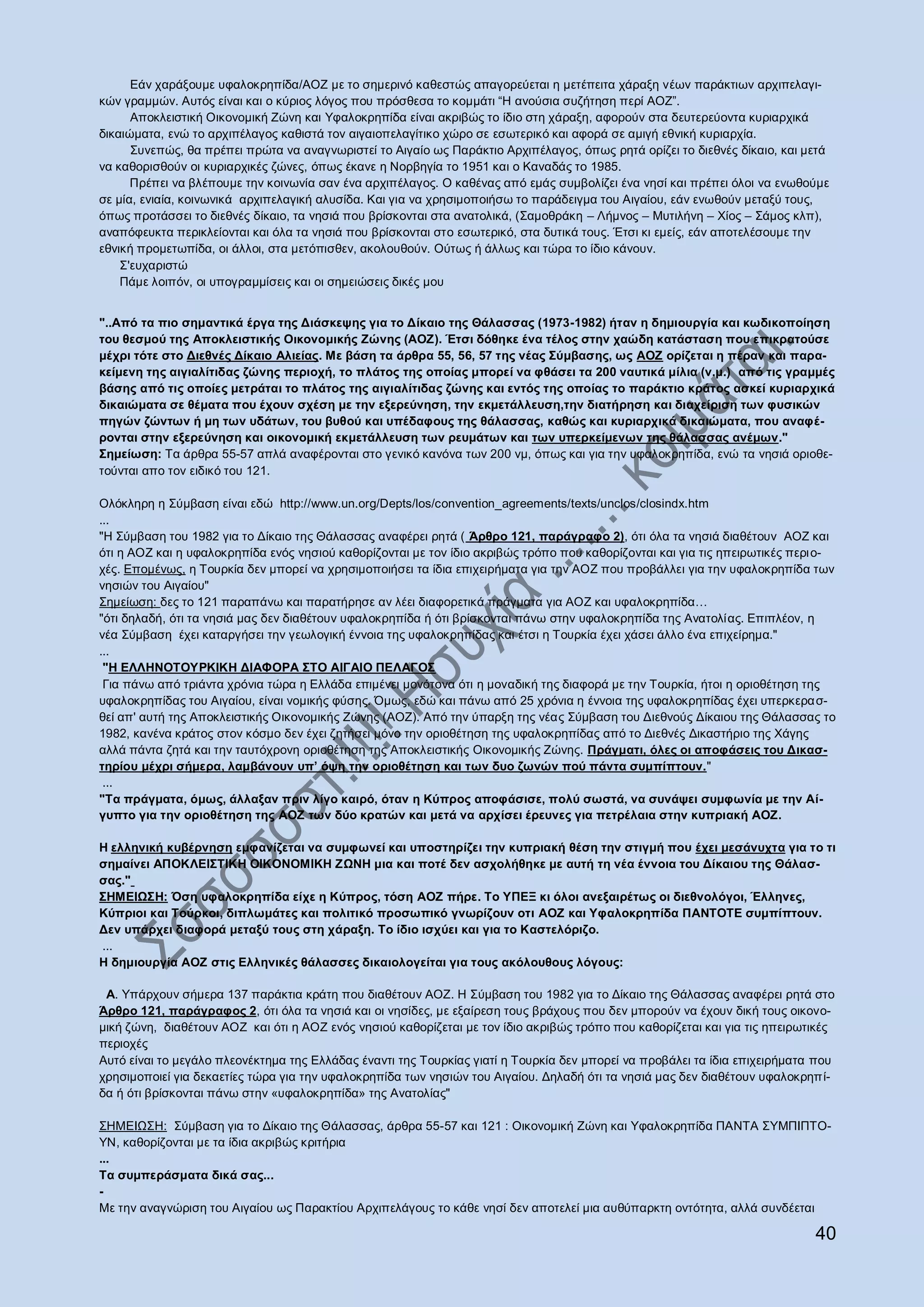 Δάλ ραξάμνπκε πθαινθξεπίδα/ΑΟΕ κε ην ζεκεξηλφ θαζεζηψο απαγνξεχεηαη ε κεηέπεηηα ράξαμε λέσλ παξάθηησλ αξρηπειαγη-
θψλ γξακκψλ. Απηφο είλαη θαη ν θχξηνο ιφγνο πνπ πξφζζεζα ην θνκκάηη “Ζ αλνχζηα ζπδήηεζε πεξί ΑΟΕ”.
      Απνθιεηζηηθή Οηθνλνκηθή Εψλε θαη Τθαινθξεπίδα είλαη αθξηβψο ην ίδην ζηε ράξαμε, αθνξνχλ ζηα δεπηεξεχνληα θπξηαξρηθά
δηθαηψκαηα, ελψ ην αξρηπέιαγνο θαζηζηά ηνλ αηγαηνπειαγίηηθν ρψξν ζε εζσηεξηθφ θαη αθνξά ζε ακηγή εζληθή θπξηαξρία.
      ΢πλεπψο, ζα πξέπεη πξψηα λα αλαγλσξηζηεί ην Αηγαίν σο Παξάθηην Αξρηπέιαγνο, φπσο ξεηά νξίδεη ην δηεζλέο δίθαην, θαη κεηά
λα θαζνξηζζνχλ νη θπξηαξρηθέο δψλεο, φπσο έθαλε ε Ννξβεγία ην 1951 θαη ν Καλαδάο ην 1985.
      Πξέπεη λα βιέπνπκε ηελ θνηλσλία ζαλ έλα αξρηπέιαγνο. Ο θαζέλαο απφ εκάο ζπκβνιίδεη έλα λεζί θαη πξέπεη φινη λα ελσζνχκε
ζε κία, εληαία, θνηλσληθά αξρηπειαγηθή αιπζίδα. Καη γηα λα ρξεζηκνπνηήζσ ην παξάδεηγκα ηνπ Αηγαίνπ, εάλ ελσζνχλ κεηαμχ ηνπο,
φπσο πξνηάζζεη ην δηεζλέο δίθαην, ηα λεζηά πνπ βξίζθνληαη ζηα αλαηνιηθά, (΢ακνζξάθε – Λήκλνο – Μπηηιήλε – Υίνο – ΢άκνο θιπ),
αλαπφθεπθηα πεξηθιείνληαη θαη φια ηα λεζηά πνπ βξίζθνληαη ζην εζσηεξηθφ, ζηα δπηηθά ηνπο. Έηζη θη εκείο, εάλ απνηειέζνπκε ηελ
εζληθή πξνκεησπίδα, νη άιινη, ζηα κεηφπηζζελ, αθνινπζνχλ. Οχησο ή άιισο θαη ηψξα ην ίδην θάλνπλ.
    ΢'επραξηζηψ
    Πάκε ινηπφλ, νη ππνγξακκίζεηο θαη νη ζεκεηψζεηο δηθέο κνπ


"..Από ηα πην ζεκαληηθά έξγα ηεο Δηάζθεςεο γηα ην Δίθαην ηεο Θάιαζζαο (1973-1982) ήηαλ ε δεκηνπξγία θαη θσδηθνπνίεζε
ηνπ ζεζκνύ ηεο Απνθιεηζηηθήο Οηθνλνκηθήο Ζώλεο (ΑΟΖ). Έηζη δόζεθε έλα ηέινο ζηελ ραώδε θαηάζηαζε πνπ επηθξαηνύζε
κέρξη ηόηε ζην Δηεζλέο Δίθαην Αιηείαο. Με βάζε ηα άξζξα 55, 56, 57 ηεο λέαο ΢ύκβαζεο, σο ΑΟΖ νξίδεηαη ε πέξαλ θαη παξα-
θείκελε ηεο αηγηαιίηηδαο δώλεο πεξηνρή, ην πιάηνο ηεο νπνίαο κπνξεί λα θζάζεη ηα 200 λαπηηθά κίιηα (λ.κ.) από ηηο γξακκέο
βάζεο από ηηο νπνίεο κεηξάηαη ην πιάηνο ηεο αηγηαιίηηδαο δώλεο θαη εληόο ηεο νπνίαο ην παξάθηην θξάηνο αζθεί θπξηαξρηθά
δηθαηώκαηα ζε ζέκαηα πνπ έρνπλ ζρέζε κε ηελ εμεξεύλεζε, ηελ εθκεηάιιεπζε,ηελ δηαηήξεζε θαη δηαρείξηζε ησλ θπζηθώλ
πεγώλ δώλησλ ή κε ησλ πδάησλ, ηνπ βπζνύ θαη ππέδαθνπο ηεο ζάιαζζαο, θαζώο θαη θπξηαξρηθά δηθαηώκαηα, πνπ αλαθέ-
ξνληαη ζηελ εμεξεύλεζε θαη νηθνλνκηθή εθκεηάιιεπζε ησλ ξεπκάησλ θαη ησλ ππεξθείκελσλ ηεο ζάιαζζαο αλέκσλ."
΢εκείσζε: Σα άξζξα 55-57 απιά αλαθέξνληαη ζην γεληθφ θαλφλα ησλ 200 λκ, φπσο θαη γηα ηελ πθαινθξεπίδα, ελψ ηα λεζηά νξηνζε-
ηνχληαη απν ηνλ εηδηθφ ηνπ 121.

Οιφθιεξε ε ΢χκβαζε είλαη εδψ http://www.un.org/Depts/los/convention_agreements/texts/unclos/closindx.htm
...
"Ζ ΢χκβαζε ηνπ 1982 γηα ην Γίθαην ηεο Θάιαζζαο αλαθέξεη ξεηά ( Άξζξν 121, παξάγξαθν 2), φηη φια ηα λεζηά δηαζέηνπλ ΑΟΕ θαη
φηη ε ΑΟΕ θαη ε πθαινθξεπίδα ελφο λεζηνχ θαζνξίδνληαη κε ηνλ ίδην αθξηβψο ηξφπν πνπ θαζνξίδνληαη θαη γηα ηηο επεηξσηηθέο πεξη ν-
ρέο. Δπνκέλσο, ε Σνπξθία δελ κπνξεί λα ρξεζηκνπνηήζεη ηα ίδηα επηρεηξήκαηα γηα ηελ ΑΟΕ πνπ πξνβάιιεη γηα ηελ πθαινθξεπίδα ησλ
λεζηψλ ηνπ Αηγαίνπ"
΢εκείσζε: δεο ην 121 παξαπάλσ θαη παξαηήξεζε αλ ιέεη δηαθνξεηηθά πξάγκαηα γηα ΑΟΕ θαη πθαινθξεπίδα…
"φηη δειαδή, φηη ηα λεζηά καο δελ δηαζέηνπλ πθαινθξεπίδα ή φηη βξίζθνληαη πάλσ ζηελ πθαινθξεπίδα ηεο Αλαηνιίαο. Δπηπιένλ, ε
λέα ΢χκβαζε έρεη θαηαξγήζεη ηελ γεσινγηθή έλλνηα ηεο πθαινθξεπίδαο θαη έηζη ε Σνπξθία έρεη ράζεη άιιν έλα επηρείξεκα."
...
 "Η ΕΛΛΗΝΟΣΟΤΡΚΘΚΗ ΔΘΑΦΟΡΑ ΢ΣΟ ΑΘΓΑΘΟ ΠΕΛΑΓΟ΢
 Γηα πάλσ απφ ηξηάληα ρξφληα ηψξα ε Διιάδα επηκέλεη κνλφηνλα φηη ε κνλαδηθή ηεο δηαθνξά κε ηελ Σνπξθία, ήηνη ε νξηνζέηεζε ηεο
πθαινθξεπίδαο ηνπ Αηγαίνπ, είλαη λνκηθήο θχζεο. Όκσο, εδψ θαη πάλσ απφ 25 ρξφληα ε έλλνηα ηεο πθαινθξεπίδαο έρεη ππεξθεξα ζ-
ζεί απ' απηή ηεο Απνθιεηζηηθήο Οηθνλνκηθήο Εψλεο (ΑΟΕ). Απφ ηελ χπαξμε ηεο λέαο ΢χκβαζε ηνπ Γηεζλνχο Γίθαηνπ ηεο Θάιαζζαο ην
1982, θαλέλα θξάηνο ζηνλ θφζκν δελ έρεη δεηήζεη κφλν ηελ νξηνζέηεζε ηεο πθαινθξεπίδαο απφ ην Γηεζλέο Γηθαζηήξην ηεο Υάγεο
αιιά πάληα δεηά θαη ηελ ηαπηφρξνλε νξηνζέηεζε ηεο Απνθιεηζηηθήο Οηθνλνκηθήο Εψλεο. Πξάγκαηη, όιεο νη απνθάζεηο ηνπ Δηθαζ-
ηεξίνπ κέρξη ζήκεξα, ιακβάλνπλ ππ’ όςε ηελ νξηνζέηεζε θαη ησλ δπν δσλώλ πνύ πάληα ζπκπίπηνπλ."
 ...
"Σα πξάγκαηα, όκσο, άιιαμαλ πξηλ ιίγν θαηξό, όηαλ ε Κύπξνο απνθάζηζε, πνιύ ζσζηά, λα ζπλάςεη ζπκθσλία κε ηελ Αί-
γππην γηα ηελ νξηνζέηεζε ηεο ΑΟΖ ησλ δύν θξαηώλ θαη κεηά λα αξρίζεη έξεπλεο γηα πεηξέιαηα ζηελ θππξηαθή ΑΟΖ.

Η ειιεληθή θπβέξλεζε εκθαλίδεηαη λα ζπκθσλεί θαη ππνζηεξίδεη ηελ θππξηαθή ζέζε ηελ ζηηγκή πνπ έρεη κεζάλπρηα γηα ην ηη
ζεκαίλεη ΑΠΟΚΛΕΘ΢ΣΘΚΗ ΟΘΚΟΝΟΜΘΚΗ ΖΩΝΗ κηα θαη πνηέ δελ αζρνιήζεθε κε απηή ηε λέα έλλνηα ηνπ Δίθαηνπ ηεο Θάιαζ-
ζαο."
΢ΗΜΕΘΩ΢Η: Όζε πθαινθξεπίδα είρε ε Κύπξνο, ηόζε ΑΟΖ πήξε. Σν ΤΠΕΞ θη όινη αλεμαηξέησο νη δηεζλνιόγνη, Έιιελεο,
Κύπξηνη θαη Σνύξθνη, δηπισκάηεο θαη πνιηηηθό πξνζσπηθό γλσξίδνπλ νηη ΑΟΖ θαη Τθαινθξεπίδα ΠΑΝΣΟΣΕ ζπκπίπηνπλ.
Δελ ππάξρεη δηαθνξά κεηαμύ ηνπο ζηε ράξαμε. Σν ίδην ηζρύεη θαη γηα ην Καζηειόξηδν.
...
Η δεκηνπξγία ΑΟΖ ζηηο Ειιεληθέο ζάιαζζεο δηθαηνινγείηαη γηα ηνπο αθόινπζνπο ιόγνπο:

 Α. Τπάξρνπλ ζήκεξα 137 παξάθηηα θξάηε πνπ δηαζέηνπλ ΑΟΕ. Ζ ΢χκβαζε ηνπ 1982 γηα ην Γίθαην ηεο Θάιαζζαο αλαθέξεη ξεηά ζην
Άξζξν 121, παξάγξαθνο 2, φηη φια ηα λεζηά θαη νη λεζίδεο, κε εμαίξεζε ηνπο βξάρνπο πνπ δελ κπνξνχλ λα έρνπλ δηθή ηνπο νηθνλν-
κηθή δψλε, δηαζέηνπλ ΑΟΕ θαη φηη ε ΑΟΕ ελφο λεζηνχ θαζνξίδεηαη κε ηνλ ίδην αθξηβψο ηξφπν πνπ θαζνξίδεηαη θαη γηα ηηο επεηξσηηθέο
πεξηνρέο
Απηφ είλαη ην κεγάιν πιενλέθηεκα ηεο Διιάδαο έλαληη ηεο Σνπξθίαο γηαηί ε Σνπξθία δελ κπνξεί λα πξνβάιεη ηα ίδηα επηρεηξήκαηα πνπ
ρξεζηκνπνηεί γηα δεθαεηίεο ηψξα γηα ηελ πθαινθξεπίδα ησλ λεζηψλ ηνπ Αηγαίνπ. Γειαδή φηη ηα λεζηά καο δελ δηαζέηνπλ πθαινθξεπ ί-
δα ή φηη βξίζθνληαη πάλσ ζηελ «πθαινθξεπίδα» ηεο Αλαηνιίαο"

΢ΖΜΔΗΧ΢Ζ: ΢χκβαζε γηα ην Γίθαην ηεο Θάιαζζαο, άξζξα 55-57 θαη 121 : Οηθνλνκηθή Εψλε θαη Τθαινθξεπίδα ΠΑΝΣΑ ΢ΤΜΠΗΠΣΟ-
ΤΝ, θαζνξίδνληαη κε ηα ίδηα αθξηβψο θξηηήξηα
...
Σα ζπκπεξάζκαηα δηθά ζαο...
-
Με ηελ αλαγλψξηζε ηνπ Αηγαίνπ σο Παξαθηίνπ Αξρηπειάγνπο ην θάζε λεζί δελ απνηειεί κηα απζχπαξθηε νληφηεηα, αιιά ζπλδέεηαη

                                                                                                                            40
 