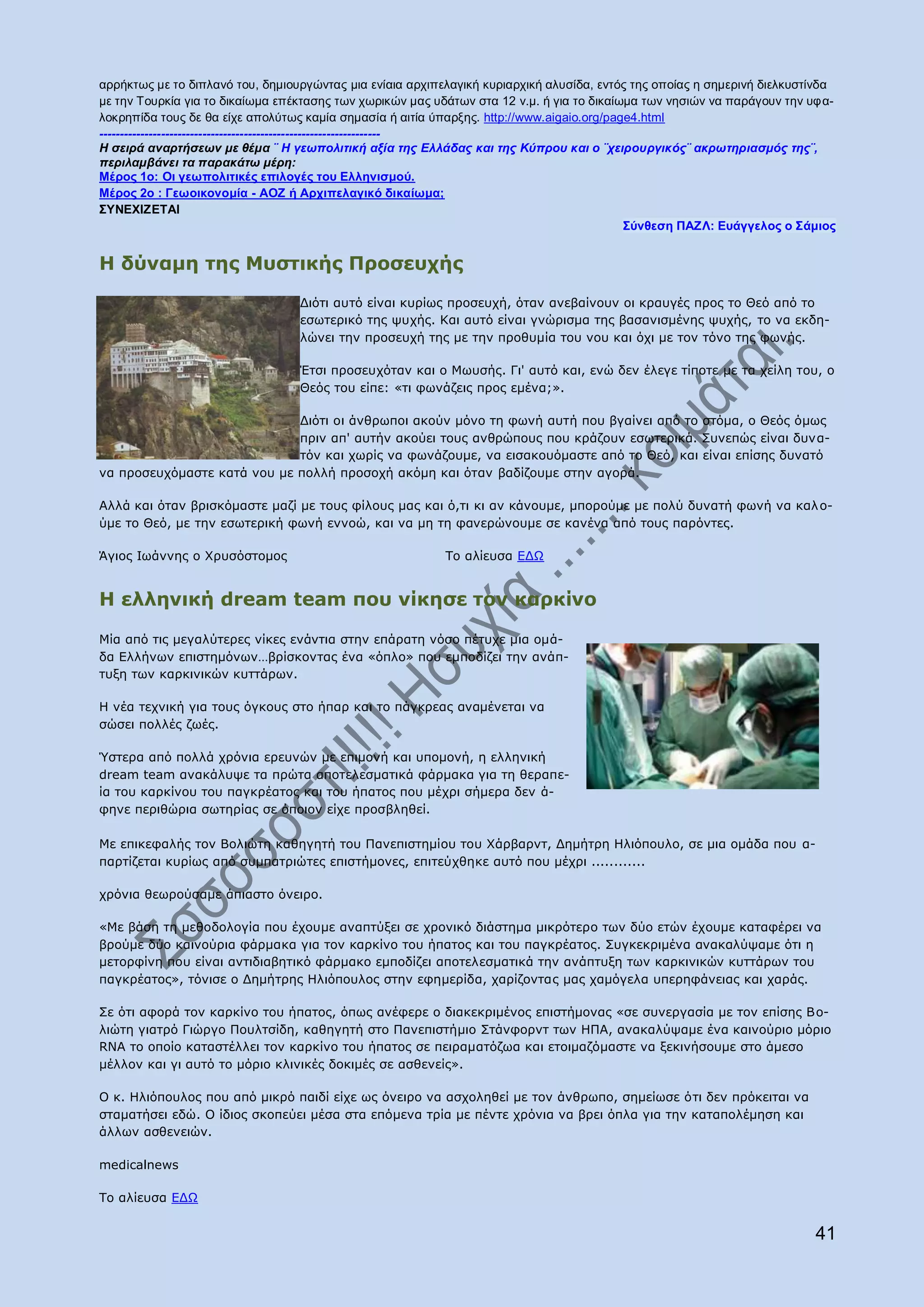 αξξήθησο κε ην δηπιαλφ ηνπ, δεκηνπξγψληαο κηα ελίαηα αξρηπειαγηθή θπξηαξρηθή αιπζίδα, εληφο ηεο νπνίαο ε ζεκεξηλή δηειθπζηίλδα
κε ηελ Σνπξθία γηα ην δηθαίσκα επέθηαζεο ησλ ρσξηθψλ καο πδάησλ ζηα 12 λ.κ. ή γηα ην δηθαίσκα ησλ λεζηψλ λα παξάγνπλ ηελ πθα-
ινθξεπίδα ηνπο δε ζα είρε απνιχησο θακία ζεκαζία ή αηηία χπαξμεο. http://www.aigaio.org/page4.html
--------------------------------------------------------------------
Η ζειπά αναπηήζεων με θέμα ¨ Η γεωπολιηική αξία ηηρ Ελλάδαρ και ηηρ Κύππος και ο ¨σειποςπγικόρ¨ ακπωηηπιαζμόρ ηηρ¨,
πεπιλαμβάνει ηα παπακάηω μέπη:
Μέξνο 1ν: Οη γεσπνιηηηθέο επηινγέο ηνπ Ειιεληζκνύ.
Μέξνο 2ν : Γεσνηθνλνκία - ΑΟΖ ή Αξρηπειαγηθό δηθαίσκα;
΢ΤΝΕΥΘΖΕΣΑΘ
                                                                                           ΢ύλζεζε ΠΑΖΛ: Επάγγεινο ν ΢άκηνο


Ζ δχλακε ηεο Κπζηηθήο Ξξνζεπρήο

                                  Γηφηη απηφ είλαη θπξίσο πξνζεπρή, φηαλ αλεβαίλνπλ νη θξαπγέο πξνο ην Θεφ απφ ην
                                  εζσηεξηθφ ηεο ςπρήο. Θαη απηφ είλαη γλψξηζκα ηεο βαζαληζκέλεο ςπρήο, ην λα εθδε-
                                  ιψλεη ηελ πξνζεπρή ηεο κε ηελ πξνζπκία ηνπ λνπ θαη φρη κε ηνλ ηφλν ηεο θσλήο.

                                  Έηζη πξνζεπρφηαλ θαη ν Κσπζήο. Γη' απηφ θαη, ελψ δελ έιεγε ηίπνηε κε ηα ρείιε ηνπ, ν
                                  Θεφο ηνπ είπε: «ηη θσλάδεηο πξνο εκέλα;».

                             Γηφηη νη άλζξσπνη αθνχλ κφλν ηε θσλή απηή πνπ βγαίλεη απφ ην ζηφκα, ν Θεφο φκσο
                             πξηλ απ' απηήλ αθνχεη ηνπο αλζξψπνπο πνπ θξάδνπλ εζσηεξηθά. Ππλεπψο είλαη δπλα-
                             ηφλ θαη ρσξίο λα θσλάδνπκε, λα εηζαθνπφκαζηε απφ ην Θεφ, θαη είλαη επίζεο δπλαηφ
λα πξνζεπρφκαζηε θαηά λνπ κε πνιιή πξνζνρή αθφκε θαη φηαλ βαδίδνπκε ζηελ αγνξά.

Αιιά θαη φηαλ βξηζθφκαζηε καδί κε ηνπο θίινπο καο θαη φ,ηη θη αλ θάλνπκε, κπνξνχκε κε πνιχ δπλαηή θσλή λα θαι ν-
χκε ην Θεφ, κε ηελ εζσηεξηθή θσλή ελλνψ, θαη λα κε ηε θαλεξψλνπκε ζε θαλέλα απφ ηνπο παξφληεο.

Άγηνο Ησάλλεο ν Σξπζφζηνκνο                                Ρν αιίεπζα ΔΓΥ


Ζ ειιεληθή dream team πνπ λίθεζε ηνλ θαξθίλν

Mία απφ ηηο κεγαιχηεξεο λίθεο ελάληηα ζηελ επάξαηε λφζν πέηπρε κηα νκά-
δα Διιήλσλ επηζηεκφλσλ…βξίζθνληαο έλα «φπιν» πνπ εκπνδίδεη ηελ αλάπ-
ηπμε ησλ θαξθηληθψλ θπηηάξσλ.

Ζ λέα ηερληθή γηα ηνπο φγθνπο ζην ήπαξ θαη ην πάγθξεαο αλακέλεηαη λα
ζψζεη πνιιέο δσέο.

Όζηεξα απφ πνιιά ρξφληα εξεπλψλ κε επηκνλή θαη ππνκνλή, ε ειιεληθή
dream team αλαθάιπςε ηα πξψηα απνηειεζκαηηθά θάξκαθα γηα ηε ζεξαπε-
ία ηνπ θαξθίλνπ ηνπ παγθξέαηνο θαη ηνπ ήπαηνο πνπ κέρξη ζήκεξα δελ ά-
θελε πεξηζψξηα ζσηεξίαο ζε φπνηνλ είρε πξνζβιεζεί.

Κε επηθεθαιήο ηνλ Βνιηψηε θαζεγεηή ηνπ Ξαλεπηζηεκίνπ ηνπ Σάξβαξλη, Γεκήηξε Ζιηφπνπιν, ζε κηα νκάδα πνπ α-
παξηίδεηαη θπξίσο απφ ζπκπαηξηψηεο επηζηήκνλεο, επηηεχρζεθε απηφ πνπ κέρξη ............

ρξφληα ζεσξνχζακε άπηαζην φλεηξν.

«Κε βάζε ηε κεζνδνινγία πνπ έρνπκε αλαπηχμεη ζε ρξνληθφ δηάζηεκα κηθξφηεξν ησλ δχν εηψλ έρνπκε θαηαθέξεη λα
βξνχκε δχν θαηλνχξηα θάξκαθα γηα ηνλ θαξθίλν ηνπ ήπαηνο θαη ηνπ παγθξέαηνο. Ππγθεθξηκέλα αλαθαιχςακε φηη ε
κεηνξθίλε πνπ είλαη αληηδηαβεηηθφ θάξκαθν εκπνδίδεη απνηειεζκαηηθά ηελ αλάπηπμε ησλ θαξθηληθψλ θπηηάξσλ ηνπ
παγθξέαηνο», ηφληζε ν Γεκήηξεο Ζιηφπνπινο ζηελ εθεκεξίδα, ραξίδνληαο καο ρακφγεια ππεξεθάλεηαο θαη ραξάο.

Πε φηη αθνξά ηνλ θαξθίλν ηνπ ήπαηνο, φπσο αλέθεξε ν δηαθεθξηκέλνο επηζηήκνλαο «ζε ζπλεξγαζία κε ηνλ επίζεο Βν-
ιηψηε γηαηξφ Γηψξγν Ξνπιηζίδε, θαζεγεηή ζην Ξαλεπηζηήκην Πηάλθνξλη ησλ ΖΞΑ, αλαθαιχςακε έλα θαηλνχξην κφξην
RNA ην νπνίν θαηαζηέιιεη ηνλ θαξθίλν ηνπ ήπαηνο ζε πεηξακαηφδσα θαη εηνηκαδφκαζηε λα μεθηλήζνπκε ζην άκεζν
κέιινλ θαη γη απηφ ην κφξην θιηληθέο δνθηκέο ζε αζζελείο».

Ν θ. Ζιηφπνπινο πνπ απφ κηθξφ παηδί είρε σο φλεηξν λα αζρνιεζεί κε ηνλ άλζξσπν, ζεκείσζε φηη δελ πξφθεηηαη λα
ζηακαηήζεη εδψ. Ν ίδηνο ζθνπεχεη κέζα ζηα επφκελα ηξία κε πέληε ρξφληα λα βξεη φπια γηα ηελ θαηαπνιέκεζε θαη
άιισλ αζζελεηψλ.

medicalnews

Ρν αιίεπζα ΔΓΥ


                                                                                                                          41
 
