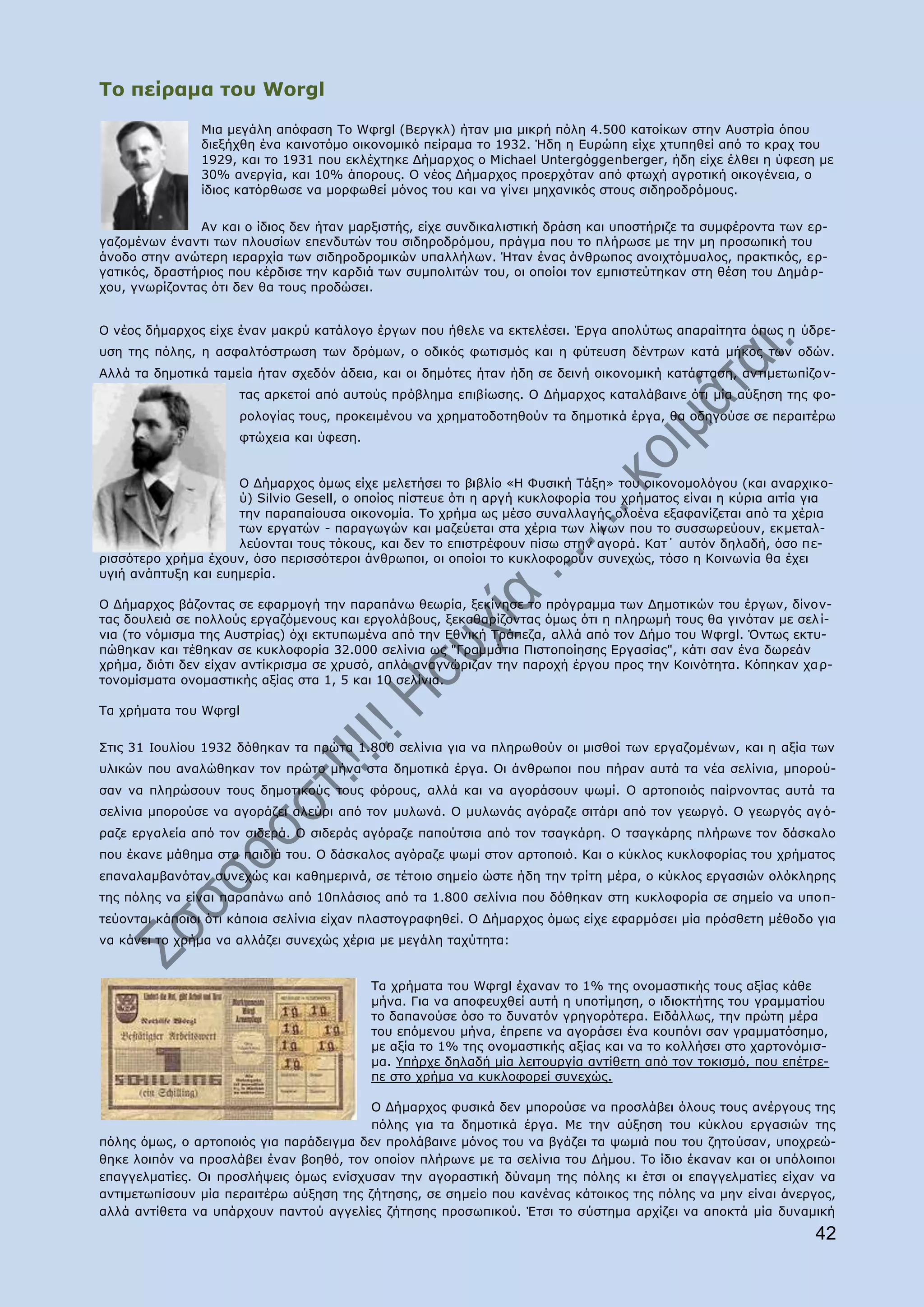 Ρν πείξακα ηνπ Worgl

               Κηα κεγάιε απφθαζε Ρν Wθrgl (Βεξγθι) ήηαλ κηα κηθξή πφιε 4.500 θαηνίθσλ ζηελ Απζηξία φπνπ
               δηεμήρζε έλα θαηλνηφκν νηθνλνκηθφ πείξακα ην 1932. Ήδε ε Δπξψπε είρε ρηππεζεί απφ ην θξαρ ηνπ
               1929, θαη ην 1931 πνπ εθιέρηεθε Γήκαξρνο ν Michael Untergφggenberger, ήδε είρε έιζεη ε χθεζε κε
               30% αλεξγία, θαη 10% άπνξνπο. Ν λένο Γήκαξρνο πξνεξρφηαλ απφ θησρή αγξνηηθή νηθνγέλεηα, ν
               ίδηνο θαηφξζσζε λα κνξθσζεί κφλνο ηνπ θαη λα γίλεη κεραληθφο ζηνπο ζηδεξνδξφκνπο.


               Αλ θαη ν ίδηνο δελ ήηαλ καξμηζηήο, είρε ζπλδηθαιηζηηθή δξάζε θαη ππνζηήξηδε ηα ζπκθέξνληα ησλ εξ-
γαδνκέλσλ έλαληη ησλ πινπζίσλ επελδπηψλ ηνπ ζηδεξνδξφκνπ, πξάγκα πνπ ην πιήξσζε κε ηελ κε πξνζσπηθή ηνπ
άλνδν ζηελ αλψηεξε ηεξαξρία ησλ ζηδεξνδξνκηθψλ ππαιιήισλ. Ήηαλ έλαο άλζξσπνο αλνηρηφκπαινο, πξαθηηθφο, εξ-
γαηηθφο, δξαζηήξηνο πνπ θέξδηζε ηελ θαξδηά ησλ ζπκπνιηηψλ ηνπ, νη νπνίνη ηνλ εκπηζηεχηεθαλ ζηε ζέζε ηνπ Γεκάξ-
ρνπ, γλσξίδνληαο φηη δελ ζα ηνπο πξνδψζεη.


Ν λένο δήκαξρνο είρε έλαλ καθξχ θαηάινγν έξγσλ πνπ ήζειε λα εθηειέζεη. Έξγα απνιχησο απαξαίηεηα φπσο ε χδξε-
πζε ηεο πφιεο, ε αζθαιηφζηξσζε ησλ δξφκσλ, ν νδηθφο θσηηζκφο θαη ε θχηεπζε δέληξσλ θαηά κήθνο ησλ νδψλ.
Αιιά ηα δεκνηηθά ηακεία ήηαλ ζρεδφλ άδεηα, θαη νη δεκφηεο ήηαλ ήδε ζε δεηλή νηθνλνκηθή θαηάζηαζε, αληηκεησπίδνλ-
                     ηαο αξθεηνί απφ απηνχο πξφβιεκα επηβίσζεο. Ν Γήκαξρνο θαηαιάβαηλε φηη κία αχμεζε ηεο θν-
                     ξνινγίαο ηνπο, πξνθεηκέλνπ λα ρξεκαηνδνηεζνχλ ηα δεκνηηθά έξγα, ζα νδεγνχζε ζε πεξαηηέξσ
                     θηψρεηα θαη χθεζε.


                     Ν Γήκαξρνο φκσο είρε κειεηήζεη ην βηβιίν «Ζ Φπζηθή Ράμε» ηνπ νηθνλνκνιφγνπ (θαη αλαξρηθν-
                     χ) Silvio Gesell, ν νπνίνο πίζηεπε φηη ε αξγή θπθινθνξία ηνπ ρξήκαηνο είλαη ε θχξηα αηηία γηα
                     ηελ παξαπαίνπζα νηθνλνκία. Ρν ρξήκα σο κέζν ζπλαιιαγήο νινέλα εμαθαλίδεηαη απφ ηα ρέξηα
                     ησλ εξγαηψλ - παξαγσγψλ θαη καδεχεηαη ζηα ρέξηα ησλ ιίγσλ πνπ ην ζπζζσξεχνπλ, εθκεηαι-
                     ιεχνληαη ηνπο ηφθνπο, θαη δελ ην επηζηξέθνπλ πίζσ ζηελ αγνξά. Θαη΄ απηφλ δειαδή, φζν πε-
ξηζζφηεξν ρξήκα έρνπλ, φζν πεξηζζφηεξνη άλζξσπνη, νη νπνίνη ην θπθινθνξνχλ ζπλερψο, ηφζν ε Θνηλσλία ζα έρεη
πγηή αλάπηπμε θαη επεκεξία.

Ν Γήκαξρνο βάδνληαο ζε εθαξκνγή ηελ παξαπάλσ ζεσξία, μεθίλεζε ην πξφγξακκα ησλ Γεκνηηθψλ ηνπ έξγσλ, δίλνλ-
ηαο δνπιεηά ζε πνιινχο εξγαδφκελνπο θαη εξγνιάβνπο, μεθαζαξίδνληαο φκσο φηη ε πιεξσκή ηνπο ζα γηλφηαλ κε ζει ί-
ληα (ην λφκηζκα ηεο Απζηξίαο) φρη εθηππσκέλα απφ ηελ Δζληθή Ρξάπεδα, αιιά απφ ηνλ Γήκν ηνπ Wθrgl. ΋λησο εθηπ-
πψζεθαλ θαη ηέζεθαλ ζε θπθινθνξία 32.000 ζειίληα σο "Γξακκάηηα Ξηζηνπνίεζεο Δξγαζίαο", θάηη ζαλ έλα δσξεάλ
ρξήκα, δηφηη δελ είραλ αληίθξηζκα ζε ρξπζφ, απιά αλαγλψξηδαλ ηελ παξνρή έξγνπ πξνο ηελ Θνηλφηεηα. Θφπεθαλ ρα ξ-
ηνλνκίζκαηα νλνκαζηηθήο αμίαο ζηα 1, 5 θαη 10 ζειίληα.

Ρα ρξήκαηα ηνπ Wθrgl


Πηηο 31 Ηνπιίνπ 1932 δφζεθαλ ηα πξψηα 1.800 ζειίληα γηα λα πιεξσζνχλ νη κηζζνί ησλ εξγαδνκέλσλ, θαη ε αμία ησλ
πιηθψλ πνπ αλαιψζεθαλ ηνλ πξψην κήλα ζηα δεκνηηθά έξγα. Νη άλζξσπνη πνπ πήξαλ απηά ηα λέα ζειίληα, κπνξνχ-
ζαλ λα πιεξψζνπλ ηνπο δεκνηηθνχο ηνπο θφξνπο, αιιά θαη λα αγνξάζνπλ ςσκί. Ν αξηνπνηφο παίξλνληαο απηά ηα
ζειίληα κπνξνχζε λα αγνξάδεη αιεχξη απφ ηνλ κπισλά. Ν κπισλάο αγφξαδε ζηηάξη απφ ηνλ γεσξγφ. Ν γεσξγφο αγ φ-
ξαδε εξγαιεία απφ ηνλ ζηδεξά. Ν ζηδεξάο αγφξαδε παπνχηζηα απφ ηνλ ηζαγθάξε. Ν ηζαγθάξεο πιήξσλε ηνλ δάζθαιν
πνπ έθαλε κάζεκα ζηα παηδηά ηνπ. Ν δάζθαινο αγφξαδε ςσκί ζηνλ αξηνπνηφ. Θαη ν θχθινο θπθινθνξίαο ηνπ ρξήκαηνο
επαλαιακβαλφηαλ ζπλερψο θαη θαζεκεξηλά, ζε ηέηνην ζεκείν ψζηε ήδε ηελ ηξίηε κέξα, ν θχθινο εξγαζηψλ νιφθιεξεο
ηεο πφιεο λα είλαη παξαπάλσ απφ 10πιάζηνο απφ ηα 1.800 ζειίληα πνπ δφζεθαλ ζηε θπθινθνξία ζε ζεκείν λα ππνπ-
ηεχνληαη θάπνηνη φηη θάπνηα ζειίληα είραλ πιαζηνγξαθεζεί. Ν Γήκαξρνο φκσο είρε εθαξκφζεη κία πξφζζεηε κέζνδν γηα
λα θάλεη ην ρξήκα λα αιιάδεη ζπλερψο ρέξηα κε κεγάιε ηαρχηεηα:


                                          Ρα ρξήκαηα ηνπ Wθrgl έραλαλ ην 1% ηεο νλνκαζηηθήο ηνπο αμίαο θάζε
                                          κήλα. Γηα λα απνθεπρζεί απηή ε ππνηίκεζε, ν ηδηνθηήηεο ηνπ γξακκαηίνπ
                                          ην δαπαλνχζε φζν ην δπλαηφλ γξεγνξφηεξα. Δηδάιισο, ηελ πξψηε κέξα
                                          ηνπ επφκελνπ κήλα, έπξεπε λα αγνξάζεη έλα θνππφλη ζαλ γξακκαηφζεκν,
                                          κε αμία ην 1% ηεο νλνκαζηηθήο αμίαο θαη λα ην θνιιήζεη ζην ραξηνλφκηζ-
                                          κα. ΢πήξρε δειαδή κία ιεηηνπξγία αληίζεηε απφ ηνλ ηνθηζκφ, πνπ επέηξε-
                                          πε ζην ρξήκα λα θπθινθνξεί ζπλερψο.

                                         Ν Γήκαξρνο θπζηθά δελ κπνξνχζε λα πξνζιάβεη φινπο ηνπο αλέξγνπο ηεο
                                         πφιεο γηα ηα δεκνηηθά έξγα. Κε ηελ αχμεζε ηνπ θχθινπ εξγαζηψλ ηεο
πφιεο φκσο, ν αξηνπνηφο γηα παξάδεηγκα δελ πξνιάβαηλε κφλνο ηνπ λα βγάδεη ηα ςσκηά πνπ ηνπ δεηνχζαλ, ππνρξεψ-
ζεθε ινηπφλ λα πξνζιάβεη έλαλ βνεζφ, ηνλ νπνίνλ πιήξσλε κε ηα ζειίληα ηνπ Γήκνπ. Ρν ίδην έθαλαλ θαη νη ππφινηπνη
επαγγεικαηίεο. Νη πξνζιήςεηο φκσο ελίζρπζαλ ηελ αγνξαζηηθή δχλακε ηεο πφιεο θη έηζη νη επαγγεικαηίεο είραλ λα
αληηκεησπίζνπλ κία πεξαηηέξσ αχμεζε ηεο δήηεζεο, ζε ζεκείν πνπ θαλέλαο θάηνηθνο ηεο πφιεο λα κελ είλαη άλεξγνο,
αιιά αληίζεηα λα ππάξρνπλ παληνχ αγγειίεο δήηεζεο πξνζσπηθνχ. Έηζη ην ζχζηεκα αξρίδεη λα απνθηά κία δπλακηθή
                                                                                                               42
 
