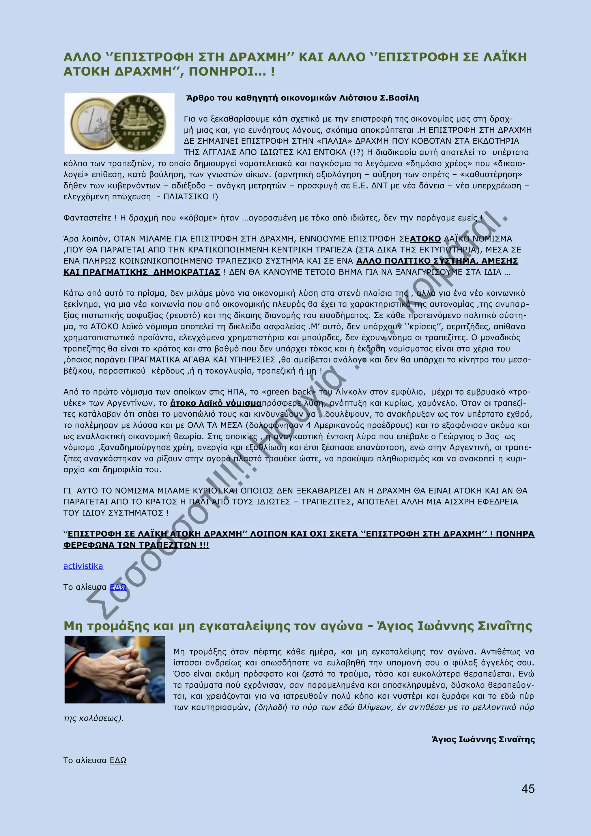 ΑΙΙΝ „‟ΔΞΗΠΡΟΝΦΖ ΠΡΖ ΓΟΑΣΚΖ‟‟ ΘΑΗ ΑΙΙΝ „‟ΔΞΗΠΡΟΝΦΖ ΠΔ ΙΑΪΘΖ
ΑΡΝΘΖ ΓΟΑΣΚΖ‟‟, ΞΝΛΖΟΝΗ… !

                             Άξζξν ηνπ θαζεγεηή νηθνλνκηθψλ Ιηφηζηνπ Π.Βαζίιε

                            Γηα λα μεθαζαξίζνπκε θάηη ζρεηηθφ κε ηελ επηζηξνθή ηεο νηθνλνκίαο καο ζηε δξαρ-
                            κή κηαο θαη, γηα επλφεηνπο ιφγνπο, ζθφπηκα απνθξχπηεηαη .Ζ ΔΞΗΠΡΟΝΦΖ ΠΡΖ ΓΟΑΣΚΖ
                            ΓΔ ΠΖΚΑΗΛΔΗ ΔΞΗΠΡΟΝΦΖ ΠΡΖΛ «ΞΑΙΗΑ» ΓΟΑΣΚΖ ΞΝ΢ ΘΝΒΝΡΑΛ ΠΡΑ ΔΘΓΝΡΖΟΗΑ
                            ΡΖΠ ΑΓΓΙΗΑΠ ΑΞΝ ΗΓΗΥΡΔΠ ΘΑΗ ΔΛΡΝΘΑ (!?) Ζ δηαδηθαζία απηή απνηειεί ην ππέξηαην
θφιπν ησλ ηξαπεδηηψλ, ην νπνίν δεκηνπξγεί λνκνηειεηαθά θαη παγθφζκηα ην ιεγφκελν «δεκφζην ρξένο» πνπ «δηθαην-
ινγεί» επίζεζε, θαηά βνχιεζε, ησλ γλσζηψλ νίθσλ. (αξλεηηθή αμηνιφγεζε – αχμεζε ησλ ζπξέηο – «θαζπζηέξεζε»
δήζελ ησλ θπβεξλφλησλ – αδηέμνδν – αλάγθε κεηξεηψλ – πξνζθπγή ζε Δ.Δ. ΓΛΡ κε λέα δάλεηα – λέα ππεξρξέσζε –
ειεγρφκελε πηψρεπζε - ΞΙΗΑΡΠΗΘΝ !)

Φαληαζηείηε ! Ζ δξαρκή πνπ «θφβακε» ήηαλ …αγνξαζκέλε κε ηφθν απφ ηδηψηεο, δελ ηελ παξάγακε εκείο !

Άξα ινηπφλ, ΝΡΑΛ ΚΗΙΑΚΔ ΓΗΑ ΔΞΗΠΡΟΝΦΖ ΠΡΖ ΓΟΑΣΚΖ, ΔΛΛΝΝ΢ΚΔ ΔΞΗΠΡΟΝΦΖ ΠΔΑΡΝΘΝ ΙΑΦΘΝ ΛΝΚΗΠΚΑ
,ΞΝ΢ ΘΑ ΞΑΟΑΓΔΡΑΗ ΑΞΝ ΡΖΛ ΘΟΑΡΗΘΝΞΝΗΖΚΔΛΖ ΘΔΛΡΟΗΘΖ ΡΟΑΞΔΕΑ (ΠΡΑ ΓΗΘΑ ΡΖΠ ΔΘΡ΢ΞΥΡΖΟΗΑ), ΚΔΠΑ ΠΔ
ΔΛΑ ΞΙΖΟΥΠ ΘΝΗΛΥΛΗΘΝΞΝΗΖΚΔΛΝ ΡΟΑΞΔΕΗΘΝ Π΢ΠΡΖΚΑ ΘΑΗ ΠΔ ΔΛΑ ΑΙΙΝ ΞΝΙΗΡΗΘΝ Π΢ΠΡΖΚΑ, ΑΚΔΠΖΠ
ΘΑΗ ΞΟΑΓΚΑΡΗΘΖΠ ΓΖΚΝΘΟΑΡΗΑΠ ! ΓΔΛ ΘΑ ΘΑΛΝ΢ΚΔ ΡΔΡΝΗΝ ΒΖΚΑ ΓΗΑ ΛΑ ΜΑΛΑΓ΢ΟΗΠΝ΢ΚΔ ΠΡΑ ΗΓΗΑ …

Θάησ απφ απηφ ην πξίζκα, δελ κηιάκε κφλν γηα νηθνλνκηθή ιχζε ζηα ζηελά πιαίζηα ηεο , αιιά γηα έλα λέν θνηλσληθφ
μεθίλεκα, γηα κηα λέα θνηλσλία πνπ απφ νηθνλνκηθήο πιεπξάο ζα έρεη ηα ραξαθηεξηζηηθά ηεο απηνλνκίαο ,ηεο αλππα ξ-
μίαο πηζησηηθήο αζθπμίαο (ξεπζηφ) θαη ηεο δίθαηεο δηαλνκήο ηνπ εηζνδήκαηνο. Πε θάζε πξνηεηλφκελν πνιηηηθφ ζχζηε-
κα, ην ΑΡΝΘΝ ιατθφ λφκηζκα απνηειεί ηε δηθιείδα αζθαιείαο .Κ‟ απηφ, δελ ππάξρνπλ „‟θξίζεηο‟‟, αεξηηδήδεο, απίζαλα
ρξεκαηνπηζησηηθά πξντφληα, ειεγρφκελα ρξεκαηηζηήξηα θαη κπνχξδεο, δελ έρνπλ λφεκα νη ηξαπεδίηεο. Ν κνλαδηθφο
ηξαπεδίηεο ζα είλαη ην θξάηνο θαη ζην βαζκφ πνπ δελ ππάξρεη ηφθνο θαη ή έθδνζε λνκίζκαηνο είλαη ζηα ρέξηα ηνπ
,φπνηνο παξάγεη ΞΟΑΓΚΑΡΗΘΑ ΑΓΑΘΑ ΘΑΗ ΢ΞΖΟΔΠΗΔΠ ,ζα ακείβεηαη αλάινγα θαη δελ ζα ππάξρεη ην θίλεηξν ηνπ κεζν-
βέδηθνπ, παξαζηηηθνχ θέξδνπο ,ή ε ηνθνγιπθία, ηξαπεδηθή ή κε !

Απφ ην πξψην λφκηζκα ησλ απνίθσλ ζηηο ΖΞΑ, ην «green back» ηνπ Ιίλθνιλ ζηνλ εκθχιην, κέρξη ην εκβξπαθφ «ηξν-
πέθε» ησλ Αξγεληίλσλ, ην άηνθν ιατθφ λφκηζκαπξφζθεξε ιχζε, αλάπηπμε θαη θπξίσο, ρακφγειν. ΋ηαλ νη ηξαπεδί-
ηεο θαηάιαβαλ φηη ζπάεη ην κνλνπψιηφ ηνπο θαη θηλδπλεχνπλ λα …δνπιέςνπλ, ην αλαθήξπμαλ σο ηνλ ππέξηαην ερζξφ,
ην πνιέκεζαλ κε ιχζζα θαη κε ΝΙΑ ΡΑ ΚΔΠΑ (δνινθφλεζαλ 4 Ακεξηθαλνχο πξνέδξνπο) θαη ην εμαθάληζαλ αθφκα θαη
σο ελαιιαθηηθή νηθνλνκηθή ζεσξία. Πηηο απνηθίεο , ε αλαγθαζηηθή έληνθε ιχξα πνπ επέβαιε ν Γεψξγηνο ν 3νο σο
λφκηζκα ,μαλαδεκηνχξγεζε ρξέε, αλεξγία θαη εμαζιίσζε θαη έηζη μέζπαζε επαλάζηαζε, ελψ ζηελ Αξγεληηλή, νη ηξαπ ε-
δίηεο αλαγθάζηεθαλ λα ξίμνπλ ζηελ αγνξά πιαζηά ηξνπέθε ψζηε, λα πξνθχςεη πιεζσξηζκφο θαη λα αλαθνπεί ε θπξη-
αξρία θαη δεκνθηιία ηνπ.

ΓΗ Α΢ΡΝ ΡΝ ΛΝΚΗΠΚΑ ΚΗΙΑΚΔ Θ΢ΟΗΝΗ ΘΑΗ ΝΞΝΗΝΠ ΓΔΛ ΜΔΘΑΘΑΟΗΕΔΗ ΑΛ Ζ ΓΟΑΣΚΖ ΘΑ ΔΗΛΑΗ ΑΡΝΘΖ ΘΑΗ ΑΛ ΘΑ
ΞΑΟΑΓΔΡΑΗ ΑΞΝ ΡΝ ΘΟΑΡΝΠ Ζ ΞΑΙΗ ΑΞΝ ΡΝ΢Π ΗΓΗΥΡΔΠ – ΡΟΑΞΔΕΗΡΔΠ, ΑΞΝΡΔΙΔΗ ΑΙΙΖ ΚΗΑ ΑΗΠΣΟΖ ΔΦΔΓΟΔΗΑ
ΡΝ΢ ΗΓΗΝ΢ Π΢ΠΡΖΚΑΡΝΠ !

„‟ΔΞΗΠΡΟΝΦΖ ΠΔ ΙΑΪΘΖ ΑΡΝΘΖ ΓΟΑΣΚΖ‟‟ ΙΝΗΞΝΛ ΘΑΗ ΝΣΗ ΠΘΔΡΑ „‟ΔΞΗΠΡΟΝΦΖ ΠΡΖ ΓΟΑΣΚΖ‟‟ ! ΞΝΛΖΟΑ
ΦΔΟΔΦΩΛΑ ΡΩΛ ΡΟΑΞΔΕΗΡΩΛ !!!

activistika

Ρν αιίεπζα ΔΓΥ




Κε ηξνκάμεο θαη κε εγθαηαιείςεο ηνλ αγψλα - Άγηνο Ησάλλεο Πηλαΐηεο

                          Κε ηξνκάμεο φηαλ πέθηεο θάζε εκέξα, θαη κε εγθαηαιείςεο ηνλ αγψλα. Αληηζέησο λα
                          ίζηαζαη αλδξείσο θαη νπσζδήπνηε λα επιαβεζή ηελ ππνκνλή ζνπ ν θχιαμ άγγειφο ζνπ.
                          ΋ζν είλαη αθφκε πξφζθαην θαη δεζηφ ην ηξαχκα, ηφζν θαη επθνιψηεξα ζεξαπεχεηαη. Δλψ
                          ηα ηξαχκαηα πνχ ερξφληζαλ, ζαλ παξακειεκέλα θαη απνζθιεξπκέλα, δχζθνια ζεξαπεχνλ-
                          ηαη, θαη ρξεηάδνληαη γηα λα ηαηξεπζνχλ πνιχ θφπν θαη λπζηέξη θαη μπξάθη θαη ην εδψ πχξ
                          ησλ θαπηεξηαζκψλ, (δειαδή ην πύξ ησλ εδώ ζιίςεσλ, έλ αληηζέζεη κε ην κειινληηθό πύξ
ηεο θνιάζεσο).

                                                                                         Άγηνο Ησάλλεο Πηλαΐηεο

Ρν αιίεπζα ΔΓΥ


                                                                                                              45
 